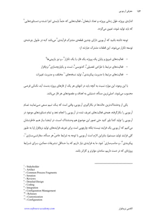 ‫ﺁﺭ‬ ‫ﻣﻌﺮﻓﻲ‬.‫ﻳﻮ‬.‫ﭘﻲ‬
‫ﺁﻛﺎﺩ‬‫ﻧﺮﻡ‬ ‫ﻣﻲ‬‫ﺍﻓﺰﺍﺭ‬www.software-academy.com
۱۵۴
‫ﺍﻧﺪﺍﺯﻩ‬‫ﭘﺮﻭﮊﻩ‬ ‫ﺯﻣﺎﻧﻲ‬ ‫ﻃﻮﻝ‬ ،‫ﭘﺮﻭﮊﻩ‬ ‫ﻱ‬،‫ﺫﻳﻨﻔﻌﺎﻥ‬ ‫ﺗﻌﺪﺍﺩ‬ ‫ﻭ‬١
‫ﻓﻌﺎﻟﻴﺖ‬ ،‫ﺑﺎﻳﺴﺘﻲ‬ ‫ﹰ‬‫ﺎ‬‫ﺣﺘﻤ‬ ‫ﻛﻪ‬ ‫ﻫﺎﻳﻲ‬‫ﺩﺳـﺘﺎﻭﺭﺩﻫﺎﻳﻲ‬ ‫ﻭ‬ ‫ﺷـﺪﻩ‬ ‫ﺍﺟﺮﺍ‬٢
‫ﻣﻲ‬ ‫ﺗﻌﻴﻴﻦ‬ ،‫ﺷﻮﻧﺪ‬ ‫ﺗﻮﻟﻴﺪ‬ ‫ﺑﺎﻳﺪ‬ ‫ﻛﻪ‬‫ﮔﺮﺩﺩ‬.
‫ﺁﺭ‬ ‫ﻛﻪ‬ ‫ﺑﺎﺷﻴﺪ‬ ‫ﺩﺍﺷﺘﻪ‬ ‫ﺗﻮﺟﻪ‬.‫ﻳﻮ‬.‫ﻗﻄﻌﻪ‬ ‫ﭼﻨﺪﻳﻦ‬ ‫ﺩﺍﺭﺍﻱ‬ ‫ﭘﻲ‬‫ﻓﺮﺁﻳﻨﺪﻱ‬ ‫ﻙ‬‫ﻣﺸﺘﺮ‬ ‫ﻱ‬٣
‫ﻣﻲ‬‫ﭼﺮﺧـﻪ‬ ‫ﻃـﻮﻝ‬ ‫ﺩﺭ‬ ‫ﻛـﻪ‬ ‫ﺑﺎﺷﺪ‬‫ﻱ‬
‫ﻣﻲ‬ ‫ﺗﻜﺮﺍﺭ‬ ‫ﺗﻮﺳﻌﻪ‬‫ﺷﻮﻧﺪ‬.‫ﺍﺯ‬ ‫ﻋﺒﺎﺭﺗﻨﺪ‬ ‫ﻣﺸﺘﺮﻙ‬ ‫ﻗﻄﻌﺎﺕ‬ ‫ﺍﻳﻦ‬:
-‫ﻓﻌﺎﻟﻴﺖ‬‫ﻓﺎﺯ‬ ‫ﻳﻚ‬ ،‫ﭘﺮﻭﮊﻩ‬ ‫ﻳﻚ‬ ‫ﭘﺎﻳﺎﻥ‬ ‫ﻭ‬ ‫ﺷﺮﻭﻉ‬ ‫ﻫﺎﻱ‬،‫ﺗﻜﺮﺍﺭ‬ ‫ﻳﻚ‬ ‫ﻳﺎ‬٤
،‫ﻭ‬‫ﺑﺎﺯﺑﻴﻨﻲ‬ ‫ﻧﻴﺰ‬‫ﻫﺎ‬٥
-‫ﻓﻌﺎﻟﻴﺖ‬‫ﺗﻔﺼﻴﻠﻲ‬ ‫ﻃﺮﺍﺣﻲ‬ ‫ﺑﺎ‬ ‫ﻣﺮﺗﺒﻂ‬ ‫ﻫﺎﻱ‬٦
‫ﻛﺪﻧﻮﻳﺴﻲ‬ ،٧
‫ﺗﺴﺖ‬ ،،‫ﻳﻜﭙﺎﺭﭼﻪ‬ ‫ﻭ‬‫ﺳﺎﺯﻱ‬٨
‫ﻧﺮﻡ‬‫ﺍﻓﺰﺍﺭ‬
-‫ﻓﻌﺎﻟﻴﺖ‬‫ﭘﻴﻜﺮﺑﻨﺪﻱ‬ ‫ﻣﺪﻳﺮﻳﺖ‬ ‫ﺑﺎ‬ ‫ﻣﺮﺗﺒﻂ‬ ‫ﻫﺎﻱ‬٩
‫ﻧﺴﺨﻪ‬ ‫ﺗﻮﻟﻴﺪ‬ ،‫ﻫﺎﻱ‬١٠
‫ﻣﺨﺘﻠﻒ‬،‫ﺗﻐﻴﻴﺮﺍﺕ‬ ‫ﻣﺪﻳﺮﻳﺖ‬ ‫ﻭ‬
‫ﻭﺟﻮﺩ‬ ‫ﺍﻳﻦ‬ ‫ﺑﺎ‬‫ﻣﻮﺍﺭﺩ‬ ‫ﺍﻳﻦ‬ ،‫ﺩﺭ‬ ‫ﺑﺎﻳﺪ‬ ‫ﺁﻧﭽﻪ‬ ‫ﺑﻪ‬ ‫ﻧﺴﺒﺖ‬‫ﻫﺮ‬ ‫ﺍﻧﺘﻬﺎﻱ‬‫ﻳﻚ‬‫ﺍﺯ‬‫ﻓﺎﺯ‬‫ﻫﺎﻱ‬‫ﺁﻳﺪ‬ ‫ﺑﺪﺳﺖ‬ ‫ﭘﺮﻭﮊﻩ‬،‫ﻧﻜـ‬‫ﻓ‬ ‫ﺎﺗﻲ‬‫ﺮﻋـﻲ‬
‫ﻣﻲ‬ ‫ﻣﺤﺴﻮﺏ‬‫ﺷﻮﻧﺪ‬.‫ﺍﺻﻠﻲ‬‫ﻣﺴﺄ‬ ‫ﺗﺮﻳﻦ‬‫ﻣﻲ‬ ‫ﻓﺎﺯ‬ ‫ﻫﺮ‬ ‫ﻣﻘﺼﻮﺩﻫﺎﻱ‬ ‫ﻭ‬ ‫ﺍﻫﺪﺍﻑ‬ ‫ﺑﻪ‬ ‫ﺩﺳﺘﻴﺎﺑﻲ‬ ،‫ﻟﻪ‬‫ﺑﺎﺷﺪ‬.
‫ﻭﺣﺸﺘﻨﺎﻙ‬ ‫ﺍﺯ‬ ‫ﻳﻜﻲ‬‫ﺣﺎﻟﺖ‬ ‫ﺗﺮﻳﻦ‬‫ﺁﺭ‬ ‫ﺑﻜﺎﺭﮔﻴﺮﻱ‬ ‫ﺩﺭ‬ ‫ﻫﺎ‬.‫ﻳﻮ‬.‫ﻣـﻲ‬ ‫ﺳـﻌﻲ‬ ‫ﺗـﻴﻢ‬ ‫ﻳـﻚ‬ ‫ﻛﻪ‬ ‫ﺍﺳﺖ‬ ‫ﻭﻗﺘﻲ‬ ،‫ﭘﻲ‬‫ﺗﻤـﺎﻡ‬ ‫ﻧﻤﺎﻳـﺪ‬
‫ﺁﺭ‬.‫ﻳﻮ‬.‫ﻫﻤﻪ‬ ،‫ﺑﻜﺎﺭﮔﺮﻓﺘﻪ‬ ‫ﺭﺍ‬ ‫ﭘﻲ‬‫ﻓﻌﺎﻟﻴﺖ‬ ‫ﻱ‬‫ﺁﺭ‬ ‫ﺩﺭ‬ ‫ﺷﺪﻩ‬ ‫ﺗﻌﺮﻳﻒ‬ ‫ﻫﺎﻱ‬.‫ﻳﻮ‬.‫ﺩﺳ‬ ‫ﺗﻤﺎﻡ‬ ‫ﻭ‬ ‫ﺩﻫﺪ‬ ‫ﺍﻧﺠﺎﻡ‬ ‫ﺭﺍ‬ ‫ﭘﻲ‬‫ﺩﺭ‬ ‫ﻣﻮﺟﻮﺩ‬ ‫ﺘﺎﻭﺭﺩﻫﺎﻱ‬
‫ﺁﺭ‬.‫ﻳﻮ‬.‫ﻛﻨﺪ‬ ‫ﺗﻮﻟﻴﺪ‬ ‫ﺭﺍ‬ ‫ﭘﻲ‬!‫ﺍﺳـﺖ‬ ‫ﻭﺣـﺸﺘﻨﺎﻙ‬ ‫ﻫﻢ‬ ‫ﻣﻮﺿﻮﻉ‬ ‫ﺍﻳﻦ‬ ‫ﺗﺼﻮﺭ‬ ‫ﺣﺘﻲ‬ ‫ﻛﻨﻴﺪ‬ ‫ﺑﺎﻭﺭ‬.‫ﺧﺎﻃﺮﻧـﺸﺎﻥ‬ ‫ﻫـﻢ‬ ‫ﺑـﺎﺯ‬ ‫ﺍﻳﻨﺠـﺎ‬ ‫ﺩﺭ‬
‫ﻣﻲ‬‫ﺁﺭ‬ ‫ﻛﻪ‬ ‫ﻛﻨﻴﻢ‬.‫ﻳﻮ‬.‫ﻓﺮ‬ ‫ﻳﻚ‬ ‫ﭘﻲ‬‫ﺍ‬‫ﻓﺮ‬ ‫ﺗﻌﺮﻳﻒ‬ ‫ﺑﺮﺍﻱ‬ ‫ﺍﺳﺖ‬ ‫ﭼﺎﺭﭼﻮﺑﻲ‬ ‫ﺑﻠﻜﻪ‬ ‫ﻧﻴﺴﺖ؛‬ ‫ﻳﻨﺪ‬‫ﺍ‬‫ﺗﻮ‬ ‫ﻳﻨﺪﻫﺎﻱ‬‫ﺪ‬‫ﻟﻴ‬‫ﻧﺮﻡ‬‫ﺍﻓﺰﺍﺭ‬)‫ﻃـﻮﺭ‬ ‫ﺑﻪ‬ ‫ﻳﺎ‬
‫ﺳﻴﺴﺘﻢ‬ ‫ﺪ‬‫ﺗﻮﻟﻴ‬ ‫ﺪ‬‫ﻓﺮﺍﻳﻨ‬ ‫ﻛﻠﻲ‬(.‫ﺍﺳ‬ ‫ﻻﺯﻡ‬ ‫ﺑﻨﺎﺑﺮﺍﻳﻦ‬‫ﺖ‬‫ﺁﺭ‬.‫ﻳﻮ‬.‫ﭘﻲ‬‫ﱢ‬‫ﺹ‬‫ﺧﺎ‬ ‫ﺷﺮﺍﻳﻂ‬ ‫ﺑﻪ‬ ‫ﺗﻮﺟﻪ‬ ‫ﺑﺎ‬‫ﻣﺴﺄ‬ ‫ﻫﺮ‬‫ﺳﻔﺎﺭﺷـﻲ‬ ،‫ﻟﻪ‬‫ﺳـﺎﺯﻱ‬١١
،
‫ﭘﻴﻜﺮﺑﻨﺪﻱ‬١٢
،‫ﻣﻨﺎﺳﺐ‬ ‫ﻭ‬‫ﺳﺎﺯﻱ‬١
‫ﺷﻮﺩ‬.‫ﻓﺮ‬ ‫ﺑﻪ‬ ‫ﻣﺎ‬‫ﺍ‬‫ﹺ‬‫ﻞ‬‫ﺣـﺪﺍﻗ‬ ‫ﺑـﺎ‬ ‫ﻛﻪ‬ ‫ﺩﺍﺭﻳﻢ‬ ‫ﻧﻴﺎﺯ‬ ‫ﻳﻨﺪﻱ‬‫ﻣﻤﻜـﻦ‬ ‫ﺗـﺸﺮﻳﻔﺎﺕ‬،‫ﺷـﺮﺍﻳﻂ‬ ‫ﺑـﺮﺍﻱ‬
‫ﭘﺮﻭﮊﻩ‬‫ﺳﺎﺩﻩ‬ ،‫ﺩﺍﺭﻳﻢ‬ ‫ﺩﺳﺖ‬ ‫ﺩﺭ‬ ‫ﻛﻪ‬ ‫ﺍﻱ‬‫ﻣﺆ‬ ،‫ﺗﺮ‬‫ﺛﺮ‬‫ﺗﺮ‬‫ﻛﺎﺭﺍﺗﺮ‬ ‫ﻭ‬‫ﺑﺎﺷﺪ‬.
1
- Stakeholder
2
- Artifact
3
- Common Process Fragments
4
- Iteration
5
- Reviews
6
- Detailed Design
7
- Coding
8
- Integration
9
- Configuration Management
10
- Releases
11
- Customization
12
- Configuration
 