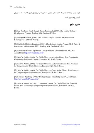 Software Academy www.software-academy.com
۱۵۷
‫ﻳﻚ‬ ‫ﺗﺤﻮﻳﻞ‬ ،‫ﺍﺻﻠﻲ‬ ‫ﻫﺪﻑ‬ ‫ﻛﻪ‬ ‫ﺑﺎﺷﻴﻢ‬ ‫ﺩﺍﺷﺘﻪ‬ ‫ﻳﺎﺩ‬ ‫ﺑﻪ‬ ‫ﺑﺎﻳﺪ‬ ‫ﻓﺎﺯﻫﺎ‬‫ﻓﺮﺍﻭﺭﺩﻩ‬‫ﻱ‬‫ﻧﺮﻡ‬‫ﺑـﺮﺍﻱ‬ ‫ﻣﻨﺎﺳـﺐ‬ ‫ﻛﻴﻔﻴـﺖ‬ ‫ﺩﺍﺭﺍﻱ‬ ‫ﺍﻓﺰﺍﺭﻱ‬
‫ﺍﺳﺖ‬ ‫ﻣﺸﺘﺮﻳﺎﻥ‬ ‫ﻭ‬ ‫ﻛﺎﺭﺑﺮﺍﻥ‬.
‫ﻣﺮﺍﺟﻊ‬ ‫ﻭ‬ ‫ﻣﻨﺎﺑﻊ‬
[1]. Ivar Jacobson, Grady Booch, James Rumbaugh, (1999). The Unified Software
Development Process, Reading, MA: Addison-Wesley
[2]. Philippe Kruchten, (2003). The Rational Unified Process: An Introduction,
Reading, MA: Addison-Wesley.
[3]. Per Kroll, Philippe Kruchten, (2003). The Rational Unified Process Made Easy: A
Practitioner's Guide to the RUP, Reading, MA: Addison-Wesley.
[4]. Rational Software Corporation. (2003) "Rational Unified Process 2003.06,"
Available at: http://www.rational.com/
[5]. Scott W. Ambler, (2000). The Unified Process Inception Phase: Best Practices for
Completing the Unified Process, Lawrence, KS: R&D Books.
[6]. Scott W. Ambler, (2000). The Unified Process Elaboration Phase: Best Practices
for Completing the Unified Process, Lawrence, KS: R&D Books.
[7]. Scott W. Ambler, (2000). The Unified Process Construction Phase: Best Practices
for Completing the Unified Process, Lawrence, KS: R&D Books.
[8]. Software Academy. (2006) "Unified Process Knowledge Base," Available at:
http://www.unifiedProcess.info/
[9]. Scott W. Ambler and Larry L. Constantine, (2001). The Unified Process Transition
Phase: Best Practices for Completing the Unified Process, Lawrence, KS: R&D
Books.
‫ﭼﺮ‬‫ﺧﻪ‬‫ﻓﺮﺍﻭﺭﺩﻩ‬ ‫ﺗﻮﻟﻴﺪ‬ ‫ﻱ‬
 