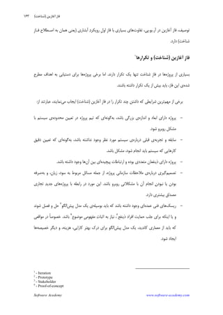 Software Academy www.software-academy.com
۱۶۳
‫ﺁﺭ‬ ‫ﺩﺭ‬ ‫ﺁﻏﺎﺯﻳﻦ‬ ‫ﻓﺎﺯ‬ ،‫ﺗﻮﺻﻴﻒ‬.‫ﻳﻮ‬.‫ﺗﻔﺎﻭﺕ‬ ،‫ﭘﻲ‬‫ﻓﺎﺯ‬ ‫ﺑﺎ‬ ‫ﺑﺴﻴﺎﺭﻱ‬ ‫ﻫﺎﻱ‬‫ﺍﻭ‬ ِ‫ﺁﺑﺸﺎﺭﻱ‬ ‫ﺩ‬‫ﺭﻭﻳﻜﺮ‬ ‫ﹺ‬‫ﻝ‬)‫ﹺ‬‫ﺯ‬‫ﻓـﺎ‬ ‫ﺍﺻـﻄﻼﺡ‬ ‫ﺑﻪ‬ ‫ﻫﻤﺎﻥ‬ ‫ﻳﻌﻨﻲ‬
‫ﺷﻨﺎﺧﺖ‬(‫ﺩﺍﺭﺩ‬.
‫ﹺ‬‫ﺯ‬‫ﻓﺎ‬‫ﺁﻏﺎﺯﻳﻦ‬)‫ﺷﻨﺎﺧﺖ‬(‫ﺗﻜﺮﺍﺭﻫﺎ‬ ‫ﻭ‬١
‫ﭘﺮﻭﮊﻩ‬ ‫ﺍﺯ‬ ‫ﺑﺴﻴﺎﺭﻱ‬‫ﹺ‬‫ﺯ‬‫ﻓﺎ‬ ‫ﺩﺭ‬ ‫ﻫﺎ‬‫ﺩﺍﺭﻧﺪ‬ ‫ﺗﻜﺮﺍﺭ‬ ‫ﻳﻚ‬ ‫ﺗﻨﻬﺎ‬ ‫ﺷﻨﺎﺧﺖ‬.‫ﭘﺮﻭﮊﻩ‬ ‫ﺑﺮﺧﻲ‬ ‫ﺍﻣﺎ‬‫ﻣﻄﺮﺡ‬ ‫ﺍﻫﺪﺍﻑ‬ ‫ﺑﻪ‬ ‫ﺩﺳﺘﻴﺎﺑﻲ‬ ‫ﺑﺮﺍﻱ‬ ‫ﻫﺎ‬
‫ﺷﺪﻩ‬‫ﻱ‬‫ﻓﺎﺯ‬ ‫ﺍﻳﻦ‬‫ﺑﺎﺷﻨﺪ‬ ‫ﺩﺍﺷﺘﻪ‬ ‫ﺗﻜﺮﺍﺭ‬ ‫ﻳﻚ‬ ‫ﺍﺯ‬ ‫ﺑﻴﺶ‬ ‫ﺑﺎﻳﺪ‬ ،.
‫ﻣﻬﻢ‬ ‫ﺍﺯ‬ ‫ﺑﺮﺧﻲ‬‫ﺗﺮﻳﻦ‬‫ﹺ‬‫ﺯ‬‫ﻓﺎ‬ ‫ﺩﺭ‬ ‫ﺭﺍ‬ ‫ﺗﻜﺮﺍﺭ‬ ‫ﭼﻨﺪ‬ ‫ﺩﺍﺷﺘﻦ‬ ‫ﻛﻪ‬ ‫ﺷﺮﺍﻳﻄﻲ‬‫ﺁﻏﺎﺯﻳﻦ‬)‫ﺷﻨﺎﺧﺖ‬(‫ﻣﻲ‬ ‫ﺍﻳﺠﺎﺏ‬‫ﻧﻤﺎﻳﻨﺪ‬،‫ﺍﺯ‬ ‫ﻋﺒﺎﺭﺗﻨﺪ‬:
-‫ﺍﻧﺪﺍﺯﻩ‬ ‫ﻭ‬ ‫ﺍﺑﻌﺎﺩ‬ ‫ﺩﺍﺭﺍﻱ‬ ‫ﭘﺮﻭﮊﻩ‬‫ﺑﺰﺭﮔﻲ‬ ‫ﻱ‬‫ﺑﺎﺷﺪ‬،‫ﺑ‬‫ﻪ‬‫ﮔﻮﻧﻪ‬‫ﻣﺤﺪﻭﺩﻩ‬ ‫ﺗﻌﻴﻴﻦ‬ ‫ﺩﺭ‬ ‫ﭘﺮﻭﮊﻩ‬ ‫ﺗﻴﻢ‬ ‫ﻛﻪ‬ ‫ﺍﻱ‬‫ﺑﺎ‬ ‫ﺳﻴﺴﺘﻢ‬ ‫ﻱ‬
‫ﺭﻭﺑﺮﻭ‬ ‫ﻣﺸﻜﻞ‬‫ﺷﻮﺩ‬.
-‫ﺳﺎﺑﻘﻪ‬‫ﺗﺠﺮﺑﻪ‬ ‫ﻭ‬‫ﺩﺭﺑﺎﺭﻩ‬ ‫ﻗﺒﻠﻲ‬ ‫ﻱ‬‫ﻭﺟﻮﺩ‬ ‫ﻧﻈﺮ‬ ‫ﻣﻮﺭﺩ‬ ‫ﺳﻴﺴﺘﻢ‬ ‫ﻱ‬،‫ﺑﺎﺷﺪ‬ ‫ﻧﺪﺍﺷﺘﻪ‬‫ﺑ‬‫ﻪ‬‫ﮔﻮﻧﻪ‬‫ﺩﻗﻴﻖ‬ ‫ﺗﻌﻴﻴﻦ‬ ‫ﻛﻪ‬ ‫ﺍﻱ‬
‫ﺍﻧﺠﺎﻡ‬ ‫ﺑﺎﻳﺪ‬ ‫ﺳﻴﺴﺘﻢ‬ ‫ﻛﻪ‬ ‫ﻛﺎﺭﻫﺎﻳﻲ‬‫ﺷﻮﺩ‬‫ﻣﺸﻜﻞ‬ ،‫ﺑﺎﺷﺪ‬.
-‫ﻣﺘﻌﺪﺩﻱ‬ ‫ﺫﻳﻨﻔﻌﺎﻥ‬ ‫ﺩﺍﺭﺍﻱ‬ ‫ﭘﺮﻭﮊﻩ‬‫ﺑﻮﺩﻩ‬‫ﭘﻴﭽﻴﺪﻩ‬ ‫ﺍﺭﺗﺒﺎﻃﺎﺕ‬ ‫ﻭ‬‫ﺁﻥ‬ ‫ﺑﻴﻦ‬ ‫ﺍﻱ‬‫ﻭﺟﻮﺩ‬ ‫ﻫﺎ‬‫ﺑﺎﺷﺪ‬ ‫ﺩﺍﺷﺘﻪ‬.
-‫ﺗﺼﻤﻴﻢ‬‫ﺩﺭﺑﺎﺭﻩ‬ ‫ﮔﻴﺮﻱ‬‫ﻣﻼﺣﻈﺎﺕ‬ ‫ﻱ‬‫ﺳﺎﺯﻣﺎﻧﻲ‬‫ﭘﺮﻭﮊﻩ‬،‫ﺯﻳﺎﻥ‬ ،‫ﺳﻮﺩ‬ ‫ﺑﻪ‬ ‫ﻣﺮﺑﻮﻁ‬ ‫ﻣﺴﺎﺋﻞ‬ ‫ﺟﻤﻠﻪ‬ ‫ﺍﺯ‬،‫ﺑﻪ‬ ‫ﻭ‬‫ﺻﺮﻓﻪ‬
‫ﻥ‬‫ﻧﺒﻮﺩ‬ ‫ﻳﺎ‬ ‫ﺑﻮﺩﻥ‬‫ﺍﻧﺠﺎﻡ‬‫ﺁﻥ‬‫ﺑﺎ‬‫ﻣﺸﻜﻼ‬‫ﺭﻭﺑﺮﻭ‬ ‫ﺗﻲ‬‫ﺑﺎﺷﺪ‬.‫ﻣﻮﺭﺩ‬ ‫ﺍﻳﻦ‬‫ﺩﺭ‬‫ﺑﺎ‬ ‫ﺭﺍﺑﻄﻪ‬‫ﭘﺮﻭﮊﻩ‬‫ﺪ‬‫ﺟﺪﻳ‬ ‫ﻫﺎﻱ‬‫ﺗﺠﺎﺭﻱ‬
‫ﻣﺼﺪﺍﻕ‬‫ﺑﻴﺸﺘﺮﻱ‬‫ﺩﺍﺭﺩ‬.
-‫ﺭﻳﺴﻚ‬‫ﻋﻤﺪﻩ‬ ‫ﻓﻨﻲ‬ ‫ﻫﺎﻱ‬‫ﻭﺟﻮﺩ‬ ‫ﺍﻱ‬‫ﺑﺎﺷﺪ‬ ‫ﺩﺍﺷﺘﻪ‬‫ﺑﻮﺳﻴﻠﻪ‬ ‫ﺑﺎﻳﺪ‬ ‫ﻛﻪ‬‫ﭘﻴﺶ‬ ‫ﻣﺪﻝ‬ ‫ﻳﻚ‬ ‫ﻱ‬‫ﺍﻟﮕﻮ‬٢
‫ﺷﻮﻧﺪ‬ ‫ﻓﺼﻞ‬ ‫ﻭ‬ ‫ﺣﻞ‬
‫ﺫﻳﻨﻔﻊ‬ ‫ﺍﻓﺮﺍﺩ‬ ‫ﺣﻤﺎﻳﺖ‬ ‫ﺟﻠﺐ‬ ‫ﺑﺮﺍﻱ‬ ‫ﺍﻳﻨﻜﻪ‬ ‫ﻳﺎ‬ ‫ﻭ‬٣
،‫ﺕ‬‫ﺍﺛﺒﺎ‬ ‫ﺑﻪ‬ ‫ﻧﻴﺎﺯ‬‫ﻣﻔﻬﻮﻣﻲ‬‫ﻣﻮﺿﻮﻉ‬ ِ٤
‫ﺑﺎﺷﺪ‬.‫ﹰ‬‫ﺎ‬‫ﺧﺼﻮﺻ‬‫ﻣﻮﺍﻗﻌﻲ‬ ‫ﺩﺭ‬
‫ﻛﺎﻧﺪﻳﺪ‬ ‫ﻣﻌﻤﺎﺭﻱ‬ ‫ﺍﺯ‬ ‫ﺑﺎﻳﺪ‬ ‫ﻛﻪ‬،‫ﭘﻴﺶ‬ ‫ﻣﺪﻝ‬ ‫ﻳﻚ‬‫ﻫﺰﻳﻨﻪ‬ ،‫ﻛﺎﺭﺍﻳﻲ‬ ‫ﺑﻬﺘﺮ‬ ‫ﺩﺭﻙ‬ ‫ﺑﺮﺍﻱ‬ ‫ﺍﻟﮕﻮ‬،‫ﺧﺼﻴﺼﻪ‬ ‫ﺩﻳﮕﺮ‬ ‫ﻭ‬‫ﻫﺎ‬
‫ﺍﻳﺠﺎﺩ‬‫ﺷﻮﺩ‬.
1
- Iteration
2
- Prototype
3
- Stakeholder
4
- Proof-of-concept
‫ﺁﻏﺎﺯﻳﻦ‬ ‫ﻓﺎﺯ‬)‫ﺷﻨﺎﺧﺖ‬(
 