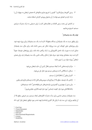 Software Academy www.software-academy.com
۱۶۵
۳.‫ﻛﺎﺭﺑﺮﺩ‬‫ﺩ‬‫ﻣﻮﺍﺭ‬ ‫ﻭ‬ ‫ﹶﻛﺘﻮﺭﻫﺎ‬‫ﺍ‬ ‫ﺑﺮﺧﻲ‬١
‫ﺑﻪ‬ ‫ﻧﻤﺎﻳﻴﻢ‬ ‫ﺗﺸﺮﻳﺢ‬ ‫ﺭﺍ‬ ‫ﻛﻠﻴﺪﻱ‬‫ﮔﻮﻧﻪ‬‫ﻫﻤﻪ‬ ‫ﻛﻪ‬ ‫ﺍﻱ‬‫ﺁﻥ‬ ‫ﺳﻬﻮﻟﺖ‬ ‫ﺑﻪ‬ ‫ﺫﻳﻨﻔﻌﺎﻥ‬ ‫ﻱ‬‫ﺭﺍ‬
‫ﺁﻥ‬ ‫ﺍﺯ‬ ‫ﺑﺘﻮﺍﻧﻨﺪ‬ ‫ﺗﻴﻢ‬ ‫ﺍﻋﻀﺎﻱ‬ ‫ﻭ‬ ‫ﻛﺮﺩﻩ‬ ‫ﺩﺭﻙ‬‫ﺑﻪ‬‫ﻧﻤﺎﻳﻨﺪ‬ ‫ﺍﺳﺘﻔﺎﺩﻩ‬ ‫ﻛﺎﺭﺷﺎﻥ‬ ‫ﻭﺭﻭﺩﻱ‬ ‫ﻋﻨﻮﺍﻥ‬.
‫ﺍﺩﺍﻣﻪ‬ ‫ﺩﺭ‬‫ﻓﻌﺎﻟﻴﺖ‬ ‫ﻭ‬ ‫ﺍﻗﺪﺍﻣﺎﺕ‬ ‫ﺑﺮﺧﻲ‬ ،‫ﺑﺤﺚ‬ ‫ﺍﻳﻦ‬ ‫ﻱ‬‫ﺩﺭﺑﺎﺭﻩ‬ ‫ﻣﺸﺘﺮﻙ‬ ‫ﺩﺭﻙ‬ ‫ﺑﻪ‬ ‫ﺩﺳﺘﻴﺎﺑﻲ‬ ‫ﺑﺮﺍﻱ‬ ‫ﺭﺍ‬ ‫ﻻﺯﻡ‬ ‫ﻫﺎﻱ‬‫ﻱ‬
‫ﻣﻲ‬ ‫ﺗﺸﺮﻳﺢ‬ ،‫ﺳﻴﺴﺘﻢ‬‫ﻧﻤﺎﻳﻴﻢ‬.
‫ﭼﺸﻢ‬ ‫ﺪ‬‫ﺳﻨ‬ ‫ﻳﻚ‬ ‫ﺗﻮﻟﻴﺪ‬‫ﺍﻧﺪﺍﺯ‬
٢
‫ﭼﺸﻢ‬ ‫ﻳﻚ‬ ‫ﺑﻪ‬ ‫ﻧﺴﺒﺖ‬ ‫ﺗﻮﺍﻓﻖ‬ ‫ﺑﺮﺍﻱ‬‫ﹺ‬‫ﺯ‬‫ﺍﻧﺪﺍ‬‫ﻩ‬‫ﺩﻳﺪﮔﺎ‬ ‫ﻭ‬‫ﺳﻄﺢ‬‫ﺑﺎﻻ‬،‫ﻻﺯﻡ‬‫ﺍ‬‫ﺳﺖ‬‫ﻳﻚ‬‫ﺪ‬‫ﺳﻨ‬‫ﭼﺸﻢ‬‫ﺷﻮﺩ‬ ‫ﺗﻬﻴﻪ‬ ‫ﭘﺮﻭﮊﻩ‬ ‫ﺑﺮﺍﻱ‬ ‫ﺍﻧﺪﺍﺯ‬.
‫ﭘﺮﻭﮊﻩ‬ ‫ﺑﺮﺍﻱ‬‫ﺧ‬ ‫ﻫﺎﻱ‬‫ﻣﻲ‬ ‫ﺳﻨﺪ‬ ‫ﺍﻳﻦ‬ ،‫ﻛﻮﭼﻚ‬ ‫ﻴﻠﻲ‬‫ﺑﺎﺷﺪ‬ ‫ﺩﺍﺷﺘﻪ‬ ‫ﺭﺳﻤﻲ‬ ‫ﻏﻴﺮ‬ ‫ﺷﻜﻞ‬ ‫ﺗﻮﺍﻧﺪ‬.‫ﺪ‬‫ﺳﻨ‬ ،‫ﻣﺜﺎﻝ‬ ‫ﺑﺮﺍﻱ‬‫ﭼ‬‫ﺸ‬‫ﻢ‬‫ﺍﻧﺪﺍﺯ‬
‫ﻧﺎﻣﻪ‬ ‫ﻳﻚ‬ ‫ﺻﻮﺭﺕ‬ ‫ﺑﻪ‬ ‫ﺍﺳﺖ‬ ‫ﻣﻤﻜﻦ‬‫ﺑﺮﮔﻪ‬ ‫ﻳﻚ‬ ‫ﻳﺎ‬ ‫ﻭ‬ ‫ﺍﻟﻜﺘﺮﻭﻧﻴﻜﻲ‬ ‫ﻱ‬‫ﺑﺎﺷﺪ‬ ‫ﺳﺎﺩﻩ‬ ‫ﻱ‬.‫ﭘﺮﻭﮊﻩ‬ ‫ﺑﺮﺍﻱ‬‫ﹰ‬‫ﺎ‬‫ﻋﻤﻮﻣ‬ ،‫ﻣﺘﻮﺳﻂ‬ ‫ﻫﺎﻱ‬
‫ﺻﻔﺤﻪ‬ ‫ﭼﻨﺪ‬ ‫ﺍﺳﺖ‬ ‫ﻻﺯﻡ‬‫ﺷﻮﺩ‬ ‫ﻧﻮﺷﺘﻪ‬ ‫ﺍﻱ‬.‫ﺻﺮﻑ‬‫ﭼﺸﻢ‬ ‫ﺳﻨﺪ‬ ‫ﻳﻚ‬ ،‫ﺧﺎﺹ‬ ‫ﻗﺎﻟﺐ‬ ‫ﻭ‬ ‫ﺷﻜﻞ‬ ‫ﺍﺯ‬ ‫ﻧﻈﺮ‬‫ﺑﺮﺍ‬ ‫ﺑﺎﻳﺪ‬ ‫ﺍﻧﺪﺍﺯ‬‫ﻫﻤﻪ‬ ‫ﻱ‬‫ﻱ‬
‫ﻥ‬‫ﺫﻳﻨﻔﻌﺎ‬٣
‫ﻧﻤﺎﻳﺪ‬ ‫ﺗﺒﻴﻴﻦ‬ ‫ﺭﺍ‬ ‫ﺯﻳﺮ‬ ‫ﻣﻮﺍﺭﺩ‬ ،‫ﭘﺮﻭﮊﻩ‬:
-‫ﻓﺮﺻﺖ‬ ‫ﻭ‬ ‫ﻣﺰﺍﻳﺎ‬‫ﻌ‬‫ﻓ‬ ‫ﻭ‬ ‫ﺳﻴﺴﺘﻢ‬ ‫ﺍﻳﺠﺎﺩ‬ ‫ﺑﺎ‬ ‫ﻛﻪ‬ ‫ﻫﺎﻳﻲ‬‫ﺁﻥ‬ ‫ﻛﺮﺩﻥ‬ ‫ﺎﻝ‬،‫ﺪ‬‫ﻋﺎﻳ‬‫ﻣﻲ‬ ‫ﺫﻳﻨﻔﻌﺎﻥ‬‫ﺷﻮﺩ‬.
-‫ﺑ‬ ‫ﻛﻪ‬ ‫ﻣﺸﻜﻼﺗﻲ‬ ‫ﻳﺎ‬ ‫ﻣﺴﺎﺋﻞ‬‫ﻪ‬‫ﻭﺳﻴﻠﻪ‬‫ﻣﻲ‬ ‫ﺣﻞ‬ ‫ﻧﻈﺮ‬ ‫ﻣﻮﺭﺩ‬ ‫ﺳﻴﺴﺘﻢ‬ ‫ﻱ‬‫ﺷﻮﻧﺪ‬.
-‫ﻧﻬﺎﻳﻲ‬ ‫ﻛﺎﺭﺑﺮﺍﻥ‬٤
‫ﺍﺯ‬ ‫ﺍﻧﺘﻈﺎﺭﺍﺗﺸﺎﻥ‬ ‫ﻭ‬‫ﺳﻴﺴﺘﻢ‬.
-‫ﺍﺭﺍﺋﻪ‬‫ﻭﻳﮋﮔ‬ ‫ﺍﺯ‬ ‫ﺑﺎﻻ‬ ‫ﺳﻄﺢ‬ ‫ﺗﻮﺻﻴﻒ‬ ‫ﻳﻚ‬ ‫ﻱ‬‫ﻲ‬‫ﺳﺮﻭﻳﺲ‬ ‫ﻭ‬ ‫ﻫﺎ‬‫ﹺ‬‫ﻞ‬‫ﻗﺎﺑ‬ ‫ﻫﺎﻱ‬‫ﻭﺳﻴﻠﻪ‬ ‫ﺑﻪ‬ ‫ﺍﺭﺍﺋﻪ‬‫ﻱ‬‫ﻓﺮﺍﻭﺭﺩﻩ‬‫ﻧﻬﺎﻳﻲ‬ ‫ﻱ‬.
-‫ﻣﻬﻢ‬ ‫ﺍﺯ‬ ‫ﺑﺮﺧﻲ‬ ‫ﺑﻴﺎﻥ‬‫ﻛﻠﻴﺪﻱ‬ ‫ﻭ‬ ‫ﺗﺮﻳﻦ‬‫ﻧﻴﺎﺯﻣﻨﺪﻱ‬ ‫ﺗﺮﻳﻦ‬‫ﻭﻇﻴﻔﻪ‬ ‫ﻏﻴﺮ‬ ‫ﻫﺎﻱ‬‫ﻣﻨﺪﻱ‬٥
‫ﺳﻴﺴﺘﻢ‬ ‫ﻣﺎﻧﻨﺪ‬،‫ﻋﺎﻣﻞ‬
‫ﺑﺎﻧﻚ‬‫ﻟﻴﺴﺎﻧﺲ‬ ،‫ﻛﻴﻔﻴﺖ‬ ،‫ﻧﻴﺎﺯ‬ ‫ﻣﻮﺭﺩ‬ ‫ﺍﻃﻼﻋﺎﺗﻲ‬٦
‫ﻗﻴﻤﺖ‬ ،‫ﻧﻴﺎﺯ‬ ‫ﻣﻮﺭﺩ‬‫ﻣﻘﻴﺎﺱ‬ ،‫ﮔﺬﺍﺭﻱ‬‫ﭘﺬﻳﺮﻱ‬٧
.
‫ﭼﺸﻢ‬ ‫ﺳﻨﺪ‬‫ﺯﻣﻴﻨﻪ‬ ‫ﺍﻧﺪﺍﺯ‬‫ﻣ‬ ‫ﺩﺭﻙ‬ ‫ﺑﺮﺍﻱ‬ ‫ﻣﻨﺎﺳﺒﻲ‬ ‫ﻱ‬‫ﺍﻧﮕﻴﺰﻩ‬ ‫ﺸﺘﺮﻙ‬‫ﺩ‬‫ﺍﻳﺠﺎ‬ ‫ﻫﺎﻱ‬‫ﺍﺯ‬ ‫ﺑﺎﻻ‬ ‫ﺳﻄﺢ‬ ‫ﺗﻌﺮﻳﻔﻲ‬ ‫ﻧﻴﺰ‬ ‫ﻭ‬ ‫ﺳﻴﺴﺘﻢ‬
‫ﻣﻲ‬ ‫ﻓﺮﺍﻫﻢ‬ ‫ﺁﻥ‬‫ﺁﻭﺭﺩ‬.‫ﻓﺎﺯ‬ ‫ﭘﺎﻳﺎﻥ‬ ‫ﺗﺎ‬ ‫ﺑﺎﻳﺪ‬ ‫ﺳﻨﺪ‬ ‫ﺍﻳﻦ‬‫ﺁﻏﺎﺯﻳﻦ‬)‫ﺷﻨﺎﺧﺖ‬(‫ﺗﻬﻴﻪ‬‫ﻛﻴﺮﺩ‬ ‫ﻗﺮﺍﺭ‬ ‫ﺫﻳﻨﻔﻌﺎﻥ‬ ‫ﺗﻮﺍﻓﻖ‬ ‫ﻣﻮﺭﺩ‬ ‫ﻭ‬ ‫ﺷﺪﻩ‬.‫ﻣ‬‫ﺍ‬‫ﺎ‬،
1
- Use-Case
2
- Vision Document
3
- Stakeholder
4
- End-user
5
- Non-Functional Requirements
6
- License
7
- Scalability
‫ﺁﻏﺎﺯﻳﻦ‬ ‫ﻓﺎﺯ‬)‫ﺷﻨﺎﺧﺖ‬(
 