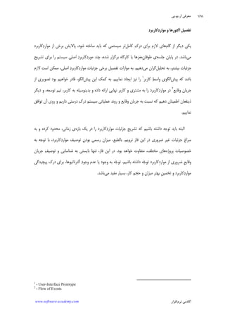 ‫ﺁﺭ‬ ‫ﻣﻌﺮﻓﻲ‬.‫ﻳﻮ‬.‫ﭘﻲ‬
‫ﺁﻛﺎﺩ‬‫ﻧﺮﻡ‬ ‫ﻣﻲ‬‫ﺍﻓﺰﺍﺭ‬www.software-academy.com
۱۶۸
‫ﹺ‬‫ﻞ‬‫ﺗﻔﺼﻴ‬‫ﻛﺎﺭﺑﺮﺩ‬‫ﺩ‬‫ﻣﻮﺍﺭ‬ ‫ﻭ‬ ‫ﹶﻛﺘﻮﺭﻫﺎ‬‫ﺍ‬
‫ﮔﺎﻡ‬ ‫ﺍﺯ‬ ‫ﺩﻳﮕﺮ‬ ‫ﻳﻜﻲ‬‫ﻙ‬‫ﺩﺭ‬ ‫ﺑﺮﺍﻱ‬ ‫ﻻﺯﻡ‬ ‫ﻫﺎﻱ‬‫ﻛﺎﻣﻞ‬‫ﺗﺮ‬‫ﺳﻴﺴﺘﻤﻲ‬‫ﺳﺎﺧﺘﻪ‬ ‫ﺑﺎﻳﺪ‬ ‫ﻛﻪ‬‫ﻛﺎﺭﺑﺮﺩ‬‫ﺩ‬‫ﻣﻮﺍﺭ‬ ‫ﺍﺯ‬ ‫ﺑﺮﺧﻲ‬ ‫ﭘﺎﻻﻳﺶ‬ ،‫ﺷﻮﺩ‬
‫ﻣﻲ‬‫ﺑﺎﺷﺪ‬.‫ﺟﻠﺴﻪ‬ ‫ﭘﺎﻳﺎﻥ‬ ‫ﺩﺭ‬‫ﻃﻮﻓﺎﻥ‬ ‫ﻱ‬‫ﺩ‬‫ﻛﺎﺭﺑﺮ‬‫ﺩ‬‫ﻣﻮﺭ‬ ‫ﭼﻨﺪ‬ ،‫ﺷﺪﻩ‬ ‫ﺑﺮﮔﺰﺍﺭ‬ ‫ﻛﺎﺭﮔﺎﻩ‬ ‫ﻳﺎ‬ ‫ِﻣﻐﺰﻫﺎ‬‫ﺗﺸﺮﻳﺢ‬ ‫ﺑﺮﺍﻱ‬ ‫ﺭﺍ‬ ‫ﺳﻴﺴﺘﻢ‬ ‫ﺍﺻﻠﻲ‬
‫ﺑﻴﺸﺘﺮ‬ ‫ﺟﺰﺋﻴﺎﺕ‬،‫ﺗﺤﻠﻴﻞ‬ ‫ﺑﻪ‬‫ﻣﻲ‬ ‫ﮔﺮﺍﻥ‬‫ﺩﻫﻴﻢ‬.‫ﺩ‬‫ﻛﺎﺭﺑﺮ‬‫ﺩ‬‫ﻣﻮﺍﺭ‬ ‫ﺟﺰﺋﻴﺎﺕ‬ ‫ﺑﺮﺧﻲ‬ ‫ﺗﻔﺼﻴﻞ‬ ‫ﻣﻮﺍﺯﺍﺕ‬ ‫ﺑﻪ‬،‫ﺍﺻﻠﻲ‬‫ﻻﺯﻡ‬ ‫ﺍﺳﺖ‬ ‫ﻣﻤﻜﻦ‬
‫ﻛﻪ‬ ‫ﺑﺎﺷﺪ‬‫ﭘﻴﺶ‬‫ﻂ‬‫ﻭﺍﺳ‬ ‫ﺍﻟﮕﻮﻱ‬‫ﻛﺎﺭﺑﺮ‬١
‫ﻧﻤﺎﻳﻴﻢ‬ ‫ﺍﻳﺠﺎﺩ‬ ‫ﻧﻴﺰ‬ ‫ﺭﺍ‬.‫ﭘﻴﺶ‬ ‫ﺍﻳﻦ‬ ‫ﻛﻤﻚ‬ ‫ﺑﻪ‬‫ﺍﻟﮕﻮ‬،‫ﺍﺯ‬ ‫ﺗﺼﻮﻳﺮﻱ‬ ‫ﺑﻮﺩ‬ ‫ﺧﻮﺍﻫﻴﻢ‬ ‫ﻗﺎﺩﺭ‬
‫ﺟﺮﻳﺎﻥ‬‫ﻭﻗﺎﻳﻊ‬٢
‫ﺭﺍ‬ ‫ﻛﺎﺭﺑﺮﺩ‬‫ﺩ‬‫ﻣﻮﺍﺭ‬ ‫ﺩﺭ‬‫ﺑﻪ‬‫ﺗﻮﺳﻌﻪ‬ ‫ﺗﻴﻢ‬ ،‫ﻛﺎﺭﺑﺮ‬ ‫ﺑﻪ‬ ‫ﺑﺪﻳﻨﻮﺳﻴﻠﻪ‬ ‫ﻭ‬ ‫ﺩﺍﺩﻩ‬ ‫ﺍﺭﺍﺋﻪ‬ ‫ﻧﻬﺎﻳﻲ‬ ‫ﻛﺎﺭﺑﺮ‬ ‫ﻭ‬ ‫ﻣﺸﺘﺮﻱ‬،‫ﺩﻳﮕﺮ‬ ‫ﻭ‬
‫ﻙ‬‫ﺩﺭ‬ ‫ﺳﻴﺴﺘﻢ‬ ‫ﻋﻤﻠﻴﺎﺗﻲ‬ ‫ﺭﻭﻧﺪ‬ ‫ﻭ‬ ‫ﻭﻗﺎﻳﻊ‬ ‫ﺟﺮﻳﺎﻥ‬ ‫ﺑﻪ‬ ‫ﻧﺴﺒﺖ‬ ‫ﻛﻪ‬ ‫ﺩﻫﻴﻢ‬ ‫ﺍﻃﻤﻴﻨﺎﻥ‬ ‫ﺫﻳﻨﻔﻌﺎﻥ‬‫ﺩﺭ‬‫ﺗﻮﺍﻓﻖ‬ ‫ﺁﻥ‬ ‫ﺭﻭﻱ‬ ‫ﻭ‬ ‫ﺩﺍﺭﻳﻢ‬ ‫ﺳﺘﻲ‬
‫ﻧﻤﺎﻳﻴﻢ‬.
‫ﹺ‬‫ﺢ‬‫ﺗﺸﺮﻳ‬ ‫ﻛﻪ‬ ‫ﺑﺎﺷﻴﻢ‬ ‫ﺩﺍﺷﺘﻪ‬ ‫ﺗﻮﺟﻪ‬ ‫ﺑﺎﻳﺪ‬ ‫ﺍﻟﺒﺘﻪ‬‫ﺑﺎﺯﻩ‬ ‫ﻳﻚ‬ ‫ﺩﺭ‬ ‫ﺭﺍ‬ ‫ﻛﺎﺭﺑﺮﺩ‬‫ﺩ‬‫ﻣﻮﺍﺭ‬ ‫ﺟﺰﺋﻴﺎﺕ‬‫ﺯﻣﺎﻧﻲ‬ ‫ﻱ‬،‫ﺑﻪ‬ ‫ﻭ‬ ‫ﻛﺮﺩﻩ‬ ‫ﻣﺤﺪﻭﺩ‬
‫ﻧﺮﻭﻳﻢ‬ ‫ﻓﺎﺯ‬ ‫ﺍﻳﻦ‬ ‫ﺩﺭ‬ ‫ﺿﺮﻭﺭﻱ‬ ‫ﻏﻴﺮ‬ ‫ﺟﺰﺋﻴﺎﺕ‬ ‫ﺳﺮﺍﻍ‬.‫ﺑﺎﻟﻄﺒﻊ‬،‫ﻥ‬‫ﺑﻮﺩ‬ ‫ﺭﺳﻤﻲ‬ ‫ﻣﻴﺰﺍﻥ‬‫ﻛﺎﺭﺑﺮﺩ‬‫ﺩ‬‫ﻣﻮﺍﺭ‬ ‫ﺗﻮﺻﻴﻒ‬،‫ﺑﻪ‬ ‫ﺗﻮﺟﻪ‬ ‫ﺑﺎ‬
‫ﭘﺮﻭﮊﻩ‬ ‫ﺧﺼﻮﺻﻴﺎﺕ‬‫ﻣﺨﺘﻠﻒ‬ ‫ﻫﺎﻱ‬،‫ﻣﺘﻔﺎ‬‫ﺑﻮﺩ‬ ‫ﺧﻮﺍﻫﺪ‬ ‫ﻭﺕ‬.‫ﻓﺎﺯ‬ ‫ﺍﻳﻦ‬ ‫ﺩﺭ‬،‫ﻒ‬‫ﺗﻮﺻﻴ‬ ‫ﻭ‬ ‫ﺷﻨﺎﺳﺎﻳﻲ‬ ‫ﺑﻪ‬ ‫ﺑﺎﻳﺴﺘﻲ‬ ‫ﺗﻨﻬﺎ‬‫ﺟﺮﻳﺎﻥ‬
‫ﹺ‬‫ﻊ‬‫ﻭﻗﺎﻳ‬‫ﻣﻮﺍﺭﺩ‬ ‫ﺍﺯ‬ ‫ﺿﺮﻭﺭﻱ‬‫ﺟ‬‫ﺗﻮ‬ ‫ِﻛﺎﺭﺑﺮﺩ‬‫ﺑﺎﺷﻴﻢ‬ ‫ﺩﺍﺷﺘﻪ‬ ‫ﻪ‬.‫ﺟ‬‫ﺗﻮ‬‫ﺩ‬‫ﻭﺟﻮ‬ ‫ﻋﺪﻡ‬ ‫ﻳﺎ‬ ‫ﻭﺟﻮﺩ‬ ‫ﺑﻪ‬ ‫ﻪ‬‫ﺁﻟﺘﺮﻧﺎﺗﻴﻮﻫﺎ‬،‫ﭘﻴﭽﻴﺪﮔﻲ‬ ‫ﺩﺭﻙ‬ ‫ﺑﺮﺍﻱ‬
‫ﹺ‬‫ﻦ‬‫ﺗﺨﻤﻴ‬ ‫ﻭ‬ ‫ﻛﺎﺭﺑﺮﺩ‬‫ﺩ‬‫ﻣﻮﺍﺭ‬‫ﻛﺎﺭ‬ ‫ﺣﺠﻢ‬ ‫ﻭ‬ ‫ﻣﻴﺰﺍﻥ‬ ‫ﺑﻬﺘﺮ‬،‫ﻣﻲ‬ ‫ﻣﻔﻴﺪ‬ ‫ﺑﺴﻴﺎﺭ‬‫ﺑﺎﺷﺪ‬.
1
- User-Interface Prototype
2
- Flow of Events
 