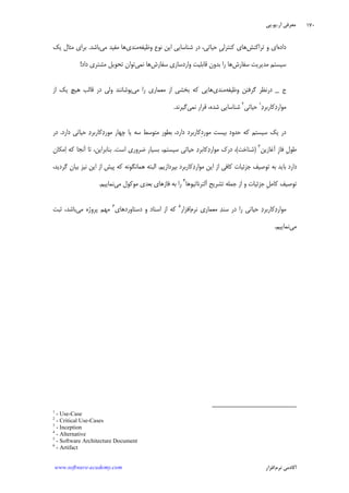 ‫ﺁﺭ‬ ‫ﻣﻌﺮﻓﻲ‬.‫ﻳﻮ‬.‫ﭘﻲ‬
‫ﺁﻛﺎﺩ‬‫ﻧﺮﻡ‬ ‫ﻣﻲ‬‫ﺍﻓﺰﺍﺭ‬www.software-academy.com
۱۷۰
‫ﺩﺍﺩﻩ‬‫ﺗﺮﺍﻛﻨﺶ‬ ‫ﻭ‬ ‫ﺍﻱ‬‫ﺣﻴﺎﺗﻲ‬ ‫ﹺ‬‫ﻲ‬‫ﻛﻨﺘﺮﻟ‬ ‫ﻫﺎﻱ‬،‫ﻭﻇﻴﻔﻪ‬ ‫ﻧﻮﻉ‬ ‫ﺍﻳﻦ‬ ‫ﺷﻨﺎﺳﺎﻳﻲ‬ ‫ﺩﺭ‬‫ﻣﻨﺪﻱ‬‫ﻣﻲ‬ ‫ﻣﻔﻴﺪ‬ ‫ﻫﺎ‬‫ﺑﺎﺷﺪ‬.‫ﻳﻚ‬ ‫ﻣﺜﺎﻝ‬ ‫ﺑﺮﺍﻱ‬
‫ﺳﻔﺎﺭﺵ‬ ‫ﻣﺪﻳﺮﻳﺖ‬ ‫ﺳﻴﺴﺘﻢ‬‫ﺳﻔﺎﺭﺵ‬ ‫ﻭﺍﺭﺩﺳﺎﺯﻱ‬ ‫ﻗﺎﺑﻠﻴﺖ‬ ‫ﺑﺪﻭﻥ‬ ‫ﺭﺍ‬ ‫ﻫﺎ‬‫ﻧﻤﻲ‬ ‫ﻫﺎ‬‫ﻣ‬ ‫ﺗﺤﻮﻳﻞ‬ ‫ﺗﻮﺍﻥ‬‫ﺩﺍﺩ‬ ‫ﺸﺘﺮﻱ‬!
‫ﺝ‬_‫ﻭﻇﻴﻔﻪ‬ ‫ﮔﺮﻓﺘﻦ‬ ‫ﺩﺭﻧﻈﺮ‬‫ﻣﻨﺪﻱ‬‫ﻣﻲ‬ ‫ﺭﺍ‬ ‫ﻣﻌﻤﺎﺭﻱ‬ ‫ﺍﺯ‬ ‫ﺑﺨﺸﻲ‬ ‫ﻛﻪ‬ ‫ﻫﺎﻳﻲ‬‫ﻫﻴﭻ‬ ‫ﻗﺎﻟﺐ‬ ‫ﺩﺭ‬ ‫ﻭﻟﻲ‬ ‫ﭘﻮﺷﺎﻧﻨﺪ‬‫ﺍﺯ‬ ‫ﻳﻚ‬
‫ﺩ‬‫ﻛﺎﺭﺑﺮ‬‫ﺩ‬‫ﻣﻮﺍﺭ‬١
‫ﺣﻴﺎﺗﻲ‬٢
‫ﻧﻤﻲ‬ ‫ﻗﺮﺍﺭ‬ ،‫ﺷﺪﻩ‬ ‫ﺷﻨﺎﺳﺎﻳﻲ‬‫ﮔﻴﺮﻧﺪ‬.
‫ﻣﻮﺭﺩ‬ ‫ﺑﻴﺴﺖ‬ ‫ﺣﺪﻭﺩ‬ ‫ﻛﻪ‬ ‫ﺳﻴﺴﺘﻢ‬ ‫ﻳﻚ‬ ‫ﺩﺭ‬‫ﺩﺍﺭﺩ‬ ‫ﺣﻴﺎﺗﻲ‬ ‫ﺩ‬‫ﻛﺎﺭﺑﺮ‬‫ﺩ‬‫ﻣﻮﺭ‬ ‫ﭼﻬﺎﺭ‬ ‫ﻳﺎ‬ ‫ﺳﻪ‬ ‫ﻣﺘﻮﺳﻂ‬ ‫ﺑﻄﻮﺭ‬ ،‫ﺩﺍﺭﺩ‬ ‫ِﻛﺎﺭﺑﺮﺩ‬.‫ﺩﺭ‬
‫ﹺ‬‫ﻝ‬‫ﻃﻮ‬‫ﹺ‬‫ﺯ‬‫ﻓﺎ‬‫ﺁﻏﺎ‬‫ﺯﻳﻦ‬٣
)‫ﺷﻨﺎﺧﺖ‬(‫ﺍﺳﺖ‬ ‫ﺿﺮﻭﺭﻱ‬ ‫ﺑﺴﻴﺎﺭ‬ ،‫ﺳﻴﺴﺘﻢ‬ ‫ﺣﻴﺎﺗﻲ‬ ‫ﺩ‬‫ﻛﺎﺑﺮ‬‫ﺩ‬‫ﻣﻮﺍﺭ‬ ‫ﺩﺭﻙ‬ ،.‫ﺑﻨﺎﺑﺮﺍﻳﻦ‬،‫ﺍ‬ ‫ﻛﻪ‬ ‫ﺁﻧﺠﺎ‬ ‫ﺗﺎ‬‫ﻣﻜﺎﻥ‬
‫ﺑﭙﺮﺩﺍﺯﻳﻢ‬ ‫ﻛﺎﺭﺑﺮﺩ‬‫ﺩ‬‫ﻣﻮﺍﺭ‬ ‫ﺍﻳﻦ‬ ‫ﺍﺯ‬ ‫ﻛﺎﻓﻲ‬ ‫ﺟﺰﺋﻴﺎﺕ‬ ‫ﺗﻮﺻﻴﻒ‬ ‫ﺑﻪ‬ ‫ﺑﺎﻳﺪ‬ ‫ﺩﺍﺭﺩ‬.،‫ﮔﺮﺩﻳﺪ‬ ‫ﺑﻴﺎﻥ‬ ‫ﻧﻴﺰ‬ ‫ﺍﻳﻦ‬ ‫ﺍﺯ‬ ‫ﭘﻴﺶ‬ ‫ﻛﻪ‬ ‫ﻫﻤﺎﻧﮕﻮﻧﻪ‬ ‫ﺍﻟﺒﺘﻪ‬
‫ﺁﻟﺘﺮﻧﺎﺗﻴﻮﻫﺎ‬ ‫ﺗﺸﺮﻳﺢ‬ ‫ﺟﻤﻠﻪ‬ ‫ﺍﺯ‬ ‫ﻭ‬ ‫ﺟﺰﺋﻴﺎﺕ‬ ‫ﹺ‬‫ﻞ‬‫ﻛﺎﻣ‬ ‫ﺗﻮﺻﻴﻒ‬٤
‫ﻓﺎﺯﻫﺎﻱ‬ ‫ﺑﻪ‬ ‫ﺭﺍ‬‫ﻣﻲ‬ ‫ﻣﻮﻛﻮﻝ‬ ‫ﺑﻌﺪﻱ‬‫ﻧﻤﺎﻳﻴﻢ‬.
‫ﻧﺮﻡ‬ ‫ﻣﻌﻤﺎﺭﻱ‬ ‫ﺪ‬‫ﺳﻨ‬ ‫ﺩﺭ‬ ‫ﺭﺍ‬ ‫ﺣﻴﺎﺗﻲ‬ ‫ﺩ‬‫ﻛﺎﺭﺑﺮ‬‫ﺩ‬‫ﻣﻮﺍﺭ‬‫ﺍﻓﺰﺍﺭ‬٥
‫ﺩﺳﺘﺎﻭﺭﺩﻫﺎﻱ‬ ‫ﻭ‬ ‫ﺍﺳﻨﺎﺩ‬ ‫ﺍﺯ‬ ‫ﻛﻪ‬٦
‫ﻣﻲ‬ ‫ﭘﺮﻭﮊﻩ‬ ‫ﻣﻬﻢ‬،‫ﺑﺎﺷﺪ‬‫ﺛﺒﺖ‬
‫ﻣﻲ‬‫ﻧﻤﺎﻳﻴﻢ‬.
1
- Use-Case
2
- Critical Use-Cases
3
- Inception
4
- Alternative
5
- Software Architecture Document
6
- Artifact
 