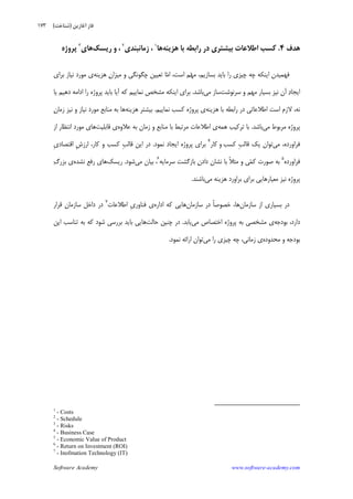Software Academy www.software-academy.com
۱۷۳
‫ﻫﺪﻑ‬۴.‫ﺑﺎ‬ ‫ﺭﺍﺑﻄﻪ‬ ‫ﺩﺭ‬ ‫ﺑﻴﺸﺘﺮﻱ‬ ‫ﺍﻃﻼﻋﺎﺕ‬ ‫ﻛﺴﺐ‬‫ﻫﺰﻳﻨﻪ‬‫ﻫﺎ‬١
‫ﺯﻣﺎﻧ‬ ،‫ﺒﻨﺪﻱ‬٢
،‫ﺭﻳﺴﻚ‬ ‫ﻭ‬‫ﻫﺎ‬‫ﻱ‬٣
‫ﭘﺮﻭﮊﻩ‬
‫ﺍﻳﻨﻜﻪ‬ ‫ﻓﻬﻤﻴﺪﻥ‬‫ﭼﻪ‬‫ﭼﻴﺰﻱ‬‫ﺭﺍ‬‫ﺑﺎﻳﺪ‬‫ﺑﺴﺎﺯﻳﻢ‬،،‫ﺍﺳﺖ‬ ‫ﻢ‬‫ﻬ‬‫ﻣ‬‫ﻣ‬‫ﺍ‬‫ﭼﮕﻮﻧ‬ ‫ﺗﻌﻴﻴﻦ‬ ‫ﺎ‬‫ﻭ‬ ‫ﮕﻲ‬‫ﻥ‬‫ﻣﻴﺰﺍ‬‫ﻫﺰﻳﻨﻪ‬‫ﻱ‬‫ﺑﺮﺍﻱ‬ ‫ﻧﻴﺎﺯ‬ ‫ﻣﻮﺭﺩ‬
‫ﺩ‬‫ﺍﻳﺠﺎ‬‫ﺁﻥ‬‫ﺳﺮﻧﻮﺷﺖ‬ ‫ﻭ‬ ‫ﻣﻬﻢ‬ ‫ﺑﺴﻴﺎﺭ‬ ‫ﻧﻴﺰ‬‫ﻣﻲ‬ ‫ﺳﺎﺯ‬‫ﺑﺎﺷﺪ‬.‫ﻳﺎ‬ ‫ﺩﻫﻴﻢ‬ ‫ﺍﺩﺍﻣﻪ‬ ‫ﺭﺍ‬ ‫ﭘﺮﻭﮊﻩ‬ ‫ﺑﺎﻳﺪ‬ ‫ﺁﻳﺎ‬ ‫ﻛﻪ‬ ‫ﻧﻤﺎﻳﻴﻢ‬ ‫ﻣﺸﺨﺺ‬ ‫ﺍﻳﻨﻜﻪ‬ ‫ﺑﺮﺍﻱ‬
‫ﻫﺰﻳﻨﻪ‬ ‫ﺑﺎ‬ ‫ﺭﺍﺑﻄﻪ‬ ‫ﺩﺭ‬ ‫ﺍﻃﻼﻋﺎﺗﻲ‬ ‫ﺍﺳﺖ‬ ‫ﻻﺯﻡ‬ ،‫ﻧﻪ‬‫ﭘﺮﻭ‬ ‫ﻱ‬‫ﮊﻩ‬‫ﻧﻤﺎﻳﻴﻢ‬ ‫ﻛﺴﺐ‬.‫ﻫﺰﻳﻨﻪ‬ ‫ﺑﻴﺸﺘﺮ‬‫ﻥ‬‫ﺯﻣﺎ‬ ‫ﻧﻴﺰ‬ ‫ﻭ‬ ‫ﻧﻴﺎﺯ‬ ‫ﻣﻮﺭﺩ‬ ‫ﻣﻨﺎﺑﻊ‬ ‫ﺑﻪ‬ ‫ﻫﺎ‬
‫ﻣﻲ‬ ‫ﻣﺮﺑﻮﻁ‬ ‫ﭘﺮﻭﮊﻩ‬‫ﺑﺎﺷﺪ‬.‫ﻫﻤﻪ‬ ‫ﺗﺮﻛﻴﺐ‬ ‫ﺑﺎ‬‫ﻋﻼﻭﻩ‬ ‫ﺑﻪ‬ ‫ﺯﻣﺎﻥ‬ ‫ﻭ‬ ‫ﻣﻨﺎﺑﻊ‬ ‫ﺑﺎ‬ ‫ﻣﺮﺗﺒﻂ‬ ‫ﺍﻃﻼﻋﺎﺕ‬ ‫ﻱ‬‫ﻗﺎﺑﻠﻴﺖ‬ ‫ﻱ‬‫ﺍﺯ‬ ‫ﺍﻧﺘﻈﺎﺭ‬ ‫ﻣﻮﺭﺩ‬ ‫ﻫﺎﻱ‬
‫ﻣﻲ‬ ،‫ﻓﺮﺍﻭﺭﺩﻩ‬‫ﻛﺴﺐ‬ ‫ﹺ‬‫ﺐ‬‫ﻗﺎﻟ‬ ‫ﻳﻚ‬ ‫ﺗﻮﺍﻥ‬‫ﻭ‬‫ﻛﺎﺭ‬٤
‫ﻧﻤﻮﺩ‬ ‫ﺍﻳﺠﺎﺩ‬ ‫ﭘﺮﻭﮊﻩ‬ ‫ﺑﺮﺍﻱ‬.‫ﺍ‬ ‫ﹺ‬‫ﺵ‬‫ﺍﺭﺯ‬ ،‫ﻛﺎﺭ‬ ‫ﻭ‬ ‫ﻛﺴﺐ‬ ‫ﹺ‬‫ﺐ‬‫ﻗﺎﻟ‬ ‫ﺍﻳﻦ‬ ‫ﺩﺭ‬‫ﹺ‬‫ﻱ‬‫ﻗﺘﺼﺎﺩ‬
‫ﻓﺮﺍﻭﺭﺩﻩ‬٥
‫ﺳﺮﻣﺎﻳﻪ‬ ‫ﺑﺎﺯﮔﺸﺖ‬ ‫ﻥ‬‫ﺩﺍﺩ‬ ‫ﻧﺸﺎﻥ‬ ‫ﺑﺎ‬ ‫ﹰ‬‫ﻼ‬‫ﻣﺜ‬ ‫ﻭ‬ ‫ﻲ‬‫ﻤ‬‫ﻛ‬ ‫ﺻﻮﺭﺕ‬ ‫ﺑﻪ‬٦
‫ﻣﻲ‬ ‫ﺑﻴﺎﻥ‬ ،‫ﺷﻮﺩ‬.‫ﺭﻳﺴﻚ‬‫ﻧﺸﺪﻩ‬ ‫ﺭﻓﻊ‬ ‫ﻫﺎﻱ‬‫ﮒ‬‫ﺑﺰﺭ‬ ‫ﻱ‬
‫ﻣﻲ‬ ‫ﻫﺰﻳﻨﻪ‬ ‫ﺑﺮﺍﻭﺭﺩ‬ ‫ﺑﺮﺍﻱ‬ ‫ﻣﻌﻴﺎﺭﻫﺎﻳﻲ‬ ‫ﻧﻴﺰ‬ ‫ﭘﺮﻭﮊﻩ‬‫ﺑﺎﺷﻨﺪ‬.
‫ﺳﺎﺯﻣﺎﻥ‬ ‫ﺍﺯ‬ ‫ﺑﺴﻴﺎﺭﻱ‬ ‫ﺩﺭ‬‫ﺳﺎﺯﻣﺎﻥ‬ ‫ﺩﺭ‬ ‫ﹰ‬‫ﺎ‬‫ﺧﺼﻮﺻ‬ ،‫ﻫﺎ‬‫ﺍﺩﺍﺭﻩ‬ ‫ﻛﻪ‬ ‫ﻫﺎﻳﻲ‬‫ﺍﻃﻼﻋﺎﺕ‬ ‫ﹺ‬‫ﻱ‬‫ﻓﻨﺎﻭﺭ‬ ‫ﻱ‬٧
‫ﻗﺮﺍﺭ‬ ‫ﺳﺎﺯﻣﺎﻥ‬ ‫ﺩﺍﺧﻞ‬ ‫ﺩﺭ‬
،‫ﺩﺍﺭﺩ‬‫ﺑﻮﺩﺟﻪ‬‫ﻣﻲ‬ ‫ﺍﺧﺘﺼﺎﺹ‬ ‫ﭘﺮﻭﮊﻩ‬ ‫ﺑﻪ‬ ‫ﻣﺸﺨﺼﻲ‬ ‫ﻱ‬‫ﻳﺎﺑﺪ‬.‫ﺣﺎﻟﺖ‬ ‫ﭼﻨﻴﻦ‬ ‫ﺩﺭ‬‫ﺍﻳﻦ‬ ‫ﺗﻨﺎﺳﺐ‬ ‫ﺑﻪ‬ ‫ﻛﻪ‬ ‫ﺷﻮﺩ‬ ‫ﺑﺮﺭﺳﻲ‬ ‫ﺑﺎﻳﺪ‬ ‫ﻫﺎﻳﻲ‬
‫ﻣﺤﺪﻭﺩﻩ‬ ‫ﻭ‬ ‫ﺑﻮﺩﺟﻪ‬‫ﻣﻲ‬ ‫ﺭﺍ‬ ‫ﭼﻴﺰﻱ‬ ‫ﭼﻪ‬ ،‫ﺯﻣﺎﻧﻲ‬ ‫ﻱ‬‫ﻧﻤﻮﺩ‬ ‫ﺍﺭﺍﺋﻪ‬ ‫ﺗﻮﺍﻥ‬.
1
- Costs
2
- Schedule
3
- Risks
4
- Business Case
5
- Economic Value of Product
6
- Return on Investment (ROI)
7
- Inofmation Technology (IT)
‫ﺁﻏﺎﺯﻳﻦ‬ ‫ﻓﺎﺯ‬)‫ﺷﻨﺎﺧﺖ‬(
 