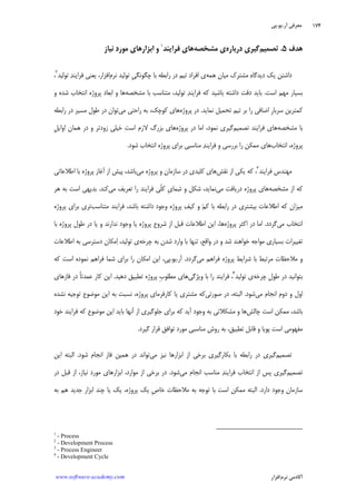 ‫ﺁﺭ‬ ‫ﻣﻌﺮﻓﻲ‬.‫ﻳﻮ‬.‫ﭘﻲ‬
‫ﺁﻛﺎﺩ‬‫ﻧﺮﻡ‬ ‫ﻣﻲ‬‫ﺍﻓﺰﺍﺭ‬www.software-academy.com
۱۷۴
‫ﻫﺪﻑ‬۵.‫ﺗﺼﻤﻴﻢ‬‫ﺩﺭﺑﺎﺭﻩ‬ ‫ﮔﻴﺮﻱ‬‫ﻱ‬‫ﻣﺸﺨﺼﻪ‬‫ﻫﺎﻱ‬‫ﻓﺮ‬‫ﺍ‬‫ﻳﻨﺪ‬١
‫ﺍﺑﺰﺍﺭﻫﺎﻱ‬ ‫ﻭ‬‫ﻧﻴﺎﺯ‬ ‫ﻣﻮﺭﺩ‬
‫ﻫﻤﻪ‬ ‫ﻣﻴﺎﻥ‬ ‫ﻣﺸﺘﺮﻙ‬ ‫ﻩ‬‫ﺩﻳﺪﮔﺎ‬ ‫ﻳﻚ‬ ‫ﺩﺍﺷﺘﻦ‬‫ﺩﺭ‬ ‫ﺗﻴﻢ‬ ‫ﺍﻓﺮﺍﺩ‬ ‫ﻱ‬‫ﻧﺮﻡ‬ ‫ﺗﻮﻟﻴﺪ‬ ‫ﹺ‬‫ﻲ‬‫ﭼﮕﻮﻧﮕ‬ ‫ﺑﺎ‬ ‫ﺭﺍﺑﻄﻪ‬‫ﺗﻮﻟﻴﺪ‬ ‫ﺪ‬‫ﻓﺮﺍﻳﻨ‬ ‫ﻳﻌﻨﻲ‬ ،‫ﺍﻓﺰﺍﺭ‬٢
،
‫ﺍﺳﺖ‬ ‫ﻣﻬﻢ‬ ‫ﺑﺴﻴﺎﺭ‬.‫ﻣﺸﺨﺼﻪ‬ ‫ﺑﺎ‬ ‫ﻣﺘﻨﺎﺳﺐ‬ ،‫ﺗﻮﻟﻴﺪ‬ ‫ﺪ‬‫ﻓﺮﺍﻳﻨ‬ ‫ﻛﻪ‬ ‫ﺑﺎﺷﻴﺪ‬ ‫ﺩﺍﺷﺘﻪ‬ ‫ﺩﻗﺖ‬ ‫ﺑﺎﻳﺪ‬‫ﻭ‬ ‫ﺷﺪﻩ‬ ‫ﺍﻧﺘﺨﺎﺏ‬ ‫ﭘﺮﻭﮊﻩ‬ ‫ﺍﺑﻌﺎﺩ‬ ‫ﻭ‬ ‫ﻫﺎ‬
‫ﻧﻤﺎﻳﺪ‬ ‫ﺗﺤﻤﻴﻞ‬ ‫ﺗﻴﻢ‬ ‫ﺑﺮ‬ ‫ﺭﺍ‬ ‫ﺍﺿﺎﻓﻲ‬ ‫ﹺ‬‫ﺭ‬‫ﺳﺮﺑﺎ‬ ‫ﻛﻤﺘﺮﻳﻦ‬.‫ﭘﺮﻭﮊﻩ‬ ‫ﺩﺭ‬‫ﻣﻲ‬ ‫ﺭﺍﺣﺘﻲ‬ ‫ﺑﻪ‬ ،‫ﻛﻮﭼﻚ‬ ‫ﻫﺎﻱ‬‫ﺭﺍﺑﻄﻪ‬ ‫ﺩﺭ‬ ‫ﻣﺴﻴﺮ‬ ‫ﻃﻮﻝ‬ ‫ﺩﺭ‬ ‫ﺗﻮﺍﻥ‬
‫ﻣﺸﺨﺼﻪ‬ ‫ﺑﺎ‬‫ﺗﺼﻤﻴﻢ‬ ‫ﻓﺮﺍﻳﻨﺪ‬ ‫ﻫﺎﻱ‬‫ﭘﺮﻭﮊ‬ ‫ﺩﺭ‬ ‫ﺍﻣﺎ‬ ،‫ﻧﻤﻮﺩ‬ ‫ﮔﻴﺮﻱ‬‫ﻩ‬‫ﹺ‬‫ﻞ‬‫ﺍﻭﺍﻳ‬ ‫ﻫﻤﺎﻥ‬ ‫ﺩﺭ‬ ‫ﻭ‬ ‫ﺯﻭﺩﺗﺮ‬ ‫ﺧﻴﻠﻲ‬ ‫ﺍﺳﺖ‬ ‫ﻻﺯﻡ‬ ‫ﺑﺰﺭﮒ‬ ‫ﻫﺎﻱ‬
‫ﺍﻧﺘﺨﺎﺏ‬ ،‫ﭘﺮﻭﮊﻩ‬‫ﺪ‬‫ﻓﺮﺍﻳﻨ‬ ‫ﻭ‬ ‫ﺑﺮﺭﺳﻲ‬ ‫ﺭﺍ‬ ‫ﻣﻤﻜﻦ‬ ‫ﻫﺎﻱ‬‫ﺷﻮﺩ‬ ‫ﺍﻧﺘﺨﺎﺏ‬ ‫ﭘﺮﻭﮊﻩ‬ ‫ﺑﺮﺍﻱ‬ ‫ﻣﻨﺎﺳﺒﻲ‬.
‫ﻓﺮﺍﻳﻨﺪ‬ ‫ﻣﻬﻨﺪﺱ‬٣
‫ﻧﻘﺶ‬ ‫ﺍﺯ‬ ‫ﻳﻜﻲ‬ ‫ﻛﻪ‬ ،‫ﻣﻲ‬ ‫ﭘﺮﻭﮊﻩ‬ ‫ﻭ‬ ‫ﺳﺎﺯﻣﺎﻥ‬ ‫ﺩﺭ‬ ‫ﻛﻠﻴﺪﻱ‬ ‫ﻫﺎﻱ‬‫ﺑ‬ ‫ﭘﺮﻭﮊﻩ‬ ‫ﺁﻏﺎﺯ‬ ‫ﺍﺯ‬ ‫ﭘﻴﺶ‬ ،‫ﺑﺎﺷﺪ‬‫ﺍﻃﻼﻋﺎﺗﻲ‬ ‫ﺎ‬
‫ﻣﺸﺨﺼﻪ‬ ‫ﺍﺯ‬ ‫ﻛﻪ‬‫ﻣﻲ‬ ‫ﺩﺭﻳﺎﻓﺖ‬ ‫ﭘﺮﻭﮊﻩ‬ ‫ﻫﺎﻱ‬‫ﻣﻲ‬ ‫ﺗﻌﺮﻳﻒ‬ ‫ﺭﺍ‬ ‫ﻓﺮﺍﻳﻨﺪ‬ ‫ﹼﻲ‬‫ﻠ‬‫ﻛ‬ ‫ﹺ‬‫ﻱ‬‫ﻤﺎ‬‫ﺷ‬ ‫ﻭ‬ ‫ﺷﻜﻞ‬ ،‫ﻧﻤﺎﻳﺪ‬‫ﻛﻨﺪ‬.‫ﻫﺮ‬ ‫ﺑﻪ‬ ‫ﺍﺳﺖ‬ ‫ﺑﺪﻳﻬﻲ‬
‫ﻣﺘﻨﺎﺳﺐ‬ ‫ﻓﺮﺍﻳﻨﺪ‬ ،‫ﺑﺎﺷﺪ‬ ‫ﺩﺍﺷﺘﻪ‬ ‫ﻭﺟﻮﺩ‬ ‫ﭘﺮﻭﮊﻩ‬ ‫ﻒ‬‫ﻛﻴ‬ ‫ﻭ‬ ‫ﻢ‬‫ﻛ‬ ‫ﺑﺎ‬ ‫ﺭﺍﺑﻄﻪ‬ ‫ﺩﺭ‬ ‫ﺑﻴﺸﺘﺮﻱ‬ ‫ﺍﻃﻼﻋﺎﺕ‬ ‫ﻛﻪ‬ ‫ﻣﻴﺰﺍﻥ‬‫ﭘﺮﻭﮊﻩ‬ ‫ﺑﺮﺍﻱ‬ ‫ﺗﺮﻱ‬
‫ﻣﻲ‬ ‫ﺍﻧﺘﺨﺎﺏ‬‫ﮔﺮﺩﺩ‬.‫ﭘﺮﻭﮊﻩ‬ ‫ﺍﻛﺜﺮ‬ ‫ﺩﺭ‬ ‫ﺍﻣﺎ‬‫ﺍﻃﻼﻋﺎ‬ ‫ﺍﻳﻦ‬ ،‫ﻫﺎ‬‫ﺑﺎ‬ ‫ﭘﺮﻭﮊﻩ‬ ‫ﻃﻮﻝ‬ ‫ﺩﺭ‬ ‫ﻳﺎ‬ ‫ﻭ‬ ‫ﻧﺪﺍﺭﻧﺪ‬ ‫ﻭﺟﻮﺩ‬ ‫ﻳﺎ‬ ‫ﭘﺮﻭﮊﻩ‬ ‫ﺷﺮﻭﻉ‬ ‫ﺍﺯ‬ ‫ﻗﺒﻞ‬ ‫ﺕ‬
‫ﭼﺮﺧﻪ‬ ‫ﺑﻪ‬ ‫ﺷﺪﻥ‬ ‫ﻭﺍﺭﺩ‬ ‫ﺑﺎ‬ ‫ﺗﻨﻬﺎ‬ ،‫ﻭﺍﻗﻊ‬ ‫ﺩﺭ‬ ‫ﻭ‬ ‫ﺷﺪ‬ ‫ﺧﻮﺍﻫﻨﺪ‬ ‫ﻣﻮﺍﺟﻪ‬ ‫ﺑﺴﻴﺎﺭﻱ‬ ‫ﺗﻐﻴﻴﺮﺍﺕ‬‫ﺍﻃﻼﻋﺎﺕ‬ ‫ﺑﻪ‬ ‫ﺩﺳﺘﺮﺳﻲ‬ ‫ﻣﻜﺎﻥ‬‫ﺍ‬ ،‫ﺗﻮﻟﻴﺪ‬ ‫ﻱ‬
‫ﻣﻲ‬ ‫ﻓﺮﺍﻫﻢ‬ ‫ﭘﺮﻭﮊﻩ‬ ‫ﺷﺮﺍﻳﻂ‬ ‫ﺑﺎ‬ ‫ﻣﺮﺗﺒﻂ‬ ‫ﻣﻼﺣﻈﺎﺕ‬ ‫ﻭ‬‫ﮔﺮﺩﺩ‬.‫ﺁﺭ‬.‫ﻳﻮ‬.‫ﻛﻪ‬ ‫ﺍﺳﺖ‬ ‫ﻧﻤﻮﺩﻩ‬ ‫ﻓﺮﺍﻫﻢ‬ ‫ﺷﻤﺎ‬ ‫ﺑﺮﺍﻱ‬ ‫ﺭﺍ‬ ‫ﺍﻣﻜﺎﻥ‬ ‫ﺍﻳﻦ‬ ،‫ﭘﻲ‬
‫ﺑﺘ‬‫ﭼﺮﺧﻪ‬ ‫ﹺ‬‫ﻝ‬‫ﻃﻮ‬ ‫ﺩﺭ‬ ‫ﻮﺍﻧﻴﺪ‬‫ﺗﻮﻟﻴﺪ‬ ‫ﻱ‬٤
‫ﻭﻳﮋﮔﻲ‬ ‫ﺑﺎ‬ ‫ﺭﺍ‬ ‫ﻓﺮﺍﻳﻨﺪ‬ ،‫ﺩﻫﻴﺪ‬ ‫ﺗﻄﺒﻴﻖ‬ ‫ﭘﺮﻭﮊﻩ‬ ‫ﹺ‬‫ﺏ‬‫ﻣﻄﻠﻮ‬ ‫ﻫﺎﻱ‬.‫ﻓﺎﺯﻫﺎﻱ‬ ‫ﺩﺭ‬ ‫ﹰ‬‫ﺎ‬‫ﻋﻤﺪﺗ‬ ‫ﻛﺎﺭ‬ ‫ﺍﻳﻦ‬
‫ﻣﻲ‬ ‫ﺍﻧﺠﺎﻡ‬ ‫ﺩﻭﻡ‬ ‫ﻭ‬ ‫ﺍﻭﻝ‬‫ﺷﻮﺩ‬.‫ﺻﻮﺭﺗﻲ‬ ‫ﺩﺭ‬ ،‫ﺍﻟﺒﺘﻪ‬‫ﻧﺸﺪﻩ‬ ‫ﺗﻮﺟﻴﻪ‬ ‫ﻣﻮﺿﻮﻉ‬ ‫ﺍﻳﻦ‬ ‫ﺑﻪ‬ ‫ﻧﺴﺒﺖ‬ ،‫ﭘﺮﻭﮊﻩ‬ ‫ﻛﺎﺭﻓﺮﻣﺎﻱ‬ ‫ﻳﺎ‬ ‫ﻣﺸﺘﺮﻱ‬ ‫ﻛﻪ‬
‫ﭼﺎﻟﺶ‬ ‫ﺍﺳﺖ‬ ‫ﻣﻤﻜﻦ‬ ،‫ﺑﺎﺷﺪ‬‫ﺟﻠﻮﮔ‬ ‫ﺑﺮﺍﻱ‬ ‫ﻛﻪ‬ ‫ﺁﻳﺪ‬ ‫ﻭﺟﻮﺩ‬ ‫ﺑﻪ‬ ‫ﻣﺸﻜﻼﺗﻲ‬ ‫ﻭ‬ ‫ﻫﺎ‬‫ﺧﻮﺩ‬ ‫ﻓﺮﺍﻳﻨﺪ‬ ‫ﻛﻪ‬ ‫ﻣﻮﺿﻮﻉ‬ ‫ﺍﻳﻦ‬ ‫ﺑﺎﻳﺪ‬ ‫ﺁﻧﻬﺎ‬ ‫ﺍﺯ‬ ‫ﻴﺮﻱ‬
‫ﮔﻴﺮﺩ‬ ‫ﻗﺮﺍﺭ‬ ‫ﺗﻮﺍﻓﻖ‬ ‫ﻣﻮﺭﺩ‬ ‫ﻣﻨﺎﺳﺒﻲ‬ ‫ﺭﻭﺵ‬ ‫ﺑﻪ‬ ،‫ﺗﻄﺒﻴﻖ‬ ‫ﻗﺎﺑﻞ‬ ‫ﻭ‬ ‫ﭘﻮﻳﺎ‬ ‫ﺍﺳﺖ‬ ‫ﻣﻔﻬﻮﻣﻲ‬.
‫ﺗﺼﻤﻴﻢ‬‫ﻣﻲ‬ ‫ﻧﻴﺰ‬ ‫ﺍﺑﺰﺍﺭﻫﺎ‬ ‫ﺍﺯ‬ ‫ﺑﺮﺧﻲ‬ ‫ﺑﻜﺎﺭﮔﻴﺮﻱ‬ ‫ﺑﺎ‬ ‫ﺭﺍﺑﻄﻪ‬ ‫ﺩﺭ‬ ‫ﮔﻴﺮﻱ‬‫ﺷﻮﺩ‬ ‫ﺍﻧﺠﺎﻡ‬ ‫ﻓﺎﺯ‬ ‫ﻫﻤﻴﻦ‬ ‫ﺩﺭ‬ ‫ﺗﻮﺍﻧﺪ‬.‫ﺍﻳﻦ‬ ‫ﺍﻟﺒﺘﻪ‬
‫ﺗﺼﻤﻴﻢ‬‫ﻣﻲ‬ ‫ﺍﻧﺠﺎﻡ‬ ‫ﻣﻨﺎﺳﺐ‬ ‫ﺪ‬‫ﻓﺮﺍﻳﻨ‬ ‫ﺍﻧﺘﺨﺎﺏ‬ ‫ﺍﺯ‬ ‫ﭘﺲ‬ ‫ﮔﻴﺮﻱ‬‫ﺷﻮﺩ‬.‫ﺩﺭ‬‫ﺩﺭ‬ ‫ﻗﺒﻞ‬ ‫ﺍﺯ‬ ،‫ﻧﻴﺎﺯ‬ ‫ﻣﻮﺭﺩ‬ ‫ﺍﺑﺰﺍﺭﻫﺎﻱ‬ ،‫ﻣﻮﺍﺭﺩ‬ ‫ﺍﺯ‬ ‫ﺑﺮﺧﻲ‬
‫ﺩﺍﺭﺩ‬ ‫ﻭﺟﻮﺩ‬ ‫ﺳﺎﺯﻣﺎﻥ‬.‫ﺑﻪ‬ ‫ﻫﻢ‬ ‫ﺟﺪﻳﺪ‬ ‫ﺍﺑﺰﺍﺭ‬ ‫ﭼﻨﺪ‬ ‫ﻳﺎ‬ ‫ﻳﻚ‬ ،‫ﭘﺮﻭﮊﻩ‬ ‫ﻳﻚ‬ ‫ﹺ‬‫ﺹ‬‫ﺧﺎ‬ ‫ﻣﻼﺣﻈﺎﺕ‬ ‫ﺑﻪ‬ ‫ﺗﻮﺟﻪ‬ ‫ﺑﺎ‬ ‫ﺍﺳﺖ‬ ‫ﻣﻤﻜﻦ‬ ‫ﺍﻟﺒﺘﻪ‬
1
- Process
2
- Development Process
3
- Process Engineer
4
- Development Cycle
 