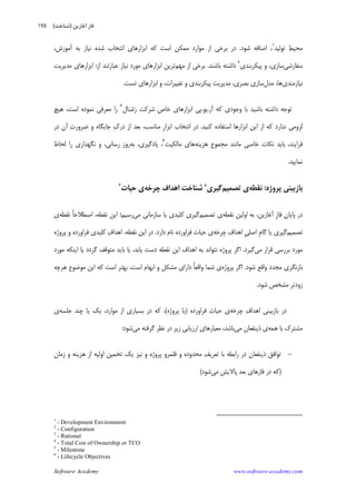 Software Academy www.software-academy.com
۱۷۵
‫ﺗﻮﻟﻴﺪ‬ ‫ﻂ‬‫ﻣﺤﻴ‬١
‫ﺷﻮﺩ‬ ‫ﺍﺿﺎﻓﻪ‬ ،.،‫ﺁﻣﻮﺯﺵ‬ ‫ﺑﻪ‬ ‫ﻧﻴﺎﺯ‬ ‫ﺷﺪﻩ‬ ‫ﺍﻧﺘﺨﺎﺏ‬ ‫ﺍﺑﺰﺍﺭﻫﺎﻱ‬ ‫ﻛﻪ‬ ‫ﺍﺳﺖ‬ ‫ﻣﻤﻜﻦ‬ ‫ﻣﻮﺍﺭﺩ‬ ‫ﺍﺯ‬ ‫ﺑﺮﺧﻲ‬ ‫ﺩﺭ‬
‫ﺳﻔﺎﺭﺷﻲ‬‫ﭘﻴﻜﺮﺑﻨﺪﻱ‬ ‫ﻭ‬ ،‫ﺳﺎﺯﻱ‬٢
‫ﺩﺍ‬‫ﺑﺎﺷﻨﺪ‬ ‫ﺷﺘﻪ‬.‫ﻣﻬﻢ‬ ‫ﺍﺯ‬ ‫ﺑﺮﺧﻲ‬‫ﺍﺯ‬ ‫ﻋﺒﺎﺭﺗﻨﺪ‬ ‫ﻧﻴﺎﺯ‬ ‫ﻣﻮﺭﺩ‬ ‫ﺍﺑﺰﺍﺭﻫﺎﻱ‬ ‫ﺗﺮﻳﻦ‬:‫ﻣﺪﻳﺮﻳﺖ‬ ‫ﺍﺑﺰﺍﺭﻫﺎﻱ‬
‫ﻧﻴﺎﺯﻣﻨﺪﻱ‬‫ﻣﺪﻝ‬ ،‫ﻫﺎ‬‫ﺗﺴﺖ‬ ‫ﺍﺑﺰﺍﺭﻫﺎﻱ‬ ‫ﻭ‬ ،‫ﺗﻐﻴﻴﺮﺍﺕ‬ ‫ﻭ‬ ‫ﭘﻴﻜﺮﺑﻨﺪﻱ‬ ‫ﻣﺪﻳﺮﻳﺖ‬ ،‫ﺑﺼﺮﻱ‬ ‫ﺳﺎﺯﻱ‬.
‫ﺁﺭ‬ ‫ﻛﻪ‬ ‫ﻭﺟﻮﺩﻱ‬ ‫ﺑﺎ‬ ‫ﺑﺎﺷﻴﺪ‬ ‫ﺩﺍﺷﺘﻪ‬ ‫ﺗﻮﺟﻪ‬.‫ﻳﻮ‬.‫ﺷﻨﺎﻝ‬‫ﺭ‬ ‫ﺷﺮﻛﺖ‬ ‫ﹺ‬‫ﺹ‬‫ﺧﺎ‬ ‫ﺍﺑﺰﺍﺭﻫﺎﻱ‬ ‫ﭘﻲ‬٣
‫ﻫﻴﭻ‬ ،‫ﺍﺳﺖ‬ ‫ﻧﻤﻮﺩﻩ‬ ‫ﻣﻌﺮﻓﻲ‬ ‫ﺭﺍ‬
‫ﺍﺯ‬ ‫ﻛﻪ‬ ‫ﻧﺪﺍﺭﺩ‬ ‫ﻟﺰﻭﻣﻲ‬‫ﻛﻨﻴﺪ‬ ‫ﺍﺳﺘﻔﺎﺩﻩ‬ ‫ﺍﺑﺰﺍﺭﻫﺎ‬ ‫ﺍﻳﻦ‬.‫ﺩﺭ‬ ‫ﺁﻥ‬ ‫ﺕ‬‫ﺿﺮﻭﺭ‬ ‫ﻭ‬ ‫ﺟﺎﻳﮕﺎﻩ‬ ‫ﻙ‬‫ﺩﺭ‬ ‫ﺍﺯ‬ ‫ﺑﻌﺪ‬ ،‫ﻣﻨﺎﺳﺐ‬ ‫ﹺ‬‫ﺭ‬‫ﺍﺑﺰﺍ‬ ‫ﺍﻧﺘﺨﺎﺏ‬ ‫ﺩﺭ‬
‫ﻫﺰﻳﻨﻪ‬ ‫ﹺ‬‫ﻉ‬‫ﻣﺠﻤﻮ‬ ‫ﻣﺎﻧﻨﺪ‬ ‫ﺧﺎﺻﻲ‬ ‫ﻧﻜﺎﺕ‬ ‫ﺑﺎﻳﺪ‬ ،‫ﻓﺮﺍﻳﻨﺪ‬‫ﻣﺎﻟﻜﻴﺖ‬ ‫ﻫﺎﻱ‬٤
‫ﺑﻪ‬ ،‫ﻳﺎﺩﮔﻴﺮﻱ‬ ،‫ﻟﺤﺎﻅ‬ ‫ﺭﺍ‬ ‫ﻧﮕﻬﺪﺍﺭﻱ‬ ‫ﻭ‬ ،‫ﺭﺳﺎﻧﻲ‬ ‫ﺭﻭﺯ‬
‫ﻧﻤﺎﻳﻴﺪ‬.
‫ﭘﺮﻭﮊﻩ‬ ‫ﺑﺎﺯﺑﻴﻨﻲ‬:‫ﻧﻘﻄﻪ‬‫ﺗﺼﻤﻴﻢ‬ ‫ﻱ‬‫ﮔﻴﺮﻱ‬٥
‫ﭼﺮﺧﻪ‬ ‫ﺍﻫﺪﺍﻑ‬ ‫ﺷﻨﺎﺧﺖ‬‫ﺣﻴﺎﺕ‬ ‫ﻱ‬٦
‫ﻥ‬‫ﭘﺎﻳﺎ‬ ‫ﺩﺭ‬‫ﻧﻘﻄﻪ‬ ‫ﺍﻭﻟﻴﻦ‬ ‫ﺑﻪ‬ ،‫ﺁﻏﺎﺯﻳﻦ‬ ‫ﹺ‬‫ﺯ‬‫ﻓﺎ‬‫ﺗﺼﻤﻴﻢ‬ ‫ﻱ‬‫ﻣﻲ‬ ‫ﺳﺎﺯﻣﺎﻧﻲ‬ ‫ﻳﺎ‬ ‫ﻛﻠﻴﺪﻱ‬ ‫ﮔﻴﺮﻱ‬‫ﻧﻘﻄﻪ‬ ‫ﹰ‬‫ﺎ‬‫ﺍﺻﻄﻼﺣ‬ ،‫ﻧﻘﻄﻪ‬ ‫ﺍﻳﻦ‬ ‫ﺭﺳﻴﻢ؛‬‫ﻱ‬
‫ﺗﺼﻤﻴﻢ‬‫ﭼﺮﺧﻪ‬ ‫ﻑ‬‫ﺍﻫﺪﺍ‬ ‫ﹺ‬‫ﻲ‬‫ﺍﺻﻠ‬ ‫ﹺ‬‫ﻡ‬‫ﮔﺎ‬ ‫ﻳﺎ‬ ‫ﮔﻴﺮﻱ‬‫ﺩﺍﺭﺩ‬ ‫ﻧﺎﻡ‬ ‫ﻓﺮﺍﻭﺭﺩﻩ‬ ‫ﺣﻴﺎﺕ‬ ‫ﻱ‬.‫ﭘﺮﻭﮊﻩ‬ ‫ﻭ‬ ‫ﻓﺮﺍﻭﺭﺩﻩ‬ ‫ﻛﻠﻴﺪﻱ‬ ‫ﻑ‬‫ﺍﻫﺪﺍ‬ ،‫ﻧﻘﻄﻪ‬ ‫ﺍﻳﻦ‬ ‫ﺩﺭ‬
‫ﻣﻲ‬ ‫ﻗﺮﺍﺭ‬ ‫ﺑﺮﺭﺳﻲ‬ ‫ﻣﻮﺭﺩ‬‫ﮔﻴﺮﺩ‬.‫ﻧﻘﻄ‬ ‫ﺍﻳﻦ‬ ‫ﺍﻫﺪﺍﻑ‬ ‫ﺑﻪ‬ ‫ﻧﺘﻮﺍﻧﺪ‬ ‫ﭘﺮﻭﮊﻩ‬ ‫ﺍﮔﺮ‬‫ﺩﺳﺖ‬ ‫ﻪ‬‫ﻣﻮﺭﺩ‬ ‫ﺍﻳﻨﻜﻪ‬ ‫ﻳﺎ‬ ‫ﮔﺮﺩﺩ‬ ‫ﻣﺘﻮﻗﻒ‬ ‫ﺑﺎﻳﺪ‬ ‫ﻳﺎ‬ ،‫ﻳﺎﺑﺪ‬
‫ﺷﻮﺩ‬ ‫ﻭﺍﻗﻊ‬ ‫ﻣﺠﺪﺩ‬ ‫ﺑﺎﺯﻧﮕﺮﻱ‬.‫ﭘﺮﻭﮊﻩ‬ ‫ﺍﮔﺮ‬‫ﻫﺮﭼﻪ‬ ‫ﻣﻮﺿﻮﻉ‬ ‫ﺍﻳﻦ‬ ‫ﻛﻪ‬ ‫ﺍﺳﺖ‬ ‫ﺑﻬﺘﺮ‬ ،‫ﺍﺳﺖ‬ ‫ﺍﺑﻬﺎﻡ‬ ‫ﻭ‬ ‫ﻣﺸﻜﻞ‬ ‫ﺩﺍﺭﺍﻱ‬ ‫ﹰ‬‫ﺎ‬‫ﻭﺍﻗﻌ‬ ‫ﺷﻤﺎ‬ ‫ﻱ‬
‫ﺷﻮﺩ‬ ‫ﻣﺸﺨﺺ‬ ‫ﺯﻭﺩﺗﺮ‬.
‫ﭼﺮﺧﻪ‬ ‫ﻑ‬‫ﺍﻫﺪﺍ‬ ‫ﺑﺎﺯﺑﻴﻨﻲ‬ ‫ﺩﺭ‬‫ﻓﺮﺍﻭﺭﺩﻩ‬ ‫ﺕ‬‫ﺣﻴﺎ‬ ‫ﻱ‬)‫ﭘﺮﻭﮊﻩ‬ ‫ﻳﺎ‬(‫ﺟﻠﺴﻪ‬ ‫ﭼﻨﺪ‬ ‫ﻳﺎ‬ ‫ﻳﻚ‬ ،‫ﻣﻮﺍﺭﺩ‬ ‫ﺍﺯ‬ ‫ﺑﺴﻴﺎﺭﻱ‬ ‫ﺩﺭ‬ ‫ﻛﻪ‬ ،‫ﻱ‬
‫ﻣﺸﺘﺮﻙ‬‫ﻫﻤﻪ‬ ‫ﺑﺎ‬‫ﻣﻲ‬ ‫ﺫﻳﻨﻔﻌﺎﻥ‬ ‫ﻱ‬‫ﻣﻲ‬ ‫ﮔﺮﻓﺘﻪ‬ ‫ﻧﻈﺮ‬ ‫ﺩﺭ‬ ‫ﺯﻳﺮ‬ ‫ﺍﺭﺯﻳﺎﺑﻲ‬ ‫ﻣﻌﻴﺎﺭﻫﺎﻱ‬ ،‫ﺑﺎﺷﺪ‬‫ﺷﻮﺩ‬:
-‫ﺯﻣﺎﻥ‬ ‫ﻭ‬ ‫ﻫﺰﻳﻨﻪ‬ ‫ﺍﺯ‬ ‫ﺍﻭﻟﻴﻪ‬ ‫ﺗﺨﻤﻴﻦ‬ ‫ﻳﻚ‬ ‫ﻧﻴﺰ‬ ‫ﻭ‬ ‫ﭘﺮﻭﮊﻩ‬ ‫ﻗﻠﻤﺮﻭ‬ ‫ﻭ‬ ‫ﻣﺤﺪﻭﺩﻩ‬ ‫ﻒ‬‫ﺗﻌﺮﻳ‬ ‫ﺑﺎ‬ ‫ﺭﺍﺑﻄﻪ‬ ‫ﺩﺭ‬ ‫ﺫﻳﻨﻔﻌﺎﻥ‬ ‫ﺗﻮﺍﻓﻖ‬
)‫ﻣﻲ‬ ‫ﭘﺎﻻﻳﺶ‬ ‫ﺑﻌﺪ‬ ‫ﻓﺎﺯﻫﺎﻱ‬ ‫ﺩﺭ‬ ‫ﻛﻪ‬‫ﺷﻮﺩ‬(
1
- Development Environment
2
- Configuration
3
- Rational
4
- Total Cost of Ownership or TCO
5
- Milestone
6
- Lifecycle Objectives
‫ﺁﻏﺎﺯﻳﻦ‬ ‫ﻓﺎﺯ‬)‫ﺷﻨﺎﺧﺖ‬(
 