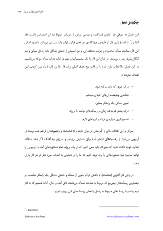 Software Academy www.software-academy.com
۱۷۷
‫ﭼﻜﻴﺪﻩ‬‫ﻓﺼﻞ‬ ‫ﻱ‬
‫ﺑﻪ‬ ‫ﻓﺼﻞ‬ ‫ﺍﻳﻦ‬‫ﹺ‬‫ﻲ‬‫ﻣﻌﺮﻓ‬‫ﹺ‬‫ﺯ‬‫ﻓﺎ‬‫ﺁﻏﺎﺯﻳﻦ‬)‫ﺷﻨﺎﺧﺖ‬(‫ﻭ‬‫ﺍﺯ‬ ‫ﺑﺮﺧﻲ‬ ‫ﺑﺮﺭﺳﻲ‬‫ﺩﺍﺷﺖ‬ ‫ﺍﺧﺘﺼﺎﺹ‬ ‫ﺁﻥ‬ ‫ﺑﻪ‬ ‫ﻣﺮﺑﻮﻁ‬ ‫ﺟﺰﺋﻴﺎﺕ‬.‫ﻓﺎﺯ‬
‫ﺁﻏﺎﺯﻳﻦ‬١
)‫ﺷﻨﺎﺧﺖ‬(‫ﭼﻬﺎﺭﮔﺎﻧﻪ‬ ‫ﻓﺎﺯﻫﺎﻱ‬ ‫ﺍﺯ‬ ‫ﻓﺎﺯ‬ ‫ﺍﻭﻟﻴﻦ‬‫ﭼﺮﺧﻪ‬ ‫ﻱ‬‫ﻓﺮﺁﻳﻨﺪ‬ ‫ﻱ‬‫ﺪ‬‫ﺗﻮﻟﻴ‬‫ﻣﻲ‬ ‫ﺳﻴﺴﺘﻢ‬ ‫ﻳﻚ‬‫ﺑﺎﺷﺪ‬.‫ﺍﺻﻠﻲ‬ ‫ﻣﻘﺼﻮﺩ‬
‫ﻣﺴ‬ ‫ﺷﻨﺎﺧﺖ‬ ،‫ﻓﺎﺯ‬ ‫ﺍﻳﻦ‬‫ﺄ‬‫ﺟﻮ‬ ‫ﻭ‬ ‫ﻣﺤﺪﻭﺩﻩ‬ ،‫ﻟﻪ‬‫ﺁﻥ‬ ‫ﻣﺨﺘﻠﻒ‬ ‫ﺍﻧﺐ‬،‫ﺭﺍﻩ‬ ‫ﻳﻚ‬ ‫ﺣﺪﺍﻗﻞ‬ ‫ﺩﺍﺷﺘﻦ‬ ‫ﺍﺯ‬ ‫ﺍﻃﻤﻴﻨﺎﻥ‬ ‫ﻧﻴﺰ‬ ‫ﻭ‬‫ﻭ‬ ‫ﻣﻤﻜﻦ‬ ‫ﺣﻞ‬‫ﻧﻴﺰ‬
‫ﺍﻣﻜﺎﻥ‬‫ﻣﻲ‬ ‫ﭘﺮﻭﮊﻩ‬ ‫ﭘﺬﻳﺮﻱ‬‫ﺑﺎﺷﺪ‬.‫ﻥ‬‫ﭘﺎﻳﺎ‬ ‫ﺩﺭ‬‫ﻓﺎﺯ‬ ‫ﺍﻳﻦ‬،‫ﺗﺼﻤﻴﻢ‬ ‫ﻳﻚ‬ ‫ﺑﺎ‬‫ﻙ‬‫ﺩﺭ‬ ‫ﺍﺛﺒﺎﺕ‬ ‫ﺩﺭ‬ ‫ﻣﻬﻢ‬ ‫ﮔﻴﺮﻱ‬‫ﻣﺴﺄ‬‫ﻣﻲ‬ ‫ﻣﻮﺍﺟﻪ‬ ‫ﻟﻪ‬‫ﺑﺎﺷﻴﻢ‬.
‫ﻓﺎﺯ‬ ‫ﺑﺮﺍﻱ‬ ‫ﺍﺻﻠﻲ‬ ‫ﻑ‬‫ﻫﺪ‬ ‫ﭘﻨﺞ‬ ‫ﻗﺎﻟﺐ‬ ‫ﺩﺭ‬ ‫ﺭﺍ‬ ‫ﺷﺪﻩ‬ ‫ﺑﻴﺎﻥ‬ ‫ﻣﻼﺣﻈﺎﺕ‬ ،‫ﻓﺼﻞ‬ ‫ﺍﻳﻦ‬ ‫ﺩﺭ‬‫ﺁﻏﺎﺯﻳﻦ‬)‫ﺷﻨﺎﺧﺖ‬(‫ﻛﺮﺩﻳﻢ‬ ‫ﺑﻴﺎﻥ‬ ،‫؛‬‫ﺍﻳﻦ‬
‫ﺍﺯ‬ ‫ﻋﺒﺎﺭﺗﻨﺪ‬ ‫ﺍﻫﺪﺍﻑ‬:
-‫ﺷﻮﺩ‬ ‫ﺳﺎﺧﺘﻪ‬ ‫ﺑﺎﻳﺪ‬ ‫ﻛﻪ‬ ‫ﭼﻴﺰﻱ‬ ‫ﺩﺭﻙ‬.
-‫ﻭﻇﻴﻔﻪ‬ ‫ﺷﻨﺎﺳﺎﻳﻲ‬‫ﻣﻨﺪﻱ‬‫ﺳﻴﺴﺘﻢ‬ ‫ﻛﻠﻴﺪﻱ‬ ‫ﻫﺎﻱ‬.
-‫ﻣﻤﻜﻦ‬ ‫ﺭﺍﻫﻜﺎﺭ‬ ‫ﻳﻚ‬ ‫ﺣﺪﺍﻗﻞ‬ ‫ﺗﻌﻴﻴﻦ‬.
-‫ﻫﺰﻳﻨﻪ‬ ‫ﺑﻴﺸﺘﺮ‬ ‫ﺩﺭﻙ‬‫ﺯﻣﺎﻥ‬ ،‫ﻫﺎ‬،‫ﺭﻳﺴﻚ‬ ‫ﻭ‬‫ﭘﺮﻭﮊﻩ‬ ‫ﺑﺎ‬ ‫ﻣﺮﺗﺒﻂ‬ ‫ﻫﺎﻱ‬.
-‫ﺗﺼﻤﻴﻢ‬‫ﺩﺭﺑﺎﺭﻩ‬ ‫ﮔﻴﺮﻱ‬‫ﻓﺮ‬ ‫ﻱ‬‫ﺍ‬‫ﻻﺯﻡ‬ ‫ﺍﺑﺰﺍﺭﻫﺎﻱ‬ ‫ﻭ‬ ‫ﻳﻨﺪ‬.
‫ﺍﻫﺪﺍﻑ‬ ‫ﺍﻳﻦ‬ ‫ﺑﺮ‬ ‫ﺗﻤﺮﻛﺰ‬،‫ﹸ‬‫ﮔ‬ ‫ﺍﺯ‬ ‫ﻣﺎﻧﻊ‬‫ﻣﻴﺎﻥ‬ ‫ﺩﺭ‬ ‫ﺷﺪﻥ‬ ‫ﻢ‬‫ﻓﻌﺎﻟﻴﺖ‬ ‫ﺯﻳﺎﺩ‬ ‫ﺣﺠﻢ‬‫ﺑﻮﺳﻴﻠﻪ‬ ‫ﺷﺪﻩ‬ ‫ﻓﺮﺍﻫﻢ‬ ‫ﺭﻫﻨﻤﻮﺩﻫﺎﻱ‬ ‫ﻭ‬ ‫ﻫﺎ‬‫ﻱ‬
‫ﺁﺭ‬.‫ﻣﻲ‬ ‫ﻳﻮﭘﻲ‬‫ﺷﻮﺩ‬.‫ﺩﺳﺘﻴﺎﺑﻲ‬ ‫ﺑﺮﺍﻱ‬ ‫ﺷﺪﻩ‬ ‫ﻓﺮﺍﻫﻢ‬ ‫ﺭﻫﻨﻤﻮﺩﻫﺎﻱ‬ ‫ﺍﺯ‬‫ﺑﻬﻴﻨﻪ‬‫ﺳﺮﻳﻊ‬ ‫ﻭ‬ ‫ﺗﺮ‬‫ﺗﺮ‬‫ﺍﺳﺘﻔ‬ ‫ﺷﺪﻩ‬ ‫ﺫﻛﺮ‬ ‫ﺍﻫﺪﺍﻑ‬ ‫ﺑﻪ‬‫ﺎ‬‫ﺩﻩ‬
‫ﻧﻤﺎﻳﻴﺪ‬.‫ﻫﻴﭻ‬ ‫ﻛﻪ‬ ‫ﺑﺎﺷﻴﺪ‬ ‫ﺩﺍﺷﺘﻪ‬ ‫ﺗﻮﺟﻪ‬‫ﮔﺎﻩ‬‫ﻧﺒﺎﻳﺪ‬‫ﻛﻨﻴﻢ‬ ‫ﺳﻌﻲ‬‫ﻛﻪ‬‫ﭘﺮﻭﮊﻩ‬ ‫ﻳﻚ‬ ‫ﺩﺭ‬،‫ﹺ‬‫ﻡ‬‫ﺗﻤﺎ‬‫ﺁﺭ‬ ‫ﺩﺭ‬ ‫ﺁﻣﺪﻩ‬ ‫ﺩﺳﺘﺎﻭﺭﺩﻫﺎﻱ‬.‫ﻳﻮ‬.‫ﺭﺍ‬ ‫ﭘﻲ‬
‫ﺗﻮﻟﻴﺪ‬‫ﻧﻤﺎﻳﻴﻢ‬‫؛‬‫ﺑﺎﻳﺪ‬ ‫ﺭﺍ‬ ‫ﺩﺳﺘﺎﻭﺭﺩﻫﺎﻳﻲ‬ ‫ﺗﻨﻬﺎ‬‫ﻛﻨﻴﻢ‬ ‫ﺗﻮﻟﻴﺪ‬‫ﺍﻫﺪﺍﻑ‬ ‫ﺑﻪ‬ ‫ﺩﺳﺘﻴﺎﺑﻲ‬ ‫ﺩﺭ‬ ‫ﺭﺍ‬ ‫ﻣﺎ‬ ‫ﻛﻪ‬‫ﻧﻈﺮ‬ ‫ﻣﻮﺭﺩ‬‫ﻓﺎﺯ‬ ‫ﻫﺮ‬ ‫ﺩﺭ‬‫ﻳﺎﺭﻱ‬
‫ﺩﻫﻨﺪ‬.
‫ﹺ‬‫ﺯ‬‫ﻓﺎ‬ ‫ﭘﺎﻳﺎﻥ‬ ‫ﺩﺭ‬‫ﺁﻏﺎﺯﻳﻦ‬)‫ﺷﻨﺎﺧﺖ‬(،‫ﻙ‬‫ﺩﺭ‬ ‫ﺩﺍﺷﺘﻦ‬ ‫ﺑﺎ‬‫ﻣﺴ‬ ‫ﺍﺯ‬ ‫ﺧﻮﺑﻲ‬‫ﺄ‬‫ﹺ‬‫ﺭ‬‫ﺭﺍﻫﻜﺎ‬ ‫ﻳﻚ‬ ‫ﺣﺪﺍﻗﻞ‬ ‫ﺩﺍﺷﺘﻦ‬ ‫ﻭ‬ ‫ﻟﻪ‬‫ﻣﻨﺎﺳﺐ‬،‫ﺑﺮ‬
‫ﻣﻬﻢ‬‫ﺭﻳﺴﻚ‬ ‫ﺗﺮﻳﻦ‬‫ﭘﻴﺶ‬ ‫ﻫﺎﻱ‬‫ﻣﺴ‬ ‫ﺷﻨﺎﺧﺖ‬ ‫ﺑﻪ‬ ‫ﻣﺮﺑﻮﻁ‬ ‫ﻛﻪ‬ ‫ﺭﻭ‬‫ﺄ‬‫ﻣﻲ‬ ‫ﻟﻪ‬‫ﺑﺎﺷﻨﺪ‬،‫ﺣﺎﻝ‬ ‫ﻭ‬ ‫ﺁﻣﺪﻩ‬ ‫ﻓﺎﺋﻖ‬،‫ﻓﺎﺯ‬ ‫ﺑﻪ‬ ‫ﻛﻪ‬ ‫ﻫﺴﺘﻴﻢ‬ ‫ﺁﻣﺎﺩﻩ‬
‫ﺩﻭﻡ‬‫ﺭﻓﺘﻪ‬‫ﺭﻳﺴﻚ‬ ‫ﺑﺎ‬ ‫ﻭ‬‫ﺭﺍﻩ‬ ‫ﺑﻪ‬ ‫ﻣﺮﺑﻮﻁ‬ ‫ﻫﺎﻱ‬‫ﺭﻳﺴﻚ‬ ‫ﻫﻤﺎﻥ‬ ‫ﻳﺎ‬ ‫ﺣﻞ‬‫ﻓﻨﻲ‬ ‫ﻫﺎﻱ‬‫ﺷﻮﻳﻢ‬ ‫ﺭﻭﻳﺎﺭﻭ‬.
1
- Inception
‫ﺁﻏﺎﺯﻳﻦ‬ ‫ﻓﺎﺯ‬)‫ﺷﻨﺎﺧﺖ‬(
 