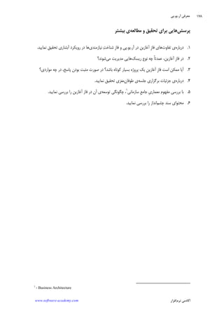 ‫ﺁﺭ‬ ‫ﻣﻌﺮﻓﻲ‬.‫ﻳﻮ‬.‫ﭘﻲ‬
‫ﺁﻛﺎﺩ‬‫ﻧﺮﻡ‬ ‫ﻣﻲ‬‫ﺍﻓﺰﺍﺭ‬www.software-academy.com
۱۷۸
‫ﭘﺮﺳﺶ‬‫ﻣﻄﺎﻟﻌﻪ‬ ‫ﻭ‬ ‫ﺗﺤﻘﻴﻖ‬ ‫ﺑﺮﺍﻱ‬ ‫ﻫﺎﻳﻲ‬‫ﺑﻴﺸﺘﺮ‬ ‫ﻱ‬
۱.‫ﺩﺭﺑﺎﺭﻩ‬‫ﺗﻔﺎﻭﺕ‬ ‫ﻱ‬‫ﹺ‬‫ﺯ‬‫ﻓﺎ‬ ‫ﻫﺎﻱ‬‫ﺁﻏﺎﺯﻳﻦ‬‫ﺁﺭ‬ ‫ﺩﺭ‬.‫ﻳﻮ‬.‫ﹺ‬‫ﺯ‬‫ﻓﺎ‬ ‫ﻭ‬ ‫ﭘﻲ‬‫ﻧﻴﺎﺯﻣﻨﺪ‬ ‫ﺖ‬‫ﺷﻨﺎﺧ‬‫ﻱ‬‫ﻧﻤﺎﻳﻴﺪ‬ ‫ﺗﺤﻘﻴﻖ‬ ‫ﺁﺑﺸﺎﺭﻱ‬ ‫ﺭﻭﻳﻜﺮﺩ‬ ‫ﺩﺭ‬ ‫ﻫﺎ‬.
۲.‫ﺩﺭ‬‫ﹺ‬‫ﺯ‬‫ﻓﺎ‬،‫ﺁﻏﺎﺯﻳﻦ‬‫ﺭﻳﺴﻚ‬ ‫ﻧﻮﻉ‬ ‫ﭼﻪ‬ ‫ﹰ‬‫ﺎ‬‫ﻋﻤﺪﺗ‬‫ﻣﻲ‬ ‫ﻣﺪﻳﺮﻳﺖ‬ ‫ﻫﺎﻳﻲ‬‫ﺷﻮﻧﺪ؟‬
۳.‫ﹺ‬‫ﺯ‬‫ﻓﺎ‬ ‫ﺍﺳﺖ‬ ‫ﻣﻤﻜﻦ‬ ‫ﺁﻳﺎ‬‫ﹺ‬‫ﻦ‬‫ﺁﻏﺎﺯﻳ‬‫ﻣﻮﺍﺭﺩﻱ؟‬ ‫ﭼﻪ‬ ‫ﺩﺭ‬ ،‫ﭘﺎﺳﺦ‬ ‫ﺑﻮﺩﻥ‬ ‫ﻣﺜﺒﺖ‬ ‫ﺻﻮﺭﺕ‬ ‫ﺩﺭ‬ ‫ﺑﺎﺷﺪ؟‬ ‫ﻛﻮﺗﺎﻩ‬ ‫ﺑﺴﻴﺎﺭ‬ ‫ﭘﺮﻭﮊﻩ‬ ‫ﻳﻚ‬
۴.‫ﺩﺭﺑﺎﺭﻩ‬‫ﺟﻠﺴﻪ‬ ‫ﺑﺮﮔﺰﺍﺭﻱ‬ ‫ﺟﺰﺋﻴﺎﺕ‬ ‫ﻱ‬‫ﻥ‬‫ﻃﻮﻓﺎ‬ ‫ﻱ‬‫ﻧﻤﺎﻳﻴﺪ‬ ‫ﺗﺤﻘﻴﻖ‬ ‫ﻣﻐﺰﻱ‬.
۵.‫ﹺ‬‫ﻱ‬‫ﻣﻌﻤﺎﺭ‬ ‫ﻣﻔﻬﻮﻡ‬ ‫ﺑﺮﺭﺳﻲ‬ ‫ﺑﺎ‬‫ﹺ‬‫ﻊ‬‫ﺟﺎﻣ‬‫ﺳﺎﺯﻣﺎﻧﻲ‬١
‫ﭼﮕﻮﻧﮕﻲ‬ ،‫ﺗﻮﺳﻌﻪ‬‫ﻱ‬‫ﻧﻤﺎﻳﻴﺪ‬ ‫ﺑﺮﺭﺳﻲ‬ ‫ﺭﺍ‬ ‫ﺁﻏﺎﺯﻳﻦ‬ ‫ﻓﺎﺯ‬ ‫ﺩﺭ‬ ‫ﺁﻥ‬.
۶.‫ﭼﺸﻢ‬ ‫ﺳﻨﺪ‬ ‫ﻣﺤﺘﻮﺍﻱ‬‫ﻧﻤﺎﻳﻴﺪ‬ ‫ﺑﺮﺭﺳﻲ‬ ‫ﺭﺍ‬ ‫ﺍﻧﺪﺍﺯ‬.
1
- Business Architecture
 
