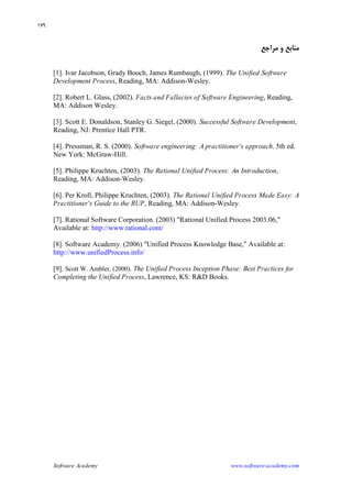 Software Academy www.software-academy.com
۱۷۹
‫ﻣﺮﺍﺟﻊ‬ ‫ﻭ‬ ‫ﻣﻨﺎﺑﻊ‬
[1]. Ivar Jacobson, Grady Booch, James Rumbaugh, (1999). The Unified Software
Development Process, Reading, MA: Addison-Wesley.
[2]. Robert L. Glass, (2002). Facts and Fallacies of Software Engineering, Reading,
MA: Addison Wesley.
[3]. Scott E. Donaldson, Stanley G. Siegel, (2000). Successful Software Development,
Reading, NJ: Prentice Hall PTR.
[4]. Pressman, R. S. (2000). Software engineering: Apractitioner's approach. 5th ed.
New York: McGraw-Hill.
[5]. Philippe Kruchten, (2003). The Rational Unified Process: An Introduction,
Reading, MA: Addison-Wesley.
[6]. Per Kroll, Philippe Kruchten, (2003). The Rational Unified Process Made Easy: A
Practitioner's Guide to the RUP, Reading, MA: Addison-Wesley.
[7]. Rational Software Corporation. (2003) "Rational Unified Process 2003.06,"
Available at: http://www.rational.com/
[8]. Software Academy. (2006) "Unified Process Knowledge Base," Available at:
http://www.unifiedProcess.info/
[9]. Scott W. Ambler, (2000). The Unified Process Inception Phase: Best Practices for
Completing the Unified Process, Lawrence, KS: R&D Books.
 