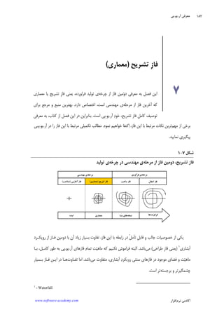 ‫ﺁﺭ‬ ‫ﻣﻌﺮﻓﻲ‬.‫ﻳﻮ‬.‫ﭘﻲ‬
‫ﺁﻛﺎﺩ‬‫ﻧﺮﻡ‬ ‫ﻣﻲ‬‫ﺍﻓﺰﺍﺭ‬www.software-academy.com
۱۸۲
‫ﻣﺮﺣﻠﻪ‬‫ﻓﺮﺁﻭﺭﻱ‬ ‫ﻱ‬‫ﻣﺮﺣﻠﻪ‬‫ﻣﻬﻨﺪﺳﻲ‬ ‫ﻱ‬
‫ﺳﺎﺧﺖ‬ ‫ﻓﺎﺯ‬‫ﺗﺸﺮﻳﺢ‬ ‫ﻓﺎﺯ‬)‫ﻣﻌﻤﺎﺭﻱ‬(‫ﻓﺎﺯ‬‫ﺁﻏﺎﺯﻳﻦ‬)‫ﺷﻨﺎﺧﺖ‬(
‫ﺍﻳﺪﻩ‬
‫ﺍﻧﺘﻘﺎﻝ‬ ‫ﻓﺎﺯ‬
‫ﻣﻌﻤﺎﺭﻱ‬ ‫ﻧﺴﺨﻪ‬‫ﹺﺘـﺎ‬‫ﺑ‬ ‫ﻫﺎﻱ‬ ‫ﻓﺮﺍﻭﺭﺩﻩ‬‫ﻫﺎ‬
‫ﻣﻬﻢ‬ ‫ﺍﺯ‬ ‫ﺑﺮﺧﻲ‬‫ﺧﻮﺍ‬ ‫ﻛﺘﻔﺎ‬‫ﺍ‬ ،‫ﻓﺎﺯ‬ ‫ﺍﻳﻦ‬ ‫ﺑﺎ‬ ‫ﻣﺮﺗﺒﻂ‬ ‫ﻧﻜﺎﺕ‬ ‫ﺗﺮﻳﻦ‬‫ﻧﻤﻮﺩ‬ ‫ﻫﻴﻢ‬.‫ﺁﺭ‬ ‫ﺩﺭ‬ ‫ﺭﺍ‬ ‫ﻓﺎﺯ‬ ‫ﺍﻳﻦ‬ ‫ﺑﺎ‬ ‫ﻣﺮﺗﺒﻂ‬ ‫ﺗﻜﻤﻴﻠﻲ‬ ‫ﻣﻄﺎﻟﺐ‬.‫ﻳﻮ‬.‫ﭘـﻲ‬
‫ﻧﻤﺎﻳﻴﺪ‬ ‫ﭘﻴﮕﻴﺮﻱ‬.
‫ﺷﻜﻞ‬۷-۱
‫ﻓﺎﺯ‬‫ﺍﺯ‬ ‫ﻓﺎﺯ‬ ‫ﺩﻭﻣﻴﻦ‬ ،‫ﺗﺸﺮﻳﺢ‬‫ﻣﺮ‬‫ﺣﻠﻪ‬‫ﻱ‬‫ﻣﻬﻨﺪﺳﻲ‬‫ﭼﺮﺧﻪ‬ ‫ﺩﺭ‬‫ﻱ‬‫ﺗﻮﻟﻴﺪ‬
‫ﺭﻭﻳﻜـﺮﺩ‬ ‫ﺍﺯ‬ ‫ﻓـﺎﺯ‬ ‫ﺩﻭﻣﻴﻦ‬ ‫ﺑﺎ‬ ‫ﺁﻥ‬ ‫ﺯﻳﺎﺩ‬ ‫ﺑﺴﻴﺎﺭ‬ ‫ﺗﻔﺎﻭﺕ‬ ،‫ﻓﺎﺯ‬ ‫ﺍﻳﻦ‬ ‫ﺑﺎ‬ ‫ﺭﺍﺑﻄﻪ‬ ‫ﺩﺭ‬ ‫ﹾ‬‫ﻞ‬‫ﺗﺄﻣ‬ ‫ﹺ‬‫ﻞ‬‫ﻗﺎﺑ‬ ‫ﻭ‬ ‫ﺟﺎﻟﺐ‬ ‫ﺧﺼﻮﺻﻴﺎﺕ‬ ‫ﺍﺯ‬ ‫ﻳﻜﻲ‬
‫ﺁ‬‫ﺑﺸﺎﺭﻱ‬١
)‫ﻃﺮﺍﺣﻲ‬ ‫ﹺ‬‫ﺯ‬‫ﻓﺎ‬ ‫ﻳﻌﻨﻲ‬(‫ﻣﻲ‬‫ﺑﺎﺷﺪ‬.‫ﺁﺭ‬ ‫ﻓﺎﺯﻫﺎﻱ‬ ‫ﺗﻤﺎﻡ‬ ‫ﺖ‬‫ﻴ‬‫ﻣﺎﻫ‬ ‫ﻛﻪ‬ ‫ﻧﻜﻨﻴﻢ‬ ‫ﻓﺮﺍﻣﻮﺵ‬ ‫ﺍﻟﺒﺘﻪ‬.‫ﻳﻮ‬.‫ﺑـﺎ‬ ،‫ﻛﺎﻣـﻞ‬ ‫ﻃﻮﺭ‬ ‫ﺑﻪ‬ ‫ﭘﻲ‬
‫ﻣﻲ‬ ‫ﻣﺘﻔﺎﻭﺕ‬ ،‫ﺁﺑﺸﺎﺭﻱ‬ ‫ﺩ‬‫ﺭﻭﻳﻜﺮ‬ ‫ﺳﻨﺘﻲ‬ ‫ﻓﺎﺯﻫﺎﻱ‬ ‫ﺩﺭ‬ ‫ﻣﻮﺟﻮﺩ‬ ‫ﻓﻀﺎﻱ‬ ‫ﻭ‬ ‫ﺖ‬‫ﻴ‬‫ﻣﺎﻫ‬‫ﺑﺎﺷﺪ‬.‫ﺗﻔـﺎﻭﺕ‬ ‫ﺍﻣﺎ‬‫ﺑـﺴﻴﺎﺭ‬ ‫ﻓـﺎﺯ‬ ‫ﺍﻳـﻦ‬ ‫ﺩﺭ‬ ‫ﻫـﺎ‬
‫ﺑﺮﺟﺴﺘﻪ‬ ‫ﻭ‬ ‫ﭼﺸﻤﮕﻴﺮﺗﺮ‬‫ﺍﺳﺖ‬ ‫ﺗﺮ‬.
1
- Waterfall
‫ﺗﺸﺮ‬ ‫ﹺ‬‫ﺯ‬‫ﻓﺎ‬‫ﻳﺢ‬)‫ﻣﻌﻤﺎﺭﻱ‬(
۷‫ﻭ‬‫ﺩ‬ ‫ﻣﻌﺮﻓﻲ‬ ‫ﺑﻪ‬ ‫ﻓﺼﻞ‬ ‫ﺍﻳﻦ‬‫ﭼﺮﺧﻪ‬ ‫ﺍﺯ‬ ‫ﻓﺎﺯ‬ ‫ﻣﻴﻦ‬‫ﺗﻮﻟﻴﺪ‬ ‫ﻱ‬‫ﻓﺮﺍﻭﺭﺩﻩ‬‫ﹺ‬‫ﺯ‬‫ﻓﺎ‬ ‫ﻳﻌﻨﻲ‬ ،‫ﺗﺸﺮﻳﺢ‬‫ﻣﻌﻤﺎﺭﻱ‬ ‫ﻳﺎ‬
‫ﻣﺮﺣﻠﻪ‬ ‫ﺍﺯ‬ ‫ﻓﺎﺯ‬ ‫ﺁﺧﺮﻳﻦ‬ ‫ﻛﻪ‬‫ﺩﺍﺭﺩ‬ ‫ﺍﺧﺘﺼﺎﺹ‬ ،‫ﺍﺳﺖ‬ ‫ﻣﻬﻨﺪﺳﻲ‬ ‫ﻱ‬.‫ﺑﺮﺍﻱ‬ ‫ﻣﺮﺟﻊ‬ ‫ﻭ‬ ‫ﻣﻨﺒﻊ‬ ‫ﺑﻬﺘﺮﻳﻦ‬
‫ﺁﺭ‬ ‫ﺩ‬‫ﺧﻮ‬ ،‫ﺗﺸﺮﻳﺢ‬ ‫ﻓﺎﺯ‬ ‫ﹺ‬‫ﻞ‬‫ﻛﺎﻣ‬ ‫ﺗﻮﺻﻴﻒ‬.‫ﻳﻮ‬.‫ﺍﺳﺖ‬ ‫ﭘﻲ‬.‫ﻣﻌﺮﻓﻲ‬ ‫ﺑﻪ‬ ،‫ﻛﺘﺎﺏ‬ ‫ﺍﺯ‬ ‫ﻓﺼﻞ‬ ‫ﺍﻳﻦ‬ ‫ﺩﺭ‬ ‫ﺑﻨﺎﺑﺮﺍﻳﻦ‬
 