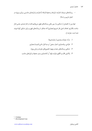 ‫ﺁﺭ‬ ‫ﻣﻌﺮﻓﻲ‬.‫ﻳﻮ‬.‫ﭘﻲ‬
‫ﺁﻛﺎﺩ‬‫ﻧﺮﻡ‬ ‫ﻣﻲ‬‫ﺍﻓﺰﺍﺭ‬www.software-academy.com
۱۸۴
-‫ﺭﻳﺴﻚ‬‫ﻣﺮﺗﺒ‬ ‫ﻫﺎﻱ‬‫ﻣﺤﻴﻂ‬ ‫ﻭ‬ ،‫ﺍﺑﺰﺍﺭﻫﺎ‬ ،‫ﻓﺮﺍﻳﻨﺪ‬ ‫ﺑﺎ‬ ‫ﻂ‬)‫ﺩﺭ‬ ‫ﭘـﺮﻭﮊﻩ‬ ‫ﺑـﺮﺍﻱ‬ ‫ﻣﻨﺎﺳـﺒﻲ‬ ‫ﺍﺑﺰﺍﺭﻫـﺎﻱ‬ ‫ﻭ‬ ‫ﻓﺮﺍﻳﻨﺪ‬ ‫ﺁﻳﺎ‬ ‫ﺍﻳﻨﻜﻪ‬
‫ﻧﻪ؟‬ ‫ﻳﺎ‬ ‫ﻭ‬ ‫ﺩﺍﺭﻳﻢ‬ ‫ﺍﺧﺘﻴﺎﺭ‬(
‫ﺭﻳﺴﻚ‬ ‫ﹺ‬‫ﻦ‬‫ﺭﻓﺘ‬ ‫ﺑﻴﻦ‬ ‫ﺍﺯ‬ ‫ﻭ‬ ‫ﺗﺴﻜﻴﻦ‬ ‫ﺍﺯ‬ ‫ﺍﻃﻤﻴﻨﺎﻥ‬ ‫ﺍﺯ‬ ‫ﭘﺲ‬ ‫ﺗﻨﻬﺎ‬‫ﻣﻲ‬ ،‫ﻓﻮﻕ‬ ‫ﻫﺎﻱ‬‫ﹺ‬‫ﺯ‬‫ﻓـﺎ‬ ‫ﻳﻌﻨـﻲ‬ ،‫ﻌـﺪﻱ‬‫ﺑ‬ ‫ﻓـﺎﺯ‬ ‫ﺩﺭ‬ ‫ﻗﺪﻡ‬ ‫ﺗﻮﺍﻧﻴﻢ‬
‫ﺑﮕﺬﺍﺭﻳﻢ‬ ،‫ﺳﺎﺧﺖ‬.‫ﺗﺸﺮﻳﺢ‬ ‫ﹺ‬‫ﺯ‬‫ﻓﺎ‬ ‫ﺍﺻﻠﻲ‬ ‫ﻑ‬‫ﺍﻫﺪﺍ‬)‫ﻣﻌﻤﺎﺭﻱ‬(‫ﺑ‬ ‫ﻣﺘﻨﺎﻇﺮ‬ ‫ﻛﻪ‬‫ﺭﻳﺴﻚ‬ ‫ﺎ‬‫ﺗﻌﺮﻳﻒ‬ ‫ﺁﻧﻬﺎ‬ ‫ﺗﺴﻜﻴﻦ‬ ‫ﺑﺮﺍﻱ‬ ‫ﻭ‬ ‫ﻓﻮﻕ‬ ‫ﻫﺎﻱ‬
‫ﺍﺳﺖ‬ ‫ﺷﺪﻩ‬.‫ﺍﺯ‬ ‫ﻋﺒﺎﺭﺗﻨﺪ‬:
۱.‫ﻧﻴﺎﺯﻣﻨﺪﻱ‬ ‫ﺍﺯ‬ ‫ﺑﻴﺸﺘﺮﻱ‬ ‫ﺕ‬‫ﺟﺰﺋﻴﺎ‬ ‫ﺩﺭﻙ‬‫ﻫﺎ‬
۲.‫ﭘﻴﺎﺩﻩ‬ ،‫ﻃﺮﺍﺣﻲ‬‫ﺳﻨﺠﻲ‬ ‫ﺍﻋﺘﺒﺎﺭ‬ ،‫ﺳﺎﺯﻱ‬١
‫ﻥ‬‫ﺩﺍﺩ‬ ‫ﻗﺮﺍﺭ‬ ‫ﻣﺒﻨﺎ‬ ‫ﻭ‬ ،)‫ﺗﺜﺒﻴﺖ‬(‫ﻣﻌﻤﺎﺭﻱ‬
۳.‫ﺭﻳﺴﻚ‬ ‫ﺗﺴﻜﻴﻦ‬‫ﺗﺨﻤﻴﻦ‬ ‫ﺑﻬﺒﻮﺩ‬ ‫ﻭ‬ ‫ﻋﻤﺪﻩ‬ ‫ﻫﺎﻱ‬‫ﭘﺮﻭﮊﻩ‬ ‫ﻥ‬‫ﺯﻣﺎ‬ ‫ﻭ‬ ‫ﻫﺰﻳﻨﻪ‬ ‫ﻫﺎﻱ‬
۴.‫ﺗﻮﻟﻴﺪ‬ ‫ﻓﺮﺍﻳﻨﺪ‬ ‫ﺍﻟﮕﻮﻱ‬ ‫ﻭ‬ ‫ﻗﺎﻟﺐ‬ ‫ﭘﺎﻻﻳﺶ‬٢
‫ﺁﻣ‬ ‫ﻭ‬‫ﺎﺩﻩ‬‫ﻣﻨﺎﺳﺐ‬ ‫ﺍﺑﺰﺍﺭﻫﺎﻱ‬ ‫ﻭ‬ ،‫ﻣﺤﻴﻂ‬ ،‫ﺑﺴﺘﺮ‬ ‫ﺳﺎﺯﻱ‬
1
- Validate
2
- Development Case
 