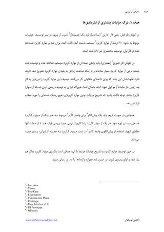 ‫ﺁﺭ‬ ‫ﻣﻌﺮﻓﻲ‬.‫ﻳﻮ‬.‫ﭘﻲ‬
‫ﺁﻛﺎﺩ‬‫ﻧﺮﻡ‬ ‫ﻣﻲ‬‫ﺍﻓﺰﺍﺭ‬www.software-academy.com
۱۸۶
‫ﻫﺪﻑ‬۱.‫ﻧﻴﺎﺯﻣﻨﺪﻱ‬ ‫ﺍﺯ‬ ‫ﺑﻴﺸﺘﺮﻱ‬ ‫ﺟﺰﺋﻴﺎﺕ‬ ‫ﺩﺭﻙ‬‫ﻫﺎ‬
‫ﺁﻏﺎﺯﻳﻦ‬ ‫ﹺ‬‫ﺯ‬‫ﻓﺎ‬ ‫ﻳﻌﻨﻲ‬ ،‫ﻗﺒﻞ‬ ‫ﻓﺎﺯ‬ ‫ﺍﻧﺘﻬﺎﻱ‬ ‫ﺩﺭ‬١
)‫ﺷﻨﺎﺧﺖ‬(‫ﭼﺸﻢ‬ ‫ﻳﻚ‬ ‫ﺑﺎﻳﺪ‬ ،‫ﺍﻧﺪﺍﺯ‬٢
‫ﺟﺰﺋﻴـﺎﺕ‬ ‫ﺗﻮﺻـﻴﻒ‬ ‫ﻧﻴـﺰ‬ ‫ﻭ‬ ‫ﭘـﺮﻭﮊﻩ‬ ‫ﺍﺯ‬ ‫ﺧـﻮﺏ‬
‫ﺣﺪﻭﺩ‬ ‫ﺑﻪ‬ ‫ﻣﺮﺑﻮﻁ‬۲۰‫ﺍﺯ‬ ‫ﺩﺭﺻﺪ‬‫ﺩ‬‫ﻛﺎﺭﺑﺮ‬ ‫ﺩ‬‫ﻣﻮﺍﺭ‬٣
‫ﺑﺎﺷﺪ‬ ‫ﺁﻣﺪﻩ‬ ‫ﺑﺪﺳﺖ‬ ،‫ﺳﻴﺴﺘﻢ‬.‫ﺑﻘﻴﻪ‬ ‫ﺑﺮﺍﻱ‬ ،‫ﺍﻟﺒﺘﻪ‬‫ﺷـﻨﺎﺧﺘﻪ‬ ‫ﺩ‬‫ﻛﺎﺭﺑﺮ‬ ‫ﺩ‬‫ﻣﻮﺍﺭ‬ ‫ﻱ‬
‫ﺍﺳﺖ‬ ‫ﺷﺪﻩ‬ ‫ﺍﺭﺍﺋﻪ‬ ‫ﻧﻴﺰ‬ ‫ﻣﺨﺘﺼﺮﻱ‬ ‫ﺗﻮﺻﻴﻒ‬ ،‫ﺍﻭﻝ‬ ‫ﻓﺎﺯ‬ ‫ﺩﺭ‬ ‫ﺷﺪﻩ‬.
‫ﺗﺸﺮﻳﺢ‬ ‫ﻓﺎﺯ‬ ‫ﺍﻧﺘﻬﺎﻱ‬ ‫ﺩﺭ‬٤
)‫ﻣﻌﻤﺎﺭﻱ‬(‫ﻋﻤﺪﻩ‬ ‫ﹺ‬‫ﺶ‬‫ﺑﺨ‬ ‫ﺑﺎﻳﺪ‬ ،‫ﺷﺪﻩ‬ ‫ﺗﻮﺻﻴﻒ‬ ‫ﻭ‬ ‫ﺷﺪﻩ‬ ‫ﺷﻨﺎﺧﺘﻪ‬ ،‫ﺳﻴﺴﺘﻢ‬ ‫ﺩ‬‫ﻛﺎﺭﺑﺮ‬ ‫ﺩ‬‫ﻣﻮﺍﺭ‬ ‫ﺍﺯ‬ ‫ﺍﻱ‬
‫ﺑﺎﺷﻨﺪ‬.‫ﺑﺴ‬ ‫ﻛﺎﺭﺑﺮﺩ‬ ‫ﺩ‬‫ﻣﻮﺍﺭ‬ ‫ﺍﺯ‬ ‫ﺑﺮﺧﻲ‬‫ﺳﺎﺩﻩ‬ ‫ﻴﺎﺭ‬‫ﺑﻘﻴﻪ‬ ‫ﺑﻪ‬ ‫ﺯﻳﺎﺩﻱ‬ ‫ﺷﺒﺎﻫﺖ‬ ‫ﺍﻳﻨﻜﻪ‬ ‫ﻳﺎ‬ ‫ﻭ‬ ‫ﺍﻧﺪ‬،‫ﺩﺍﺭﻧﺪ‬ ‫ﺷﺪﻩ‬ ‫ﺗﺸﺮﻳﺢ‬ ‫ﻛﺎﺭﺑﺮﺩ‬ ‫ﻣﻮﺍﺭﺩ‬ ‫ﻱ‬
‫ﺗﻔﺎﻭﺕ‬ ‫ﺷﺎﻳﺪ‬‫ﺩﺍﺩﻩ‬ ‫ﺭﻭﻱ‬ ‫ﻛﻪ‬ ‫ﺑﺎﺷﺪ‬ ‫ﺍﻳﻦ‬ ‫ﺷﺎﻥ‬‫ﻣﻲ‬ ‫ﻛﺎﺭ‬ ‫ﻣﺘﻔﺎﻭﺗﻲ‬ ‫ﻫﺎﻱ‬‫ﻛﻨﻨﺪ‬.‫ﻣﻲ‬ ‫ﺭﺍ‬ ‫ﻛﺎﺭﺑﺮﺩ‬ ‫ﺩ‬‫ﻣﻮﺍﺭ‬ ‫ﺍﻳﻦ‬ ‫ﻒ‬‫ﺗﻮﺻﻴ‬‫ﹺ‬‫ﺯ‬‫ﻓﺎ‬ ‫ﺑﻪ‬ ‫ﺗﻮﺍﻥ‬
‫ﻌﺪ‬‫ﺑ‬)‫ﺳﺎﺧﺖ‬ ‫ﹺ‬‫ﺯ‬‫ﻓﺎ‬ ‫ﻳﻌﻨﻲ‬٥
(‫ﻧﻤﻮﺩ‬ ‫ﻣﻮﻛﻮﻝ‬.‫ﻫﻴﭻ‬ ‫ﺍﺳﺖ‬ ‫ﻣﻤﻜﻦ‬ ،‫ﺍﻟﺒﺘﻪ‬‫ﺗﻮﺻﻴﻒ‬ ‫ﺑﻪ‬ ‫ﻧﻴﺎﺯﻱ‬ ‫ﮔﺎﻩ‬‫ﺩ‬‫ﻣـﻮﺍﺭ‬ ‫ﺍﺯ‬ ‫ﺩﺳـﺘﻪ‬ ‫ﺍﻳـﻦ‬ ‫ﺭﺳﻤﻲ‬
‫ﻧﺒﺎﺷﺪ‬ ‫ﻛﺎﺭﺑﺮﺩ‬.‫ﻋﻤﺪﻩ‬ ‫ﺭﻳﺴﻚ‬ ‫ﻫﻴﭻ‬ ،‫ﻛﺎﺭﺑﺮﺩﻱ‬ ‫ﺩ‬‫ﻣﻮﺍﺭ‬ ‫ﭼﻨﻴﻦ‬ ‫ﺟﺰﺋﻴﺎﺕ‬ ‫ﹺ‬‫ﺢ‬‫ﺗﺸﺮﻳ‬ ‫ﻛﻪ‬ ‫ﺑﺎﺷﻴﺪ‬ ‫ﺩﺍﺷﺘﻪ‬ ‫ﻪ‬‫ﺟ‬‫ﺗﻮ‬‫ﺧﻄﺎﺏ‬ ‫ﺩ‬‫ﻣﻮﺭ‬ ‫ﺭﺍ‬ ‫ﺍﻱ‬
‫ﻧﻤﻲ‬ ‫ﻗﺮﺍﺭ‬‫ﺩﻫﺪ‬.
‫ﭘﻴﺶ‬ ‫ﻳﻚ‬ ‫ﺑﺎﻳﺪ‬ ،‫ﻟﺰﻭﻡ‬ ‫ﺻﻮﺭﺕ‬ ‫ﺩﺭ‬ ‫ﻫﻤﭽﻨﻴﻦ‬‫ﺍﻟﮕﻮ‬٦
‫ﻛﺎﺭﺑﺮ‬ ‫ﻂ‬‫ﻭﺍﺳ‬ ‫ﺑﺮﺍﻱ‬٧
‫ﻛـﺎﺭﺑﺮﺩ‬ ‫ﺩ‬‫ﻣـﻮﺍﺭ‬ ‫ﺍﺯ‬ ‫ﻳـﻚ‬ ‫ﻫـﺮ‬ ‫ﺑـﻪ‬ ‫ﻣﺮﺑـﻮﻁ‬
‫ﻋﻤﺪﻩ‬‫ﺷﻮﺩ‬ ‫ﺗﻬﻴﻪ‬ ‫ﺳﻴﺴﺘﻢ‬ ‫ﻱ‬.‫ﻫﺮ‬‫ﺁﻧﻬﺎ‬ ‫ﺖ‬‫ﺤ‬‫ﺻ‬ ‫ﺍﺯ‬ ‫ﺗﺎ‬ ‫ﺩﻫﻴﺪ‬ ‫ﻗﺮﺍﺭ‬ ‫ﺑﺮﺭﺳﻲ‬ ‫ﻣﻮﺭﺩ‬ ‫ﻧﻬﺎﻳﻲ‬ ‫ﻛﺎﺭﺑﺮﺍﻥ‬ ‫ﺑﺎ‬ ‫ﺭﺍ‬ ‫ﻛﺎﺭﺑﺮﺩ‬ ‫ﺩ‬‫ﻣﻮﺍﺭ‬ ‫ﺍﺯ‬ ‫ﻳﻚ‬
‫ﺷﻮﻳﺪ‬ ‫ﻣﻄﻤﺌﻦ‬.‫ﭘﻴﺶ‬ ‫ﺍﺯ‬ ‫ﺍﺳﺘﻔﺎﺩﻩ‬‫ﻛﺎﺭﺑﺮ‬ ‫ﻭﺍﺳﻂ‬ ‫ﺍﻟﮕﻮﻱ‬٨
‫ﻣﻔﻴـﺪ‬ ‫ﺑـﺴﻴﺎﺭ‬ ،‫ﻛـﺎﺭﺑﺮﺍﻥ‬ ‫ﻫﻤـﺮﺍﻩ‬ ‫ﺑـﻪ‬ ‫ﻛـﺎﺭﺑﺮﺩ‬ ‫ﺩ‬‫ﻣـﻮﺍﺭ‬ ‫ﺗﺴﺖ‬ ‫ﺩﺭ‬
‫ﻣﻲ‬‫ﺑﺎﺷﺪ‬.
‫ﻣﻮ‬ ‫ﻳﻜﺴﺮﻱ‬ ‫ﺍﺳﺖ‬ ‫ﻣﻤﻜﻦ‬ ،‫ﺁﻧﻬﺎ‬ ‫ﺑﺎ‬ ‫ﻣﺮﺗﺒﻂ‬ ‫ﺟﺰﺋﻴﺎﺕ‬ ‫ﹺ‬‫ﺢ‬‫ﺗﺸﺮﻳ‬ ‫ﻭ‬ ‫ﻛﺎﺭﺑﺮﺩ‬ ‫ﺩ‬‫ﻣﻮﺍﺭ‬ ‫ﺗﻮﺻﻴﻒ‬ ‫ﺣﻴﻦ‬ ‫ﺩﺭ‬‫ﻫﻢ‬ ‫ﺩﻳﮕﺮ‬ ‫ﻛﺎﺭﺑﺮﺩ‬ ‫ﺩ‬‫ﺍﺭ‬
‫ﺍﻭﻟﻮﻳﺖ‬ ‫ﻭ‬ ‫ﺷﺪﻩ‬ ‫ﭘﻴﺪﺍ‬‫ﺷﻮﻧﺪ‬ ‫ﺑﻨﺪﻱ‬.‫ﻭﺍﮊﻩ‬ ‫ﻫﻤﻮﺍﺭﻩ‬ ‫ﺑﺎﻳﺪ‬ ‫ﺿﻤﻦ‬ ‫ﺩﺭ‬‫ﻧﺎﻣﻪ‬٩
‫ﻧﻤﻮﺩ‬ ‫ﺭﺳﺎﻧﻲ‬ ‫ﺭﻭﺯ‬ ‫ﺑﻪ‬ ‫ﺭﺍ‬.
1
- Inception
2
- Vision
3
- Use-Case
4
- Elaboration
5
- Construction Phase
6
- Prototype
7
- User Interface (UI)
8
- UI Prototype
9
- Glossary
 