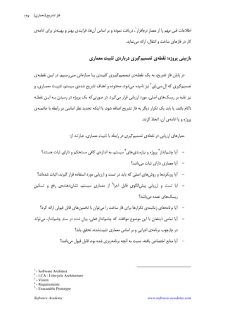 Software Academy www.software-academy.com
۱۹۷
‫ﻧﺮﻡ‬ ‫ﹺ‬‫ﺭ‬‫ﻣﻌﻤﺎ‬ ‫ﺍﺯ‬ ‫ﺭﺍ‬ ‫ﻣﻬﻢ‬ ‫ﻓﻨﻲ‬ ‫ﺍﻃﻼﻋﺎﺕ‬‫ﺍﻓﺰﺍﺭ‬١
‫ﺁﻥ‬ ‫ﺍﺳﺎﺱ‬ ‫ﺑﺮ‬ ‫ﻭ‬ ‫ﻧﻤﻮﺩﻩ‬ ‫ﺩﺭﻳﺎﻓﺖ‬ ،‫ﻓﺮﺍﻳﻨﺪﻱ‬ ،‫ﻫﺎ‬‫ﺑﻬﻴﻨﻪ‬ ‫ﻭ‬ ‫ﺑﻬﺘﺮ‬‫ﺍﺩﺍﻣﻪ‬ ‫ﺑﺮﺍﻱ‬ ‫ﺗﺮ‬‫ﻱ‬
‫ﻣﻲ‬ ‫ﺍﺭﺍﺋﻪ‬ ،‫ﺍﻧﺘﻘﺎﻝ‬ ‫ﻭ‬ ‫ﺳﺎﺧﺖ‬ ‫ﻓﺎﺯﻫﺎﻱ‬ ‫ﺩﺭ‬ ‫ﻛﺎﺭ‬‫ﻧﻤﺎﻳﺪ‬.
‫ﭘﺮﻭﮊﻩ‬ ‫ﺑﺎﺯﺑﻴﻨﻲ‬:‫ﻧﻘﻄﻪ‬‫ﺗﺼﻤﻴﻢ‬ ‫ﻱ‬‫ﺩﺭﺑﺎﺭﻩ‬ ‫ﮔﻴﺮﻱ‬‫ﺖ‬‫ﺗﺜﺒﻴ‬ ‫ﻱ‬‫ﻣﻌﻤﺎﺭﻱ‬
‫ﻧﻘﻄـﻪ‬ ‫ﻳﻚ‬ ‫ﺑﻪ‬ ،‫ﺗﺸﺮﻳﺢ‬ ‫ﹺ‬‫ﺯ‬‫ﻓﺎ‬ ‫ﭘﺎﻳﺎﻥ‬ ‫ﺩﺭ‬‫ﺗـﺼﻤﻴﻢ‬ ‫ﻱ‬‫ﻣـﻲ‬ ‫ﺳـﺎﺯﻣﺎﻧﻲ‬ ‫ﻳـﺎ‬ ‫ﻛﻠﻴـﺪﻱ‬ ‫ﮔﻴـﺮﻱ‬‫ﺭﺳـﻴﻢ‬.‫ﻧﻘﻄـﻪ‬ ‫ﺍﻳـﻦ‬ ‫ﺩﺭ‬‫ﻱ‬
‫ﺗﺼﻤﻴﻢ‬‫ﻝ‬‫ﺍ‬ ‫ﻛﻪ‬ ‫ﮔﻴﺮﻱ‬.‫ﺳﻲ‬.‫ﻱ‬‫ﺍ‬٢
‫ﻣﻲ‬ ‫ﻧﺎﻣﻴﺪﻩ‬ ‫ﻧﻴﺰ‬‫ﺷﺪﻩ‬ ‫ﺗﺸﺮﻳﺢ‬ ‫ﺍﻫﺪﺍﻑ‬ ‫ﻭ‬ ‫ﻣﺤﺪﻭﺩﻩ‬ ،‫ﺷﻮﺩ‬‫ﻭ‬ ،‫ﻣﻌﻤـﺎﺭﻱ‬ ‫ﺗﺜﺒﻴـﺖ‬ ،‫ﺳﻴﺴﺘﻢ‬ ‫ﻱ‬
‫ﺭﻳﺴﻚ‬ ‫ﺑﺮ‬ ‫ﻏﻠﺒﻪ‬ ‫ﻧﻴﺰ‬‫ﻣﻲ‬ ‫ﻗﺮﺍﺭ‬ ‫ﺍﺭﺯﻳﺎﺑﻲ‬ ‫ﻣﻮﺭﺩ‬ ،‫ﺍﺻﻠﻲ‬ ‫ﻫﺎﻱ‬‫ﮔﻴﺮﺩ‬.‫ﺻﻮﺭﺗﻲ‬ ‫ﺩﺭ‬‫ﻧﻘﻄـﻪ‬ ‫ﺍﻳـﻦ‬ ‫ﺑـﻪ‬ ‫ﺭﺳﻴﺪﻥ‬ ‫ﺩﺭ‬ ‫ﭘﺮﻭﮊﻩ‬ ‫ﻳﻚ‬ ‫ﻛﻪ‬
‫ﺧﺎﺗﻤـﻪ‬ ‫ﺑﺎ‬ ‫ﺭﺍﺑﻄﻪ‬ ‫ﺩﺭ‬ ‫ﺍﺳﺎﺳﻲ‬ ‫ﻧﻈﺮ‬ ‫ﺗﺠﺪﻳﺪ‬ ‫ﺍﻳﻨﻜﻪ‬ ‫ﻳﺎ‬ ،‫ﺷﻮﺩ‬ ‫ﺍﺿﺎﻓﻪ‬ ‫ﺗﺸﺮﻳﺢ‬ ‫ﻓﺎﺯ‬ ‫ﺑﻪ‬ ‫ﺩﻳﮕﺮ‬ ‫ﺗﻜﺮﺍﺭ‬ ‫ﻳﻚ‬ ‫ﺑﺎﻳﺪ‬ ‫ﻳﺎ‬ ،‫ﺑﺎﺷﺪ‬ ‫ﻧﺎﻛﺎﻡ‬‫ﻱ‬
‫ﭘ‬‫ﺍﺩﺍﻣﻪ‬ ‫ﻳﺎ‬ ‫ﻭ‬ ‫ﺮﻭﮊﻩ‬‫ﮔﺮﺩﺩ‬ ‫ﺍﺗﺨﺎﺫ‬ ،‫ﺁﻥ‬ ‫ﻱ‬.
‫ﻧﻘﻄﻪ‬ ‫ﺩﺭ‬ ‫ﺍﺭﺯﻳﺎﺑﻲ‬ ‫ﻣﻌﻴﺎﺭﻫﺎﻱ‬‫ﺗﺼﻤﻴﻢ‬ ‫ﻱ‬‫ﺍﺯ‬ ‫ﻋﺒﺎﺭﺗﻨﺪ‬ ،‫ﻣﻌﻤﺎﺭﻱ‬ ‫ﺖ‬‫ﺗﺜﺒﻴ‬ ‫ﺑﺎ‬ ‫ﺭﺍﺑﻄﻪ‬ ‫ﺩﺭ‬ ‫ﮔﻴﺮﻱ‬:
-‫ﭼﺸﻢ‬ ‫ﺁﻳﺎ‬‫ﺍﻧﺪﺍﺯ‬٣
‫ﻧﻴﺎﺯﻣﻨﺪﻱ‬ ‫ﻭ‬ ‫ﭘﺮﻭﮊﻩ‬‫ﻫﺎﻱ‬٤
‫ﺍﻧﺪﺍﺯﻩ‬ ‫ﺑﻪ‬ ،‫ﺳﻴﺴﺘﻢ‬‫ﻫﺴﺘﻨﺪ؟‬ ‫ﺛﺒﺎﺕ‬ ‫ﺩﺍﺭﺍﻱ‬ ‫ﻭ‬ ‫ﻣﺴﺘﺤﻜﻢ‬ ‫ﻛﺎﻓﻲ‬ ‫ﻱ‬
-‫ﻣﻲ‬ ‫ﺛﺒﺎﺕ‬ ‫ﺩﺍﺭﺍﻱ‬ ‫ﻣﻌﻤﺎﺭﻱ‬ ‫ﺁﻳﺎ‬‫ﺑﺎﺷﺪ؟‬
-‫ﺭﻭﺵ‬ ‫ﻭ‬ ‫ﺭﻭﻳﻜﺮﺩﻫﺎ‬ ‫ﺁﻳﺎ‬‫ﺍﺻﻠ‬ ‫ﻫﺎﻱ‬‫ﺷﺪﻩ‬ ‫ﺍﺛﺒﺎﺕ‬ ،‫ﮔﻴﺮﻧﺪ‬ ‫ﻗﺮﺍﺭ‬ ‫ﺍﺳﺘﻔﺎﺩﻩ‬ ‫ﻣﻮﺭﺩ‬ ‫ﺍﺭﺯﻳﺎﺑﻲ‬ ‫ﻭ‬ ‫ﺗﺴﺖ‬ ‫ﺩﺭ‬ ‫ﺑﺎﻳﺪ‬ ‫ﻛﻪ‬ ‫ﻲ‬‫ﺍﻧﺪ؟‬
-‫ﭘﻴﺶ‬ ‫ﺍﺭﺯﻳﺎﺑﻲ‬ ‫ﻭ‬ ‫ﺗﺴﺖ‬ ‫ﺍﻳﺎ‬‫ﺍﺟﺮﺍ‬ ‫ﻗﺎﺑﻞ‬ ‫ﹺ‬‫ﻱ‬‫ﺍﻟﮕﻮ‬٥
‫ﻧﺸﺎﻥ‬ ،‫ﺳﻴﺴﺘﻢ‬ ‫ﻣﻌﻤﺎﺭﻱ‬ ‫ﺍﺯ‬‫ﺩﻫﻨﺪﻩ‬‫ﹺ‬‫ﻦ‬‫ﺗﺴﻜﻴ‬ ‫ﻭ‬ ‫ﺭﻓﻊ‬ ‫ﻱ‬
‫ﺭﻳﺴﻚ‬‫ﻣﻲ‬ ‫ﻋﻤﺪﻩ‬ ‫ﻫﺎﻱ‬‫ﺑﺎﺷﺪ؟‬
-‫ﺑﺮﻧﺎﻣﻪ‬ ‫ﺁﻳﺎ‬‫ﻣﻲ‬ ‫ﺭﺍ‬ ‫ﺳﺎﺧﺖ‬ ‫ﻓﺎﺯ‬ ‫ﺑﺮﺍﻱ‬ ‫ﺗﻜﺮﺍﺭﻫﺎ‬ ‫ﺯﻣﺎﻧﺒﻨﺪﻱ‬ ‫ﻫﺎﻱ‬‫ﺗﺨﻤﻴﻦ‬ ‫ﺑﺎ‬ ‫ﺗﻮﺍﻥ‬‫ﺍﺭ‬ ‫ﻗﺒﻮﻟﻲ‬ ‫ﻗﺎﺑﻞ‬ ‫ﻫﺎﻱ‬‫ﻛﺮﺩ؟‬ ‫ﺍﺋﻪ‬
-‫ﭼﺸﻢ‬ ‫ﻛﻪ‬ ‫ﻣﻮﺍﻓﻘﻨﺪ‬ ‫ﻣﻮﺿﻮﻉ‬ ‫ﺍﻳﻦ‬ ‫ﺑﺎ‬ ‫ﺫﻳﻨﻔﻌﺎﻥ‬ ‫ﺗﻤﺎﻣﻲ‬ ‫ﺁﻳﺎ‬‫ﭼﺸﻢ‬ ‫ﺪ‬‫ﺳﻨ‬ ‫ﺩﺭ‬ ‫ﺷﺪﻩ‬ ‫ﺑﻴﺎﻥ‬ ،‫ﻓﻌﻠﻲ‬ ‫ﹺ‬‫ﺯ‬‫ﺍﻧﺪﺍ‬‫ﻣﻲ‬ ،‫ﺍﻧﺪﺍﺯ‬‫ﺗﻮﺍﻧﺪ‬
‫ﺑﺮﻧﺎﻣﻪ‬ ‫ﭼﺎﺭﭼﻮﺏ‬ ‫ﺩﺭ‬‫ﺗﺜﺒﻴﺖ‬ ‫ﻣﻌﻤﺎﺭﻱ‬ ‫ﺍﺳﺎﺱ‬ ‫ﺑﺮ‬ ‫ﻭ‬ ‫ﺍﺟﺮﺍﻳﻲ‬ ‫ﻱ‬‫ﻳﺎﺑﺪ؟‬ ‫ﺗﺤﻘﻖ‬ ،‫ﺷﺪﻩ‬
-‫ﺑﺮﻧﺎﻣﻪ‬ ‫ﺁﻧﭽﻪ‬ ‫ﺑﻪ‬ ‫ﻧﺴﺒﺖ‬ ،‫ﻳﺎﻓﺘﻪ‬ ‫ﺍﺧﺘﺼﺎﺹ‬ ‫ﻣﻨﺎﺑﻊ‬ ‫ﺁﻳﺎ‬‫ﻣﻲ‬ ‫ﻗﺒﻮﻝ‬ ‫ﻗﺎﺑﻞ‬ ،‫ﺑﻮﺩ‬ ‫ﺷﺪﻩ‬ ‫ﺭﻳﺰﻱ‬‫ﺑﺎﺷﺪ؟‬
1
- Software Architect
2
- LCA : Lifecycle Architecture
3
- Vision
4
- Requirements
5
- Executable Prototype
‫ﺗﺸﺮﻳﺢ‬ ‫ﻓﺎﺯ‬)‫ﻣﻌﻤﺎﺭﻱ‬(
 