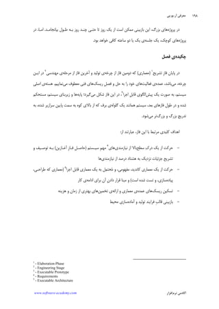 ‫ﺁﺭ‬ ‫ﻣﻌﺮﻓﻲ‬.‫ﻳﻮ‬.‫ﭘﻲ‬
‫ﺁﻛﺎﺩ‬‫ﻧﺮﻡ‬ ‫ﻣﻲ‬‫ﺍﻓﺰﺍﺭ‬www.software-academy.com
۱۹۸
‫ﭘﺮﻭﮊﻩ‬ ‫ﺩﺭ‬‫ﺑﻴﺎﻧﺠﺎﻣـﺪ‬ ‫ﻃـﻮﻝ‬ ‫ﺑـﻪ‬ ‫ﺭﻭﺯ‬ ‫ﭼﻨـﺪ‬ ‫ﺣﺘـﻲ‬ ‫ﺗﺎ‬ ‫ﺭﻭﺯ‬ ‫ﻳﻚ‬ ‫ﺍﺯ‬ ‫ﺍﺳﺖ‬ ‫ﻣﻤﻜﻦ‬ ‫ﺑﺎﺯﺑﻴﻨﻲ‬ ‫ﺍﻳﻦ‬ ،‫ﺑﺰﺭﮒ‬ ‫ﻫﺎﻱ‬.‫ﺩﺭ‬ ،‫ﺍﻣـﺎ‬
‫ﭘﺮﻭﮊﻩ‬‫ﺟﻠﺴﻪ‬ ‫ﻳﻚ‬ ،‫ﻛﻮﭼﻚ‬ ‫ﻫﺎﻱ‬‫ﺑﻮﺩ‬ ‫ﺧﻮﺍﻫﺪ‬ ‫ﻛﺎﻓﻲ‬ ‫ﺳﺎﻋﺘﻪ‬ ‫ﺩﻭ‬ ‫ﻳﺎ‬ ‫ﻳﻚ‬ ‫ﻱ‬.
‫ﭼﻜﻴﺪﻩ‬‫ﻓﺼﻞ‬ ‫ﻱ‬
‫ﺗﺸﺮﻳﺢ‬ ‫ﹺ‬‫ﺯ‬‫ﻓﺎ‬ ‫ﭘﺎﻳﺎﻥ‬ ‫ﺩﺭ‬١
)‫ﻣﻌﻤﺎﺭﻱ‬(‫ﭼﺮﺧﻪ‬ ‫ﺍﺯ‬ ‫ﻓﺎﺯ‬ ‫ﺩﻭﻣﻴﻦ‬ ‫ﻛﻪ‬‫ﻣﺮﺣﻠﻪ‬ ‫ﺍﺯ‬ ‫ﻓﺎﺯ‬ ‫ﺁﺧﺮﻳﻦ‬ ‫ﻭ‬ ‫ﺗﻮﻟﻴﺪ‬ ‫ﻱ‬‫ﻣﻬﻨﺪﺳﻲ‬ ‫ﻱ‬٢
‫ﺍﻳـﻦ‬ ‫ﺩﺭ‬
‫ﻣﻲ‬ ،‫ﭼﺮﺧﻪ‬‫ﻋﻤﺪﻩ‬ ،‫ﺑﺎﺷﺪ‬‫ﻓﻌﺎﻟﻴﺖ‬ ‫ﻱ‬‫ﺭﻳﺴﻚ‬ ‫ﹺ‬‫ﻞ‬‫ﻓﺼ‬ ‫ﻭ‬ ‫ﺣﻞ‬ ‫ﺑﻪ‬ ‫ﺭﺍ‬ ‫ﺧﻮﺩ‬ ‫ﻫﺎﻱ‬‫ﻣﻲ‬ ‫ﻣﻌﻄﻮﻑ‬ ‫ﻓﻨﻲ‬ ‫ﻫﺎﻱ‬‫ﻧﻤﺎﻳﻴﻢ‬.‫ﻫﺴﺘﻪ‬‫ﺍﺻﻠﻲ‬ ‫ﻱ‬
‫ﭘﻴﺶ‬ ‫ﻳﻚ‬ ‫ﺻﻮﺭﺕ‬ ‫ﺑﻪ‬ ،‫ﺳﻴﺴﺘﻢ‬‫ﺍﺟﺮﺍ‬ ‫ﹺ‬‫ﻞ‬‫ﻗﺎﺑ‬ ‫ﺍﻟﮕﻮﻱ‬٣
‫ﻣﻲ‬ ‫ﺷﻜﻞ‬ ‫ﻓﺎﺯ‬ ‫ﺍﻳﻦ‬ ‫ﺩﺭ‬ ،‫ﭘﺎﻳﻪ‬ ‫ﮔﻴﺮﺩ؛‬‫ﻣﺴﺘﺤﻜﻢ‬ ،‫ﺳﻴﺴﺘﻢ‬ ‫ﺯﻳﺮﺑﻨﺎﻱ‬ ‫ﻭ‬ ‫ﻫﺎ‬
‫ﮔﻠﻮﻟﻪ‬ ‫ﻳﻚ‬ ‫ﻫﻤﺎﻧﻨﺪ‬ ‫ﺳﻴﺴﺘﻢ‬ ،‫ﺑﻌﺪ‬ ‫ﻓﺎﺯﻫﺎﻱ‬ ‫ﻃﻮﻝ‬ ‫ﺩﺭ‬ ‫ﻭ‬ ‫ﺷﺪﻩ‬‫ﺳ‬ ‫ﺑﻪ‬ ‫ﻛﻮﻩ‬ ‫ﺑﺎﻻﻱ‬ ‫ﺍﺯ‬ ‫ﻛﻪ‬ ‫ﺑﺮﻑ‬ ‫ﻱ‬‫ﺑﻪ‬ ،‫ﺷﺪﻩ‬ ‫ﺳﺮﺍﺯﻳﺮ‬ ‫ﭘﺎﻳﻴﻦ‬ ‫ﻤﺖ‬
‫ﺑﺰﺭﮒ‬ ‫ﻭ‬ ‫ﺑﺰﺭﮒ‬ ‫ﺗﺪﺭﻳﺞ‬‫ﻣﻲ‬ ‫ﺗﺮ‬‫ﺷﻮﺩ‬.
‫ﺍﺯ‬ ‫ﻋﺒﺎﺭﺗﻨﺪ‬ ،‫ﻓﺎﺯ‬ ‫ﺍﻳﻦ‬ ‫ﺑﺎ‬ ‫ﻣﺮﺗﺒﻂ‬ ‫ﻛﻠﻴﺪﻱ‬ ‫ﺍﻫﺪﺍﻑ‬:
-‫ﺳﻄﺢ‬ ‫ﻙ‬‫ﺩﺭ‬ ‫ﻳﻚ‬ ‫ﺍﺯ‬ ‫ﺣﺮﻛﺖ‬‫ﻧﻴﺎﺯﻣﻨﺪﻱ‬ ‫ﺍﺯ‬ ‫ﺑﺎﻻ‬‫ﻫﺎﻱ‬٤
‫ﺳﻴـﺴﺘﻢ‬ ‫ﹺ‬‫ﻢ‬‫ﻣﻬ‬)‫ﺁﻏـﺎﺯﻳﻦ‬ ‫ﹺ‬‫ﺯ‬‫ﻓـﺎ‬ ‫ﹺ‬‫ﻞ‬‫ﺣﺎﺻـ‬(‫ﻭ‬ ‫ﺗﻮﺻـﻴﻒ‬ ‫ﺑـﻪ‬
‫ﻧﻴﺎﺯﻣﻨﺪﻱ‬ ‫ﺍﺯ‬ ‫ﺩﺭﺻﺪ‬ ‫ﻫﺸﺘﺎﺩ‬ ‫ﺑﻪ‬ ‫ﻧﺰﺩﻳﻚ‬ ‫ﺟﺰﺋﻴﺎﺕ‬ ‫ﺗﺸﺮﻳﺢ‬‫ﻫﺎ‬
-‫ﻣ‬ ،‫ﻛﺎﻧﺪﻳﺪ‬ ‫ﻣﻌﻤﺎﺭﻱ‬ ‫ﻳﻚ‬ ‫ﺍﺯ‬ ‫ﺣﺮﻛﺖ‬‫ﺍﺟﺮﺍ‬ ‫ﻗﺎﺑﻞ‬ ‫ﻣﻌﻤﺎﺭﻱ‬ ‫ﻳﻚ‬ ‫ﺑﻪ‬ ‫ﻞ‬‫ﻤ‬‫ﺤﺘ‬‫ﻣ‬ ‫ﻭ‬ ،‫ﻔﻬﻮﻣﻲ‬٥
)،‫ﻃﺮﺍﺣـﻲ‬ ‫ﻛﻪ‬ ‫ﻣﻌﻤﺎﺭﻱ‬
‫ﭘﻴﺎﺩﻩ‬‫ﺍﺳﺖ‬ ‫ﺷﺪﻩ‬ ‫ﺗﺴﺖ‬ ‫ﻭ‬ ،‫ﺳﺎﺯﻱ‬(‫ﺍﺩﺍﻣﻪ‬ ‫ﺑﺮﺍﻱ‬ ‫ﺁﻥ‬ ‫ﻥ‬‫ﺩﺍﺩ‬ ‫ﻗﺮﺍﺭ‬ ‫ﻣﺒﻨﺎ‬ ‫ﻭ‬‫ﻛﺎﺭ‬ ‫ﻱ‬
-‫ﺭﻳﺴﻚ‬ ‫ﺗﺴﻜﻴﻦ‬‫ﻋﻤﺪﻩ‬ ‫ﻫﺎﻱ‬‫ﺍﺭﺍﺋﻪ‬ ‫ﻭ‬ ‫ﻣﻌﻤﺎﺭﻱ‬ ‫ﻱ‬‫ﺗﺨﻤﻴﻦ‬ ‫ﻱ‬‫ﻫﺰﻳﻨﻪ‬ ‫ﻭ‬ ‫ﺯﻣﺎﻥ‬ ‫ﺍﺯ‬ ‫ﺑﻬﺘﺮﻱ‬ ‫ﻫﺎﻱ‬
-‫ﺁﻣﺎﺩﻩ‬ ‫ﻭ‬ ‫ﺗﻮﻟﻴﺪ‬ ‫ﻓﺮﺍﻳﻨﺪ‬ ‫ﹺ‬‫ﺐ‬‫ﻗﺎﻟ‬ ‫ﺑﺎﺯﺑﻴﻨﻲ‬‫ﻣﺤﻴﻂ‬ ‫ﺳﺎﺯﻱ‬
1
- Elaboration Phase
2
- Engineering Stage
3
- Executable Prototype
4
- Requirements
5
- Executable Architecture
 