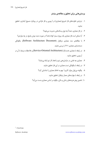 Software Academy www.software-academy.com
۱۹۹
‫ﭘﺮﺳﺶ‬‫ﺑﺮﺍﻱ‬ ‫ﻫﺎﻳﻲ‬‫ﻣﻄﺎﻟﻌﻪ‬ ‫ﻭ‬ ‫ﺗﺤﻘﻴﻖ‬‫ﺑﻴﺸﺘﺮ‬ ‫ﻱ‬
۱.‫ﺩﺭﺑﺎﺭﻩ‬‫ﺗﻔﺎﻭﺕ‬ ‫ﻱ‬‫ﺗﺸﺮﻳﺢ‬ ‫ﻓﺎﺯ‬ ‫ﻫﺎﻱ‬)‫ﻣﻌﻤﺎﺭﻱ‬(‫ﺁﺭ‬ ‫ﺩﺭ‬.‫ﻳﻮ‬.‫ﺩ‬‫ﺭﻭﻳﻜﺮ‬ ‫ﺩﺭ‬ ‫ﻃﺮﺍﺣﻲ‬ ‫ﻓﺎﺯ‬ ‫ﻭ‬ ‫ﭘﻲ‬‫ﹺ‬‫ﺥ‬‫ﻣﻨﺴﻮ‬‫ﺁﺑﺸﺎﺭﻱ‬،‫ﺗﺤﻘﻴﻖ‬
‫ﻧﻤﺎﻳﻴﺪ‬.
۲.‫ﺭﻳﺴﻚ‬ ‫ﻧﻮﻉ‬ ‫ﭼﻪ‬ ‫ﹰ‬‫ﺎ‬‫ﻋﻤﺪﺗ‬ ،‫ﻣﻌﻤﺎﺭﻱ‬ ‫ﻓﺎﺯ‬ ‫ﺩﺭ‬‫ﻣﻲ‬ ‫ﻣﺪﻳﺮﻳﺖ‬ ‫ﻫﺎﻳﻲ‬‫ﺷﻮﻧﺪ؟‬
۳.‫ﭘﺎﺳﺦ‬ ‫ﺑﻮﺩﻥ‬ ‫ﻣﺜﺒﺖ‬ ‫ﺻﻮﺭﺕ‬ ‫ﺩﺭ‬ ‫ﺑﺎﺷﺪ؟‬ ‫ﻛﻮﺗﺎﻩ‬ ‫ﺑﺴﻴﺎﺭ‬ ‫ﭘﺮﻭﮊﻩ‬ ‫ﻳﻚ‬ ‫ﻣﻌﻤﺎﺭﻱ‬ ‫ﻓﺎﺯ‬ ‫ﺍﺳﺖ‬ ‫ﻣﻤﻜﻦ‬ ‫ﺁﻳﺎ‬‫ﻣﻮﺍﺭﺩﻱ؟‬ ‫ﭼﻪ‬ ‫ﺩﺭ‬ ،
۴.‫ﻣﻄﺎﻟﻌﻪ‬ ‫ﺑﺎ‬‫ﻧﺮﻡ‬ ‫ﻣﻌﻤﺎﺭﻱ‬ ‫ﺳﻨﺪ‬ ‫ﻱ‬‫ﺍﻓﺰﺍﺭ‬)Software Architecture Document(‫ﭼﮕﻮﻧﮕﻲ‬ ،
‫ﻣﻌﻤﺎﺭﻱ‬ ‫ﻣﺴﺘﻨﺪﺳﺎﺯﻱ‬۱+۴‫ﻧﻤﺎﻳﻴﺪ‬ ‫ﺑﺮﺭﺳﻲ‬ ‫ﺭﺍ‬.
۵.‫ﺧﺪﻣﺖ‬ ‫ﻣﻌﻤﺎﺭﻱ‬ ‫ﺑﺎ‬ ‫ﺭﺍﺑﻄﻪ‬ ‫ﺩﺭ‬‫ﮔﺮﺍ‬)Service-Oriented Architecture(‫ﺩﺭ‬ ‫ﺁﻥ‬ ‫ﺑﺎ‬ ‫ﻣﺮﺗﺒﻂ‬ ‫ﻣﻼﺣﻈﺎﺕ‬ ‫ﻭ‬
‫ﺁﺭ‬.‫ﻳﻮ‬.‫ﻧﻤﺎﻳﻴﺪ‬ ‫ﺗﺤﻘﻴﻖ‬ ،‫ﭘﻲ‬.
۶.‫ﺳ‬ ‫ﺩﺭ‬ ‫ﻧﻘﺸﻲ‬ ‫ﭼﻪ‬ ‫ﻣﻌﻤﺎﺭﻱ‬‫ﺎﺯﻣﺎﻥ‬‫ﻣﻲ‬ ‫ﺍﻳﻔﺎ‬ ‫ﺗﻴﻢ‬ ‫ﻛﺎﺭ‬ ‫ﺍﻧﺠﺎﻡ‬ ‫ﻭ‬ ‫ﺗﻴﻢ‬ ‫ﺩﻫﻲ‬‫ﻧﻤﺎﻳﺪ؟‬
۷.‫ﻧﻤﺎﻳﻴﺪ‬ ‫ﺗﺤﻘﻴﻖ‬ ‫ﻓﺎﺯ‬ ‫ﺍﻳﻦ‬ ‫ﺩﺭ‬ ‫ﻣﻌﻤﺎﺭﻱ‬ ‫ﺖ‬‫ﺗﺴ‬ ‫ﭼﮕﻮﻧﮕﻲ‬ ‫ﺑﺎ‬ ‫ﺭﺍﺑﻄﻪ‬ ‫ﺩﺭ‬.
۸.‫ﻣﻲ‬ ‫ﭼﮕﻮﻧﻪ‬‫ﺩ‬‫ﻛﺎﺭﺑﺮ‬ ‫ﺩ‬‫ﻣﻮﺍﺭ‬ ‫ﺗﻮﺍﻥ‬١
‫ﻛﺮﺩ؟‬ ‫ﺷﻨﺎﺳﺎﻳﻲ‬ ‫ﺭﺍ‬ ‫ﻣﻌﻤﺎﺭﻱ‬ ‫ﻅ‬‫ﻟﺤﺎ‬ ‫ﺑﻪ‬ ‫ﻣﻬﻢ‬
۹.‫ﻣﻬﺎﺭﺕ‬ ‫ﺑﺎ‬ ‫ﺭﺍﺑﻄﻪ‬ ‫ﺩﺭ‬‫ﻧﺮﻡ‬ ‫ﹺ‬‫ﺭ‬‫ﻣﻌﻤﺎ‬ ‫ﻫﺎﻱ‬‫ﻧﻤﺎﻳﻴﺪ‬ ‫ﺗﺤﻘﻴﻖ‬ ‫ﺍﻓﺰﺍﺭ‬.
۱۰.‫ﺗﺨﻤﻴﻦ‬‫ﻫﺰﻳﻨﻪ‬ ‫ﹺ‬‫ﺮ‬‫ﺑﻬﺘ‬‫ﻣﺎﻟﻲ‬ ‫ﻭ‬ ‫ﺯﻣﺎﻧﻲ‬ ‫ﻫﺎﻱ‬،‫ﻣﻲ‬ ‫ﺑﺪﺳﺖ‬ ‫ﻣﻌﻤﺎﺭﻱ‬ ‫ﺍﺳﺎﺱ‬ ‫ﺑﺮ‬ ‫ﭼﮕﻮﻧﻪ‬‫ﺁﻳﺪ؟‬
1
- Use-Case
‫ﺗﺸﺮﻳﺢ‬ ‫ﻓﺎﺯ‬)‫ﻣﻌﻤﺎﺭﻱ‬(
 