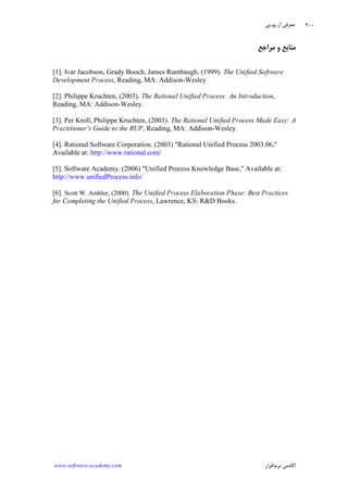 ‫ﺁﺭ‬ ‫ﻣﻌﺮﻓﻲ‬.‫ﻳﻮ‬.‫ﭘﻲ‬
‫ﺁﻛﺎﺩ‬‫ﻧﺮﻡ‬ ‫ﻣﻲ‬‫ﺍﻓﺰﺍﺭ‬www.software-academy.com
۲۰۰
‫ﻣﺮﺍﺟﻊ‬ ‫ﻭ‬ ‫ﻣﻨﺎﺑﻊ‬
[1]. Ivar Jacobson, Grady Booch, James Rumbaugh, (1999). The Unified Software
Development Process, Reading, MA: Addison-Wesley
[2]. Philippe Kruchten, (2003). The Rational Unified Process: An Introduction,
Reading, MA: Addison-Wesley.
[3]. Per Kroll, Philippe Kruchten, (2003). The Rational Unified Process Made Easy: A
Practitioner's Guide to the RUP, Reading, MA: Addison-Wesley.
[4]. Rational Software Corporation. (2003) "Rational Unified Process 2003.06,"
Available at: http://www.rational.com/
[5]. Software Academy. (2006) "Unified Process Knowledge Base," Available at:
http://www.unifiedProcess.info/
[6]. Scott W. Ambler, (2000). The Unified Process Elaboration Phase: Best Practices
for Completing the Unified Process, Lawrence, KS: R&D Books.
 