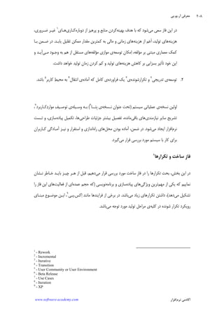 ‫ﺁﺭ‬ ‫ﻣﻌﺮﻓﻲ‬.‫ﻳﻮ‬.‫ﭘﻲ‬
‫ﺁﻛﺎﺩ‬‫ﻧﺮﻡ‬ ‫ﻣﻲ‬‫ﺍﻓﺰﺍﺭ‬www.software-academy.com
۲۰۸
‫ﻣﻲ‬ ‫ﺳﻌﻲ‬ ‫ﻓﺎﺯ‬ ‫ﺍﻳﻦ‬ ‫ﺩﺭ‬‫ﺑﻬﻴﻨﻪ‬ ‫ﻫﺪﻑ‬ ‫ﺑﺎ‬ ‫ﻛﻪ‬ ‫ﺷﻮﺩ‬‫ﺩﻭﺑﺎﺭﻩ‬ ‫ﺍﺯ‬ ‫ﭘﺮﻫﻴﺰ‬ ‫ﻭ‬ ‫ﻣﻨﺎﺑﻊ‬ ‫ﻛﺮﺩﻥ‬‫ﻛـﺎﺭﻱ‬‫ﻫـﺎﻱ‬١
،‫ﺿـﺮﻭﺭﻱ‬ ‫ﻏﻴـﺮ‬
‫ﻫﺰﻳﻨﻪ‬‫ﻫﺰﻳﻨﻪ‬ ‫ﺍﺯ‬ ‫ﻢ‬‫ﻋ‬‫ﹶ‬‫ﺍ‬ ،‫ﺗﻮﻟﻴﺪ‬ ‫ﻫﺎﻱ‬‫ﻳﺎﺑـﺪ‬ ‫ﺗﻘﻠﻴﻞ‬ ‫ﻣﻤﻜﻦ‬ ‫ﻣﻘﺪﺍﺭ‬ ‫ﻛﻤﺘﺮﻳﻦ‬ ‫ﺑﻪ‬ ‫ﻣﺎﻟﻲ‬ ‫ﻭ‬ ‫ﺯﻣﺎﻧﻲ‬ ‫ﻫﺎﻱ‬.‫ﺑـﺎ‬ ‫ﺿـﻤﻦ‬ ‫ﺩﺭ‬
‫ﺗﻮﺳﻌﻪ‬ ‫ﻣﻜﺎﻥ‬‫ﺍ‬ ،‫ﻣﺆﻟﻔﻪ‬ ‫ﺑﺮ‬ ‫ﻣﺒﺘﻨﻲ‬ ‫ﻣﻌﻤﺎﺭﻱ‬ ‫ﻛﻤﻚ‬‫ﻣﺆﻟﻔﻪ‬ ‫ﻣﻮﺍﺯﻱ‬ ‫ﻱ‬‫ﻣـﻲ‬ ‫ﻭﺟـﻮﺩ‬ ‫ﺑﻪ‬ ‫ﻫﻢ‬ ‫ﺍﺯ‬ ‫ﻣﺴﺘﻘﻞ‬ ‫ﻫﺎﻱ‬‫ﻭ‬ ‫ﺁﻳـﺪ‬
‫ﻫﺰﻳﻨﻪ‬ ‫ﻛﺎﻫﺶ‬ ‫ﺑﺮ‬ ‫ﺑﺴﺰﺍﻳﻲ‬ ‫ﺗﺄﺛﻴﺮ‬ ‫ﺧﻮﺩ‬ ‫ﺍﻳﻦ‬‫ﺩﺍﺷﺖ‬ ‫ﺧﻮﺍﻫﺪ‬ ‫ﺗﻮﻟﻴﺪ‬ ‫ﺯﻣﺎﻥ‬ ‫ﻛﺮﺩﻥ‬ ‫ﻛﻢ‬ ‫ﻭ‬ ‫ﺗﻮﻟﻴﺪ‬ ‫ﻫﺎﻱ‬.
۲.‫ﺗﻮﺳﻌ‬‫ﻪ‬‫ﺗﺪﺭﻳﺠﻲ‬ ‫ﻱ‬٢
‫ﺗﻜﺮﺍﺭﺷﻮﻧﺪﻩ‬ ‫ﻭ‬‫ﻱ‬٣
‫ﻳﻚ‬‫ﻓﺮﺍﻭﺭﺩﻩ‬‫ﻱ‬‫ﺁﻣﺎﺩﻩ‬ ‫ﻛﻪ‬ ‫ﻛﺎﻣﻞ‬‫ﺍﻧﺘﻘﺎﻝ‬ ‫ﻱ‬٤
‫ﻂ‬‫ﻣﺤﻴ‬ ‫ﺑﻪ‬‫ﻛﺎﺭﺑﺮ‬٥
‫ﺑﺎﺷﺪ‬.
‫ﻧﺴﺨﻪ‬ ‫ﺍﻭﻟﻴﻦ‬‫ﺳﻴﺴﺘﻢ‬ ‫ﻋﻤﻠﻴﺎﺗﻲ‬ ‫ﻱ‬)‫ﻧـﺴﺨﻪ‬ ‫ﻋﻨﻮﺍﻥ‬ ‫ﺗﺤﺖ‬‫ﹺﺘــﺎ‬‫ﺑ‬ ‫ﻱ‬٦
(‫ﻭﺳـﻴﻠﻪ‬ ‫ﺑـﻪ‬‫ﻛـﺎﺭﺑﺮﺩ‬‫ﺩ‬‫ﻣﻮﺍﺭ‬ ‫ﻒ‬‫ﺗﻮﺻـﻴ‬ ‫ﻱ‬٧
،
‫ﻧﻴﺎﺯﻣﻨﺪﻱ‬ ‫ﺳﺎﻳﺮ‬ ‫ﺗﺸﺮﻳﺢ‬‫ﺑﺎﻗﻲ‬ ‫ﻫﺎﻱ‬‫ﻃﺮﺍﺣﻲ‬ ‫ﺟﺰﺋﻴﺎﺕ‬ ‫ﺑﻴﺸﺘﺮ‬ ‫ﺗﻔﺼﻴﻞ‬ ،‫ﻣﺎﻧﺪﻩ‬‫ﭘﻴﺎﺩﻩ‬ ‫ﺗﻜﻤﻴﻞ‬ ،‫ﻫﺎ‬،‫ﺳﺎﺯﻱ‬‫ﺗـﺴﺖ‬ ‫ﻭ‬
‫ﻧﺮﻡ‬‫ﻣﻲ‬ ‫ﺍﻳﺠﺎﺩ‬ ‫ﺍﻓﺰﺍﺭ‬‫ﺷﻮﺩ‬.‫ﻣﺤﻞ‬ ‫ﻥ‬‫ﺑﻮﺩ‬ ‫ﺁﻣﺎﺩﻩ‬ ،‫ﺿﻤﻦ‬ ‫ﺩﺭ‬‫ﺭﺍﻩ‬ ‫ﻫﺎﻱ‬‫ﻛـﺎﺭﺑﺮﺍﻥ‬ ‫ﺁﻣـﺎﺩﮔﻲ‬ ‫ﻧﻴـﺰ‬ ‫ﻭ‬ ‫ﺍﺳﺘﻘﺮﺍﺭ‬ ‫ﻭ‬ ‫ﺍﻧﺪﺍﺯﻱ‬
‫ﻣﻲ‬ ‫ﻗﺮﺍﺭ‬ ‫ﺑﺮﺭﺳﻲ‬ ‫ﻣﻮﺭﺩ‬ ‫ﺳﻴﺴﺘﻢ‬ ‫ﺑﺎ‬ ‫ﻛﺎﺭ‬ ‫ﺑﺮﺍﻱ‬‫ﮔﻴﺮﺩ‬.
‫ﹺ‬‫ﺯ‬‫ﻓﺎ‬‫ﺗﻜﺮﺍﺭﻫﺎ‬ ‫ﻭ‬ ‫ﺳﺎﺧﺖ‬٨
‫ﺑﺨﺶ‬ ‫ﺍﻳﻦ‬ ‫ﺩﺭ‬،‫ﹺ‬‫ﺯ‬‫ﻓﺎ‬ ‫ﺩﺭ‬ ‫ﺭﺍ‬ ‫ﺗﻜﺮﺍﺭﻫﺎ‬ ‫ﺑﺤﺚ‬‫ﻣﻲ‬ ‫ﻗﺮﺍﺭ‬ ‫ﺑﺮﺭﺳﻲ‬ ‫ﻣﻮﺭﺩ‬ ‫ﺳﺎﺧﺖ‬‫ﺩﻫﻴﻢ‬.‫ﻧـﺸ‬ ‫ﺧـﺎﻃﺮ‬ ‫ﺑﺎﻳـﺪ‬ ‫ﭼﻴـﺰ‬ ‫ﻫـﺮ‬ ‫ﺍﺯ‬ ‫ﻗﺒﻞ‬‫ﺎﻥ‬
‫ﻣﻬﻢ‬ ‫ﺍﺯ‬ ‫ﻳﻜﻲ‬ ‫ﻛﻪ‬ ‫ﻧﻤﺎﻳﻴﻢ‬‫ﻭﻳﮋﮔﻲ‬ ‫ﺗﺮﻳﻦ‬‫ﭘﻴﺎﺩﻩ‬ ‫ﻫﺎﻱ‬‫ﺳﺎﺯﻱ‬‫ﺑﺮﻧﺎﻣﻪ‬ ‫ﻭ‬‫ﻧﻮﻳﺴﻲ‬)‫ﻋﻤﺪﻩ‬ ‫ﺣﺠﻢ‬ ‫ﻛﻪ‬‫ﺍ‬‫ﻱ‬‫ﺍﺯ‬‫ﻓﻌﺎﻟﻴﺖ‬‫ﻓﺎﺯ‬ ‫ﺍﻳﻦ‬ ‫ﻫﺎﻱ‬‫ﺭﺍ‬
‫ﻣﻲ‬ ‫ﺗﺸﻜﻴﻞ‬‫ﺩﻫﺪ‬(،‫ﻣﻲ‬ ‫ﺯﻳﺎﺩ‬ ‫ﺗﻜﺮﺍﺭﻫﺎﻱ‬ ‫ﺩﺍﺷﺘﻦ‬‫ﺑﺎﺷﺪ‬.‫ﻓﺮ‬ ‫ﺍﺯ‬ ‫ﺑﺮﺧﻲ‬ ‫ﺩﺭ‬‫ﺍ‬‫ﻛﺲ‬‫ﺍ‬ ‫ﻣﺎﻧﻨﺪ‬ ‫ﻳﻨﺪﻫﺎ‬.‫ﭘـﻲ‬٩
،‫ﻣﺒﻨـﺎﻱ‬ ‫ﻣﻮﺿـﻮﻉ‬ ‫ﺍﻳـﻦ‬
‫ﻛﻠﻴﻪ‬ ‫ﺩﺭ‬ ‫ﺷﻮﻧﺪﻩ‬ ‫ﺗﻜﺮﺍﺭ‬ ‫ﺭﻭﻳﻜﺮﺩ‬‫ﻣﺮﺍﺣﻞ‬ ‫ﻱ‬‫ﺗﻮﺟﻪ‬ ‫ﻣﻮﺭﺩ‬ ‫ﺗﻮﻟﻴﺪ‬‫ﻣﻲ‬‫ﺑﺎﺷﺪ‬.
1
- Rework
2
- Incremental
3
- Iterative
4
- Transition
5
- User Community or User Environment
6
- Beta Release
7
- Use Cases
8
- Iteration
9
- XP
 