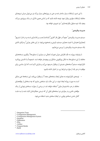 ‫ﺁﺭ‬ ‫ﻣﻌﺮﻓﻲ‬.‫ﻳﻮ‬.‫ﭘﻲ‬
‫ﺁﻛﺎﺩ‬‫ﻧﺮﻡ‬ ‫ﻣﻲ‬‫ﺍﻓﺰﺍﺭ‬www.software-academy.com
۲۱۴
‫ﺳﺎﺩﻩ‬ ‫ﺑﺴﻴﺎﺭ‬ ‫ﺍﺭﺗﺒﺎﻃﺎﺕ‬ ،‫ﺗﺪﺑﻴﺮ‬ ‫ﺍﻳﻦ‬ ‫ﺑﺎ‬‫ﭘﺮﻭﮊﻩ‬ ‫ﺩﺭ‬ ‫ﺣﺘﻲ‬ ‫ﻭ‬ ‫ﺷﺪﻩ‬ ‫ﺗﺮ‬‫ﻣﻲ‬ ‫ﻧﻴﺰ‬ ‫ﺑﺰﺭﮒ‬ ‫ﺑﺴﻴﺎﺭ‬ ‫ﻫﺎﻱ‬‫ﺗـﻴﻢ‬ ‫ﻣﻴـﺎﻥ‬ ‫ﺗـﻮﺍﻥ‬‫ﻫـﺎﻱ‬
‫ﻣ‬ ‫ﺍﺭﺗﺒﺎﻃﺎﺕ‬ ‫ﻣﺨﺘﻠﻒ‬‫ﺆ‬‫ﻧﻤﻮﺩ‬ ‫ﺑﺮﻗﺮﺍﺭ‬ ‫ﺛﺮﻱ‬.‫ﭘـﺮﻭﮊﻩ‬ ‫ﻳـﻚ‬ ‫ﺩﺭ‬ ،‫ﺩﻻﻳﻞ‬ ‫ﻫﻤﻴﻦ‬ ‫ﺍﺳﺎﺱ‬ ‫ﺑﺮ‬ ‫ﻛﻪ‬ ‫ﺑﺎﺷﻴﺪ‬ ‫ﺩﺍﺷﺘﻪ‬ ‫ﺗﻮﺟﻪ‬،‫ﺑـﺰﺭﮒ‬ ‫ﻱ‬
‫ﺗﻴﻢ‬ ‫ﻳﻚ‬ ‫ﻭﺟﻮﺩ‬‫ﹺ‬‫ﻝ‬‫ﻣﺴﺌﻮ‬‫ﻳﻜﭙ‬‫ﺎﺭﭼﻪ‬‫ﺳﺎﺯﻱ‬١
‫ﺑﻮﺩ‬ ‫ﺧﻮﺍﻫﺪ‬ ‫ﺿﺮﻭﺭﻱ‬ ‫ﻧﻴﺰ‬.
‫ﭘﻴﻜﺮﺑﻨﺪﻱ‬ ‫ﻣﺪﻳﺮﻳﺖ‬٢
‫ﭘﻴﻜﺮﺑﻨﺪﻱ‬ ‫ﻣﺪﻳﺮﻳﺖ‬ ‫ﺳﻴﺴﺘﻢ‬٣
‫ﹰ‬‫ﺎ‬‫ﻋﻤﻮﻣ‬‫ﹺ‬‫ﻝ‬‫ﻃﻮ‬ ‫ﺩﺭ‬‫ﻓﺎﺯ‬‫ﺁﻏﺎﺯﻳﻦ‬٤
)‫ﺷﻨﺎﺧﺖ‬(‫ﺭﺍﻩ‬ ‫ﻭ‬ ‫ﻧﺼﺐ‬‫ﻓـﺎﺯ‬ ‫ﺩﺭ‬ ‫ﻭ‬ ‫ﺷـﺪﻩ‬ ‫ﺍﻧـﺪﺍﺯﻱ‬‫ﺗـﺸﺮﻳﺢ‬٥
)‫ﻣﻌﻤﺎﺭﻱ‬(‫ﺖ‬‫ﺗﺜﺒﻴ‬ ‫ﺑﺎ‬ ‫ﻫﻤﺰﻣﺎﻥ‬‫ﻣﻲ‬ ‫ﺗﺼﺤﻴﺢ‬ ‫ﻭ‬ ‫ﺑﺎﺯﺑﻴﻨﻲ‬ ،‫ﺳﻴﺴﺘﻢ‬ ‫ﻣﻌﻤﺎﺭﻱ‬‫ﺷﻮﺩ‬.‫ﭼﺮﺍﻳﻲ‬ ‫ﺑﺨﺶ‬ ‫ﺍﻳﻦ‬ ‫ﺩﺭ‬٦
‫ﺩﺍﺷﺘﻦ‬ ‫ﻣﺰﺍﻳﺎﻱ‬ ‫ﻭ‬
‫ﻣﺪﻳﺮﻳﺖ‬ ‫ﺳﻴﺴﺘﻢ‬ ‫ﻳﻚ‬‫ﻣﻲ‬ ‫ﺑﺮﺭﺳﻲ‬ ‫ﺭﺍ‬ ‫ﭘﻴﻜﺮﺑﻨﺪﻱ‬‫ﻧﻤﺎﻳﻴﻢ‬.
‫ﹼ‬‫ﻠ‬‫ﻋ‬ ‫ﺑﻪ‬ ،‫ﭘﺮﻭﮊﻩ‬ ‫ﭘﻴﺸﺮﻓﺖ‬ ‫ﺑﺎ‬‫ﺖ‬‫ﺩﺳﺘﺎﻭﺭﺩﻫﺎ‬ ‫ﺍﺯ‬ ‫ﺑﺴﻴﺎﺭﻱ‬ ‫ﺩﺭ‬ ‫ﻋﻤﺎﻟﻲ‬‫ﺍ‬ ‫ﺗﻐﻴﻴﺮﺍﺕ‬ ‫ﻣﻴﺰﺍﻥ‬ ‫ﺍﻓﺰﺍﻳﺶ‬٧
‫ﻧـﺴﺨﻪ‬ ‫ﭘﻴﮕﻴﺮﻱ‬ ،‫ﻫـﺎﻱ‬
‫ﻣﺸﻜﻞ‬ ‫ﺭﻭﺯﺍﻓﺰﻭﻧﻲ‬ ‫ﺷﻜﻞ‬ ‫ﺑﻪ‬ ،‫ﺩﺳﺘﺎﻭﺭﺩﻫﺎ‬ ‫ﺍﻳﻦ‬ ‫ﺍﺯ‬ ‫ﻣﺨﺘﻠﻒ‬‫ﭘﻴﭽﻴﺪﻩ‬ ‫ﻭ‬ ‫ﺗﺮ‬‫ﺷـﺪ‬ ‫ﺧﻮﺍﻫﺪ‬ ‫ﺗﺮ‬.‫ﺭﻭﻳﻜـﺮﺩ‬ ‫ﺩﺍﺷـﺘﻦ‬ ‫ﺑـﺎ‬ ‫ﹰ‬‫ﺎ‬‫ﺧـﺼﻮﺻ‬
‫ﻧﺴﺨﻪ‬ ‫ﹰ‬‫ﺍ‬‫ﻣﺴﺘﻤﺮ‬ ،‫ﺗﻜﺮﺍﺭﺷﻮﻧﺪﻩ‬‫ﺍ‬ ‫ﺟﺪﻳﺪﻱ‬ ‫ﻫﺎﻱ‬‫ﻧﺮﻡ‬ ‫ﺯ‬‫ﻣﻲ‬ ‫ﻭﺟﻮﺩ‬ ‫ﺑﻪ‬ ‫ﺍﻓﺰﺍﺭ‬‫ﺑﺮﺍﻱ‬ ‫ﻣﻨﺎﺳﺒﻲ‬ ‫ﺍﺑﺰﺍﺭ‬ ‫ﻛﻪ‬ ‫ﺍﺳﺖ‬ ‫ﻻﺯﻡ‬ ‫ﺑﻨﺎﺑﺮﺍﻳﻦ‬ ‫ﻭ‬ ‫ﺁﻳﺪ‬
‫ﺩﺭ‬ ‫ﻣﻮﻓﻘﻴﺖ‬‫ﺍﺯ‬ ‫ﻳﻚ‬ ‫ﻫﺮ‬‫ﻣﻮﺍﺭﺩ‬‫ﺷﺮﺍﻳﻂ‬ ‫ﻭ‬‫ﺯﻳﺮ‬،‫ﺑﺎﺷﻴﻢ‬ ‫ﺩﺍﺷﺘﻪ‬ ‫ﺍﺧﺘﻴﺎﺭ‬ ‫ﺩﺭ‬:
-‫ﺗﻮﺳﻌﻪ‬‫ﻧﺴﺨﻪ‬ ‫ﺩ‬‫ﺍﻳﺠﺎ‬ ‫ﻣﻌﻨﺎﻱ‬ ‫ﺑﻪ‬ ‫ﺗﻜﺮﺍﺭﺷﻮﻧﺪﻩ‬ ‫ﻱ‬‫ﻣﺘﻌﺪﺩ‬ ‫ﻫﺎﻱ‬٨
‫ﻧﺮﻡ‬ ‫ﺍﺯ‬‫ﻣﻲ‬ ‫ﺍﻓﺰﺍﺭ‬‫ﺑﺎﺷﺪ‬.‫ﻧﺴﺨﻪ‬ ‫ﺍﻳﻦ‬‫ﻣﻤﻜﻦ‬ ‫ﺣﺘﻲ‬ ‫ﻫﺎ‬
‫ﺷﻮﻧﺪ‬ ‫ﺍﻳﺠﺎﺩ‬ ‫ﺭﻭﺯﺍﻧﻪ‬ ‫ﺻﻮﺭﺕ‬ ‫ﺑﻪ‬ ‫ﺍﺳﺖ‬.‫ﺩﺭ‬‫ﻧﺴﺨﻪ‬ ‫ﭼﻪ‬ ‫ﻛﻪ‬ ‫ﻧﻤﺎﻳﻴﻢ‬ ‫ﻣﺸﺨﺺ‬ ‫ﺑﺎﻳﺪ‬ ‫ﺣﺎﻟﺖ‬ ‫ﺍﻳﻦ‬‫ﺍﺯ‬ ‫ﺍﻱ‬‫ﻣﺆﻟﻔﻪ‬‫ﻫـﺎﻱ‬
‫ﺳﺎﺧﺖ‬ ‫ﻫﺮ‬ ‫ﺩﺭ‬ ‫ﻣﺨﺘﻠﻒ‬‫ﻣﻴﺎﻧﻲ‬ ‫ﹺ‬‫ﺯ‬‫ﻭﺳﺎ‬٩
‫ﺷﺪ‬ ‫ﺧﻮﺍﻫﺪ‬ ‫ﺍﺳﺘﻔﺎﺩﻩ‬.‫ﻧـﺴﺨﻪ‬ ،‫ﻣـﻮﺍﺭﺩ‬ ‫ﺍﺯ‬ ‫ﺑﺮﺧـﻲ‬ ‫ﺩﺭ‬‫ﻳـﻚ‬ ‫ﺍﺯ‬ ‫ﻧﻬـﺎﻳﻲ‬ ‫ﻱ‬
‫ﻣﺆﻟﻔﻪ‬‫ﻧﺴﺨﻪ‬ ‫ﻧﻴﺰ‬ ‫ﻣﻮﺍﺭﺩﻱ‬ ‫ﺩﺭ‬ ‫ﻭ‬ ‫ﺧﺎﺹ‬ ‫ﻱ‬‫ﻋﻠـﺖ‬ ‫ﺑـﻪ‬ ‫ﻳﺎ‬ ‫ﺷﺪﻩ‬ ‫ﺍﺛﺒﺎﺕ‬ ‫ﻋﻤﻠﻜﺮﺩﺷﺎﻥ‬ ‫ﺩﺭﺳﺘﻲ‬ ‫ﻛﻪ‬ ‫ﺁﻥ‬ ‫ﻗﺒﻠﻲ‬ ‫ﻫﺎﻱ‬
‫ﻧﺴﺨﻪ‬ ‫ﻧﺸﺪﻥ‬ ‫ﻛﺎﻣﻞ‬‫ﺩﺭ‬ ،‫ﻧﻬﺎﻳﻲ‬ ‫ﻱ‬‫ﺩ‬‫ﺍﻳﺠﺎ‬‫ﻧﺴﺨﻪ‬‫ﻣﻲ‬ ‫ﺍﺳﺘﻔﺎﺩﻩ‬ ‫ﺟﺪﻳﺪ‬ ‫ﻱ‬‫ﺷﻮﺩ‬.
1
- Integration Team
2
- Configuration Management
3
- Configuration Management System
4
- Inception
5
- Elaboration
6
- Why
7
- Artifact
8
- Frequent Builds
9
- Build
 