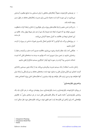 Software Academy www.software-academy.com
۲۱۵
-‫ﺗﻮﺳﻌﻪ‬ ‫ﺩﺭ‬،‫ﺗﻜﺮﺍﺭﺷﻮﻧﺪﻩ‬ ‫ﻱ‬‫ﹰ‬‫ﻻ‬‫ﻣﻌﻤﻮ‬‫ﺁﺯﻣـﺎﻳﺶ‬ ‫ﻣﻄﻠـﻮﺏ‬ ‫ﻧﺘـﺎﻳﺞ‬ ‫ﺑـﻪ‬ ‫ﺩﺳـﺘﻴﺎﺑﻲ‬ ‫ﺑﺮﺍﻱ‬ ‫ﺭﺍ‬ ‫ﻣﺨﺘﻠﻔﻲ‬ ‫ﺭﺍﻫﻜﺎﺭﻫﺎﻱ‬
‫ﻣﻲ‬‫ﻧﻤﺎﻳﻴﻢ‬.‫ﻣﺴﻴﺮ‬ ‫ﻃﻮﻝ‬ ‫ﺩﺭ‬ ‫ﻣﺨﺘﻠﻒ‬ ‫ﺭﺍﻫﻜﺎﺭﻫﺎﻱ‬ ‫ﻣﺪﻳﺮﻳﺖ‬ ‫ﺑﺮﺍﻱ‬ ‫ﻣﻨﺎﺳﺒﻲ‬ ‫ﻣﺤﻴﻂ‬ ‫ﺍﺳﺖ‬ ‫ﻻﺯﻡ‬ ‫ﺻﻮﺭﺕ‬ ‫ﺍﻳﻦ‬ ‫ﺩﺭ‬
‫ﺑﺎﺷﺪ‬ ‫ﺩﺍﺷﺘﻪ‬ ‫ﻭﺟﻮﺩ‬.
-‫ﺑﺰﺭﮒ‬ ‫ﺑﺎ‬‫ﺷﺪﻥ‬ ‫ﺗﺮ‬‫ﻓﻌﺎﻟﻴﺖ‬ ‫ﺩ‬‫ﺍﺯﺩﻳﺎ‬ ‫ﻭ‬ ‫ﺣﺠﻢ‬‫ﻫﺎﻱ‬،‫ﻧـﺎﻣﻄﻠﻮﺏ‬ ‫ﺍﺛﺮﺍﺕ‬ ‫ﺍﻳﺠﺎﺩ‬ ‫ﻭ‬ ‫ﺗﺪﺍﺧﻞ‬ ‫ﺍﺯ‬ ‫ﺟﻠﻮﮔﻴﺮﻱ‬ ‫ﺑﺮﺍﻱ‬ ،‫ﭘﺮﻭﮊﻩ‬
‫ﺍﺯ‬ ‫ﺗﻴﻢ‬ ‫ﻳﻚ‬ ‫ﺗﻮﺳﻂ‬ ‫ﺷﺪﻩ‬ ‫ﺍﻳﺠﺎﺩ‬ ‫ﺗﻐﻴﻴﺮﺍﺕ‬ ‫ﻛﻪ‬ ‫ﺑﻮﺩ‬ ‫ﺧﻮﺍﻫﺪ‬ ‫ﺿﺮﻭﺭﻱ‬‫ﺪ‬‫ﺩﻳ‬‫ﺗﻴﻢ‬ ‫ﺳﺎﻳﺮ‬‫ﺑﻤﺎﻧﺪ‬ ‫ﭘﻨﻬﺎﻥ‬ ‫ﻫﺎ‬.‫ﺑـﺮ‬ ‫ﻋﻼﻭﻩ‬
‫ﺗﻴﻢ‬ ‫ﺍﻋﻀﺎﻱ‬ ‫ﺍﻳﻦ‬‫ﻣﻲ‬ ‫ﻛﺎﺭﺷﺎﻥ‬ ‫ﻣﺤﻴﻂ‬ ‫ﻛﻨﺘﺮﻝ‬ ‫ﺑﻪ‬ ‫ﻋﻼﻗﻤﻨﺪ‬ ‫ﻧﻴﺰ‬ ‫ﻫﺎ‬‫ﺑﺎﺷﻨﺪ‬.
-‫ﭘﺮﻭﮊﻩ‬ ‫ﺩﺭ‬‫ﺍﺟﺎﺯﻩ‬ ‫ﻛﻪ‬ ‫ﺭﺍ‬ ‫ﺍﻓﺮﺍﺩﻱ‬ ‫ﺑﺎﻳﺪ‬ ،‫ﺑﺰﺭﮒ‬ ‫ﻫﺎﻱ‬‫ﻋﻤﺎﻝ‬‫ﺍ‬ ‫ﻱ‬‫ﻳﻚ‬،‫ﺩﺍﺭﻧـﺪ‬ ‫ﺭﺍ‬ ‫ﭘـﺮﻭﮊﻩ‬ ‫ﺩﺭ‬ ‫ﺧـﺎﺹ‬ ‫ﺗﻐﻴﻴﺮﺍﺕ‬ ‫ﺳﺮﻱ‬
‫ﻧﻤﺎﻳﻴﻢ‬ ‫ﻛﻨﺘﺮﻝ‬.
-‫ﻣﻲ‬ ‫ﺑﺮﺧﻮﺭﺩ‬ ‫ﺍﺷﺘﺒﺎﻩ‬ ‫ﻭ‬ ‫ﺧﻄﺎ‬ ‫ﻳﻚ‬ ‫ﺑﺎ‬ ‫ﻛﻪ‬ ‫ﻫﻨﮕﺎﻣﻲ‬‫ﺭﺍ‬ ‫ﺧﻄـﺎ‬ ‫ﻭ‬ ‫ﺑﺮﮔـﺸﺘﻪ‬ ‫ﻋﻘـﺐ‬ ‫ﺑﻪ‬ ‫ﻛﻪ‬ ‫ﻫﺴﺘﻴﻢ‬ ‫ﻋﻼﻗﻤﻨﺪ‬ ،‫ﻧﻤﺎﻳﻴﻢ‬
‫ﺭﻳﺸﻪ‬‫ﻧﻤﺎﻳﻴﻢ‬ ‫ﻳﺎﺑﻲ‬.‫ﻧﺴﺨﻪ‬ ‫ﺑﻪ‬ ‫ﺳﺮﻋﺖ‬ ‫ﺑﻪ‬ ‫ﺑﺘﻮﺍﻧﻴﻢ‬ ‫ﻛﻪ‬ ‫ﺍﺳﺖ‬ ‫ﺿﺮﻭﺭﻱ‬ ‫ﺑﺴﻴﺎﺭ‬ ‫ﺿﻤﻦ‬ ‫ﺩﺭ‬‫ﺗﺜﺒﻴـﺖ‬ ‫ﻛﻪ‬ ‫ﻗﺒﻠﻲ‬ ‫ﻫﺎﻱ‬
‫ﺷﺪﻩ‬‫ﺩﺭ‬ ‫ﻭ‬ ‫ﻛﺮﺩﻩ‬ ‫ﭘﻴﺪﺍ‬ ‫ﺩﺳﺘﺮﺳﻲ‬ ،‫ﺍﻧﺪ‬‫ﹺ‬‫ﻦ‬‫ﺟﺎﻳﮕﺰﻳ‬ ‫ﺭﺍ‬ ‫ﺁﻧﻬﺎ‬ ‫ﻟﺰﻭﻡ‬ ‫ﺻﻮﺭﺕ‬‫ﻣﺸﻜﻞ‬ ‫ﺳﻴﺴﺘﻢ‬‫ﹺ‬‫ﺭ‬‫ﺩﺍ‬‫ﻧﻤﺎﻳﻴﻢ‬ ‫ﻓﻌﻠﻲ‬.
‫ﺭﺍﻩ‬‫ﻣﻲ‬ ‫ﭘﻴﻜﺮﺑﻨﺪﻱ‬ ‫ﻣﺪﻳﺮﻳﺖ‬ ‫ﺳﻴﺴﺘﻢ‬ ‫ﻳﻚ‬ ‫ﺍﺯ‬ ‫ﺍﺳﺘﻔﺎﺩﻩ‬ ،‫ﻣﻨﺎﺳﺐ‬ ‫ﺣﻞ‬‫ﺑﺎﺷﺪ‬.‫ﺭﺍﻩ‬ ‫ﺳﻴﺴﺘﻤﻲ‬ ‫ﭼﻨﻴﻦ‬ ‫ﺍﻳﻨﻜﻪ‬ ‫ﺍﺯ‬ ‫ﺑﻌﺪ‬‫ﺍﻧﺪﺍﺯﻱ‬
‫ﻧﺴﺨﻪ‬ ،‫ﺷﺪﻩ‬ ‫ﺗﻬﻴﻪ‬ ‫ﺩﺳﺘﺎﻭﺭﺩ‬ ‫ﻭ‬ ‫ﻓﺎﻳﻞ‬ ‫ﻫﺰﺍﺭﺍﻥ‬ ‫ﻥ‬‫ﻧﮕﺮﺍ‬ ‫ﺗﻴﻢ‬ ‫ﺍﻋﻀﺎﻱ‬ ،‫ﮔﺮﺩﻳﺪ‬‫ﻣﻴﺎﻥ‬ ‫ﺍﺭﺗﺒﺎﻁ‬ ‫ﻭ‬ ‫ﻭﺍﺑﺴﺘﮕﻲ‬ ‫ﻧﻴﺰ‬ ‫ﻭ‬ ‫ﻣﺨﺘﻠﻒ‬ ‫ﻫﺎﻱ‬
،‫ﺁﻧﻬﺎ‬‫ﻓﻌﺎﻟﻴﺖ‬ ‫ﺑﻪ‬ ‫ﺭﺍ‬ ‫ﺑﻴﺸﺘﺮﻱ‬ ‫ﻭﻗﺖ‬ ‫ﺑﻮﺩ‬ ‫ﺧﻮﺍﻫﻨﺪ‬ ‫ﻗﺎﺩﺭ‬ ‫ﺗﺮﺗﻴﺐ‬ ‫ﺑﺪﻳﻦ‬ ‫ﻭ‬ ‫ﺑﻮﺩ‬ ‫ﻧﺨﻮﺍﻫﻨﺪ‬‫ﺩﻫﻨﺪ‬ ‫ﺍﺧﺘﺼﺎﺹ‬ ‫ﭘﺮﻭﮊﻩ‬ ‫ﺍﺻﻠﻲ‬ ‫ﻫﺎﻱ‬.
‫ﺑﺮﻧﺎﻣﻪ‬‫ﻳﻜﭙﺎﺭﭼﻪ‬ ‫ﺭﻳﺰﻱ‬‫ﺳﺎﺯﻱ‬
١
‫ﺩ‬‫ﺭﻭﻳﻜﺮ‬ ‫ﺩﺭ‬‫ﻳﻜﭙﺎﺭﭼﻪ‬ ،‫ﺗﻜﺮﺍﺭﺷﻮﻧﺪﻩ‬‫ﻳﻜﭙﺎﺭﭼﻪ‬ ‫ﺖ‬‫ﺗﺴ‬ ‫ﻭ‬ ‫ﺳﺎﺯﻱ‬‫ﭘﻴﭽﻴﺪﻩ‬ ‫ﺑﺴﻴﺎﺭ‬ ،‫ﺳﺎﺯﻱ‬‫ﻣﻲ‬ ‫ﺗﺮ‬‫ﺑﺎﺷﺪ‬.‫ﺗﻜﺮﺍﺭ‬ ‫ﻫﺮ‬ ‫ﺩﺭ‬،‫ﻳﻚ‬ ‫ﺑﺎﻳﺪ‬
‫ﺑﺮﻧﺎﻣﻪ‬‫ﻳﻜﭙﺎﺭﭼﻪ‬ ‫ﻱ‬‫ﺳﺎﺯﻱ‬٢
‫ﺑﺎﺷﻴ‬ ‫ﺩﺍﺷﺘﻪ‬‫ﻗﺎﺑﻠﻴﺖ‬ ‫ﺑﻴﺎﻧﮕﺮ‬ ‫ﻛﻪ‬ ‫ﻢ‬‫ﻫﺎﻳﻲ‬‫ﺗﺴﺖ‬ ‫ﹺ‬‫ﻞ‬‫ﻗﺎﺑ‬‫ﻫﺮ‬ ‫ﺩﺭ‬‫ﻧﺴﺨﻪ‬‫ﻱ‬‫ﻣﻴﺎﻧﻲ‬٣
‫ﻋﻼﻭﻩ‬ ‫ﺑﻪ‬‫ﻱ‬
‫ﻣﺆﻟﻔﻪ‬‫ﺍﺭﺍﺋﻪ‬ ‫ﺑﺮﺍﻱ‬ ‫ﻛﻪ‬ ‫ﻫﺎﻳﻲ‬‫ﻗﺎﺑﻠﻴﺖ‬ ‫ﺍﻳﻦ‬ ‫ﻱ‬‫ﺷﻮﻧﺪ‬ ‫ﺗﻠﻔﻴﻖ‬ ‫ﻫﻢ‬ ‫ﺑﺎ‬ ‫ﺑﺎﻳﺪ‬ ‫ﻫﺎ‬‫ﻣﻲ‬ ،‫ﺑﺎﺷﺪ‬.‫ﻗﺎﺑﻠﻴﺖ‬‫ﺍﺳﺖ‬ ‫ﻣﻤﻜﻦ‬ ‫ﻧﻈﺮ‬ ‫ﻣﻮﺭﺩ‬ ‫ﻫﺎﻱ‬
1
- Integration Planning
2
- Integration Build Plan
3
- Build
‫ﺳﺎﺧﺖ‬ ‫ﻓﺎﺯ‬
 