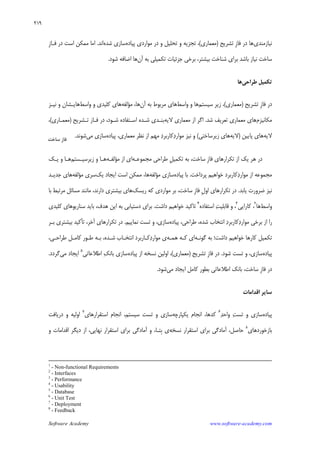 Software Academy www.software-academy.com
۲۱۹
‫ﻧﻴﺎﺯﻣﻨﺪﻱ‬‫ﹺ‬‫ﺯ‬‫ﻓﺎ‬ ‫ﺩﺭ‬ ‫ﻫﺎ‬‫ﺗﺸﺮﻳﺢ‬)‫ﻣﻌﻤﺎﺭﻱ‬(،‫ﭘﻴﺎﺩﻩ‬ ‫ﻣﻮﺍﺭﺩﻱ‬ ‫ﺩﺭ‬ ‫ﻭ‬ ‫ﺗﺤﻠﻴﻞ‬ ‫ﻭ‬ ‫ﺗﺠﺰﻳﻪ‬‫ﺳﺎﺯﻱ‬‫ﺷﺪﻩ‬‫ﺍﻧﺪ‬.‫ﻣﻤ‬ ‫ﺍﻣﺎ‬‫ﹺ‬‫ﺯ‬‫ﻓـﺎ‬ ‫ﺩﺭ‬ ‫ﺍﺳﺖ‬ ‫ﻜﻦ‬
‫ﺁﻥ‬ ‫ﺑﻪ‬ ‫ﺗﻜﻤﻴﻠﻲ‬ ‫ﺟﺰﺋﻴﺎﺕ‬ ‫ﺑﺮﺧﻲ‬ ،‫ﺑﻴﺸﺘﺮ‬ ‫ﺷﻨﺎﺧﺖ‬ ‫ﺑﺮﺍﻱ‬ ‫ﺑﺎﺷﺪ‬ ‫ﻧﻴﺎﺯ‬ ‫ﺳﺎﺧﺖ‬‫ﺷﻮﺩ‬ ‫ﺍﺿﺎﻓﻪ‬ ‫ﻫﺎ‬.
‫ﻃﺮﺍﺣﻲ‬ ‫ﺗﻜﻤﻴﻞ‬‫ﻫﺎ‬
‫ﹺ‬‫ﺯ‬‫ﻓﺎ‬ ‫ﺩﺭ‬‫ﺗﺸﺮﻳﺢ‬)‫ﻣﻌﻤﺎﺭﻱ‬(‫ﺳﻴﺴﺘﻢ‬ ‫ﺯﻳﺮ‬ ،‫ﻭﺍﺳﻂ‬ ‫ﻭ‬ ‫ﻫﺎ‬‫ﻫﺎﻱ‬‫ﺁﻥ‬ ‫ﺑﻪ‬ ‫ﻣﺮﺑﻮﻁ‬،‫ﻫﺎ‬‫ﻣﺆﻟﻔﻪ‬‫ﻭﺍﺳﻂ‬ ‫ﻭ‬ ‫ﻛﻠﻴﺪﻱ‬ ‫ﻫﺎﻱ‬‫ﻧﻴـﺰ‬ ‫ﻭ‬ ‫ﻫﺎﻳـﺸﺎﻥ‬
‫ﻣﻜﺎﻧﻴﺰﻡ‬‫ﺷﺪ‬ ‫ﺗﻌﺮﻳﻒ‬ ‫ﻣﻌﻤﺎﺭﻱ‬ ‫ﻫﺎﻱ‬.‫ﻻﻳﻪ‬ ‫ﻣﻌﻤﺎﺭﻱ‬ ‫ﺍﺯ‬ ‫ﺍﮔﺮ‬‫ﺑﻨـﺪﻱ‬‫ﻓـﺎﺯ‬ ‫ﺩﺭ‬ ،‫ﺷـﻮﺩ‬ ‫ﺍﺳـﺘﻔﺎﺩﻩ‬ ‫ﺷـﺪﻩ‬‫ﺗـﺸﺮﻳﺢ‬)‫ﻣﻌﻤـﺎﺭﻱ‬(،
‫ﻻﻳﻪ‬‫ﭘﺎﻳﻴﻦ‬ ‫ﻫﺎﻱ‬)‫ﻻﻳﻪ‬‫ﺯﻳﺮﺳﺎﺧﺘﻲ‬ ‫ﻫﺎﻱ‬(‫ﺩ‬‫ﻛﺎﺭﺑﺮ‬‫ﺩ‬‫ﻣﻮﺍﺭ‬ ‫ﻧﻴﺰ‬ ‫ﻭ‬‫ﭘﻴﺎﺩﻩ‬ ،‫ﻣﻌﻤﺎﺭﻱ‬ ‫ﻧﻈﺮ‬ ‫ﺍﺯ‬ ‫ﻣﻬﻢ‬‫ﻣﻲ‬ ‫ﺳﺎﺯﻱ‬‫ﺷﻮﻧﺪ‬.
‫ﻫﺮ‬ ‫ﺩﺭ‬‫ﹺ‬‫ﺯ‬‫ﻓﺎ‬ ‫ﺗﻜﺮﺍﺭﻫﺎﻱ‬ ‫ﺍﺯ‬ ‫ﻳﻚ‬‫ﻣﺠﻤﻮﻋـﻪ‬ ‫ﻃﺮﺍﺣﻲ‬ ‫ﹺ‬‫ﻞ‬‫ﺗﻜﻤﻴ‬ ‫ﺑﻪ‬ ،‫ﺳﺎﺧﺖ‬‫ﺍﺯ‬ ‫ﺍﻱ‬‫ﻣﺆﻟﻔـﻪ‬‫ﺯﻳﺮﺳﻴـﺴﺘﻢ‬ ‫ﻭ‬ ‫ﻫـﺎ‬‫ﻳـﻚ‬ ‫ﻭ‬ ‫ﻫـﺎ‬
‫ﺩ‬‫ﻣﻮﺍﺭ‬ ‫ﺍﺯ‬ ‫ﻣﺠﻤﻮﻋﻪ‬‫ﭘﺮ‬ ‫ﺧﻮﺍﻫﻴﻢ‬ ‫ﻛﺎﺭﺑﺮﺩ‬‫ﺩﺍﺧﺖ‬.‫ﭘﻴﺎﺩ‬ ‫ﺑﺎ‬‫ﻩ‬‫ﺳﺎﺯﻱ‬‫ﻣﺆﻟﻔﻪ‬‫ﻫﺎ‬،‫ﻳﻚ‬ ‫ﺍﻳﺠﺎﺩ‬ ‫ﺍﺳﺖ‬ ‫ﻣﻤﻜﻦ‬‫ﺳﺮﻱ‬‫ﻣﺆﻟﻔﻪ‬‫ﺟﺪﻳـﺪ‬ ‫ﻫﺎﻱ‬
‫ﻧﻴﺰ‬‫ﻳﺎﺑﺪ‬ ‫ﺿﺮﻭﺭﺕ‬.‫ﹺ‬‫ﻝ‬‫ﺍﻭ‬ ‫ﺗﻜﺮﺍﺭﻫﺎﻱ‬ ‫ﺩﺭ‬‫ﹺ‬‫ﺯ‬‫ﻓﺎ‬‫ﺭﻳﺴﻚ‬ ‫ﻛﻪ‬ ‫ﻣﻮﺍﺭﺩﻱ‬ ‫ﺑﺮ‬ ،‫ﺳﺎﺧﺖ‬‫ﺑﺎ‬ ‫ﻣﺮﺗﺒﻂ‬ ‫ﻣﺴﺎﺋﻞ‬ ‫ﻣﺎﻧﻨﺪ‬ ،‫ﺩﺍﺭﻧﺪ‬ ‫ﺑﻴﺸﺘﺮﻱ‬ ‫ﻫﺎﻱ‬
‫ﻭﺍﺳﻂ‬‫ﻫﺎ‬٢
‫ﻛﺎﺭﺍﻳﻲ‬ ،٣
‫ﺍﺳﺘﻔﺎﺩﻩ‬ ‫ﺖ‬‫ﻗﺎﺑﻠﻴ‬ ‫ﻭ‬ ،٤
‫ﺩﺍﺷﺖ‬ ‫ﺧﻮﺍﻫﻴﻢ‬ ‫ﺗﺎﻛﻴﺪ‬.‫ﺑﺎﻳﺪ‬ ،‫ﻫﺪﻑ‬ ‫ﺍﻳﻦ‬ ‫ﺑﻪ‬ ‫ﺩﺳﺘﻴﺎﺑﻲ‬ ‫ﺑﺮﺍﻱ‬‫ﻛﻠﻴﺪﻱ‬ ‫ﺳﻨﺎﺭﻳﻮﻫﺎﻱ‬
‫ﺍﺯ‬ ‫ﺭﺍ‬‫ﭘﻴﺎﺩﻩ‬ ،‫ﻃﺮﺍﺣﻲ‬ ،‫ﺷﺪﻩ‬ ‫ﺍﻧﺘﺨﺎﺏ‬ ‫ﺩ‬‫ﻛﺎﺭﺑﺮ‬‫ﺩ‬‫ﻣﻮﺍﺭ‬ ‫ﺑﺮﺧﻲ‬‫ﺳﺎﺯﻱ‬،‫ﺗﺴﺖ‬ ‫ﻭ‬‫ﻧﻤﺎﻳﻴﻢ‬.‫ﺁﺧﺮ‬ ‫ﺗﻜﺮﺍﺭﻫﺎﻱ‬ ‫ﺩﺭ‬،‫ﺗ‬‫ﺄ‬‫ﻛﻴﺪ‬‫ﺑﻴﺸﺘﺮﻱ‬‫ﺑـﺮ‬
‫ﺩﺍﺷﺖ‬ ‫ﺧﻮﺍﻫﻴﻢ‬ ‫ﻛﺎﺭﻫﺎ‬ ‫ﺗﻜﻤﻴﻞ‬‫؛‬‫ﮔﻮﻧـﻪ‬ ‫ﺑﻪ‬‫ﻫﻤـﻪ‬ ‫ﻛـﻪ‬ ‫ﺍﻱ‬،‫ﻃﺮﺍﺣـﻲ‬ ‫ﻛﺎﻣـﻞ‬ ‫ﻃـﻮﺭ‬ ‫ﺑـﻪ‬ ،‫ﺷـﺪﻩ‬ ‫ﺍﻧﺘﺨـﺎﺏ‬ ‫ﻛـﺎﺭﺑﺮﺩ‬‫ﺩ‬‫ﻣﻮﺍﺭ‬ ‫ﻱ‬
‫ﭘﻴﺎﺩﻩ‬‫ﺳﺎﺯﻱ‬،‫ﺷﻮﺩ‬ ‫ﺗﺴﺖ‬ ‫ﻭ‬.‫ﹺ‬‫ﺯ‬‫ﻓﺎ‬ ‫ﺩﺭ‬‫ﺗﺸﺮﻳﺢ‬)‫ﻣﻌﻤﺎﺭﻱ‬(،‫ﭘﻴﺎﺩﻩ‬ ‫ﺍﺯ‬ ‫ﻧﺴﺨﻪ‬ ‫ﺍﻭﻟﻴﻦ‬‫ﻚ‬‫ﺑﺎﻧ‬ ‫ﺳﺎﺯﻱ‬‫ﺍﻃﻼﻋﺎﺗﻲ‬٥
‫ﻣﻲ‬ ‫ﺍﻳﺠﺎﺩ‬‫ﮔﺮﺩﺩ‬.
‫ﹺ‬‫ﺯ‬‫ﻓﺎ‬ ‫ﺩﺭ‬‫ﻣﻲ‬ ‫ﺍﻳﺠﺎﺩ‬ ‫ﻛﺎﻣﻞ‬ ‫ﺑﻄﻮﺭ‬ ‫ﺍﻃﻼﻋﺎﺗﻲ‬ ‫ﺑﺎﻧﻚ‬ ،‫ﺳﺎﺧﺖ‬‫ﺷﻮﺩ‬.
‫ﺍﻗﺪﺍﻣﺎﺕ‬ ‫ﺳﺎﻳﺮ‬
‫ﭘﻴﺎﺩﻩ‬‫ﺪ‬‫ﻭﺍﺣ‬ ‫ﺖ‬‫ﺗﺴ‬ ‫ﻭ‬ ‫ﺳﺎﺯﻱ‬٦
‫ﻳﻜﭙﺎﺭﭼﻪ‬ ‫ﺍﻧﺠﺎﻡ‬ ،‫ﻛﺪﻫﺎ‬‫ﺍﺳﺘﻘﺮﺍﺭﻫﺎﻱ‬ ‫ﺍﻧﺠﺎﻡ‬ ،‫ﺳﻴﺴﺘﻢ‬ ‫ﺗﺴﺖ‬ ‫ﻭ‬ ‫ﺳﺎﺯﻱ‬٧
‫ﺩﺭﻳﺎﻓﺖ‬ ‫ﻭ‬ ‫ﺍﻭﻟﻴﻪ‬
‫ﺑﺎﺯﺧﻮﺭﺩﻫﺎﻱ‬٨
‫ﺍﺳﺘﻘﺮﺍﺭ‬ ‫ﺑﺮﺍﻱ‬ ‫ﺁﻣﺎﺩﮔﻲ‬ ،‫ﺣﺎﺻﻞ‬‫ﻧﺴﺨﻪ‬‫ﻭ‬ ‫ﺍﻗﺪﺍﻣﺎﺕ‬ ‫ﺩﻳﮕﺮ‬ ‫ﺍﺯ‬ ،‫ﻧﻬﺎﻳﻲ‬ ‫ﺍﺳﺘﻘﺮﺍﺭ‬ ‫ﺑﺮﺍﻱ‬ ‫ﺁﻣﺎﺩﮔﻲ‬ ‫ﻭ‬ ،‫ﹺﺘـﺎ‬‫ﺑ‬ ‫ﻱ‬
1
- Non-functional Requirements
2
- Interfaces
3
- Performance
4
- Usability
5
- Database
6
- Unit Test
7
- Deployment
8
- Feedback
‫ﺳﺎﺧﺖ‬ ‫ﻓﺎﺯ‬
 