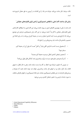 ‫ﺁﺭ‬ ‫ﻣﻌﺮﻓﻲ‬.‫ﻳﻮ‬.‫ﭘﻲ‬
‫ﺁﻛﺎﺩ‬‫ﻧﺮﻡ‬ ‫ﻣﻲ‬‫ﺍﻓﺰﺍﺭ‬www.software-academy.com
۲۲۰
‫ﻣﻲ‬ ‫ﺳﺎﺧﺖ‬ ‫ﹺ‬‫ﺯ‬‫ﻓﺎ‬ ‫ﺑﺎ‬ ‫ﻣﺮﺗﺒﻂ‬ ‫ﻧﻜﺎﺕ‬‫ﺑﺎﺷﺪ‬.‫ﻫﺮ‬ ‫ﺟﺰﺋﻴﺎﺕ‬‫ﺁﺭ‬ ‫ﺩﺭ‬ ‫ﺍﻗﺪﺍﻣﺎﺕ‬ ‫ﺍﻳﻦ‬ ‫ﺍﺯ‬ ‫ﻳﻚ‬.‫ﻳﻮ‬.‫ﺷﺪﻩ‬ ‫ﺗﺸﺮﻳﺢ‬ ‫ﹼﻞ‬‫ﺼ‬‫ﻣﻔ‬ ‫ﻃﻮﺭ‬ ‫ﺑﻪ‬ ‫ﭘﻲ‬
‫ﺍﺳﺖ‬.
‫ﹺ‬‫ﺯ‬‫ﻓﺎ‬ ‫ﭘﺎﻳﺎﻥ‬‫ﺳﺎﺧﺖ‬:‫ﹺ‬‫ﻡ‬‫ﮔﺎ‬‫ﺍﺻﻠﻲ‬‫ﻧﻘﻄﻪ‬ ‫ﻳﺎ‬‫ﺗﺼﻤﻴﻢ‬ ‫ﻱ‬‫ﺍﺭﺍﺋﻪ‬ ‫ﮔﻴﺮﻱ‬‫ﻱ‬‫ﻗﺎﺑﻠﻴﺖ‬ ‫ﺍﻭﻟﻴﻦ‬‫ﻋﻤﻠﻴﺎﺗﻲ‬ ‫ﻫﺎﻱ‬١
‫ﺑﺎ‬ ‫ﺳﺎﺧﺖ‬ ‫ﻓﺎﺯ‬‫ﻣﻬﻢ‬ ‫ﺍﺯ‬ ‫ﻳﻜﻲ‬‫ﮔﺎﻡ‬ ‫ﺗﺮﻳﻦ‬‫ﻣﻲ‬ ‫ﺧﺎﺗﻤﻪ‬ ‫ﭘﺮﻭﮊﻩ‬ ‫ﺩﺭ‬ ‫ﺍﺻﻠﻲ‬ ‫ﻫﺎﻱ‬‫ﻳﺎﺑﺪ‬.‫ﺍﺻﻄﻼﺡ‬ ‫ﺑﻪ‬ ،‫ﺍﺻﻠﻲ‬ ‫ﮔﺎﻡ‬ ‫ﺍﻳﻦ‬،‫ﹺ‬‫ﻡ‬‫ﮔﺎ‬‫ﺍﺭﺍﺋﻪ‬‫ﻱ‬
‫ﻗﺎﺑﻠﻴﺖ‬ ‫ﺍﻭﻟﻴﻦ‬‫ﹺﺘـﺎ‬‫ﺑ‬ ‫ﹺ‬‫ﻡ‬‫ﮔﺎ‬ ‫ﻳﺎ‬ ‫ﻋﻤﻠﻴﺎﺗﻲ‬ ‫ﻫﺎﻱ‬٢
‫ﻣﻲ‬ ‫ﻧﺎﻣﻴﺪﻩ‬‫ﺷﻮﺩ‬.‫ﺗﺼﻤﻴﻢ‬ ‫ﺯﻣﺎﻥ‬ ،‫ﮔﺎﻡ‬ ‫ﺍﻳﻦ‬ ‫ﺩﺭ‬‫ﺩﺭﺑﺎﺭﻩ‬ ‫ﮔﻴﺮﻱ‬‫ﻣﻮﺿﻮﻉ‬ ‫ﺍﻳﻦ‬ ‫ﻱ‬
‫ﻣﻲ‬‫ﺁﻳﺎ‬ ‫ﻛﻪ‬ ‫ﺑﺎﺷﺪ‬‫ﻓﺮﺍﻭﺭﺩﻩ‬‫ﺁﻣﺪﻩ‬ ‫ﺑﺪﺳﺖ‬ ‫ﻱ‬‫ﺁﻣﺎﺩﻩ‬‫ﻣﺤﻴ‬ ‫ﺩﺭ‬ ‫ﺗﺴﺖ‬ ‫ﻭ‬ ‫ﺍﺳﺘﻘﺮﺍﺭ‬ ‫ﻱ‬‫ﻛﺎﺭﺑﺮ‬ ‫ﻂ‬‫ﺍﻥ‬‫ﻣﻲ‬‫ﻧﻪ‬ ‫ﻳﺎ‬ ‫ﺑﺎﺷﺪ‬.‫ﺍﻳﻦ‬ ‫ﺍﺗﺨﺎﺫ‬ ‫ﺑﺮﺍﻱ‬
‫ﺧﺎﺗﻤﻪ‬ ‫ﻭ‬ ‫ﺗﺼﻤﻴﻢ‬‫ﻱ‬‫ﹺ‬‫ﺯ‬‫ﻓﺎ‬‫ﭘﺮﺳﺶ‬ ‫ﺑﺎﻳﺪ‬ ،‫ﺳﺎﺧﺖ‬‫ﺩﺍﺩ‬ ‫ﭘﺎﺳﺦ‬ ‫ﺭﺍ‬ ‫ﺯﻳﺮ‬ ‫ﻫﺎﻱ‬:
-‫ﺍﻧﺪﺍﺯﻩ‬ ‫ﺑﻪ‬ ‫ﺁﻣﺪﻩ‬ ‫ﺑﺪﺳﺖ‬ ‫ﻣﺤﺼﻮﻝ‬ ‫ﺁﻳﺎ‬‫ﭘﺎﻳﺪﺍﺭ‬ ‫ﻛﺎﻓﻲ‬ ‫ﻱ‬٣
‫ﻛﺎﻣﻞ‬ ‫ﻭ‬٤
‫ﺁﻥ‬ ‫ﺑﺘﻮﺍﻥ‬ ‫ﻛﻪ‬ ‫ﻫﺴﺖ‬‫ﻛﺎﺭﺑﺮ‬ ‫ﻣﺤﻴﻂ‬ ‫ﺩﺭ‬ ‫ﺭﺍ‬
‫ﻧﻤﻮﺩ؟‬ ‫ﻣﺴﺘﻘﺮ‬
-‫ﻫﻤﻪ‬ ‫ﺁﻳﺎ‬‫ﺁﻣﺎﺩﻩ‬ ‫ﺫﻳﻨﻔﻌﺎﻥ‬ ‫ﻱ‬‫ﹺ‬‫ﻝ‬‫ﺍﻧﺘﻘﺎ‬ ‫ﻱ‬‫ﺳﻴﺴﺘﻢ‬‫ﻫﺴﺘﻨﺪ؟‬ ‫ﻛﺎﺭﺑﺮ‬ ‫ﻣﺤﻴﻂ‬ ‫ﺑﻪ‬
-‫ﺪ‬‫ﺑﺮﺁﻣ‬ ‫ﺁﻳﺎ‬‫ﻫﺰﻳﻨﻪ‬‫ﺑﺮﻧﺎﻣﻪ‬ ‫ﺑﺮﺁﻭﺭﺩ‬ ‫ﺑﻪ‬ ‫ﻧﺴﺒﺖ‬ ‫ﻫﻨﻮﺯ‬ ‫ﻣﻨﺎﺑﻊ‬ ‫ﻱ‬،‫ﺷﺪﻩ‬ ‫ﺭﻳﺰﻱ‬‫ﻛﻤﺎﻛﺎﻥ‬‫ﻣﻲ‬ ‫ﻗﺒﻮﻝ‬ ‫ﻗﺎﺑﻞ‬‫ﺑﺎﺷﺪ؟‬
‫ﹺ‬‫ﺯ‬‫ﻓﺎ‬ ‫ﺑﻪ‬ ‫ﺭﻓﺘﻦ‬ ،‫ﺑﺎﺷﺪ‬ ‫ﻧﻴﺎﻣﺪﻩ‬ ‫ﺑﺪﺳﺖ‬ ‫ﹺﺘـﺎ‬‫ﺑ‬ ‫ﮔﺎﻡ‬ ‫ﺩﺭ‬ ‫ﺍﻧﺘﻈﺎﺭ‬ ‫ﻣﻮﺭﺩ‬ ‫ﺷﺮﺍﻳﻂ‬ ‫ﻭ‬ ‫ﻧﺘﺎﻳﺞ‬ ‫ﻛﻪ‬ ‫ﺻﻮﺭﺗﻲ‬ ‫ﺩﺭ‬‫ﺍ‬‫ﺗﻌﻮﻳﻖ‬ ‫ﺑﻪ‬ ‫ﻧﺘﻘﺎﻝ‬
‫ﹺ‬‫ﺯ‬‫ﻓﺎ‬ ‫ﺍﻧﺘﻬﺎﻱ‬ ‫ﺩﺭ‬ ‫ﻧﻴﺰ‬ ‫ﺩﻳﮕﺮ‬ ‫ﺗﻜﺮﺍﺭ‬ ‫ﻳﻚ‬ ،‫ﺍﻓﺘﺎﺩﻩ‬‫ﺑﺮﻧﺎﻣﻪ‬ ‫ﺳﺎﺧﺖ‬‫ﺷﺪ‬ ‫ﺧﻮﺍﻫﺪ‬ ‫ﺭﻳﺰﻱ‬.‫ﻭ‬ ‫ﻣﻌﻴﺎﺭﻫﺎ‬ ‫ﻛﻪ‬ ‫ﺑﺎﺷﻴﺪ‬ ‫ﺩﺍﺷﺘﻪ‬ ‫ﺗﻮﺟﻪ‬
‫ﭘﺮﺳﺶ‬‫ﺍﺷﺎﺭﻩ‬ ‫ﻫﺎﻱ‬‫ﻧﻘﻄﻪ‬ ‫ﺍﻳﻦ‬ ‫ﺩﺭ‬ ‫ﺷﺪﻩ‬‫ﺗﺼﻤﻴﻢ‬ ‫ﻱ‬‫ﺗﺼﻤﻴﻢ‬ ‫ﻧﻘﺎﻁ‬ ‫ﺳﺎﻳﺮ‬ ‫ﻫﻤﺎﻧﻨﺪ‬ ،‫ﮔﻴﺮﻱ‬،‫ﻣﺨﺘﻠﻒ‬ ‫ﻓﺎﺯﻫﺎﻱ‬ ‫ﺍﻧﺘﻬﺎﻱ‬ ‫ﺩﺭ‬ ‫ﮔﻴﺮﻱ‬
‫ﻣﻲ‬ ‫ﺑﺮﺭﺳﻲ‬ ‫ﻛﻠﻴﺪﻱ‬ ‫ﺫﻳﻨﻔﻌﺎﻥ‬ ‫ﺣﻀﻮﺭ‬ ‫ﺑﺎ‬ ‫ﻭ‬ ‫ﺑﺎﺯﺑﻴﻨﻲ‬ ‫ﺟﻠﺴﺎﺕ‬ ‫ﺻﻮﺭﺕ‬ ‫ﺑﻪ‬‫ﺷﻮﺩ‬.
1
- Initial Operational Capability Milestone
2
- Beta Milestone
3
- Stable
4
- Mature
 