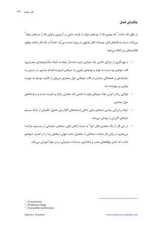 Software Academy www.software-academy.com
۲۲۱
‫ﭼﻜﻴﺪﻩ‬‫ﻓﺼﻞ‬ ‫ﻱ‬
‫ﺳﺎﺧﺖ‬ ‫ﻓﺎﺯ‬ ‫ﻃﻮﻝ‬ ‫ﺩﺭ‬١
‫ﭼﺮﺧﻪ‬ ‫ﺍﺯ‬ ‫ﻓﺎﺯ‬ ‫ﺳﻮﻣﻴﻦ‬ ‫ﻛﻪ‬‫ﻱ‬‫ﻓﺮﺍﻳﻨﺪ‬ ‫ﺩﺭ‬ ‫ﺗﻮﻟﻴﺪ‬‫ﺑﺮ‬ ‫ﻣﺒﺘﻨﻲ‬‫ﺁﺭ‬.‫ﻳﻮ‬.‫ﻣﺮﺣﻠﻪ‬ ‫ﺍﺯ‬ ‫ﻓﺎﺯ‬ ‫ﺍﻭﻟﻴﻦ‬ ‫ﻭ‬ ‫ﭘﻲ‬‫ﺗﻮﻟﻴﺪ‬ ‫ﻱ‬٢
‫ﻣﻲ‬‫ﻣﻲ‬ ‫ﺑﺪﺳﺖ‬ ‫ﭘﺮﻭﮊﻩ‬ ‫ﺩﺭ‬ ‫ﺗﻮﺟﻬﻲ‬ ‫ﻗﺎﺑﻞ‬ ‫ﭘﻴﺸﺮﻓﺖ‬ ،‫ﻗﺒﻞ‬ ‫ﻓﺎﺯﻫﺎﻱ‬ ‫ﺑﻪ‬ ‫ﻧﺴﺒﺖ‬ ،‫ﺑﺎﺷﺪ‬‫ﺁﻳﺪ‬.،‫ﻣﻮﻓﻖ‬ ‫ﺖ‬‫ﺳﺎﺧ‬ ‫ﹺ‬‫ﺯ‬‫ﻓﺎ‬ ‫ﻳﻚ‬ ‫ﺩﺭ‬ ‫ﹰ‬‫ﺎ‬‫ﻋﻤﺪﺗ‬
‫ﻓﻌﺎﻟﻴﺖ‬‫ﻣﻲ‬ ‫ﺍﻧﺠﺎﻡ‬ ‫ﺯﻳﺮ‬ ‫ﻫﺎﻱ‬‫ﺷﻮﺩ‬:
-‫ﺑﻬﺮﻩ‬ ‫ﺑﺎ‬‫ﺷﺪﻩ‬ ‫ﺗﺜﺒﻴﺖ‬ ‫ﻣﻌﻤﺎﺭﻱ‬ ‫ﻳﻚ‬ ‫ﺩﺍﺷﺘﻦ‬ ‫ﻣﺰﺍﻳﺎﻱ‬ ‫ﺍﺯ‬ ‫ﮔﻴﺮﻱ‬)‫ﻣﻜـﺎﻧﻴﺰﻡ‬ ‫ﻛﻤﻚ‬ ‫ﺑﻪ‬ ‫ﺟﻤﻠﻪ‬ ‫ﺍﺯ‬‫ﻣﻌ‬ ‫ﻫـﺎﻱ‬‫ﻤـﺎﺭﻱ‬(،
‫ﺗﻮﺳﻌﻪ‬ ‫ﻭ‬ ‫ﺗﻮﻟﻴﺪ‬ ‫ﺑﻪ‬ ‫ﻧﺴﺒﺖ‬ ‫ﺑﻮﺩ‬ ‫ﺧﻮﺍﻫﻴﻢ‬ ‫ﻗﺎﺩﺭ‬‫ﺻﺮﻓﻪ‬ ‫ﺑﻪ‬ ‫ﻣﻘﺮﻭﻥ‬ ‫ﻱ‬‫ﻱ‬‫ﻓـﺮﺍﻭﺭﺩﻩ‬‫ﻧﻤـﺎﻳﻴﻢ‬ ‫ﺍﻗـﺪﺍﻡ‬.‫ﺑـﺎ‬ ‫ﺿـﻤﻦ‬ ‫ﺩﺭ‬
‫ﺗﻴﻢ‬ ‫ﻗﺎﻟﺐ‬ ‫ﺩﺭ‬ ‫ﺳﺎﺯﻣﺎﻥ‬ ‫ﻫﻤﺎﻫﻨﮕﻲ‬ ‫ﻭ‬ ‫ﺳﺎﺯﻣﺎﻧﺪﻫﻲ‬‫ﻣﻲ‬ ،‫ﻣﻌﻤﺎﺭﻱ‬ ‫ﺣﻮﻝ‬ ‫ﻫﺎﻳﻲ‬‫ﺗﻮﺳﻌﻪ‬ ‫ﻗﺎﺑﻠﻴﺖ‬ ‫ﺍﺯ‬ ‫ﺗﻮﺍﻥ‬‫ﺻﻮﺭﺕ‬ ‫ﺑﻪ‬
‫ﺑﻬﺮﻩ‬ ‫ﻧﻴﺰ‬ ‫ﻣﻮﺍﺯﻱ‬‫ﺷﺪ‬ ‫ﻣﻨﺪ‬.
-‫ﺗﻴﻢ‬ ‫ﺗﻌﺪﺍﺩ‬ ‫ﻛﺮﺩﻥ‬ ‫ﺯﻳﺎﺩﺗﺮ‬ ‫ﺗﻮﺍﻧﺎﻳﻲ‬‫ﻫﺎﻱ‬‫ﺗﻮﻟﻴﺪ‬‫ﺩﺍﺷﺘﻦ‬ ‫ﺑﺎ‬‫ﺳـﺎﺯﻣﺎﻧﺪﻫﻲ‬ ‫ﻭ‬ ‫ﺷـﺪﻩ‬ ‫ﺗﺜﺒﻴـﺖ‬ ‫ﻭ‬ ‫ﭘﺎﻳﺪﺍﺭ‬ ‫ﻣﻌﻤﺎﺭﻱ‬ ‫ﻳﻚ‬
‫ﻣﻌﻤﺎﺭﻱ‬ ‫ﺣﻮﻝ‬.
-‫ﻧﺴﺨﻪ‬ ‫ﭼﻨﺪﻳﻦ‬ ‫ﺍﺭﺯﻳﺎﺑﻲ‬ ‫ﻭ‬ ‫ﺍﻳﺠﺎﺩ‬‫ﺩﺍﺧﻠﻲ‬ ‫ﻣﻴﺎﻧﻲ‬ ‫ﻱ‬)‫ﻧﺴﺨﻪ‬‫ﺁﻟﻔﺎ‬ ‫ﻫﺎﻱ‬(‫ﺳﻴﺴﺘﻢ‬ ‫ﺍﻳﻨﻜﻪ‬ ‫ﺍﺯ‬ ‫ﺍﻃﻤﻴﻨﺎﻥ‬ ‫ﺣﺼﻮﻝ‬ ‫ﺑﺮﺍﻱ‬
‫ﻣﻲ‬ ‫ﭘﻮﺷﺶ‬ ‫ﺭﺍ‬ ‫ﻛﺎﺭﺑﺮﺍﻥ‬ ‫ﻧﻴﺎﺯﻫﺎﻱ‬‫ﺩﻫﺪ‬.
-‫ﻓﺎﺯ‬ ‫ﺍﻳﻦ‬ ‫ﺩﺭ‬،‫ﺍﺟﺮﺍ‬ ‫ﻗﺎﺑﻞ‬ ‫ﻣﻌﻤﺎﺭﻱ‬ ‫ﻳﻚ‬ ‫ﺍﺯ‬٣
‫ﺍﺭﺍﺋﻪ‬ ‫ﺳﻤﺖ‬ ‫ﺑﻪ‬‫ﻧﺴﺨﻪ‬ ‫ﺍﻭﻟﻴﻦ‬ ‫ﻱ‬‫ﺳﻴـﺴﺘﻢ‬ ‫ﺍﺯ‬ ‫ﻋﻤﻠﻴـﺎﺗﻲ‬ ‫ﻱ‬،‫ﺣﺮﻛـﺖ‬
‫ﻣﻲ‬‫ﻧﻤﺎﻳﻴﻢ‬.‫ﻥ‬‫ﭘﺎﻳﺎ‬ ‫ﺩﺭ‬‫ﹺ‬‫ﺯ‬‫ﻓﺎ‬‫ﻧﺴﺨﻪ‬ ،‫ﺳﺎﺧﺖ‬‫ﻧﺴﺨﻪ‬ ‫ﻋﻨﻮﺍﻥ‬ ‫ﺗﺤﺖ‬ ‫ﻣﺤﺼﻮﻝ‬ ‫ﺍﺯ‬ ‫ﺍﻱ‬‫ﺧـﻮﺍﻫﻴﻢ‬ ‫ﺍﺧﺘﻴـﺎﺭ‬ ‫ﺩﺭ‬ ‫ﺭﺍ‬ ‫ﹺﺘـﺎ‬‫ﺑ‬ ‫ﻱ‬
‫ﻣ‬ ‫ﺷﺎﻣﻞ‬ ‫ﻛﻪ‬ ‫ﺩﺍﺷﺖ‬‫ﺆ‬‫ﻟﻔﻪ‬‫ﺭﺍﻩ‬ ‫ﻭ‬ ‫ﻧﺼﺐ‬ ‫ﻫﺎﻱ‬‫ﭘﺸﺘﻴﺒﺎﻧﻲ‬ ‫ﻣﺴﺘﻨﺪﺍﺕ‬ ،‫ﺍﻧﺪﺍﺯﻱ‬،‫ﻣﻲ‬ ‫ﺁﻣﻮﺯﺷﻲ‬ ‫ﺩ‬‫ﻣﻮﺍ‬ ‫ﻧﻴﺰ‬ ‫ﻭ‬‫ﺑﺎﺷﺪ‬.
1
- Construction
2
- Production Stage
3
- Executable Architecture
‫ﺳﺎﺧﺖ‬ ‫ﻓﺎﺯ‬
 