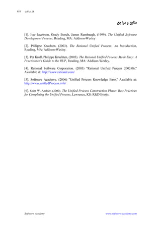 Software Academy www.software-academy.com
۲۲۳
‫ﻣﺮﺍﺟﻊ‬ ‫ﻭ‬ ‫ﻣﻨﺎﺑﻊ‬
[1]. Ivar Jacobson, Grady Booch, James Rumbaugh, (1999). The Unified Software
Development Process, Reading, MA: Addison-Wesley
[2]. Philippe Kruchten, (2003). The Rational Unified Process: An Introduction,
Reading, MA: Addison-Wesley.
[3]. Per Kroll, Philippe Kruchten, (2003). The Rational Unified Process Made Easy: A
Practitioner's Guide to the RUP, Reading, MA: Addison-Wesley.
[4]. Rational Software Corporation. (2003) "Rational Unified Process 2003.06,"
Available at: http://www.rational.com/
[5]. Software Academy. (2006) "Unified Process Knowledge Base," Available at:
http://www.unifiedProcess.info/
[6]. Scott W. Ambler, (2000). The Unified Process Construction Phase: Best Practices
for Completing the Unified Process, Lawrence, KS: R&D Books.
‫ﺳﺎﺧﺖ‬ ‫ﻓﺎﺯ‬
 