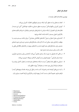 Software Academy www.software-academy.com
۲۲۹
‫ﺍﻫﺪ‬‫ﻑ‬‫ﺍ‬‫ﹺ‬‫ﺯ‬‫ﻓﺎ‬‫ﺍﻧﺘﻘﺎﻝ‬
‫ﻑ‬‫ﺍﻫﺪﺍ‬ ‫ﻣﻬﻤﺘﺮﻳﻦ‬‫ﹺ‬‫ﺯ‬‫ﻓﺎ‬‫ﺍﺯ‬ ‫ﻋﺒﺎﺭﺗﻨﺪ‬ ‫ﺍﻧﺘﻘﺎﻝ‬:
۱.‫ﺗﺴﺖ‬ ‫ﺍﻧﺠﺎﻡ‬‫ﺗ‬ ‫ﻣﻨﻈﻮﺭ‬ ‫ﺑﻪ‬ ‫ﹺﺘـﺎ‬‫ﺑ‬ ‫ﻫﺎﻱ‬‫ﺄ‬‫ﭘﺎﺳﺦ‬ ‫ﺳﻴﺴﺘﻢ‬ ‫ﺍﻳﻨﻜﻪ‬ ‫ﻳﻴﺪ‬‫ﻣﻲ‬ ‫ﻛﺎﺭﺑﺮﺍﻥ‬ ‫ﺍﻧﺘﻈﺎﺭﺍﺕ‬ ‫ﮔﻮﻱ‬‫ﺑﺎﺷﺪ‬.
۲.‫ﻧﮕﻬﺪﺍﺭﻧﺪﮔﺎﻥ‬ ‫ﻭ‬ ‫ﻛﺎﺭﺑﺮﺍﻥ‬ ‫ﺁﻣﻮﺯﺵ‬١
‫ﺧﻮﺩﺍﺗﻜﺎﻳﻲ‬ ‫ﻗﺎﺑﻠﻴﺖ‬ ‫ﺑﻪ‬ ‫ﺩﺳﺘﻴﺎﺑﻲ‬ ‫ﻣﻨﻈﻮﺭ‬ ‫ﺑﻪ‬ ‫ﺳﻴﺴﺘﻢ‬٢
‫ﺁﻧﺎﻥ‬.‫ﺍﺯ‬ ‫ﺩﺳـﺘﻪ‬ ‫ﺍﻳﻦ‬
‫ﻓﻌﺎﻟﻴﺖ‬‫ﺍﺯ‬ ‫ﺍﻃﻤﻴﻨﺎﻥ‬ ‫ﺑﺮﺍﻱ‬ ‫ﻫﺎ‬‫ﺳﺎﺯﻣﺎﻥ‬ ‫ﻳﺎ‬ ‫ﺳﺎﺯﻣﺎﻥ‬ ‫ﺍﻳﻨﻜﻪ‬‫ﭘﺬﻳﺮﻧﺪﻩ‬ ‫ﻫﺎﻱ‬‫ﻧﺮﻡ‬ ‫ﻱ‬‫ﺍﻓـﺰﺍﺭ‬،‫ﻗﺎﺑﻠﻴـﺖ‬ ‫ﻭ‬ ‫ﺷـﺮﺍﻳﻂ‬‫ﻫـﺎﻱ‬
‫ﹺ‬‫ﻲ‬‫ﺍﺻﻮﻟ‬ ‫ﺑﻜﺎﺭﮔﻴﺮﻱ‬‫ﻣﻲ‬ ‫ﺍﻧﺠﺎﻡ‬ ،‫ﺑﺎﺷﻨﺪ‬ ‫ﺩﺍﺷﺘﻪ‬ ‫ﺭﺍ‬ ‫ﺳﻴﺴﺘﻢ‬‫ﺷﻮﺩ‬.
۳.‫ﺁﻣﺎﺩﻩ‬‫ﺗﺒﺪﻳﻞ‬ ‫ﻭ‬ ‫ﺍﺳﺘﻘﺮﺍﺭ‬ ‫ﻣﺤﻞ‬ ‫ﺳﺎﺯﻱ‬٣
‫ﺑﺎﻧﻚ‬‫ﹺ‬‫ﻲ‬‫ﺍﻃﻼﻋﺎﺗ‬ ‫ﻫﺎﻱ‬‫ﻋﻤﻠﻴـﺎﺗﻲ‬٤
.‫ﺑـﺎ‬ ‫ﺟﺪﻳـﺪ‬ ‫ﺳﻴـﺴﺘﻢ‬ ‫ﺍﻳﻨﻜـﻪ‬ ‫ﺑـﺮﺍﻱ‬
‫ﺭﺍ‬ ‫ﻣﻮﻓﻘﻴﺖ‬‫ﻩ‬‫ﺳﺨﺖ‬ ‫ﺑﺎﺷﺪ‬ ‫ﻻﺯﻡ‬ ‫ﻛﻪ‬ ‫ﺍﺳﺖ‬ ‫ﻣﻤﻜﻦ‬ ،‫ﺷﻮﺩ‬ ‫ﺍﻧﺪﺍﺯﻱ‬‫ﻓـﻀﺎﻱ‬ ،‫ﺷـﻮﺩ‬ ‫ﺧﺮﻳـﺪﺍﺭﻱ‬ ‫ﺟﺪﻳﺪﻱ‬ ‫ﺍﻓﺰﺍﺭﻫﺎﻱ‬
‫ﺳﺨﺖ‬ ‫ﺑﺮﺍﻱ‬ ‫ﺟﺪﻳﺪﻱ‬‫ﺷ‬ ‫ﺍﻓﺰﻭﺩﻩ‬ ‫ﺟﺪﻳﺪ‬ ‫ﺍﻓﺰﺍﺭﻫﺎﻱ‬‫ﺪﻩ‬‫ﺩﺍﺩﻩ‬ ‫ﻳﺎ‬ ‫ﻭ‬‫ﺑﺎﻧﻚ‬ ‫ﺩﺭ‬ ‫ﻣﻮﺟﻮﺩ‬ ‫ﻫﺎﻱ‬‫ﺑﻪ‬ ‫ﻓﻌﻠﻲ‬ ‫ﺍﻃﻼﻋﺎﺗﻲ‬ ‫ﻫﺎﻱ‬
‫ﺷﻮﺩ‬ ‫ﺗﺒﺪﻳﻞ‬ ‫ﺟﺪﻳﺪ‬ ‫ﺳﻴﺴﺘﻢ‬ ‫ﺑﺮﺍﻱ‬ ‫ﻣﻨﺎﺳﺐ‬ ‫ﻗﺎﻟﺐ‬.
۴.‫ﺑﺴﺘﻪ‬ ‫ﻳﻚ‬ ‫ﺻﻮﺭﺕ‬ ‫ﺑﻪ‬ ‫ﻣﺤﺼﻮﻝ‬ ‫ﻛﻪ‬ ‫ﺣﺎﻟﺘﻲ‬ ‫ﺩﺭ‬‫ﺗﺠﺎﺭﻱ‬ ‫ﻱ‬٥
‫ﻣﻲ‬‫ﺁﻣﺎﺩﻩ‬ ،‫ﺑﺎﺷﺪ‬‫ﺑﺴﺘﻪ‬ ‫ﺑﺮﺍﻱ‬ ‫ﺷﺪﻥ‬،‫ﻓﺮﺁﻭﺭﻱ‬ ،‫ﺑﻨﺪﻱ‬
‫ﺑﺮﺍﻱ‬ ‫ﻋﺮﺿﻪ‬‫ﺑﺎﺯﺍﺭﻳﺎﺑﻲ‬٦
‫ﻓﺮﻭﺵ‬ ،‫ﺗﻮﺯﻳﻊ‬ ،،‫ﻣﻲ‬ ‫ﺿﺮﻭﺭﻱ‬ ،‫ﻣﺮﺑﻮﻃﻪ‬ ‫ﻛﺎﺭﻛﻨﺎﻥ‬ ‫ﺁﻣﻮﺯﺵ‬ ‫ﻧﻴﺰ‬ ‫ﻭ‬‫ﺑﺎﺷﺪ‬.
۵.‫ﺫﻳﻨﻔﻌﺎﻥ‬ ‫ﺗﻤﺎﻡ‬ ‫ﺗﻮﺍﻓﻖ‬ ‫ﺑﻪ‬ ‫ﺩﺳﺘﻴﺎﺑﻲ‬٧
‫ﻧﺴﺨﻪ‬ ‫ﺍﻳﻨﻜﻪ‬ ‫ﺑﻪ‬ ‫ﻧﺴﺒﺖ‬‫ﺗﺜﺒﻴﺖ‬ ‫ﻫﺎﻱ‬‫ﺑـﺎ‬ ‫ﻭ‬ ‫ﺑـﻮﺩﻩ‬ ‫ﻛﺎﻣـﻞ‬ ،‫ﺍﺳﺘﻘﺮﺍﺭ‬ ‫ﺩﺭ‬ ‫ﺷﺪﻩ‬
‫ﺩﺭ‬ ‫ﺑﺤﺚ‬ ‫ﻣﻮﺭﺩ‬ ‫ﺍﺭﺯﻳﺎﺑﻲ‬ ‫ﺷﺮﺍﻳﻂ‬ ‫ﻭ‬ ‫ﻣﻌﻴﺎﺭﻫﺎ‬‫ﭼﺸﻢ‬‫ﺍﻧﺪﺍﺯ‬٨
‫ﺩﺍﺭﺩ‬ ‫ﺗﻄﺎﺑﻖ‬ ،‫ﭘﺮﻭﮊﻩ‬.
۶.‫ﺩﺭﺱ‬ ‫ﺛﺒﺖ‬ ‫ﺑﺎ‬‫ﺗ‬ ‫ﻭ‬ ‫ﺷﺪﻩ‬ ‫ﺁﻣﻮﺧﺘﻪ‬ ‫ﻫﺎﻱ‬‫ﺭﺍ‬ ‫ﺁﻳﻨﺪﻩ‬ ‫ﺑﻬﺒﻮﺩﻫﺎﻱ‬ ‫ﻣﻘﺪﻣﺎﺕ‬ ،‫ﭼﺮﺧﻪ‬ ‫ﺍﻳﻦ‬ ‫ﻃﻮﻝ‬ ‫ﺩﺭ‬ ‫ﺷﺪﻩ‬ ‫ﻛﺴﺐ‬ ‫ﺠﺮﺑﻴﺎﺕ‬
‫ﻧﻤﺎﻳﻴﻢ‬ ‫ﻓﺮﺍﻫﻢ‬.‫ﻓﺮ‬ ‫ﺑﻬﺒﻮﺩ‬ ‫ﺍﺯ‬ ‫ﺁﻣﺪﻩ‬ ‫ﺑﺪﺳﺖ‬ ‫ﺗﺠﺎﺭﺏ‬ ‫ﹰ‬‫ﺎ‬‫ﺧﺼﻮﺻ‬‫ﺍ‬‫ﺩﺍﺭﺩ‬ ‫ﺑﺴﻴﺎﺭﻱ‬ ‫ﺍﻫﻤﻴﺖ‬ ‫ﺍﺑﺰﺍﺭﻫﺎ‬ ‫ﺑﻜﺎﺭﮔﻴﺮﻱ‬ ‫ﻭ‬ ‫ﻳﻨﺪ‬.
1
- Maintainers
2
- Self-reliability
3
- Convert
4
- Operational Databases
5
- Commercial Package
6
- Marketing Rollout
7
- Stakeholders
8
- Vision
‫ﻧﺘﻘ‬‫ﺍ‬ ‫ﻓﺎﺯ‬‫ﺎﻝ‬
 