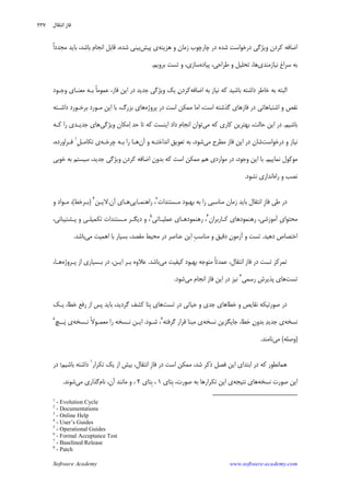 Software Academy www.software-academy.com
۲۳۷
‫ﻛ‬ ‫ﺍﺿﺎﻓﻪ‬‫ﻫﺰﻳﻨﻪ‬ ‫ﻭ‬ ‫ﺯﻣﺎﻥ‬ ‫ﭼﺎﺭﭼﻮﺏ‬ ‫ﺩﺭ‬ ‫ﺷﺪﻩ‬ ‫ﺩﺭﺧﻮﺍﺳﺖ‬ ‫ﻭﻳﮋﮔﻲ‬ ‫ﺮﺩﻥ‬‫ﭘﻴﺶ‬ ‫ﻱ‬‫ﹰ‬‫ﺍ‬‫ﻣﺠﺪﺩ‬ ‫ﺑﺎﻳﺪ‬ ،‫ﺑﺎﺷﺪ‬ ‫ﺍﻧﺠﺎﻡ‬ ‫ﻗﺎﺑﻞ‬ ،‫ﺷﺪﻩ‬ ‫ﺑﻴﻨﻲ‬
‫ﻧﻴﺎﺯﻣﻨﺪﻱ‬ ‫ﺳﺮﺍﻍ‬ ‫ﺑﻪ‬‫ﭘﻴﺎﺩﻩ‬ ،‫ﻃﺮﺍﺣﻲ‬ ‫ﻭ‬ ‫ﺗﺤﻠﻴﻞ‬ ،‫ﻫﺎ‬‫ﺑﺮﻭﻳﻢ‬ ‫ﺗﺴﺖ‬ ‫ﻭ‬ ،‫ﺳﺎﺯﻱ‬.
‫ﺍﺿﺎﻓﻪ‬ ‫ﺑﻪ‬ ‫ﻧﻴﺎﺯ‬ ‫ﻛﻪ‬ ‫ﺑﺎﺷﻴﺪ‬ ‫ﺩﺍﺷﺘﻪ‬ ‫ﺧﺎﻃﺮ‬ ‫ﺑﻪ‬ ‫ﺍﻟﺒﺘﻪ‬‫ﻭﻳﮋﮔﻲ‬ ‫ﻳﻚ‬ ‫ﻥ‬‫ﻛﺮﺩ‬‫ﻭﺟـﻮﺩ‬ ‫ﻣﻌﻨـﺎﻱ‬ ‫ﺑـﻪ‬ ‫ﹰ‬‫ﺎ‬‫ﻋﻤﻮﻣ‬ ،‫ﻓﺎﺯ‬ ‫ﺍﻳﻦ‬ ‫ﺩﺭ‬ ‫ﺟﺪﻳﺪ‬
‫ﺍ‬ ‫ﻭ‬ ‫ﻧﻘﺺ‬‫ﭘﺮﻭﮊﻩ‬ ‫ﺩﺭ‬ ‫ﺍﺳﺖ‬ ‫ﻣﻤﻜﻦ‬ ‫ﺍﻣﺎ‬ ،‫ﺍﺳﺖ‬ ‫ﮔﺬﺷﺘﻪ‬ ‫ﻓﺎﺯﻫﺎﻱ‬ ‫ﺩﺭ‬ ‫ﺷﺘﺒﺎﻫﺎﺗﻲ‬‫ﺩﺍﺷـﺘﻪ‬ ‫ﺑﺮﺧـﻮﺭﺩ‬ ‫ﻣـﻮﺭﺩ‬ ‫ﺍﻳﻦ‬ ‫ﺑﺎ‬ ،‫ﺑﺰﺭﮒ‬ ‫ﻫﺎﻱ‬
‫ﺑﺎﺷﻴﻢ‬.‫ﻣﻲ‬ ‫ﻛﻪ‬ ‫ﻛﺎﺭﻱ‬ ‫ﺑﻬﺘﺮﻳﻦ‬ ،‫ﺣﺎﻟﺖ‬ ‫ﺍﻳﻦ‬ ‫ﺩﺭ‬‫ﻭﻳﮋﮔﻲ‬ ‫ﻣﻜﺎﻥ‬‫ﺍ‬ ‫ﺣﺪ‬ ‫ﺗﺎ‬ ‫ﻛﻪ‬ ‫ﺍﻳﻨﺴﺖ‬ ‫ﺩﺍﺩ‬ ‫ﺍﻧﺠﺎﻡ‬ ‫ﺗﻮﺍﻥ‬‫ﻛـﻪ‬ ‫ﺭﺍ‬ ‫ﺟﺪﻳـﺪﻱ‬ ‫ﻫﺎﻱ‬
‫ﺩﺭﺧﻮﺍﺳﺖ‬ ‫ﻭ‬ ‫ﻧﻴﺎﺯ‬‫ﻣﻲ‬ ‫ﻣﻄﺮﺡ‬ ‫ﻓﺎﺯ‬ ‫ﺍﻳﻦ‬ ‫ﺩﺭ‬ ‫ﺷﺎﻥ‬‫ﺁﻥ‬ ‫ﻭ‬ ‫ﺍﻧﺪﺍﺧﺘـﻪ‬ ‫ﺗﻌﻮﻳﻖ‬ ‫ﺑﻪ‬ ،‫ﺷﻮﺩ‬‫ﺑـ‬ ‫ﺭﺍ‬ ‫ﻫـﺎ‬‫ﭼﺮﺧـﻪ‬ ‫ﻪ‬‫ﹺ‬‫ﻞ‬‫ﺗﻜﺎﻣـ‬ ‫ﻱ‬١
،‫ﻓـﺮﺍﻭﺭﺩﻩ‬
‫ﻧﻤﺎﻳﻴﻢ‬ ‫ﻣﻮﻛﻮﻝ‬.‫ﺧﻮﺑﻲ‬ ‫ﺑﻪ‬ ‫ﺳﻴﺴﺘﻢ‬ ،‫ﺟﺪﻳﺪ‬ ‫ﻭﻳﮋﮔﻲ‬ ‫ﻛﺮﺩﻥ‬ ‫ﺍﺿﺎﻓﻪ‬ ‫ﺑﺪﻭﻥ‬ ‫ﻛﻪ‬ ‫ﺍﺳﺖ‬ ‫ﻣﻤﻜﻦ‬ ‫ﻫﻢ‬ ‫ﻣﻮﺍﺭﺩﻱ‬ ‫ﺩﺭ‬ ،‫ﻭﺟﻮﺩ‬ ‫ﺍﻳﻦ‬ ‫ﺑﺎ‬
‫ﺭﺍﻩ‬ ‫ﻭ‬ ‫ﻧﺼﺐ‬‫ﻧﺸﻮﺩ‬ ‫ﺍﻧﺪﺍﺯﻱ‬.
‫ﻣـﺴﺘﻨﺪﺍﺕ‬ ‫ﺑﻬﺒﻮﺩ‬ ‫ﺑﻪ‬ ‫ﺭﺍ‬ ‫ﻣﻨﺎﺳﺒﻲ‬ ‫ﺯﻣﺎﻥ‬ ‫ﺑﺎﻳﺪ‬ ‫ﺍﻧﺘﻘﺎﻝ‬ ‫ﹺ‬‫ﺯ‬‫ﻓﺎ‬ ‫ﻃﻲ‬ ‫ﺩﺭ‬٢
‫ﺭﺍﻫﻨﻤـﺎﻳﻲ‬ ،‫ﺁﻥ‬ ‫ﻫـﺎﻱ‬.‫ﻻﻳـﻦ‬٣
)‫ﺑـﺮﺧﻂ‬(‫ﻭ‬ ‫ﻣـﻮﺍﺩ‬ ،
‫ﺭﻫﻨ‬ ،‫ﺁﻣﻮﺯﺷﻲ‬ ‫ﹺ‬‫ﻱ‬‫ﻣﺤﺘﻮﺍ‬‫ﻛـﺎﺭﺑﺮﺍﻥ‬ ‫ﻤﻮﺩﻫﺎﻱ‬٤
‫ﻋﻤﻠﻴـﺎﺗﻲ‬ ‫ﺭﻫﻨﻤﻮﺩﻫـﺎﻱ‬ ،٥
،‫ﭘـﺸﺘﻴﺒﺎﻧﻲ‬ ‫ﻭ‬ ‫ﺗﻜﻤﻴﻠـﻲ‬ ‫ﻣـﺴﺘﻨﺪﺍﺕ‬ ‫ﺩﻳﮕـﺮ‬ ‫ﻭ‬ ،
‫ﺩﻫﻴﺪ‬ ‫ﺍﺧﺘﺼﺎﺹ‬.‫ﻣﻲ‬ ‫ﺍﻫﻤﻴﺖ‬ ‫ﺑﺎ‬ ‫ﺑﺴﻴﺎﺭ‬ ،‫ﻣﻘﺼﺪ‬ ‫ﻣﺤﻴﻂ‬ ‫ﺩﺭ‬ ‫ﻋﻨﺎﺻﺮ‬ ‫ﺍﻳﻦ‬ ‫ﹺ‬‫ﺐ‬‫ﻣﻨﺎﺳ‬ ‫ﻭ‬ ‫ﺩﻗﻴﻖ‬ ‫ﻥ‬‫ﺁﺯﻣﻮ‬ ‫ﻭ‬ ‫ﺗﺴﺖ‬‫ﺑﺎﺷﺪ‬.
‫ﻣﻲ‬ ‫ﻛﻴﻔﻴﺖ‬ ‫ﺑﻬﺒﻮﺩ‬ ‫ﻣﺘﻮﺟﻪ‬ ‫ﹰ‬‫ﺎ‬‫ﻋﻤﺪﺗ‬ ،‫ﺍﻧﺘﻘﺎﻝ‬ ‫ﻓﺎﺯ‬ ‫ﺩﺭ‬ ‫ﺗﺴﺖ‬ ‫ﺗﻤﺮﻛﺰ‬‫ﺑﺎﺷﺪ‬.‫ﭘـﺮﻭﮊﻩ‬ ‫ﺍﺯ‬ ‫ﺑـﺴﻴﺎﺭﻱ‬ ‫ﺩﺭ‬ ،‫ﺍﻳـﻦ‬ ‫ﺑـﺮ‬ ‫ﻋﻼﻭﻩ‬،‫ﻫـﺎ‬
‫ﺗ‬‫ﺴﺖ‬‫ﺭﺳﻤﻲ‬ ‫ﭘﺬﻳﺮﺵ‬ ‫ﻫﺎﻱ‬٦
‫ﻣﻲ‬ ‫ﺍﻧﺠﺎﻡ‬ ‫ﻓﺎﺯ‬ ‫ﺍﻳﻦ‬ ‫ﺩﺭ‬ ‫ﻧﻴﺰ‬‫ﺷﻮﺩ‬.
‫ﺗﺴﺖ‬ ‫ﺩﺭ‬ ‫ﺣﻴﺎﺗﻲ‬ ‫ﻭ‬ ‫ﺟﺪﻱ‬ ‫ﺧﻄﺎﻫﺎﻱ‬ ‫ﻭ‬ ‫ﻧﻘﺎﻳﺺ‬ ‫ﺻﻮﺭﺗﻴﻜﻪ‬ ‫ﺩﺭ‬‫ﻳـﻚ‬ ،‫ﺧﻄﺎ‬ ‫ﺭﻓﻊ‬ ‫ﺍﺯ‬ ‫ﭘﺲ‬ ‫ﺑﺎﻳﺪ‬ ،‫ﮔﺮﺩﻳﺪ‬ ‫ﻛﺸﻒ‬ ‫ﹺﺘﺎ‬‫ﺑ‬ ‫ﻫﺎﻱ‬
‫ﻧﺴﺨﻪ‬‫ﻧﺴﺨﻪ‬ ‫ﺟﺎﻳﮕﺰﻳﻦ‬ ،‫ﺧﻄﺎ‬ ‫ﻥ‬‫ﺑﺪﻭ‬ ‫ﺪ‬‫ﺟﺪﻳ‬ ‫ﻱ‬‫ﮔﺮﻓﺘﻪ‬ ‫ﻗﺮﺍﺭ‬ ‫ﻣﺒﻨﺎ‬ ‫ﻱ‬٧
‫ﺷـﻮﺩ‬ ،.‫ﻧـﺴﺨﻪ‬ ‫ﹰ‬‫ﻻ‬‫ﻣﻌﻤـﻮ‬ ‫ﺭﺍ‬ ‫ﻧـﺴﺨﻪ‬ ‫ﺍﻳـﻦ‬‫ــﭻ‬‫ﭘ‬ ‫ﻱ‬٨
)‫ﻭﺻﻠﻪ‬(‫ﻣﻲ‬‫ﻧﺎﻣﻨﺪ‬.
‫ﻫﻤﺎﻧﻄﻮ‬‫ﺗﻜﺮﺍﺭ‬ ‫ﻳﻚ‬ ‫ﺍﺯ‬ ‫ﺑﻴﺶ‬ ،‫ﺍﻧﺘﻘﺎﻝ‬ ‫ﹺ‬‫ﺯ‬‫ﻓﺎ‬ ‫ﺩﺭ‬ ‫ﺍﺳﺖ‬ ‫ﻣﻤﻜﻦ‬ ،‫ﺷﺪ‬ ‫ﺫﻛﺮ‬ ‫ﻓﺼﻞ‬ ‫ﺍﻳﻦ‬ ‫ﺍﺑﺘﺪﺍﻱ‬ ‫ﺩﺭ‬ ‫ﻛﻪ‬ ‫ﺭ‬١
‫ﺩﺭ‬ ‫ﺑﺎﺷﻴﻢ؛‬ ‫ﺩﺍﺷﺘﻪ‬
‫ﻧﺴﺨﻪ‬ ‫ﺻﻮﺭﺕ‬ ‫ﺍﻳﻦ‬‫ﻧﺘﻴﺠﻪ‬ ‫ﻫﺎﻱ‬‫ﹺﺘﺎﻱ‬‫ﺑ‬ ،‫ﺻﻮﺭﺕ‬ ‫ﺑﻪ‬ ‫ﺗﻜﺮﺍﺭﻫﺎ‬ ‫ﺍﻳﻦ‬ ‫ﻱ‬۱‫ﹺﺘﺎﻱ‬‫ﺑ‬ ،۲‫ﻧﺎﻡ‬ ،‫ﺁﻥ‬ ‫ﻣﺎﻧﻨﺪ‬ ‫ﻭ‬ ،‫ﻣﻲ‬ ‫ﮔﺬﺍﺭﻱ‬‫ﺷﻮﻧﺪ‬.
1
- Evolution Cycle
2
- Documentations
3
- Online Help
4
- User’s Guides
5
- Operational Guides
6
- Formal Acceptance Test
7
- Baselined Release
8
- Patch
‫ﻧﺘﻘﺎﻝ‬‫ﺍ‬ ‫ﻓﺎﺯ‬
 