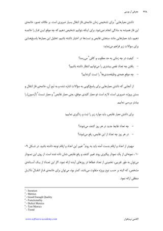 ‫ﺁﺭ‬ ‫ﻣﻌﺮﻓﻲ‬.‫ﻳﻮ‬.‫ﭘﻲ‬
‫ﺁﻛﺎﺩ‬‫ﻧﺮﻡ‬ ‫ﻣﻲ‬‫ﺍﻓﺰﺍﺭ‬www.software-academy.com
۲۳۸
‫ﻣﻌﻴﺎﺭﻫﺎﻳﻲ‬ ‫ﺩﺍﺷﺘﻦ‬٢
‫ﺧﺎﺗﻤﻪ‬ ‫ﺯﻣﺎﻥ‬ ‫ﺗﺸﺨﻴﺺ‬ ‫ﺑﺮﺍﻱ‬‫ﺍﺳﺖ‬ ‫ﺿﺮﻭﺭﻱ‬ ‫ﺑﺴﻴﺎﺭ‬ ‫ﺍﻧﺘﻘﺎﻝ‬ ‫ﹺ‬‫ﺯ‬‫ﻓﺎ‬ ‫ﻱ‬.‫ﺧﺎﺗﻤﻪ‬ ،‫ﺗﺼﻮﺭ‬ ‫ﺧﻼﻑ‬ ‫ﺑﺮ‬‫ﻱ‬
‫ﻧﻤﻲ‬ ‫ﺍﻧﺠﺎﻡ‬ ‫ﺳﺎﺩﮔﻲ‬ ‫ﺑﻪ‬ ‫ﻫﻤﻴﺸﻪ‬ ‫ﻓﺎﺯ‬ ‫ﺍﻳﻦ‬‫ﺷﻮﺩ‬.‫ﺧﺎﺗﻤـﻪ‬ ‫ﺭﺍ‬ ‫ﻓـﺎﺯ‬ ‫ﺍﻳـﻦ‬ ‫ﻣﻮﻗﻊ‬ ‫ﭼﻪ‬ ‫ﻛﻪ‬ ‫ﺩﻫﻴﻢ‬ ‫ﺗﺸﺨﻴﺺ‬ ‫ﺑﺘﻮﺍﻧﻴﻢ‬ ‫ﺍﻳﻨﻜﻪ‬ ‫ﺑﺮﺍﻱ‬
‫ﺗﺴﺖ‬ ‫ﻭ‬ ‫ﻧﻘﺎﻳﺺ‬ ‫ﺳﻨﺠﺶ‬ ‫ﻣﺎﻧﻨﺪ‬ ‫ﻣﻌﻴﺎﺭﻫﺎﻳﻲ‬ ‫ﺑﺎﻳﺪ‬ ،‫ﺩﻫﻴﻢ‬‫ﺑﺎﺷﻴﻢ‬ ‫ﺩﺍﺷﺘﻪ‬ ‫ﺍﺧﺘﻴﺎﺭ‬ ‫ﺩﺭ‬ ‫ﻫﺎ‬.‫ﭘﺎﺳـﺦ‬ ‫ﻣﻌﻴﺎﺭﻫﺎ‬ ‫ﺍﻳﻦ‬ ‫ﺗﺤﻠﻴﻞ‬‫ﻫـﺎﻳﻲ‬
‫ﻣﻲ‬ ‫ﻓﺮﺍﻫﻢ‬ ‫ﺯﻳﺮ‬ ‫ﺳﻮﺍﻻﺕ‬ ‫ﺑﺮﺍﻱ‬‫ﻧﻤﺎﻳﺪ‬:
-‫ﻛﻴﻔﻴﺖ‬‫ﻛﺎﻓﻲ‬ ‫ﻭ‬ ‫ﻣﻄﻠﻮﺏ‬ ‫ﺣﺪ‬ ‫ﺑﻪ‬ ‫ﺯﻣﺎﻧﻲ‬ ‫ﭼﻪ‬ ‫ﺩﺭ‬٣
‫ﻣﻲ‬‫ﺭﺳﺪ؟‬
-‫ﻣﻲ‬ ‫ﺭﺍ‬ ‫ﺑﻴﺸﺘﺮﻱ‬ ‫ﻧﻘﺺ‬ ‫ﺗﻌﺪﺍﺩ‬ ‫ﭼﻪ‬ ‫ﻳﺎﻓﺘﻦ‬‫ﺑﺎﺷﻴﻢ؟‬ ‫ﺩﺍﺷﺘﻪ‬ ‫ﺍﻧﺘﻈﺎﺭ‬ ‫ﺗﻮﺍﻧﻴﻢ‬
-‫ﻫﻤﻪ‬ ‫ﻣﻮﻗﻊ‬ ‫ﭼﻪ‬‫ﻭﻇﻴﻔﻪ‬ ‫ﻱ‬‫ﻣﻨﺪﻱ‬‫ﻫﺎ‬٤
‫ﻛﺮﺩﻩ‬ ‫ﺗﺴﺖ‬ ‫ﺭﺍ‬‫ﺍﻳﻢ؟‬
‫ﭘﺎﺳﺦ‬ ‫ﺑﺮﺍﻱ‬ ‫ﻣﻌﻴﺎﺭﻫﺎﻳﻲ‬ ‫ﺩﺍﺷﺘﻦ‬ ‫ﻛﻪ‬ ‫ﺁﻧﺠﺎﻳﻲ‬ ‫ﺍﺯ‬‫ﺧﺎﺗﻤﻪ‬ ،‫ﺁﻥ‬ ‫ﹶﺒﻊ‬‫ﺗ‬ ‫ﺑﻪ‬ ‫ﻭ‬ ‫ﺷﺪﻩ‬ ‫ﺍﺷﺎﺭﻩ‬ ‫ﺳﺆﺍﻻﺕ‬ ‫ﺑﻪ‬ ‫ﮔﻮﻳﻲ‬‫ﻭ‬ ‫ﺍﻧﺘﻘﺎﻝ‬ ‫ﹺ‬‫ﺯ‬‫ﻓﺎ‬ ‫ﻱ‬
،‫ﭘﺮﻭﮊﻩ‬ ‫ﺑﺴﺘﻦ‬‫ﻧﻘﺎﻳﺺ‬ ‫ﹺ‬‫ﺭ‬‫ﻣﻌﻴﺎ‬ ‫ﻳﻌﻨﻲ‬ ،‫ﻣﻮﻓﻖ‬ ‫ﻛﻠﻴﺪﻱ‬ ‫ﻣﻌﻴﺎﺭ‬ ‫ﺩﻭ‬ ‫ﺍﺳﺖ‬ ‫ﻻﺯﻡ‬ ،‫ﺍﺳﺖ‬ ‫ﺿﺮﻭﺭﻱ‬٥
‫ﺗـﺴﺖ‬ ‫ﹺ‬‫ﺭ‬‫ﻣﻌﻴﺎ‬ ‫ﻭ‬٦
)‫ﺁﺯﻣـﻮﻥ‬(‫ﺭﺍ‬
‫ﻧﻤﺎﻳﻴﻢ‬ ‫ﺑﺮﺭﺳﻲ‬ ‫ﺑﻴﺸﺘﺮ‬.
‫ﻧﻤﺎﻳﻴﻢ‬ ‫ﺭﺩﮔﻴﺮﻱ‬ ‫ﻭ‬ ‫ﺛﺒﺖ‬ ‫ﺭﺍ‬ ‫ﺯﻳﺮ‬ ‫ﻣﻮﺍﺭﺩ‬ ‫ﺑﺎﻳﺪ‬ ،‫ﻧﻘﺎﻳﺺ‬ ‫ﻣﻌﻴﺎﺭ‬ ‫ﺩﺍﺷﺘﻦ‬ ‫ﺑﺮﺍﻱ‬:
-‫ﻣﻲ‬ ‫ﻛﺸﻒ‬ ‫ﺭﻭﺯ‬ ‫ﻫﺮ‬ ‫ﺩﺭ‬ ‫ﺟﺪﻳﺪ‬ ‫ﻧﻘﺎﻳﻂ‬ ‫ﺗﻌﺪﺍﺩ‬ ‫ﭼﻪ‬‫ﺷﻮﻧﺪ؟‬
-‫ﻣﻲ‬ ‫ﺭﻓﻊ‬ ،‫ﻧﻘﺎﻳﺺ‬ ‫ﺍﻳﻦ‬ ‫ﺍﺯ‬ ‫ﺗﻌﺪﺍﺩ‬ ‫ﭼﻪ‬ ‫ﺭﻭﺯ‬ ‫ﻫﺮ‬ ‫ﺩﺭ‬‫ﺷﻮﻧ‬‫ﺪ؟‬
‫ﻣﻬﻢ‬‫ﺪ‬‫ﺭﻭﻧ‬ ‫ﺑﻪ‬ ‫ﺑﺎﻳﺪ‬ ‫ﺁﻣﺪﻩ‬ ‫ﺑﺪﺳﺖ‬ ‫ﺍﺭﻗﺎﻡ‬ ‫ﻭ‬ ‫ﺍﻋﺪﺍﺩ‬ ‫ﺍﺯ‬ ‫ﺗﺮ‬٧
‫ﺑﺎﺷﻴﺪ‬ ‫ﺩﺍﺷﺘﻪ‬ ‫ﺗﻮﺟﻪ‬ ‫ﺍﺭﻗﺎﻡ‬ ‫ﻭ‬ ‫ﺍﻋﺪﺍﺩ‬ ‫ﺍﻳﻦ‬ ‫ﺗﻐﻴﻴﺮ‬.‫ﺷـﻜﻞ‬ ‫ﺩﺭ‬۹-
۱۰،‫ﻧﻤﻮﻧﻪ‬‫ﺍﺳﺖ‬ ‫ﺷﺪﻩ‬ ‫ﺩﺍﺩﻩ‬ ‫ﻧﺸﺎﻥ‬ ‫ﻧﻘﺎﻳﺺ‬ ‫ﺭﻓﻊ‬ ‫ﻭ‬ ‫ﻛﺸﻒ‬ ‫ﺗﻐﻴﻴﺮ‬ ‫ﺪ‬‫ﺭﻭﻧ‬ ‫ﹺ‬‫ﻱ‬‫ﭘﻴﮕﻴﺮ‬ ‫ﻧﻤﻮﺩﺍﺭ‬ ‫ﻳﻚ‬ ‫ﺍﺯ‬ ‫ﺍﻱ‬.‫ﻧﻤـﻮﺩﺍﺭ‬ ‫ﺍﻳﻦ‬ ‫ﺭﻭﻱ‬ ‫ﺍﺯ‬
‫ﻣﻲ‬‫ﺭﻭﺯﻫﺎ‬ ‫ﺩﺭ‬ ‫ﺧﻄﺎﻫﺎ‬ ‫ﺗﻌﺪﺍﺩ‬ ‫ﺍﺯ‬ ‫ﺗﺨﻤﻴﻨﻲ‬ ،‫ﺗﻘﺮﻳﺒﻲ‬ ‫ﻃﻮﺭ‬ ‫ﺑﻪ‬ ‫ﺗﻮﺍﻥ‬‫ﻧﻤﻮﺩ‬ ‫ﺍﺭﺍﺋﻪ‬ ‫ﺁﻳﻨﺪﻩ‬ ‫ﻱ‬.‫ﺁﺳـﺘﺎﻧﻪ‬ ‫ﻳـﻚ‬ ‫ﺍﺯ‬ ‫ﺗﻌـﺪﺍﺩ‬ ‫ﺍﻳﻦ‬ ‫ﺍﮔﺮ‬‫ﻱ‬
‫ﻣﻲ‬ ‫ﻣﺘﻔﺎﻭﺕ‬ ‫ﭘﺮﻭﮊﻩ‬ ‫ﻧﻮﻉ‬ ‫ﺣﺴﺐ‬ ‫ﺑﺮ‬ ‫ﺍﻟﺒﺘﻪ‬ ‫ﻛﻪ‬ ،‫ﻣﺸﺨﺺ‬‫ﻣﻲ‬ ،‫ﺑﻮﺩ‬ ‫ﻛﻤﺘﺮ‬ ،‫ﺑﺎﺷﺪ‬‫ﺧﺎﺗﻤﻪ‬ ‫ﺑﺮﺍﻱ‬ ‫ﺗﻮﺍﻥ‬‫ﺩﻻﻳـﻞ‬ ‫ﹾ‬‫ﻝ‬‫ﺍﻧﺘﻘـﺎ‬ ‫ﹺ‬‫ﺯ‬‫ﻓـﺎ‬ ‫ﻱ‬
‫ﻧﻤﻮﺩ‬ ‫ﺍﺭﺍﺋﻪ‬ ‫ﻣﻨﻄﻘﻲ‬.
1
- Iteration
2
- Metrics
3
- Good Enough Quality
4
- Functionality
5
- Defect Metrics
6
- Test Metrics
7
- Trend
 