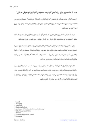 Software Academy www.software-academy.com
۲۴۱
‫ﻫﺪﻑ‬۴.‫ﺁﻣﺎﺩﻩ‬‫ﺭﻭﺍﻧﻪ‬ ‫ﺑﺮﺍﻱ‬ ‫ﺳﺎﺯﻱ‬‫ﻛﺮﺩﻥ‬١
‫ﻓﺮﺍﻭﺭﺩﻩ‬:‫ﺑﺴﺘﻪ‬‫ﺑﻨﺪﻱ‬٢
‫ﻓﺮﺁﻭﺭﻱ‬ ،٣
،‫ﻣﻌﺮﻓﻲ‬ ‫ﻭ‬‫ﺑﻪ‬‫ﺑﺎﺯﺍﺭ‬٤
‫ﻭﺟﻮﺩﻱ‬ ‫ﺑﺎ‬‫ﺷﺮﻛﺖ‬ ‫ﺩﺭ‬ ‫ﹰ‬‫ﺎ‬‫ﻋﻤﺪﺗ‬ ‫ﻫﺪﻑ‬ ‫ﺍﻳﻦ‬ ‫ﻛﻪ‬‫ﻣـﻲ‬ ‫ﺑـﺎﺯﺍﺭ‬ ‫ﻭﺍﺭﺩ‬ ‫ﺭﺍ‬ ‫ﺗﻮﻟﻴﺪﺍﺗﺸﺎﻥ‬ ‫ﻛﻪ‬ ‫ﻫﺎﻳﻲ‬‫ﻧﻤﺎﻳﻨـﺪ‬٥
‫ﺑﺮﺧـﻲ‬ ،‫ﺩﺍﺭﺩ‬ ‫ﻣـﺼﺪﺍﻕ‬ ،
‫ﻣﻲ‬ ‫ﻫﺪﻑ‬ ‫ﺍﻳﻦ‬ ‫ﺑﺎ‬ ‫ﻣﺮﺗﺒﻂ‬ ‫ﺍﻗﺪﺍﻣﺎﺕ‬‫ﭘﺮﻭﮊﻩ‬ ‫ﺩﺭ‬ ‫ﺗﻮﺍﻧﺪ‬‫ﻓﺮﺍﻭﺭﺩﻩ‬ ‫ﺑﺎﻳﺪ‬ ‫ﻛﻪ‬ ‫ﻫﺎﻱ‬‫ﻧﺮﻡ‬ ‫ﻱ‬‫ﻛـﺎﺭﺑﺮﺍﻥ‬ ‫ﺍﺯ‬ ‫ﺯﻳﺎﺩﻱ‬ ‫ﺗﻌﺪﺍﺩ‬ ‫ﺑﺮﺍﻱ‬ ‫ﺍﻓﺰﺍﺭﻱ‬
‫ﺑﺎﺷﺪ‬ ‫ﻣﻔﻴﺪ‬ ‫ﻧﻴﺰ‬ ‫ﮔﺮﺩﺩ‬ ‫ﺍﺭﺳﺎﻝ‬.
‫ﭘﺮﻭ‬ ‫ﺩﺭ‬ ‫ﻛﻪ‬ ‫ﺑﺎﺷﻴﺪ‬ ‫ﺩﺍﺷﺘﻪ‬ ‫ﺗﻮﺟﻪ‬‫ﮊﻩ‬‫ﺑﺴﺘﻪ‬ ‫ﻳﻚ‬ ‫ﺁﻧﻬﺎ‬ ‫ﺩﺭ‬ ‫ﺑﺎﻳﺪ‬ ‫ﻛﻪ‬ ‫ﺗﺠﺎﺭﻱ‬ ‫ﻫﺎﻱ‬‫ﻱ‬‫ﻧﺮﻡ‬‫ﺍﻗـﺪﺍﻣﺎﺕ‬ ،‫ﺷـﻮﺩ‬ ‫ﺗﻮﻟﻴـﺪ‬ ‫ﺍﻓﺰﺍﺭﻱ‬
‫ﺑﺎﺷﺪ‬ ‫ﺷﺪﻩ‬ ‫ﺷﺮﻭﻉ‬ ،‫ﺗﺸﺮﻳﺢ‬ ‫ﺣﺘﻲ‬ ‫ﻭ‬ ‫ﺳﺎﺧﺖ‬ ‫ﻓﺎﺯﻫﺎﻱ‬ ‫ﺩﺭ‬ ‫ﻭ‬ ‫ﺯﻭﺩﺗﺮ‬ ‫ﺧﻴﻠﻲ‬ ‫ﺑﺎﻳﺪ‬ ،‫ﻫﺪﻑ‬ ‫ﺍﻳﻦ‬ ‫ﺑﻪ‬ ‫ﺩﺳﺘﻴﺎﺑﻲ‬ ‫ﺑﺎ‬ ‫ﻣﺮﺗﺒﻂ‬.
‫ﺷﻨﺎﺳﺎﻳﻲ‬ ‫ﺑﺮﺍﻱ‬‫ﻫﻤﻪ‬ ‫ﺗﻔﻜﻴﻚ‬ ‫ﻭ‬‫ﻓﺮﺍﻭﺭﺩﻩ‬ ‫ﺩﺭ‬ ‫ﺭﻓﺘﻪ‬ ‫ﺑﻜﺎﺭ‬ ‫ﺍﺟﺰﺍﻱ‬ ‫ﻱ‬‫ﻥ‬‫ﻋﻨـﻮﺍ‬ ‫ﺖ‬‫ﺗﺤـ‬ ‫ﻣﺴﺘﻨﺪﻱ‬ ‫ﺍﺯ‬ ‫ﻧﻬﺎﻳﻲ‬ ‫ﻱ‬‫ﺻـﻮﺭﺕ‬
‫ﺖ‬‫ﻭﺿﻌﻴ‬‫ﻓﺮﺍﻭﺭﺩﻩ‬٦
‫ﻣﻲ‬ ‫ﺍﺳﺘﻔﺎﺩﻩ‬‫ﺷﻮﺩ‬.‫ﺑﺴﺘﻪ‬‫ﻓﺮﺍﻭﺭﺩﻩ‬ ‫ﻳﻚ‬ ‫ﻧﻬﺎﻳﻲ‬ ‫ﻱ‬‫ﻧﺮﻡ‬ ‫ﻱ‬‫ﻧـﺮﻡ‬ ‫ﺳﻴـﺴﺘﻢ‬ ‫ﺷـﺎﻣﻞ‬ ،‫ﺍﻓﺰﺍﺭﻱ‬‫ﻗـﺮﺍﺭ‬ ‫ﺍﻓـﺰﺍﺭﻱ‬
‫ﺭﺳﺎﻧﻪ‬ ‫ﻳﻚ‬ ‫ﺭﻭﻱ‬ ‫ﮔﺮﻓﺘﻪ‬‫ﺫﺧﻴﺮﻩ‬ ‫ﻱ‬‫ﺩﺳـﺖ‬ ‫ﻭ‬ ‫ﻣـﺴﺘﻨﺪﺍﺕ‬ ‫ﺍﺯ‬ ‫ﺑﺮﺧـﻲ‬ ،‫ﺳـﺎﺯﻱ‬‫ْﻧﺎﻣـﻪ‬‫ﻫـﺎ‬٧
‫ﻓـﺮﻡ‬ ،‫ﺑـﻪ‬ ‫ﻣﺮﺑـﻮﻁ‬ ‫ﺍﺳـﻨﺎﺩ‬ ‫ﻭ‬ ‫ﻫـﺎ‬
‫ﻣﻮﺍﻓﻘﺖ‬‫ﻧﺎﻣﻪ‬‫ﻟﻴﺴﺎﻧﺲ‬ ‫ﻱ‬٨
‫ﻣﻜﺎﻧﻴﺰﻡ‬ ‫ﺩ‬‫ﺧﻮ‬ ‫ﻧﻴﺰ‬ ‫ﻭ‬ ،‫ﺑﺴﺘﻪ‬ ِ‫ﺑﻨﺪﻱ‬٩
‫ﻣﻲ‬‫ﺑﺎﺷﺪ‬.
‫ﺍﺯ‬ ‫ﺍﻃﻤﻴﻨﺎﻥ‬‫ﻫﻤﻪ‬ ‫ﻗﺮﺍﺭﮔﻴﺮﻱ‬‫ﻣﻨﺎﺳﺐ‬ ‫ﻣﺤﻞ‬ ‫ﺩﺭ‬ ‫ﺍﺟﺰﺍﺀ‬ ‫ﻱ‬‫ﺍﺳﺖ‬ ‫ﺿﺮﻭﺭﻱ‬ ‫ﺑﺴﻴﺎﺭ‬ ‫ﺷﺎﻥ‬.‫ﻧـﺮﻡ‬ ‫ﺳﻴـﺴﺘﻢ‬‫ﻧﻴـﺰ‬ ‫ﻭ‬ ‫ﺍﻓـﺰﺍﺭﻱ‬
‫ﻧﺮﻡ‬‫ﺭﺍﻩ‬ ‫ﻭ‬ ‫ﻧﺼﺐ‬ ‫ﹺ‬‫ﺭ‬‫ﺍﻓﺰﺍ‬‫ﺷﻮﻧﺪ‬ ‫ﻣﺠﺪﺩ‬ ‫ﺑﺮﺭﺳﻲ‬ ‫ﺑﺎﻳﺪ‬ ‫ﺍﻧﺪﺍﺯﻱ‬.‫ﺩﺳﺖ‬ ‫ﻭ‬ ‫ﻣﺴﺘﻨﺪﺍﺕ‬‫ْﻧﺎﻣﻪ‬‫ﺑـﻮﺩﻥ‬ ‫ﻣﻨﺎﺳـﺐ‬ ‫ﻟﺤـﺎﻅ‬ ‫ﺍﺯ‬ ‫ﺑﺎﻳـﺪ‬ ‫ﻧﻴﺰ‬ ‫ﻫﺎ‬
‫ﺷﻮﻧﺪ‬ ‫ﺑﺮﺭﺳﻲ‬ ‫ﺍﺳﺘﻔﺎﺩﻩ‬ ‫ﺳﻬﻮﻟﺖ‬ ‫ﻳﺎ‬ ‫ﻭ‬ ‫ﭼﺎﭖ‬ ‫ﺑﺮﺍﻱ‬.‫ﻫﻤﻪ‬ ‫ﺻﺤﺖ‬ ‫ﺍﺯ‬ ‫ﺍﻃﻤﻴﻨﺎﻥ‬ ‫ﺍﺯ‬ ‫ﭘﺲ‬‫ﻓﺮ‬ ، ‫ﺍﺟﺰﺍﺀ‬ ‫ﻱ‬‫ﺍﻭﺭﺩﻩ‬‫ﻧﺮﻡ‬ ‫ﻱ‬‫ﺩﺭ‬ ‫ﺍﻓﺰﺍﺭﻱ‬
‫ﻣﻲ‬ ‫ﺗﻜﺜﻴﺮ‬ ‫ﺯﻳﺎﺩ‬ ‫ﺗﻌﺪﺍﺩ‬ ‫ﺑﻪ‬ ‫ﻭ‬ ‫ﮔﺮﻓﺘﻪ‬ ‫ﻗﺮﺍﺭ‬ ‫ﺍﻧﺒﻮﻩ‬ ‫ﺗﻮﻟﻴﺪ‬ ‫ﺑﺨﺶ‬ ‫ﺍﺧﺘﻴﺎﺭ‬‫ﺷﻮﺩ‬.
1
- Launch
2
- Packaging
3
- Production
4
- Marketing Rollout
5
-‫ﺷﺮﻛﺖ‬ ‫ﭼﻨﻴﻦ‬‫ﺭﺍ‬ ‫ﻫﺎﻳﻲ‬ ISV) Independent Software Vendors (‫ﻣﻲ‬‫ﻧﺎﻣﻨﺪ‬.
6
- Bill of Materials (BOM)
7
- Manuals
8
- Licensing Agreements Forms
9
- Packaging
‫ﻧﺘﻘﺎﻝ‬‫ﺍ‬ ‫ﻓﺎﺯ‬
 