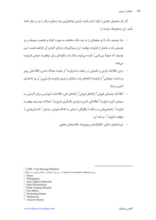 ‫ﺁﺭ‬ ‫ﻣﻌﺮﻓﻲ‬.‫ﻳﻮ‬.‫ﭘﻲ‬
‫ﺁﻛﺎﺩ‬‫ﻧﺮﻡ‬ ‫ﻣﻲ‬‫ﺍﻓﺰﺍﺭ‬www.software-academy.com
۲۴۲
‫ﻛﺮﺩﻩ‬ ‫ﺗﻮﻟﻴﺪ‬ ‫ﺭﺍ‬ ‫ﺗﺠﺎﺭﻱ‬ ‫ﻣﺤﺼﻮﻝ‬ ‫ﻳﻚ‬ ‫ﺍﮔﺮ‬‫ﻓﺮﺍﻫﻢ‬ ‫ﺑﺎﻳﺴﺘﻲ‬ ،‫ﺑﺎﺷﻴﺪ‬‫ﺩﺍﺷﺘﻪ‬ ‫ﻧﻈﺮ‬ ‫ﺩﺭ‬ ‫ﻧﻴﺰ‬ ‫ﺭﺍ‬ ‫ﺩﻳﮕﺮ‬ ‫ﺩ‬‫ﺩﺳﺘﺎﻭﺭ‬ ‫ﭼﻨﺪ‬ ‫ﺁﻭﺭﻱ‬
‫ﺑﺎﺷﻴﺪ‬.‫ﺍﺯ‬ ‫ﻋﺒﺎﺭﺗﻨﺪ‬ ،‫ﺩﺳﺘﺎﻭﺭﺩﻫﺎ‬ ‫ﺍﻳﻦ‬:
-‫ﺻﻔﺤﻪ‬ ‫ﺩﻭ‬ ‫ﺗﺎ‬ ‫ﻳﻚ‬ ‫ﺗﻮﺻﻴﻒ‬ ‫ﻳﻚ‬‫ﺣ‬ ‫ﭼﻨﺪ‬ ‫ﺩﺭ‬ ‫ﺭﺍ‬ ‫ﺍﻱ‬‫ﻧﻴﺰ‬ ‫ﻭ‬ ،‫ﻣﺘﻮﺳﻂ‬ ،‫ﻣﺨﺘﺼﺮ‬ ‫ﻭ‬ ‫ﻛﻮﺗﺎﻩ‬ ‫ﺻﻮﺭﺕ‬ ‫ﺑﻪ‬ ،‫ﻣﺨﺘﻠﻒ‬ ‫ﺎﻟﺖ‬
‫ﻭﻳﮋﮔﻲ‬ ‫ﻭ‬ ،‫ﺁﻥ‬ ‫ﻣﻮﻗﻌﻴﺖ‬ ،‫ﻓﺮﺍﻭﺭﺩﻩ‬ ‫ﺍﺯ‬ ‫ﻣﻔﺼﻞ‬ ‫ﻭ‬ ‫ﺑﻠﻨﺪ‬ ‫ﺗﻮﺻﻴﻔﻲ‬‫ﻧﻤﺎﻳﻴـﺪ‬ ‫ﻓﺮﺍﻫﻢ‬ ،‫ﺁﻥ‬ ‫ﻛﻠﻴﺪﻱ‬ ‫ﻣﺰﺍﻳﺎﻱ‬ ‫ﻭ‬ ‫ﻫﺎ‬.‫ﺍﻳـﻦ‬
‫ﺳﻲ‬ ‫ﹰ‬‫ﺎ‬‫ﻋﻤﻮﻣ‬ ‫ﻛﻪ‬ ‫ﺗﻮﺻﻴﻒ‬.‫ﻡ‬‫ﺍ‬.‫ﭘﻲ‬١
‫ﻣﻲ‬ ‫ﻧﺎﻣﻴﺪﻩ‬‫ﺷﺎﻟﻮﺩﻩ‬ ‫ﻭ‬ ‫ﺑﻨﺎ‬ ‫ﺳﻨﮓ‬ ،‫ﺷﻮﺩ‬‫ﻓـﺮﺍﻭﺭﺩﻩ‬ ‫ﻣﻌﺮﻓـﻲ‬ ‫ﻣﻮﻓﻘﻴـﺖ‬ ‫ﺑﺮﺍﻱ‬ ‫ﺍﻱ‬
‫ﻣﻲ‬‫ﺑﺎﺷﺪ‬.
-‫ﺗ‬ ‫ﻭ‬ ‫ﻓﺮﻋﻲ‬ ‫ﺍﻃﻼﻋﺎﺕ‬ ‫ﺑﺮﺧﻲ‬‫ﻓـﺮﺍﻭﺭﺩﻩ‬ ‫ﺑـﺎ‬ ‫ﺭﺍﺑﻄـﻪ‬ ‫ﺩﺭ‬ ‫ﻜﻤﻴﻠـﻲ‬٢
‫ﺟﻤﻠـﻪ‬ ‫ﺍﺯ‬:‫ﺭﻭﻱ‬ ‫ﺍﻃﻼﻋـﺎﺗﻲ‬ ،‫ﻓﻨـﻲ‬ ‫ﻣﻘـﺎﻻﺕ‬
‫ﺏ‬‫ﻭ‬‫ﻣﻮﻫﺎﻳﻲ‬‫ﺩ‬ ،‫ﺳﺎﻳﺖ‬٣
‫ﺍﺭﺍﺋﻪ‬ ،‫ﻓﺮﺍﻭﺭﺩﻩ‬ ‫ﺍﺯ‬‫ﺭﺳﺎﻧﻪ‬ ‫ﭼﻨﺪ‬ ‫ﻫﺎﻱ‬‫ﺩﺭﺑﺎﺭﻩ‬ ‫ﺍﻱ‬‫ﹾ‬‫ﺖ‬‫ﻭﺍﻳ‬ ،‫ﻓﺮﺍﻭﺭﺩﻩ‬ ‫ﻱ‬‫ﹺﻲ‬‫ﭘ‬‫ﹺﺮ‬‫ﭘ‬٤
‫ﺩﺍﺩﻩ‬ ‫ﻧﻴﺰ‬ ‫ﻭ‬‫ﻫـﺎﻱ‬
‫ﻣﺮﺗﺒﻂ‬ ‫ﺁﻣﺎﺭﻱ‬
-‫ﻓﺮﻭﺵ‬ ‫ﭘﺸﺘﻴﺒﺎﻧﻲ‬ ‫ﺍﻃﻼﻋﺎﺕ‬٥
.‫ﺍﺭﺍﺋﻪ‬‫ﻓﺮﻭﺵ‬ ‫ﻫﺎﻱ‬٦
‫ﺍﺭﺍﺋﻪ‬ ،‫ﺁﺷـﻨﺎ‬ ‫ﺑـﺮﺍﻱ‬ ‫ﺁﻣﻮﺯﺷـﻲ‬ ‫ﺍﻃﻼﻋـﺎﺕ‬ ،‫ﻓﻨﻲ‬ ‫ﻫﺎﻱ‬‫ﺑـﺎ‬ ‫ﻳﻲ‬
‫ﺯﻣﻴﻨﻪ‬‫ﻓﺮﺍﻭﺭﺩﻩ‬ ‫ﻛﺎﺭﺑﺮﺩ‬ ‫ﻱ‬٧
‫ﺩﺭﺑﺎﺭﻩ‬ ‫ﺁﻣﺎﺭﻱ‬ ‫ﺍﻃﻼﻋﺎﺗﻲ‬ ،‫ﻓـﺮﺍﻭﺭﺩﻩ‬ ‫ﺑﻜﺎﺭﮔﻴﺮﻱ‬ ‫ﻱ‬٨
‫ﺖ‬‫ﻣﻮﻗﻌﻴـ‬ ‫ﺗﻮﺻـﻴﻒ‬ ‫ﻣﻘـﺎﻻﺕ‬ ،
‫ﻓﺮﺍﻭﺭﺩﻩ‬٩
‫ﺭﺍﻫﻨﻤﺎﻳﻲ‬ ،‫ﻣﺮﺍﺟـﻊ‬ ،‫ﻓﺮﻭﺵ‬ ‫ﻑ‬‫ﺍﻫﺪﺍ‬ ‫ﺑﻪ‬ ‫ﺩﺳﺘﻴﺎﺑﻲ‬ ‫ﭼﮕﻮﻧﮕﻲ‬ ‫ﺑﺎ‬ ‫ﺭﺍﺑﻄﻪ‬ ‫ﺩﺭ‬ ‫ﻫﺎﻳﻲ‬١٠
‫ﺩﺍﺳـﺘﺎ‬ ،‫ﻥ‬‫ﺍﺯ‬ ‫ﻫـﺎﻳﻲ‬
‫ﻓﺮﺍﻭﺭﺩﻩ‬ ‫ﻣﻮﻓﻘﻴﺖ‬١١
‫ﺁﻥ‬ ‫ﻣﺎﻧﻨﺪ‬ ‫ﻭ‬ ،.
-‫ﺧﺒﺮﻧﺎﻣﻪ‬‫ﻛﺎﺗﺎﻟﻮﮒ‬ ،‫ﺩﺍﺧﻠﻲ‬ ‫ﻫﺎﻱ‬،‫ﺑﺮﻭﺷﻮﺭﻫﺎ‬ ‫ﻭ‬ ‫ﻫﺎ‬‫ﺧﻼﺻﻪ‬‫ﺗﺤﻠﻴﻠﻲ‬ ‫ﻫﺎﻱ‬
1
- CMP : Core Message Platform
2
-‫ﺍﺻﻄﻼﺡ‬ ‫ﺑﻪ‬ ‫ﻳﺎ‬ ‫ﺛﺎﻧﻮﻱ‬ ‫ﺍﻃﻼﻋﺎﺕ‬ ‫ﺭﺍ‬ ‫ﺍﻃﻼﻋﺎﺕ‬ ‫ﺍﺯ‬ ‫ﺩﺳﺘﻪ‬ ‫ﺍﻳﻦ‬ Customer-Consumable Collateral ‫ﻣﻲ‬‫ﻧﺎﻣﻨﺪ‬.
3
- Demo
4
- Whitepapers
5
- Sales Support Materials
6
- Sales Presentations
7
- Field Training Material
8
- Fact Sheets
9
- Positioning Papers
10
- References
11
- Success Stories
 