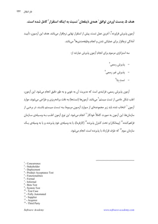 Software Academy www.software-academy.com
۲۴۳
‫ﻫﺪﻑ‬۵.‫ﺗﻮﺍﻓﻖ‬ ‫ﺁﻭﺭﺩﻥ‬ ‫ﺑﺪﺳﺖ‬١
‫ﻫﻤﻪ‬‫ﺫﻳﻨﻔﻌﺎﻥ‬ ‫ﻱ‬٢
‫ﺍﺳﺘﻘﺮﺍﺭ‬ ‫ﺍﻳﻨﻜﻪ‬ ‫ﺑﻪ‬ ‫ﻧﺴﺒﺖ‬٣
‫ﺍﺳﺖ‬ ‫ﺷﺪﻩ‬ ‫ﻛﺎﻣﻞ‬.
‫ﻥ‬‫ﺁﺯﻣﻮ‬‫ﻓﺮﺍﻭﺭﺩﻩ‬ ‫ﹺ‬‫ﺵ‬‫ﭘﺬﻳﺮ‬٤
‫ﻧﺮﻡ‬ ‫ﻧﻬﺎﻳﻲ‬ ‫ﺍﺳﺘﻘﺮﺍﺭ‬ ‫ﺍﺯ‬ ‫ﭘﻴﺶ‬ ،‫ﺗﺴﺖ‬ ‫ﹺ‬‫ﻞ‬‫ﻋﻤ‬ ‫ﺁﺧﺮﻳﻦ‬ ،‫ﻣﻲ‬ ‫ﺍﻓﺰﺍﺭ‬‫ﺑﺎﺷﺪ‬.‫ﺗﺄﻳﻴـﺪ‬ ،‫ﺁﺯﻣـﻮﻥ‬ ‫ﺍﻳﻦ‬ ‫ﻫﺪﻑ‬
‫ﻧﺮﻡ‬ ‫ﺁﻣﺎﺩﮔﻲ‬‫ﻭﻇﻴﻔﻪ‬ ‫ﺍﻧﺠﺎﻡ‬ ‫ﻭ‬ ‫ﺷﺪﻥ‬ ‫ﻋﻤﻠﻴﺎﺗﻲ‬ ‫ﺑﺮﺍﻱ‬ ‫ﺍﻓﺰﺍﺭ‬‫ﻣﻨﺪﻱ‬‫ﻫﺎ‬٥
‫ﻣ‬‫ﻲ‬‫ﺑﺎﺷﺪ‬.
‫ﺍﺯ‬ ‫ﻋﺒﺎﺭﺗﻨﺪ‬ ‫ﭘﺬﻳﺮﺵ‬ ‫ﻥ‬‫ﺁﺯﻣﻮ‬ ‫ﺍﻧﺠﺎﻡ‬ ‫ﺑﺮﺍﻱ‬ ‫ﻣﺮﺳﻮﻡ‬ ‫ﺍﺳﺘﺮﺍﺗﮋﻱ‬ ‫ﺳﻪ‬:
-‫ﺭﺳﻤﻲ‬ ‫ﹺ‬‫ﺵ‬‫ﭘﺬﻳﺮ‬٦
-‫ﺭﺳﻤﻲ‬ ‫ﻏﻴﺮ‬ ‫ﹺ‬‫ﺵ‬‫ﭘﺬﻳﺮ‬٧
-‫ﺗﺴﺖ‬‫ﹺﺘﺎ‬‫ﺑ‬ ِ٨
‫ﻣﻲ‬ ‫ﺍﻧﺠﺎﻡ‬ ‫ﺩﻗﻴﻖ‬ ‫ﻃﻮﺭ‬ ‫ﺑﻪ‬ ‫ﻭ‬ ‫ﺧﻮﺑﻲ‬ ‫ﺑﻪ‬ ‫ﺁﻥ‬ ‫ﻣﺪﻳﺮﻳﺖ‬ ‫ﻛﻪ‬ ‫ﺍﺳﺖ‬ ‫ﻓﺮﺍﻳﻨﺪﻱ‬ ،‫ﺭﺳﻤﻲ‬ ‫ﹺ‬‫ﺵ‬‫ﭘﺬﻳﺮ‬ ‫ﺁﺯﻣﻮﻥ‬‫ﺷﻮﺩ‬.،‫ﺁﺯﻣﻮﻥ‬ ‫ﺍﻳﻦ‬
‫ﺳﻴﺴﺘﻢ‬ ‫ﺖ‬‫ﺗﺴ‬ ‫ﺍﺯ‬ ‫ﺧﺎﺻﻲ‬ ‫ﺷﻜﻞ‬ ‫ﺍﻏﻠﺐ‬٩
‫ﻣﻲ‬‫ﺑﺎﺷﺪ‬.‫ﺁﺯﻣﻮﻥ‬‫ﻫﺎ‬)‫ﺗﺴﺖ‬‫ﻫﺎ‬(‫ﺩ‬ ‫ﺑﻪ‬‫ﺑﺮﻧﺎﻣﻪ‬ ‫ﻗﺖ‬‫ﻣﻲ‬ ‫ﻃﺮﺍﺣﻲ‬ ‫ﻭ‬ ‫ﺭﻳﺰﻱ‬‫ﺷﻮﻧﺪ‬.‫ﺩ‬‫ﻣﻮﺍﺭ‬
‫ﻥ‬‫ﺁﺯﻣﻮ‬١٠
‫ﻣﺠﻤﻮﻋـﻪ‬ ‫ﺯﻳﺮ‬ ‫ﺑﺎﻳﺪ‬ ‫ﺷﺪﻩ‬ ‫ﺍﻧﺘﺨﺎﺏ‬‫ﺑﺎﺷـﻨﺪ‬ ‫ﺳﻴـﺴﺘﻢ‬ ‫ﺖ‬‫ﺗـﺴ‬ ‫ﺑـﻪ‬ ‫ﻣﺮﺑـﻮﻁ‬ ‫ﻥ‬‫ﺁﺯﻣـﻮ‬ ‫ﺩ‬‫ﻣـﻮﺍﺭ‬ ‫ﺍﺯ‬ ‫ﺍﻱ‬.‫ﺍﺯ‬ ‫ﺑﺮﺧـﻲ‬ ‫ﺩﺭ‬
‫ﺳﺎﺯﻣﺎﻥ‬‫ﺧﻮﺩﻛﺎﺭ‬ ‫ﹰ‬‫ﻼ‬‫ﻛﺎﻣ‬ ‫ﺻﻮﺭﺕ‬ ‫ﺑﻪ‬ ‫ﺁﺯﻣﻮﻥ‬ ‫ﺍﻳﻦ‬ ،‫ﻫﺎ‬١١
‫ﻣﻲ‬ ‫ﺍﻧﺠﺎﻡ‬‫ﺷﻮﺩ‬.‫ﻭﺳـﻴﻠﻪ‬ ‫ﺑـﻪ‬ ‫ﺍﻏﻠـﺐ‬ ‫ﺁﺯﻣﻮﻥ‬ ‫ﻧﻮﻉ‬ ‫ﺍﻳﻦ‬‫ﻥ‬‫ﺳـﺎﺯﻣﺎ‬ ‫ﻱ‬
‫ﻓﺮﺍﻫﻢ‬‫ﻛﻨﻨﺪﻩ‬١٢
)‫ﭘﻴﻤﺎﻧﻜﺎﺭ‬(‫ﺗﺤ‬ ‫ﻭ‬‫ﭘﺬﻳﺮﻧﺪﻩ‬ ‫ﹺ‬‫ﻝ‬‫ﻛﻨﺘﺮ‬ ‫ﺖ‬١٣
)‫ﻛﺎﺭﻓﺮﻣﺎ‬(‫ﻭﺳﻴﻠﻪ‬ ‫ﺑﻪ‬ ‫ﻳﺎ‬ ،‫ﻭﺳﻴﻠﻪ‬ ‫ﺑﻪ‬ ‫ﻳﺎ‬ ‫ﻭ‬ ،‫ﭘﺬﻳﺮﻧﺪﻩ‬ ‫ﺩ‬‫ﺧﻮ‬ ‫ﻱ‬‫ﻳـﻚ‬ ‫ﻱ‬
‫ﺳﻮﻡ‬ ‫ﻥ‬‫ﺳﺎﺯﻣﺎ‬١٤
‫ﻣﻲ‬ ‫ﺍﻧﺠﺎﻡ‬ ،‫ﺍﺳﺖ‬ ‫ﭘﺬﻳﺮﻧﺪﻩ‬ ‫ﺑﺎ‬ ‫ﻗﺮﺍﺭﺩﺍﺩ‬ ‫ﻃﺮﻑ‬ ‫ﻛﻪ‬‫ﺷﻮﺩ‬.
1
- Concurrence
2
- Stakeholder
3
- Deployment
4
- Product Acceptance Test
5
- Functionalities
6
- Formal
7
- Informal
8
- Beta Test
9
- System Test
10
- Test Case
11
- Fully Automated
12
- Supplier
13
- Acquirer
14
- Third Party
‫ﻧﺘﻘﺎﻝ‬‫ﺍ‬ ‫ﻓﺎﺯ‬
 