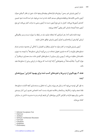 ‫ﺁﺭ‬ ‫ﻣﻌﺮﻓﻲ‬.‫ﻳﻮ‬.‫ﭘﻲ‬
‫ﺁﻛﺎﺩ‬‫ﻧﺮﻡ‬ ‫ﻣﻲ‬‫ﺍﻓﺰﺍﺭ‬www.software-academy.com
۲۴۴
‫ﺭﺳﻤﻲ‬ ‫ﻏﻴﺮ‬ ‫ﹺ‬‫ﺵ‬‫ﭘﺬﻳﺮ‬ ‫ﻥ‬‫ﺁﺯﻣﻮ‬ ‫ﺩﺭ‬١
‫ﺭﻭﺵ‬ ،‫ﭘﻴﭽﻴﺪﻩ‬ ‫ﻓﺮﺍﻳﻨﺪﻫﺎﻱ‬ ‫ﻭ‬ ‫ﻫﺎ‬‫ﻧﺪﺍﺭﺩ‬ ‫ﻭﺟﻮﺩ‬ ‫ﺍﻱ‬.‫ﺩ‬‫ﻣـﻮﺍﺭ‬ ‫ﹺ‬‫ﻦ‬‫ﮔـﺮﻓﺘ‬ ‫ﻧﻈـﺮ‬ ‫ﺩﺭ‬ ‫ﺑﺪﻭﻥ‬
‫ﻗﺎﺑﻠﻴﺖ‬ ،‫ﺧﺎﺻﻲ‬ ‫ﻥ‬‫ﺁﺯﻣﻮ‬‫ﻭ‬ ‫ﻭ‬ ‫ﻫﺎ‬‫ﻇﻴﻔﻪ‬‫ﻣﻨﺪﻱ‬‫ﻣﻲ‬ ‫ﺗﺴﺖ‬ ‫ﻭ‬ ‫ﺷﺪﻩ‬ ‫ﻛﺸﻒ‬ ‫ﺳﻴﺴﺘﻢ‬ ‫ﻫﺎﻱ‬‫ﺷﻮﻧﺪ‬.‫ﺗﺴﺖ‬ ‫ﻫﺮ‬‫ﺗﻌﻴـﻴﻦ‬ ‫ﺧـﻮﺩ‬ ‫ﻛﻨﻨـﺪﻩ‬
‫ﻛﻨﻨﺪﻩ‬‫ﺁﺯﻣﻮﻥ‬ ‫ﻱ‬‫ﻣﻲ‬ ‫ﻫﺎ‬‫ﺑﺎﺷﺪ‬.‫ﻣﻲ‬ ‫ﻛﻤﺘﺮ‬ ‫ﻣﺮﺍﺗﺐ‬ ‫ﺑﻪ‬ ،‫ﺭﺳﻤﻲ‬ ‫ﻥ‬‫ﺁﺯﻣﻮ‬ ‫ﺑﻪ‬ ‫ﻧﺴﺒﺖ‬ ،‫ﺁﺯﻣﻮﻥ‬ ‫ﻧﻮﻉ‬ ‫ﺍﻳﻦ‬ ‫ﺩﺭ‬ ‫ﻛﻨﺘﺮﻝ‬‫ﺑﺎﺷﺪ‬.‫ﻧﻮﻉ‬ ‫ﺍﻳﻦ‬
‫ﻧﻬﺎﻳﻲ‬ ‫ﹺ‬‫ﺮ‬‫ﻛﺎﺭﺑ‬ ‫ﺳﺎﺯﻣﺎﻥ‬ ‫ﺗﻮﺳﻂ‬ ‫ﹰ‬‫ﺎ‬‫ﻋﻤﺪﺗ‬ ‫ﺁﺯﻣﻮﻥ‬٢
‫ﻣﻲ‬ ‫ﺍﻧﺠﺎﻡ‬‫ﺷﻮﺩ‬.
‫ﺍﺳﺘﺮﺍﺗﮋﻱ‬ ‫ﻫﺮ‬ ‫ﺍﺯ‬ ‫ﻛﻪ‬ ‫ﺑﺎﺷﻴﺪ‬ ‫ﺩﺍﺷﺘﻪ‬ ‫ﺗﻮﺟﻪ‬‫ﹺ‬‫ﻲ‬‫ﭼﮕـﻮﻧﮕ‬ ‫ﻧﻴـﺰ‬ ‫ﻭ‬ ‫ﺗـﺴﺖ‬ ‫ﺩ‬‫ﻣـﻮﺍﺭ‬ ‫ﺑـﺎ‬ ‫ﺭﺍﺑﻄﻪ‬ ‫ﺩﺭ‬ ‫ﺑﺎﻳﺪ‬ ،‫ﻧﻤﺎﻳﻴﺪ‬ ‫ﺍﺳﺘﻔﺎﺩﻩ‬ ‫ﻛﻪ‬
‫ﭘﻴﺎﺩﻩ‬ ‫ﺍﺯ‬ ‫ﭘﻴﺶ‬ ‫ﺁﻧﻬﺎ‬ ‫ﺍﺭﺯﻳﺎﺑﻲ‬‫ﻧﻤﺎﻳﻴﺪ‬ ‫ﺣﺎﺻﻞ‬ ‫ﺗﻮﺍﻓﻖ‬ ،‫ﭘﺬﻳﺮﺵ‬ ‫ﺁﺯﻣﻮﻥ‬ ‫ﺍﺟﺮﺍﻱ‬ ‫ﻭ‬ ‫ﺳﺎﺯﻱ‬.
‫ﻧﺮﻡ‬ ‫ﺍﺟﺮﺍﻱ‬ ‫ﺑﻪ‬ ‫ﻣﻮﺍﺭﺩ‬ ‫ﹺ‬‫ﺐ‬‫ﺍﻏﻠ‬ ‫ﺩﺭ‬ ،‫ﻓﺮﺍﻭﺭﺩﻩ‬ ‫ﹺ‬‫ﺵ‬‫ﭘﺬﻳﺮ‬ ‫ﻥ‬‫ﺁﺯﻣﻮ‬‫ﺗﻤـﺎﻡ‬ ‫ﻭ‬ ‫ﻧـﺸﺪﻩ‬ ‫ﻣﺤـﺪﻭﺩ‬ ‫ﺁﻥ‬ ‫ﺁﻣﺎﺩﮔﻲ‬ ‫ﺍﺯ‬ ‫ﺍﻃﻤﻴﻨﺎﻥ‬ ‫ﻭ‬ ‫ﺍﻓﺰﺍﺭ‬
‫ﺑ‬ ‫ﻛﻪ‬ ‫ﺭﺍ‬ ‫ﻓﺮﺍﻭﺭﺩﻩ‬ ‫ﺩﺳﺘﺎﻭﺭﺩﻫﺎﻱ‬‫ﺷﺪﻩ‬ ‫ﺗﺤﻮﻳﻞ‬ ‫ﻣﺸﺘﺮﻱ‬ ‫ﻪ‬‫ﻣﻲ‬ ‫ﺑﺮ‬ ‫ﺩﺭ‬ ،‫ﺍﻧﺪ‬‫ﺩﺳﺘﺎﻭﺭﺩﻫﺎ‬ ‫ﺍﺭﺯﻳﺎﺑﻲ‬ ‫ﮔﻴﺮﺩ؛‬٣
‫ﻭ‬ ‫ﻧـﻮﻉ‬ ‫ﺑـﻪ‬ ‫ﺗﻮﺟـﻪ‬ ‫ﺑـﺎ‬
‫ﻣﺎﻫﻴﺖ‬‫ﻣﻲ‬ ‫ﻣﺘﻔﺎﻭﺕ‬ ‫ﺷﺎﻥ‬‫ﺑﺎﺷﺪ‬.‫ﺁﺭ‬.‫ﻳﻮ‬.‫ﻧـﺮﻡ‬ ‫ﻣﻌﻤـﺎﺭﻱ‬ ‫ﺪ‬‫ﺳـﻨ‬ ‫ﻣﺎﻧﻨﺪ‬ ‫ﻛﻠﻴﺪﻱ‬ ‫ﺩﺳﺘﺎﻭﺭﺩﻫﺎﻱ‬ ‫ﺍﺯ‬ ‫ﺑﺴﻴﺎﺭﻱ‬ ‫ﺑﺮﺍﻱ‬ ‫ﭘﻲ‬‫ﺍﻓـﺰﺍﺭ‬٤
‫ﻭ‬
‫ﻛﺎﺭﺑﺮﺩ‬ ‫ﺩ‬‫ﻣﻮﺍﺭ‬٥
‫ﭼﻚ‬ ،‫ْﻟﻴﺴﺖ‬‫ﻫﺎ‬٦
‫ﺭﻫﻨﻤﻮﺩﻫﺎﻳﻲ‬ ‫ﻭ‬ ،٧
‫ﻣﻲ‬ ‫ﻛﻪ‬ ‫ﺍﺳﺖ‬ ‫ﻛﺮﺩﻩ‬ ‫ﺍﺭﺍﺋﻪ‬‫ﺑﺮ‬ ‫ﺍﺭﺯﻳﺎﺑﻲ‬ ‫ﺩﺭ‬ ‫ﺗﻮﺍﻧﺪ‬‫ﻣﻔﻴﺪ‬ ‫ﺩﺳﺘﺎﻭﺭﺩﻫﺎ‬ ‫ﺍﺯ‬ ‫ﺧﻲ‬
‫ﺑﺎﺷﺪ‬.
‫ﻫﺪﻑ‬۶.‫ﺑﻬﺮﻩ‬‫ﺩﺭﺱ‬ ‫ﺍﺯ‬ ‫ﮔﻴﺮﻱ‬‫ﺗﺠﺮﺑﻪ‬ ‫ﻭ‬ ‫ﻫﺎ‬‫ﻛـﺎﺭﺍﻳﻲ‬ ‫ﺑﻬﺒـﻮﺩ‬ ‫ﺑﺮﺍﻱ‬ ‫ﺷﺪﻩ‬ ‫ﻛﺴﺐ‬ ‫ﻫﺎﻱ‬٨
‫ﭘـﺮﻭﮊﻩ‬‫ﻫـﺎﻱ‬
‫ﺁﻳﻨﺪﻩ‬
‫ﻣﻲ‬ ‫ﺗﻮﺻﻴﻪ‬ ‫ﻛﻠﻲ‬ ‫ﻃﻮﺭ‬ ‫ﺑﻪ‬،‫ﺩﺳﺘﺎﻭﺭﺩﻫﺎ‬ ،‫ﮔﺬﺷﺖ‬ ‫ﺁﻧﭽﻪ‬ ‫ﻣﺴﺘﻨﺪﺳﺎﺯﻱ‬ ‫ﻭ‬ ‫ﺗﺤﻠﻴﻞ‬ ‫ﺑﻪ‬ ‫ﺭﺍ‬ ‫ﺯﻣﺎﻧﻲ‬ ،‫ﭘﺮﻭﮊﻩ‬ ‫ﻫﺮ‬ ‫ﭘﺎﻳﺎﻥ‬ ‫ﺩﺭ‬ ‫ﻛﻪ‬ ‫ﺷﻮﺩ‬
‫ﺭﺍﻩ‬ ،‫ﻗﻮﺕ‬ ‫ﻭ‬ ‫ﺿﻌﻒ‬ ‫ﻧﻘﺎﻁ‬‫ﺭﻳﺴﻚ‬ ،‫ﻛﺎﺭﻫﺎ‬‫ﻫﺎ‬،‫ﺗﺠﺮﺑﻴ‬ ‫ﺧﻼﺻﻪ‬ ‫ﻭ‬‫ﺁﻣﺪﻩ‬ ‫ﺑﺪﺳﺖ‬ ‫ﺎﺕ‬‫ﺩﻫـﻴﻢ‬ ‫ﺍﺧﺘﺼﺎﺹ‬ ،.‫ﺯﻣﻴﻨـﻪ‬ ‫ﻛـﺎﺭ‬ ‫ﺍﻳـﻦ‬‫ﻱ‬
‫ﭘﺮﻭﮊﻩ‬ ‫ﻛﺎﺭﺍﻳﻲ‬ ‫ﺍﻓﺰﺍﻳﺶ‬ ‫ﻭ‬ ‫ﻓﺮﺍﻳﻨﺪ‬ ‫ﺑﻬﺒﻮﺩ‬ ‫ﺑﺮﺍﻱ‬ ‫ﻣﻨﺎﺳﺒﻲ‬‫ﺳـﺎﺯﻣﺎﻥ‬ ‫ﺩﺭ‬ ‫ﺩﺍﻧـﺶ‬ ‫ﻣـﺪﻳﺮﻳﺖ‬ ‫ﺑﻪ‬ ‫ﻧﻴﺰ‬ ‫ﻭ‬ ‫ﺁﻭﺭﺩﻩ‬ ‫ﻓﺮﻫﻢ‬ ‫ﺁﺗﻲ‬ ‫ﻫﺎﻱ‬
‫ﻣﻲ‬ ‫ﻛﻤﻚ‬‫ﻧﻤﺎﻳﺪ‬.
1
- Informal Acceptance Test
2
- End-User
3
- Artifacts
4
- Software Architecture Document
5
- Use-Case
6
- Checklists
7
- Guidelines
8
- Performance
 