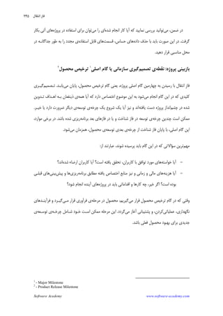 Software Academy www.software-academy.com
۲۴۵
‫ﺿ‬ ‫ﺩﺭ‬‫ﻤﻦ‬،‫ﻣﻲ‬‫ﺷﺪﻩ‬ ‫ﺍﻧﺠﺎﻡ‬ ‫ﻛﺎﺭ‬ ‫ﺁﻳﺎ‬ ‫ﻛﻪ‬ ‫ﻧﻤﺎﻳﻴﺪ‬ ‫ﺑﺮﺭﺳﻲ‬ ‫ﺗﻮﺍﻧﻴﺪ‬‫ﻣﻲ‬ ‫ﺭﺍ‬ ‫ﺍﻱ‬‫ﺍﺳﺘﻔﺎﺩﻩ‬ ‫ﺑﺮﺍﻱ‬ ‫ﺗﻮﺍﻥ‬‫ﭘﺮﻭﮊﻩ‬ ‫ﺩﺭ‬‫ﺑﻜﺎﺭ‬ ‫ﺁﺗﻲ‬ ‫ﻫﺎﻱ‬
‫ﮔﺮﻓﺖ‬.‫ﺩﺍﺩﻩ‬ ‫ﺣﺬﻑ‬ ‫ﺑﺎ‬ ‫ﺑﺎﻳﺪ‬ ‫ﺻﻮﺭﺕ‬ ‫ﺍﻳﻦ‬ ‫ﺩﺭ‬،‫ﺣﺴﺎﺱ‬ ‫ﻫﺎﻱ‬‫ﻗﺴﻤﺖ‬‫ﺍﺳﺘﻔﺎﺩﻩ‬ ‫ﻗﺎﺑﻞ‬ ‫ﻫﺎﻱ‬‫ﺩﺭ‬ ‫ﺟﺪﺍﮔﺎﻧـﻪ‬ ‫ﻃﻮﺭ‬ ‫ﺑﻪ‬ ‫ﺭﺍ‬ ‫ﻣﺠﺪﺩ‬ ‫ﻱ‬
‫ﺩﻫﻴﺪ‬ ‫ﻗﺮﺍﺭ‬ ‫ﻣﻨﺎﺳﺒﻲ‬ ‫ﻣﺤﻞ‬.
‫ﭘﺮﻭﮊﻩ‬ ‫ﺑﺎﺯﺑﻴﻨﻲ‬:‫ﻧﻘﻄﻪ‬‫ﺗﺼﻤﻴﻢ‬ ‫ﻱ‬‫ﻳﺎ‬ ‫ﺳﺎﺯﻣﺎﻧﻲ‬ ‫ﮔﻴﺮﻱ‬‫ﹺ‬‫ﻲ‬‫ﺍﺻﻠ‬ ‫ﮔﺎﻡ‬١
‫ﻣﺤﺼﻮﻝ‬ ‫ﺗﺮﺧﻴﺺ‬٢
‫ﹺ‬‫ﺯ‬‫ﻓﺎ‬،‫ﻣﺤﺼﻮﻝ‬ ‫ﺗﺮﺧﻴﺺ‬ ‫ﮔﺎﻡ‬ ‫ﻳﻌﻨﻲ‬ ،‫ﭘﺮﻭﮊﻩ‬ ‫ﺍﺻﻠﻲ‬ ‫ﮔﺎﻡ‬ ‫ﭼﻬﺎﺭﻣﻴﻦ‬ ‫ﺑﻪ‬ ‫ﺭﺳﻴﺪﻥ‬ ‫ﺑﺎ‬ ‫ﺍﻧﺘﻘﺎﻝ‬‫ﻣﻲ‬ ‫ﭘﺎﻳﺎﻥ‬‫ﻳﺎﺑـﺪ‬.‫ﺗـﺼﻤﻴﻢ‬‫ﮔﻴـﺮﻱ‬
‫ﻣﻲ‬ ‫ﺍﻧﺠﺎﻡ‬ ‫ﮔﺎﻡ‬ ‫ﺍﻳﻦ‬ ‫ﺩﺭ‬ ‫ﻛﻪ‬ ‫ﻛﻠﻴﺪﻱ‬‫ﻫﻤﻪ‬ ‫ﺁﻳﺎ‬ ‫ﻛﻪ‬ ‫ﺩﺍﺭﺩ‬ ‫ﺍﺧﺘﺼﺎﺹ‬ ‫ﻣﻮﺿﻮﻉ‬ ‫ﺍﻳﻦ‬ ‫ﺑﻪ‬ ‫ﺷﻮﺩ‬‫ﺗـﺪﻭﻳﻦ‬ ‫ﺍﻫـﺪﺍﻑ‬ ‫ﺑـﻪ‬ ‫ﺫﻳﻨﻔﻌﺎﻥ‬ ‫ﻱ‬
‫ﭼﺸﻢ‬ ‫ﺩﺭ‬ ‫ﺷﺪﻩ‬‫ﻳﺎﻓﺘﻪ‬ ‫ﺩﺳﺖ‬ ‫ﭘﺮﻭﮊﻩ‬ ‫ﺍﻧﺪﺍﺯ‬‫ﭼﺮﺧﻪ‬ ‫ﻳﻚ‬ ‫ﺷﺮﻭﻉ‬ ‫ﻳﻚ‬ ‫ﺁﻳﺎ‬ ‫ﻧﻴﺰ‬ ‫ﻭ‬ ‫ﺍﻧﺪ‬‫ﺗﻮﺳﻌﻪ‬ ‫ﻱ‬‫ﺧﻴـﺮ‬ ‫ﻳﺎ‬ ‫ﺩﺍﺭﺩ‬ ‫ﺿﺮﻭﺭﺕ‬ ‫ﺩﻳﮕﺮ‬ ‫ﻱ‬.
‫ﭼﺮﺧﻪ‬ ‫ﭼﻨﺪﻳﻦ‬ ‫ﺍﺳﺖ‬ ‫ﻣﻤﻜﻦ‬‫ﺷﻨﺎﺧ‬ ‫ﻓﺎﺯ‬ ‫ﺩﺭ‬ ‫ﺗﻮﺳﻌﻪ‬ ‫ﻱ‬‫ﺑﺮﻧﺎﻣﻪ‬ ‫ﺑﻌﺪ‬ ‫ﻓﺎﺯﻫﺎﻱ‬ ‫ﺩﺭ‬ ‫ﻳﺎ‬ ‫ﻭ‬ ‫ﺖ‬‫ﺑﺎﺷﺪ‬ ‫ﺷﺪﻩ‬ ‫ﺭﻳﺰﻱ‬.،‫ﻣﻮﺍﺭﺩ‬ ‫ﺑﺮﺧﻲ‬ ‫ﺩﺭ‬
‫ﭼﺮﺧﻪ‬ ‫ﺍﺯ‬ ‫ﺷﻨﺎﺧﺖ‬ ‫ﻓﺎﺯ‬ ‫ﭘﺎﻳﺎﻥ‬ ‫ﺑﺎ‬ ،‫ﺍﺻﻠﻲ‬ ‫ﮔﺎﻡ‬ ‫ﺍﻳﻦ‬‫ﺗﻮﺳﻌﻪ‬ ‫ﺑﻌﺪﻱ‬ ‫ﻱ‬‫ﻣﻲ‬ ‫ﻫﻤﺰﻣﺎﻥ‬ ،‫ﻣﺤﺼﻮﻝ‬ ‫ﻱ‬‫ﺷﻮﺩ‬.
‫ﻣﻬﻢ‬‫ﺳ‬ ‫ﺗﺮﻳﻦ‬‫ﺆ‬‫ﺍﺯ‬ ‫ﻋﺒﺎﺭﺗﻨﺪ‬ ،‫ﺷﻮﻧﺪ‬ ‫ﭘﺮﺳﻴﺪﻩ‬ ‫ﺑﺎﻳﺪ‬ ‫ﮔﺎﻡ‬ ‫ﺍﻳﻦ‬ ‫ﺩﺭ‬ ‫ﻛﻪ‬ ‫ﺍﻻﺗﻲ‬:
-‫ﺧﻮﺍﺳﺘﻪ‬ ‫ﺁﻳﺎ‬‫ﺁﻳﺎ‬ ‫ﺍﺳﺖ؟‬ ‫ﻳﺎﻓﺘﻪ‬ ‫ﺗﺤﻘﻖ‬ ،‫ﻛﺎﺭﺑﺮﺍﻥ‬ ‫ﺑﺎ‬ ‫ﺗﻮﺍﻓﻖ‬ ‫ﻣﻮﺭﺩ‬ ‫ﻫﺎﻱ‬‫ﺷﺪﻩ‬ ‫ﺍﺭﺿﺎﺀ‬ ‫ﻛﺎﺭﺑﺮﺍﻥ‬‫ﺍﻧﺪ؟‬
-‫ﻫﺰﻳﻨﻪ‬ ‫ﺁﻳﺎ‬‫ﺑﺮﻧﺎﻣﻪ‬ ‫ﻣﻄﺎﺑﻖ‬ ‫ﻳﺎﻓﺘﻪ‬ ‫ﺍﺧﺘﺼﺎﺹ‬ ‫ﻣﻨﺎﺑﻊ‬ ‫ﻧﻴﺰ‬ ‫ﻭ‬ ‫ﺯﻣﺎﻧﻲ‬ ‫ﻭ‬ ‫ﻣﺎﻟﻲ‬ ‫ﻫﺎﻱ‬‫ﺭﻳﺰﻱ‬‫ﭘﻴﺶ‬ ‫ﻭ‬ ‫ﻫﺎ‬‫ﺑﻴﻨﻲ‬‫ﻗﺒﻠـﻲ‬ ‫ﻫﺎﻱ‬
‫ﺑﻮﺩﻩ‬‫ﺍﺳﺖ‬‫ﭘﺮﻭﮊﻩ‬ ‫ﺩﺭ‬ ‫ﺑﺎﻳﺪ‬ ‫ﺍﻗﺪﺍﻣﺎﺗﻲ‬ ‫ﻭ‬ ‫ﻛﺎﺭﻫﺎ‬ ‫ﭼﻪ‬ ،‫ﺧﻴﺮ‬ ‫ﺍﮔﺮ‬ ‫؟‬‫ﺷﻮﺩ؟‬ ‫ﺍﻧﺠﺎﻡ‬ ‫ﺁﻳﻨﺪﻩ‬ ‫ﻫﺎﻱ‬
‫ﻣﻲ‬ ‫ﻗﺮﺍﺭ‬ ‫ﻣﺤﺼﻮﻝ‬ ‫ﺗﺮﺧﻴﺺ‬ ‫ﮔﺎﻡ‬ ‫ﺩﺭ‬ ‫ﻛﻪ‬ ‫ﻭﻗﺘﻲ‬‫ﻣﺮﺣﻠﻪ‬ ‫ﺩﺭ‬ ‫ﻣﺤﺼﻮﻝ‬ ،‫ﮔﻴﺮﻳﻢ‬‫ﻓﺮﺁﻭﺭﻱ‬ ‫ﻱ‬‫ﻣـﻲ‬ ‫ﻗﺮﺍﺭ‬‫ﻓﺮﺁﻳﻨـﺪﻫﺎﻱ‬ ‫ﻭ‬ ‫ﮔﻴـﺮﺩ‬
‫ﻋﻤﻠﻴﺎﺗﻲ‬ ،‫ﻧﮕﻬﺪﺍﺭﻱ‬‫ﻛﺮﺩﻥ‬،‫ﻣﻲ‬ ‫ﺁﻏﺎﺯ‬ ‫ﭘﺸﺘﻴﺒﺎﻧﻲ‬ ‫ﻭ‬‫ﮔﺮﺩﺩ‬.‫ﭼﺮﺧـﻪ‬ ‫ﺷـﺎﻣﻞ‬ ‫ﺧـﻮﺩ‬ ‫ﺍﺳـﺖ‬ ‫ﻣﻤﻜﻦ‬ ‫ﻣﺮﺣﻠﻪ‬ ‫ﺍﻳﻦ‬‫ﺗﻮﺳـﻌﻪ‬ ‫ﻱ‬‫ﻱ‬
‫ﺑﺎﺷﺪ‬ ‫ﻓﻌﻠﻲ‬ ‫ﻣﺤﺼﻮﻝ‬ ‫ﺑﻬﺒﻮﺩ‬ ‫ﺑﺮﺍﻱ‬ ‫ﺟﺪﻳﺪﻱ‬.
1
- Major Milestone
2
- Product Release Milestone
‫ﻧﺘﻘﺎﻝ‬‫ﺍ‬ ‫ﻓﺎﺯ‬
 