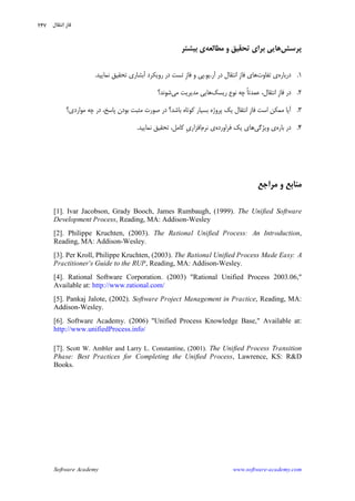 Software Academy www.software-academy.com
۲۴۷
‫ﭘﺮﺳﺶ‬‫ﺑﺮ‬ ‫ﻫﺎﻳﻲ‬‫ﻣﻄﺎﻟﻌﻪ‬ ‫ﻭ‬ ‫ﺗﺤﻘﻴﻖ‬ ‫ﺍﻱ‬‫ﺑﻴﺸﺘﺮ‬ ‫ﻱ‬
۱.‫ﺩﺭﺑﺎﺭﻩ‬‫ﺗﻔﺎﻭﺕ‬ ‫ﻱ‬‫ﹺ‬‫ﺯ‬‫ﻓﺎ‬ ‫ﻫﺎﻱ‬‫ﺁﺭ‬ ‫ﺩﺭ‬ ‫ﺍﻧﺘﻘﺎﻝ‬.‫ﻳﻮ‬.‫ﹺ‬‫ﺯ‬‫ﻓﺎ‬ ‫ﻭ‬ ‫ﭘﻲ‬‫ﻧﻤﺎﻳﻴﺪ‬ ‫ﺗﺤﻘﻴﻖ‬ ‫ﺁﺑﺸﺎﺭﻱ‬ ‫ﺭﻭﻳﻜﺮﺩ‬ ‫ﺩﺭ‬ ‫ﺗﺴﺖ‬.
۲.‫ﹺ‬‫ﺯ‬‫ﻓﺎ‬ ‫ﺩﺭ‬‫ﺭﻳﺴﻚ‬ ‫ﻧﻮﻉ‬ ‫ﭼﻪ‬ ‫ﹰ‬‫ﺎ‬‫ﻋﻤﺪﺗ‬ ،‫ﺍﻧﺘﻘﺎﻝ‬‫ﻣﻲ‬ ‫ﻣﺪﻳﺮﻳﺖ‬ ‫ﻫﺎﻳﻲ‬‫ﺷﻮﻧﺪ؟‬
۳.‫ﹺ‬‫ﺯ‬‫ﻓﺎ‬ ‫ﺍﺳﺖ‬ ‫ﻣﻤﻜﻦ‬ ‫ﺁﻳﺎ‬‫ﻣﻮﺍﺭﺩﻱ‬ ‫ﭼﻪ‬ ‫ﺩﺭ‬ ،‫ﭘﺎﺳﺦ‬ ‫ﺑﻮﺩﻥ‬ ‫ﻣﺜﺒﺖ‬ ‫ﺻﻮﺭﺕ‬ ‫ﺩﺭ‬ ‫ﺑﺎﺷﺪ؟‬ ‫ﻛﻮﺗﺎﻩ‬ ‫ﺑﺴﻴﺎﺭ‬ ‫ﭘﺮﻭﮊﻩ‬ ‫ﻳﻚ‬ ‫ﺍﻧﺘﻘﺎﻝ‬‫؟‬
۴.‫ﺑﺎﺭﻩ‬ ‫ﺩﺭ‬‫ﻭﻳﮋﮔﻲ‬ ‫ﻱ‬‫ﻓﺮﺍﻭﺭﺩﻩ‬ ‫ﻳﻚ‬ ‫ﻫﺎﻱ‬‫ﻧﺮﻡ‬ ‫ﻱ‬‫ﻧﻤﺎﻳﻴﺪ‬ ‫ﺗﺤﻘﻴﻖ‬ ،‫ﻛﺎﻣﻞ‬ ‫ﹺ‬‫ﻱ‬‫ﺍﻓﺰﺍﺭ‬.
‫ﻣﺮﺍﺟﻊ‬ ‫ﻭ‬ ‫ﻣﻨﺎﺑﻊ‬
[1]. Ivar Jacobson, Grady Booch, James Rumbaugh, (1999). The Unified Software
Development Process, Reading, MA: Addison-Wesley
[2]. Philippe Kruchten, (2003). The Rational Unified Process: An Introduction,
Reading, MA: Addison-Wesley.
[3]. Per Kroll, Philippe Kruchten, (2003). The Rational Unified Process Made Easy: A
Practitioner's Guide to the RUP, Reading, MA: Addison-Wesley.
[4]. Rational Software Corporation. (2003) "Rational Unified Process 2003.06,"
Available at: http://www.rational.com/
[5]. Pankaj Jalote, (2002). Software Project Management in Practice, Reading, MA:
Addison-Wesley.
[6]. Software Academy. (2006) "Unified Process Knowledge Base," Available at:
http://www.unifiedProcess.info/
[7]. Scott W. Ambler and Larry L. Constantine, (2001). The Unified Process Transition
Phase: Best Practices for Completing the Unified Process, Lawrence, KS: R&D
Books.
‫ﻧﺘﻘﺎﻝ‬‫ﺍ‬ ‫ﻓﺎﺯ‬
 