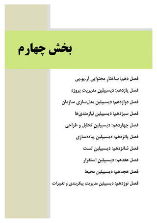 ‫ﺑﺨﺶ‬‫ﭼﻬﺎﺭﻡ‬
‫ﺩﻫﻢ‬ ‫ﻓﺼﻞ‬:‫ﺁﺭ‬ ‫ﻣﺤﺘﻮﺍﻳﻲ‬ ‫ﹺ‬‫ﺭ‬‫ﺳﺎﺧﺘﺎ‬.‫ﻳﻮ‬.‫ﭘﻲ‬
‫ﻳﺎﺯﺩﻫﻢ‬ ‫ﻓﺼﻞ‬:‫ﭘﺮﻭﮊﻩ‬ ‫ﺖ‬‫ﻣﺪﻳﺮﻳ‬ ‫ﹺ‬‫ﻦ‬‫ﺩﻳﺴﻴﭙﻠﻴ‬
‫ﺩﻭﺍﺯﺩﻫﻢ‬ ‫ﻓﺼﻞ‬:‫ﻣﺪﻝ‬ ‫ﹺ‬‫ﻦ‬‫ﺩﻳﺴﻴﭙﻠﻴ‬‫ﺳﺎﺯﻣﺎﻥ‬ ‫ﺳﺎﺯﻱ‬
‫ﺳﻴﺰﺩﻫﻢ‬ ‫ﻓﺼﻞ‬:‫ﻧﻴﺎﺯﻣﻨﺪﻱ‬ ‫ﹺ‬‫ﻦ‬‫ﺩﻳﺴﻴﭙﻠﻴ‬‫ﻫﺎ‬
‫ﭼﻬﺎﺭﺩﻫﻢ‬ ‫ﻓﺼﻞ‬:‫ﺗﺤﻠﻴﻞ‬ ‫ﹺ‬‫ﻦ‬‫ﺩﻳﺴﻴﭙﻠﻴ‬‫ﻃﺮﺍﺣﻲ‬ ‫ﻭ‬
‫ﭘﺎﻧﺰﺩﻫﻢ‬ ‫ﻓﺼﻞ‬:‫ﭘﻴﺎﺩﻩ‬ ‫ﹺ‬‫ﻦ‬‫ﺩﻳﺴﻴﭙﻠﻴ‬‫ﺳﺎﺯﻱ‬
‫ﺷﺎﻧﺰﺩﻫﻢ‬ ‫ﻓﺼﻞ‬:‫ﺗﺴﺖ‬ ‫ﹺ‬‫ﻦ‬‫ﺩﻳﺴﻴﭙﻠﻴ‬
‫ﻫﻔﺪﻫﻢ‬ ‫ﻓﺼﻞ‬:‫ﺳﺘﻘﺮﺍﺭ‬‫ﺍ‬ ‫ﹺ‬‫ﻦ‬‫ﺩﻳﺴﻴﭙﻠﻴ‬
‫ﻫﺠﺪﻫﻢ‬ ‫ﻓﺼﻞ‬:‫ﻣﺤﻴﻂ‬ ‫ﹺ‬‫ﻦ‬‫ﺩﻳﺴﻴﭙﻠﻴ‬
‫ﻓﺼ‬‫ﻧﻮﺯﺩﻫﻢ‬ ‫ﻞ‬:‫ﺗﻐﻴﻴﺮﺍﺕ‬ ‫ﻭ‬ ‫ﭘﻴﻜﺮﺑﻨﺪﻱ‬ ‫ﺖ‬‫ﻣﺪﻳﺮﻳ‬ ‫ﹺ‬‫ﻦ‬‫ﺩﻳﺴﻴﭙﻠﻴ‬
 