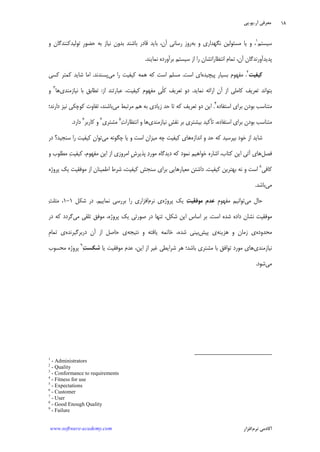 ‫ﺁﺭ‬ ‫ﻣﻌﺮﻓﻲ‬.‫ﻳﻮ‬.‫ﭘﻲ‬
‫ﺁﻛﺎﺩ‬‫ﻧﺮﻡ‬ ‫ﻣﻲ‬‫ﺍﻓﺰﺍﺭ‬www.software-academy.com
۱۸
‫ﺳﻴﺴﺘﻢ‬١
‫ﺑﻪ‬ ‫ﻭ‬ ‫ﻧﮕﻬﺪﺍﺭﻱ‬ ‫ﻣﺴﺌﻮﻟﻴﻦ‬ ‫ﻳﺎ‬ ‫ﻭ‬ ،‫ﻭ‬ ‫ﺗﻮﻟﻴﺪﻛﻨﻨﺪﮔﺎﻥ‬ ‫ﹺ‬‫ﺭ‬‫ﺣﻀﻮ‬ ‫ﺑﻪ‬ ‫ﻧﻴﺎﺯ‬ ‫ﺑﺪﻭﻥ‬ ‫ﺑﺎﺷﻨﺪ‬ ‫ﻗﺎﺩﺭ‬ ‫ﺑﺎﻳﺪ‬ ،‫ﺁﻥ‬ ‫ﺭﺳﺎﻧﻲ‬ ‫ﺭﻭﺯ‬
‫ﭘﺪﻳﺪﺁﻭﺭﻧﺪﮔﺎﻥ‬‫ﻧﻤﺎﻳﻨﺪ‬ ‫ﺑﺮﺁﻭﺭﺩﻩ‬ ‫ﺳﻴﺴﺘﻢ‬ ‫ﺍﺯ‬ ‫ﺭﺍ‬ ‫ﺍﻧﺘﻈﺎﺭﺍﺗﺸﺎﻥ‬ ‫ﺗﻤﺎﻡ‬ ،‫ﺁﻥ‬.
‫ﻛﻴﻔﻴﺖ‬
٢
،‫ﭘﻴﭽﻴﺪﻩ‬ ‫ﺑﺴﻴﺎﺭ‬ ‫ﻣﻔﻬﻮﻡ‬‫ﺍﺳﺖ‬ ‫ﺍﻱ‬.‫ﻣﻲ‬ ‫ﺭﺍ‬ ‫ﻛﻴﻔﻴﺖ‬ ‫ﻫﻤﻪ‬ ‫ﻛﻪ‬ ‫ﺍﺳﺖ‬ ‫ﻣﺴﻠﻢ‬‫ﭘﺴﻨﺪﻧﺪ‬.‫ﻛﺴﻲ‬ ‫ﻛﻤﺘﺮ‬ ‫ﺷﺎﻳﺪ‬ ‫ﺍﻣﺎ‬
‫ﻧﻤﺎﻳﺪ‬ ‫ﺍﺭﺍﺋﻪ‬ ‫ﺁﻥ‬ ‫ﺍﺯ‬ ‫ﻛﺎﻣﻠﻲ‬ ‫ﺗﻌﺮﻳﻒ‬ ‫ﺑﺘﻮﺍﻧﺪ‬.‫ﺍﺯ‬ ‫ﻋﺒﺎﺭﺗﻨﺪ‬ ،‫ﻛﻴﻔﻴﺖ‬ ‫ﻣﻔﻬﻮﻡ‬ ‫ﹺ‬‫ﻲ‬‫ﹼ‬‫ﻠ‬‫ﻛ‬ ‫ﺗﻌﺮﻳﻒ‬ ‫ﺩﻭ‬:‫ﻧﻴﺎﺯﻣﻨﺪﻱ‬ ‫ﺑﺎ‬ ‫ﺗﻄﺎﺑﻖ‬‫ﻫﺎ‬٣
‫ﻭ‬
‫ﺑﺮﺍ‬ ‫ﺑﻮﺩﻥ‬ ‫ﻣﺘﻨﺎﺳﺐ‬‫ﺍﺳﺘﻔﺎﺩﻩ‬ ‫ﻱ‬٤
.‫ﻣﻲ‬ ‫ﻣﺮﺗﺒﻂ‬ ‫ﻫﻢ‬ ‫ﺑﻪ‬ ‫ﺯﻳﺎﺩﻱ‬ ‫ﺣﺪ‬ ‫ﺗﺎ‬ ‫ﻛﻪ‬ ‫ﺗﻌﺮﻳﻒ‬ ‫ﺩﻭ‬ ‫ﺍﻳﻦ‬‫ﺩﺍﺭﻧﺪ؛‬ ‫ﻧﻴﺰ‬ ‫ﻛﻮﭼﻜﻲ‬ ‫ﺗﻔﺎﻭﺕ‬ ،‫ﺑﺎﺷﻨﺪ‬
‫ﻧﻴﺎﺯﻣﻨﺪﻱ‬ ‫ﹺ‬‫ﺶ‬‫ﻧﻘ‬ ‫ﺑﺮ‬ ‫ﺑﻴﺸﺘﺮﻱ‬ ‫ﺗﺄﻛﻴﺪ‬ ،‫ﺍﺳﺘﻔﺎﺩﻩ‬ ‫ﺑﺮﺍﻱ‬ ‫ﺑﻮﺩﻥ‬ ‫ﻣﺘﻨﺎﺳﺐ‬‫ﺕ‬‫ﺍﻧﺘﻈﺎﺭﺍ‬ ‫ﻭ‬ ‫ﻫﺎ‬٥
‫ﻣﺸﺘﺮﻱ‬٦
‫ﻛﺎﺭﺑﺮ‬ ‫ﻭ‬٧
‫ﺩﺍﺭﺩ‬.
‫ﺍﻧﺪﺍﺯﻩ‬ ‫ﻭ‬ ‫ﺣﺪ‬ ‫ﻛﻪ‬ ‫ﺑﭙﺮﺳﻴﺪ‬ ‫ﺧﻮﺩ‬ ‫ﺍﺯ‬ ‫ﺷﺎﻳﺪ‬‫ﻣﻲ‬ ‫ﭼﮕﻮﻧﻪ‬ ‫ﻳﺎ‬ ‫ﻭ‬ ‫ﺍﺳﺖ‬ ‫ﻣﻴﺰﺍﻥ‬ ‫ﭼﻪ‬ ‫ﻛﻴﻔﻴﺖ‬ ‫ﻫﺎﻱ‬‫ﺗﻮﺍﻥ‬‫ﺩﺭ‬ ‫ﺳﻨﺠﻴﺪ؟‬ ‫ﺭﺍ‬ ‫ﻛﻴﻔﻴﺖ‬
‫ﻓﺼﻞ‬‫ﻭ‬ ‫ﻣﻄﻠﻮﺏ‬ ‫ﺖ‬‫ﻛﻴﻔﻴ‬ ،‫ﻣﻔﻬﻮﻡ‬ ‫ﺍﻳﻦ‬ ‫ﺍﺯ‬ ‫ﺍﻣﺮﻭﺯﻱ‬ ‫ﹺ‬‫ﺵ‬‫ﭘﺬﻳﺮ‬ ‫ﺩ‬‫ﻣﻮﺭ‬ ‫ﺩﻳﺪﮔﺎﻩ‬ ‫ﻛﻪ‬ ‫ﻧﻤﻮﺩ‬ ‫ﺧﻮﺍﻫﻴﻢ‬ ‫ﺍﺷﺎﺭﻩ‬ ،‫ﻛﺘﺎﺏ‬ ‫ﺍﻳﻦ‬ ‫ﺁﺗﻲ‬ ‫ﻫﺎﻱ‬
‫ﻛﺎﻓﻲ‬٨
‫ﻛﻴﻔﻴﺖ‬ ‫ﺑﻬﺘﺮﻳﻦ‬ ‫ﻧﻪ‬ ‫ﻭ‬ ‫ﺍﺳﺖ‬.‫ﭘﺮﻭﮊﻩ‬ ‫ﻳﻚ‬ ‫ﻣﻮﻓﻘﻴﺖ‬ ‫ﺍﺯ‬ ‫ﺍﻃﻤﻴﻨﺎﻥ‬ ‫ﺷﺮﻁ‬ ،‫ﻛﻴﻔﻴﺖ‬ ‫ﺳﻨﺠﺶ‬ ‫ﺑﺮﺍﻱ‬ ‫ﻣﻌﻴﺎﺭﻫﺎﻳﻲ‬ ‫ﺩﺍﺷﺘﻦ‬
‫ﻣﻲ‬‫ﺑﺎﺷﺪ‬.
‫ﻣﻲ‬ ‫ﺣﺎﻝ‬‫ﹺ‬‫ﻡ‬‫ﻣﻔﻬﻮ‬ ‫ﺗﻮﺍﻧﻴﻢ‬‫ﹺ‬‫ﻡ‬‫ﻋﺪ‬‫ﺖ‬‫ﻣﻮﻓﻘﻴ‬‫ﻳ‬‫ﭘﺮﻭﮊﻩ‬ ‫ﻚ‬‫ﻧﺮﻡ‬ ‫ﻱ‬‫ﻧﻤﺎﻳﻴﻢ‬ ‫ﺑﺮﺭﺳﻲ‬ ‫ﺭﺍ‬ ‫ﺍﻓﺰﺍﺭﻱ‬.‫ﺷﻜﻞ‬ ‫ﺩﺭ‬۱-۱‫ﺚ‬‫ﻣﺜﻠ‬ ،
‫ﺍﺳﺖ‬ ‫ﺷﺪﻩ‬ ‫ﺩﺍﺩﻩ‬ ‫ﻧﺸﺎﻥ‬ ‫ﻣﻮﻓﻘﻴﺖ‬.‫ﻣﻲ‬ ‫ﺗﻠﻘﻲ‬ ‫ﻣﻮﻓﻖ‬ ،‫ﭘﺮﻭﮊﻩ‬ ‫ﻳﻚ‬ ‫ﺻﻮﺭﺗﻲ‬ ‫ﺩﺭ‬ ‫ﺗﻨﻬﺎ‬ ،‫ﺷﻜﻞ‬ ‫ﺍﻳﻦ‬ ‫ﺍﺳﺎﺱ‬ ‫ﺑﺮ‬‫ﺩﺭ‬ ‫ﻛﻪ‬ ‫ﮔﺮﺩﺩ‬
‫ﻣﺤﺪﻭﺩﻩ‬‫ﻫﺰﻳﻨﻪ‬ ‫ﻭ‬ ‫ﺯﻣﺎﻥ‬ ‫ﻱ‬‫ﭘﻴﺶ‬ ‫ﻱ‬‫ﻧﺘﻴﺠﻪ‬ ‫ﻭ‬ ‫ﻳﺎﻓﺘﻪ‬ ‫ﺧﺎﺗﻤﻪ‬ ،‫ﺷﺪﻩ‬ ‫ﺑﻴﻨﻲ‬‫ﺩﺭﺑﺮﮔﻴﺮﻧﺪﻩ‬ ‫ﺁﻥ‬ ‫ﺍﺯ‬ ‫ﺣﺎﺻﻞ‬ ‫ﻱ‬‫ﹺ‬‫ﻡ‬‫ﺗﻤﺎ‬ ‫ﻱ‬
‫ﻧﻴﺎﺯﻣﻨﺪﻱ‬‫ﺗ‬ ‫ﻣﻮﺭﺩ‬ ‫ﻫﺎﻱ‬‫ﻳﺎ‬ ‫ﻣﻮﻓﻘﻴﺖ‬ ‫ﻋﺪﻡ‬ ،‫ﺍﻳﻦ‬ ‫ﺍﺯ‬ ‫ﻏﻴﺮ‬ ‫ﺷﺮﺍﻳﻄﻲ‬ ‫ﻫﺮ‬ ‫ﺑﺎﺷﺪ؛‬ ‫ﻣﺸﺘﺮﻱ‬ ‫ﺑﺎ‬ ‫ﻮﺍﻓﻖ‬‫ﺖ‬‫ﺷﻜﺴ‬
٩
‫ﻣﺤﺴﻮﺏ‬ ‫ﭘﺮﻭﮊﻩ‬
‫ﻣﻲ‬‫ﺷﻮﺩ‬.
1
- Administrators
2
- Quality
3
- Conformance to requirements
4
- Fitness for use
5
- Expectations
6
- Customer
7
- User
8
- Good Enough Quality
9
- Failure
 