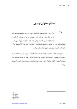 ‫ﺁﺭ‬ ‫ﻣﻌﺮﻓﻲ‬.‫ﻳﻮ‬.‫ﭘﻲ‬
‫ﺁﻛﺎﺩ‬‫ﻧﺮﻡ‬ ‫ﻣﻲ‬‫ﺍﻓﺰﺍﺭ‬www.software-academy.com
۲۵۲
‫ﺍﻳﺴﺘﺎ‬)‫ﺍﺳﺘﺎﺗﻴﻚ‬(‫ﻧﻘﺶ‬ ‫ﻣﺎﻧﻨﺪ‬ ‫ﻣﻔﺎﻫﻴﻤﻲ‬ ‫ﺁﻥ‬ ‫ﺩﺭ‬ ‫ﻛﻪ‬‫ﻫﺎ‬١
‫ﻓﻌﺎﻟﻴﺖ‬ ،‫ﻫﺎ‬٢
‫ﺩﺳﺘﺎﻭﺭﺩﻫﺎ‬ ،٣
‫ﺟﺮﻳﺎﻥ‬ ،‫ﻫﺎﻱ‬‫ﻛﺎﺭ‬٤
‫ﺩﻳﺴﻴﭙﻠﻴﻦ‬ ،‫ﻫـﺎ‬٥
،‫ﻭ‬
‫ﻒ‬‫ﺗﻮﺻﻴ‬ ‫ﺩﺭ‬ ‫ﺭﻓﺘﻪ‬ ‫ﺑﻜﺎﺭ‬ ‫ﻋﻨﺎﺻﺮ‬ ‫ﺳﺎﻳﺮ‬‫ﻣﺤﺘﻮﺍﻱ‬‫ﻓﺮ‬‫ﺍ‬‫ﻣﻲ‬ ‫ﻣﻄﺮﺡ‬ ،‫ﻳﻨﺪ‬‫ﺑﺎﺷﺪ‬.
‫ﻓﺼﻞ‬ ‫ﺍﻳﻦ‬ ‫ﺩﺭ‬،‫ﹺ‬‫ﻢ‬‫ﻣﻔﺎﻫﻴ‬‫ﺷﻜﻞ‬ ‫ﺳﺎﺧﺘﺎﺭﻱ‬‫ﺩﻫﻨﺪﻩ‬‫ﻓﺮ‬ ‫ﻚ‬‫ﺍﺳﺘﺎﺗﻴ‬ ‫ﺪ‬‫ﻌ‬‫ﺑ‬ ‫ﻱ‬‫ﺍ‬‫ﻳﻨﺪ‬‫ﺑﺮﺭﺳﻲ‬ ‫ﺭﺍ‬‫ﺧـﻮﺍﻫﻴﻢ‬‫ﻧﻤـﻮﺩ‬.‫ﻓـﺼﻞ‬‫ﻫـﺎﻱ‬
‫ﺩﻳﺴﻴﭙﻠﻴﻦ‬ ‫ﻣﻌﺮﻓﻲ‬ ‫ﺑﻪ‬ ،‫ﻧﻮﺯﺩﻩ‬ ‫ﺗﺎ‬ ‫ﻳﺎﺯﺩﻩ‬‫ﻣﻬﻢ‬ ‫ﻛﻪ‬ ‫ﻫﺎ‬‫ﺁﺭ‬ ‫ﻓﺮﺍﻳﻨﺪ‬ ‫ﺳﺎﺧﺘﺎﺭﻱ‬ ‫ﺍﺟﺰﺍﺀ‬ ‫ﺗﺮﻳﻦ‬.‫ﻳﻮ‬.‫ﻣﻲ‬ ‫ﭘﻲ‬‫ﺩﺍﺭﺩ‬ ‫ﺍﺧﺘـﺼﺎﺹ‬ ،‫ﺑﺎﺷـﻨﺪ‬.
،‫ﹰ‬‫ﺎ‬‫ﻣﺴﻠﻤ‬‫ﻙ‬‫ﺩﺭ‬‫ﺑﻬﺘﺮ‬‫ﻛﺎﻣﻞ‬ ‫ﻭ‬‫ﹺ‬‫ﺮ‬‫ﺗ‬‫ﻣﺴﺘﻠﺰﻡ‬ ،‫ﻓﺼﻞ‬ ‫ﺍﻳﻦ‬ ‫ﻣﻄﺎﻟﺐ‬‫ﻧـﺴﺨﻪ‬ ‫ﺭﻭﻱ‬ ‫ﺍﺯ‬ ‫ﻣﻄﺎﻟﺐ‬ ‫ﻣﺮﻭﺭ‬‫ﻧـﺮﻡ‬ ‫ﻱ‬‫ﺁﺭ‬ ‫ﺍﻓـﺰﺍﺭﻱ‬.‫ﻳـﻮ‬.‫ﭘـﻲ‬
‫ﻣﻲ‬‫ﺑﺎﺷﺪ‬.
1
- Roles
2
- Activities
3
- Artifacts
4
- Workflows
5
- Disciplines
‫ﺁﺭ‬ ‫ﻣﺤﺘﻮﺍﻳﻲ‬ ‫ﹺ‬‫ﺭ‬‫ﺳﺎﺧﺘﺎ‬.‫ﻳﻮ‬.‫ﭘﻲ‬
۱۰‫ﻚ‬‫ﺍﺳﺘﺎﺗﻴ‬ ‫ﻳﺎ‬ ‫ﻣﺤﺘﻮﺍﻳﻲ‬ ‫ﺳﺎﺧﺘﺎﺭ‬ ‫ﻓﺼﻞ‬ ‫ﺍﻳﻦ‬ ‫ﺩﺭ‬‫ﺁﺭ‬.‫ﻳﻮ‬.‫ﻧﻤﻮﺩ‬ ‫ﺧﻮﺍﻫﻴﻢ‬ ‫ﺑﺮﺭﺳﻲ‬ ‫ﺭﺍ‬ ‫ﭘﻲ‬.‫ﻫﻤﺎﻥ‬‫ﮔﻮﻧﻪ‬
‫ﺁﺭ‬ ،‫ﺷﺪ‬ ‫ﺍﺷﺎﺭﻩ‬ ‫ﻧﻴﺰ‬ ‫ﭼﻬﺎﺭﻡ‬ ‫ﻓﺼﻞ‬ ‫ﺩﺭ‬ ‫ﻛﻪ‬.‫ﻳﻮ‬.‫ﻣﻲ‬ ‫ﻌﺪ‬‫ﺑ‬ ‫ﺩﻭ‬ ‫ﺩﺍﺭﺍﻱ‬ ‫ﭘﻲ‬‫ﺑﺎﺷﺪ‬.‫ﺪ‬‫ﻌ‬‫ﺑ‬ ‫ﻳﻚ‬‫ﭘﻮﻳﺎ‬
)‫ﺩﻳﻨﺎﻣﻴﻚ‬(‫ﺯﻣﺎﻧﻲ‬ ‫ﻣﻼﺣﻈﺎﺕ‬ ‫ﺁﻥ‬ ‫ﺩﺭ‬ ‫ﻛﻪ‬،‫ﺗﻜﺮﺍﺭﻫﺎ‬ ‫ﻭ‬ ‫ﻓﺎﺯﻫﺎ‬ ‫ﻣﺎﻧﻨﺪ‬‫ﻭ‬ ‫ﺍﺳﺖ‬ ‫ﻣﻄﺮﺡ‬‫ﺪ‬‫ﻌ‬‫ﺑ‬ ‫ﻳﻚ‬
 