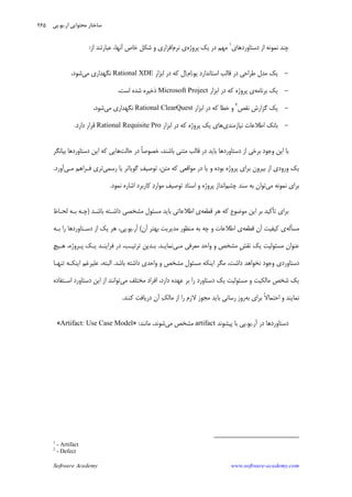 Software Academy www.software-academy.com
۲۶۵
‫ﺩﺳﺘﺎﻭﺭﺩﻫﺎﻱ‬ ‫ﺍﺯ‬ ‫ﻧﻤﻮﻧﻪ‬ ‫ﭼﻨﺪ‬١
‫ﻣﻬﻢ‬‫ﺩﺭ‬‫ﭘﺮﻭﮊﻩ‬ ‫ﻳﻚ‬‫ﻧﺮﻡ‬ ‫ﻱ‬‫ﺍﻓﺰﺍﺭﻱ‬،‫ﺁﻧﻬﺎ‬ ‫ﺧﺎﺹ‬ ‫ﺷﻜﻞ‬ ‫ﻭ‬‫ﺍﺯ‬ ‫ﻋﺒﺎﺭﺗﻨﺪ‬:
-‫ﻳﻮ‬ ‫ﺍﺳﺘﺎﻧﺪﺍﺭﺩ‬ ‫ﻗﺎﻟﺐ‬ ‫ﺩﺭ‬ ‫ﻃﺮﺍﺣﻲ‬ ‫ﻣﺪﻝ‬ ‫ﻳﻚ‬.‫ﻡ‬‫ﺍ‬.‫ﺍﺑﺰﺍﺭ‬ ‫ﺩﺭ‬ ‫ﻛﻪ‬ ‫ﻝ‬‫ﺍ‬Rational XDE‫ﻣﻲ‬ ‫ﻧﮕﻬﺪﺍﺭﻱ‬‫ﺷﻮﺩ‬،
-‫ﺑﺮﻧﺎﻣﻪ‬ ‫ﻳﻚ‬‫ﺍﺑﺰﺍﺭ‬ ‫ﺩﺭ‬ ‫ﻛﻪ‬ ‫ﭘﺮﻭﮊﻩ‬ ‫ﻱ‬Microsoft Project‫ﺍﺳﺖ‬ ‫ﺷﺪﻩ‬ ‫ﺫﺧﻴﺮﻩ‬،
-‫ﻧﻘﺺ‬ ‫ﮔﺰﺍﺭﺵ‬ ‫ﻳﻚ‬٢
‫ﻛ‬ ‫ﺧﻄﺎ‬ ‫ﻭ‬‫ﺍﺑﺰﺍﺭ‬ ‫ﺩﺭ‬ ‫ﻪ‬Rational ClearQuest‫ﻣﻲ‬ ‫ﻧﮕﻬﺪﺍﺭﻱ‬‫ﺷﻮﺩ‬،
-‫ﻧﻴﺎﺯﻣﻨﺪﻱ‬ ‫ﺍﻃﻼﻋﺎﺕ‬ ‫ﺑﺎﻧﻚ‬‫ﺍﺑﺰﺍﺭ‬ ‫ﺩﺭ‬ ‫ﻛﻪ‬ ‫ﭘﺮﻭﮊﻩ‬ ‫ﻳﻚ‬ ‫ﻫﺎﻱ‬Rational Requisite Pro‫ﺩﺍﺭﺩ‬ ‫ﻗﺮﺍﺭ‬.
‫ﺣﺎﻟﺖ‬ ‫ﺩﺭ‬ ‫ﹰ‬‫ﺎ‬‫ﺧﺼﻮﺻ‬ ،‫ﺑﺎﺷﻨﺪ‬ ‫ﻣﺘﻨﻲ‬ ‫ﻗﺎﻟﺐ‬ ‫ﺩﺭ‬ ‫ﺑﺎﻳﺪ‬ ‫ﺩﺳﺘﺎﻭﺭﺩﻫﺎ‬ ‫ﺍﺯ‬ ‫ﺑﺮﺧﻲ‬ ‫ﻭﺟﻮﺩ‬ ‫ﺍﻳﻦ‬ ‫ﺑﺎ‬‫ﺑﻴﺎﻧﮕﺮ‬ ‫ﺩﺳﺘﺎﻭﺭﺩﻫﺎ‬ ‫ﺍﻳﻦ‬ ‫ﻛﻪ‬ ‫ﻫﺎﻳﻲ‬
‫ﭘﺮﻭﮊﻩ‬ ‫ﺑﺮﺍﻱ‬ ‫ﺑﻴﺮﻭﻥ‬ ‫ﺍﺯ‬ ‫ﻭﺭﻭﺩﻱ‬ ‫ﻳﻚ‬‫ﻣﺘﻦ‬ ‫ﻛﻪ‬ ‫ﻣﻮﺍﻗﻌﻲ‬ ‫ﺩﺭ‬ ‫ﻳﺎ‬ ‫ﻭ‬ ‫ﺑﻮﺩﻩ‬،‫ﻒ‬‫ﺗﻮﺻﻴ‬‫ﺭﺳﻤﻲ‬ ‫ﻳﺎ‬ ‫ﮔﻮﻳﺎﺗﺮ‬‫ﻣـﻲ‬ ‫ﻓـﺮﺍﻫﻢ‬ ‫ﺗﺮﻱ‬‫ﺁﻭﺭﺩ‬.
‫ﻣﻲ‬ ‫ﻧﻤﻮﻧﻪ‬ ‫ﺑﺮﺍﻱ‬‫ﭼﺸﻢ‬ ‫ﺳﻨﺪ‬ ‫ﺑﻪ‬ ‫ﺗﻮﺍﻥ‬‫ﻒ‬‫ﺗﻮﺻﻴ‬ ‫ﺍﺳﻨﺎﺩ‬ ‫ﻭ‬ ‫ﭘﺮﻭﮊﻩ‬ ‫ﺍﻧﺪﺍﺯ‬‫ﺩ‬‫ﻣﻮﺍﺭ‬‫ﻧﻤﻮﺩ‬ ‫ﺍﺷﺎﺭﻩ‬ ‫ﻛﺎﺭﺑﺮﺩ‬.
‫ﺗ‬ ‫ﺑﺮﺍﻱ‬‫ﺄ‬‫ﻗﻄﻌﻪ‬ ‫ﻫﺮ‬ ‫ﻛﻪ‬ ‫ﻣﻮﺿﻮﻉ‬ ‫ﺍﻳﻦ‬ ‫ﺑﺮ‬ ‫ﻛﻴﺪ‬‫ﺑﺎﺷـﺪ‬ ‫ﺩﺍﺷـﺘﻪ‬ ‫ﻣﺸﺨﺼﻲ‬ ‫ﻣﺴﺌﻮﻝ‬ ‫ﺑﺎﻳﺪ‬ ‫ﺍﻃﻼﻋﺎﺗﻲ‬ ‫ﻱ‬)‫ﻟﺤـﺎﻅ‬ ‫ﺑـﻪ‬ ‫ﭼـﻪ‬
‫ﻣﺴ‬‫ﺄ‬‫ﻟﻪ‬‫ﻗ‬ ‫ﺁﻥ‬ ‫ﻛﻴﻔﻴﺖ‬ ‫ﻱ‬‫ﻄﻌﻪ‬‫ﺁﻥ‬ ‫ﺑﻬﺘﺮ‬ ‫ﻣﺪﻳﺮﻳﺖ‬ ‫ﻣﻨﻈﻮﺭ‬ ‫ﺑﻪ‬ ‫ﭼﻪ‬ ‫ﻭ‬ ‫ﺍﻃﻼﻋﺎﺕ‬ ‫ﻱ‬(‫ﺁﺭ‬.‫ﻳﻮ‬.‫ﺑـﻪ‬ ‫ﺭﺍ‬ ‫ﺩﺳـﺘﺎﻭﺭﺩﻫﺎ‬ ‫ﺍﺯ‬ ‫ﻳﻚ‬ ‫ﻫﺮ‬ ،‫ﭘﻲ‬
‫ﹺ‬‫ﺶ‬‫ﻧﻘ‬ ‫ﻳﻚ‬ ‫ﻣﺴﺌﻮﻟﻴﺖ‬ ‫ﻋﻨﻮﺍﻥ‬‫ﻣـﻲ‬ ‫ﻣﻌﺮﻓﻲ‬ ‫ﻭﺍﺣﺪ‬ ‫ﻭ‬ ‫ﻣﺸﺨﺺ‬‫ﻧﻤﺎﻳـﺪ‬.‫ﻓﺮ‬ ‫ﺩﺭ‬ ،‫ﺗﺮﺗﻴـﺐ‬ ‫ﺑـﺪﻳﻦ‬‫ﺍ‬‫ﻫـﻴﭻ‬ ،‫ﭘـﺮﻭﮊﻩ‬ ‫ﻳـﻚ‬ ‫ﻳﻨـﺪ‬
‫ﺩﺍﺷﺖ‬ ‫ﻧﺨﻮﺍﻫﺪ‬ ‫ﻭﺟﻮﺩ‬ ‫ﺩﺳﺘﺎﻭﺭﺩﻱ‬،‫ﺑﺎﺷﺪ‬ ‫ﺩﺍﺷﺘﻪ‬ ‫ﻭﺍﺣﺪﻱ‬ ‫ﻭ‬ ‫ﻣﺸﺨﺺ‬ ‫ﻣﺴﺌﻮﻝ‬ ‫ﺍﻳﻨﻜﻪ‬ ‫ﻣﮕﺮ‬.‫ﺍﻟﺒﺘﻪ‬،‫ﺗﻨﻬـ‬ ‫ﺍﻳﻨﻜـﻪ‬ ‫ﻋﻠﻴﺮﻏﻢ‬‫ﺎ‬
‫ﺩﺍﺭﺩ‬ ‫ﻋﻬﺪﻩ‬ ‫ﺑﺮ‬ ‫ﺭﺍ‬ ‫ﺩﺳﺘﺎﻭﺭﺩ‬ ‫ﻳﻚ‬ ‫ﻣﺴﺌﻮﻟﻴﺖ‬ ‫ﻭ‬ ‫ﻣﺎﻟﻜﻴﺖ‬ ‫ﺷﺨﺺ‬ ‫ﻳﻚ‬،‫ﻣﻲ‬ ‫ﻣﺨﺘﻠﻒ‬ ‫ﺍﻓﺮﺍﺩ‬‫ﺍﺳـﺘﻔﺎﺩﻩ‬ ‫ﺩﺳﺘﺎﻭﺭﺩ‬ ‫ﺍﻳﻦ‬ ‫ﺍﺯ‬ ‫ﺗﻮﺍﻧﻨﺪ‬
‫ﺑﻪ‬ ‫ﺑﺮﺍﻱ‬ ‫ﹰ‬‫ﻻ‬‫ﺍﺣﺘﻤﺎ‬ ‫ﻭ‬ ‫ﻧﻤﺎﻳﻨﺪ‬‫ﻚ‬‫ﻣﺎﻟ‬ ‫ﺍﺯ‬ ‫ﺭﺍ‬ ‫ﻻﺯﻡ‬ ‫ﻣﺠﻮﺯ‬ ‫ﺑﺎﻳﺪ‬ ‫ﺭﺳﺎﻧﻲ‬ ‫ﺭﻭﺯ‬‫ﻛﻨﻨﺪ‬ ‫ﺩﺭﻳﺎﻓﺖ‬ ‫ﺁﻥ‬.
‫ﺁﺭ‬ ‫ﺩﺭ‬ ‫ﺩﺳﺘﺎﻭﺭﺩﻫﺎ‬.‫ﻳﻮ‬.‫ﭘﻴﺸﻮﻧﺪ‬ ‫ﺑﺎ‬ ‫ﭘﻲ‬artifact‫ﻣﻲ‬ ‫ﻣﺸﺨﺺ‬‫ﻣﺎﻧﻨﺪ‬ ،‫ﺷﻮﻧﺪ‬:»Artifact: Use Case Model«
1
- Artifact
2
- Defect
‫ﺁﺭ‬ ‫ﻣﺤﺘﻮﺍﻳﻲ‬ ‫ﺳﺎﺧﺘﺎﺭ‬.‫ﻳﻮ‬.‫ﭘﻲ‬
 