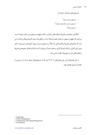 ‫ﺁﺭ‬ ‫ﻣﻌﺮﻓﻲ‬.‫ﻳﻮ‬.‫ﭘﻲ‬
‫ﺁﻛﺎﺩ‬‫ﻧﺮﻡ‬ ‫ﻣﻲ‬‫ﺍﻓﺰﺍﺭ‬www.software-academy.com
۲۷۰
‫ﺩﻳﺴﻴﭙﻠﻴﻦ‬‫ﭘﺸﺘﻴﺒﺎﻥ‬ ‫ﻫﺎﻱ‬١
‫ﺍﺯ‬ ‫ﻋﺒﺎﺭﺗﻨﺪ‬:
-‫ﭘﺮﻭﮊﻩ‬ ‫ﻣﺪﻳﺮﻳﺖ‬ ‫ﹺ‬‫ﻦ‬‫ﺩﻳﺴﻴﭙﻠﻴ‬٢
-‫ﺗﻐﻴﻴﺮﺍﺕ‬ ‫ﻭ‬ ‫ﭘﻴﻜﺮﺑﻨﺪﻱ‬ ‫ﻣﺪﻳﺮﻳﺖ‬ ‫ﹺ‬‫ﻦ‬‫ﺩﻳﺴﻴﭙﻠﻴ‬٣
-‫ﻣﺤﻴﻂ‬ ‫ﹺ‬‫ﻦ‬‫ﺩﻳﺴﻴﭙﻠﻴ‬٤
‫ﻧﺎﻡ‬‫ﻣﺠﻤﻮﻋﻪ‬ ‫ﮔﺬﺍﺭﻱ‬‫ﻧﻘﺶ‬ ‫ﻱ‬‫ﻓﻌﺎﻟﻴﺖ‬ ‫ﻭ‬ ‫ﻫﺎ‬‫ﺍﺳـﺖ‬ ‫ﺗﻮﺟـﻪ‬ ‫ﺟﺎﻟـﺐ‬ ‫ﻧﻴـﺰ‬ ‫ﺩﻳـﺴﻴﭙﻠﻴﻦ‬ ‫ﻣﻔﻬﻮﻡ‬ ‫ﹺ‬‫ﺐ‬‫ﻗﺎﻟ‬ ‫ﺩﺭ‬ ‫ﻳﻜﺴﺎﻥ‬ ‫ﻫﺎﻱ‬.
‫ﻣﻲ‬‫ﺍﺳﺖ‬ ‫ﺍﻧﻀﺒﺎﻁ‬ ‫ﻭ‬ ‫ﻧﻈﻢ‬ ‫ﻣﻌﻨﺎﻱ‬ ‫ﺑﻪ‬ ‫ﺩﻳﺴﻴﭙﻠﻴﻦ‬ ‫ﹺ‬‫ﻡ‬‫ﻣﻔﻬﻮ‬ ‫ﻛﻪ‬ ‫ﺩﺍﻧﻴﻢ‬.‫ﮔﺮﻭﻩ‬ ‫ﺗﺴﻤﻴﻪ‬ ‫ﻭﺟﻪ‬ ‫ﻭﺍﻗﻊ‬ ‫ﺩﺭ‬‫ﺑﻨﺪﻱ‬‫ﻳﺎﺩ‬ ‫ﻫﺎﻱ‬‫ﺍﻳـﻦ‬ ،‫ﺷﺪﻩ‬
‫ﻣﺠﻤﻮﻋﻪ‬ ‫ﻛﻪ‬ ‫ﺍﺳﺖ‬‫ﻧﻘﺶ‬ ‫ﻱ‬‫ﻓﻌﺎﻟﻴﺖ‬ ‫ﻭ‬ ‫ﻫﺎ‬‫ﭘﺮ‬ ‫ﻣﺪﻳﺮﻳﺖ‬ ‫ﹺ‬‫ﻦ‬‫ﺩﻳﺴﻴﭙﻠﻴ‬ ‫ﺩﺭ‬ ‫ﹰ‬‫ﻼ‬‫ﻣﺜ‬ ‫ﻛﻪ‬ ‫ﻫﺎﻳﻲ‬‫ﮔﺮﻭﻩ‬ ،‫ﻭﮊﻩ‬‫ﻣـﻲ‬ ‫ﺑﻨﺪﻱ‬‫ﺩﺍﺭﺍﻱ‬ ،‫ﺷـﻮﻧﺪ‬
‫ﻣﻲ‬ ‫ﻣﺸﺘﺮﻙ‬ ‫ﻑ‬‫ﻫﺪ‬ ‫ﻭ‬ ،‫ﻛﺎﺭﻱ‬ ‫ﻁ‬‫ﺍﻧﻀﺒﺎ‬ ،‫ﺩﻳﺪﮔﺎﻩ‬ ،‫ﻧﮕﺮﺵ‬ ‫ﹺ‬‫ﺯ‬‫ﻃﺮ‬ ‫ﻧﻮﻋﻲ‬‫ﺩﻳﺪﮔﺎﻩ‬ ‫ﺑﺎ‬ ‫ﻛﻪ‬ ‫ﺑﺎﺷﻨﺪ‬‫ﻣﺠﻤﻮﻋﻪ‬ ‫ﺍﻫﺪﺍﻑ‬ ‫ﻭ‬‫ﻧﻘﺶ‬ ‫ﻱ‬‫ﻫﺎ‬
‫ﻓﻌﺎﻟﻴﺖ‬ ‫ﻭ‬‫ﺩﻳﺴﻴﭙﻠﻴﻦ‬ ‫ﺳﺎﻳﺮ‬ ‫ﻫﺎﻱ‬‫ﺩﺍﺭﺩ‬ ‫ﺍﺳﺎﺳﻲ‬ ‫ﺕ‬‫ﺗﻔﺎﻭ‬ ،‫ﻫﺎ‬.
‫ﻓﺼﻞ‬ ‫ﻃﻲ‬ ‫ﺩﺭ‬‫ﻓﺼﻞ‬ ‫ﻳﻌﻨﻲ‬ ،‫ﺁﺗﻲ‬ ‫ﻫﺎﻱ‬‫ﻫﺎﻱ‬۱۱‫ﺗﺎ‬۱۹‫ﺩﻳﺴﻴﭙﻠﻴﻦ‬ ‫ﺍﺯ‬ ‫ﻳﻚ‬ ‫ﻫﺮ‬ ،‫ﺩﺭ‬ ‫ﺷـﺪﻩ‬ ‫ﺗﻌﺮﻳﻒ‬ ‫ﻫﺎﻱ‬‫ﺁﺭ‬.‫ﻳـﻮ‬.‫ﺭﺍ‬ ‫ﭘـﻲ‬
‫ﻧﻤﻮﺩ‬ ‫ﺧﻮﺍﻫﻴﻢ‬ ‫ﺗﺸﺮﻳﺢ‬ ‫ﹰ‬‫ﺍ‬‫ﻣﺨﺘﺼﺮ‬.
1
- Supporting
2
- Project Management
3
- Configuration and Change Management
4
- Environment
 