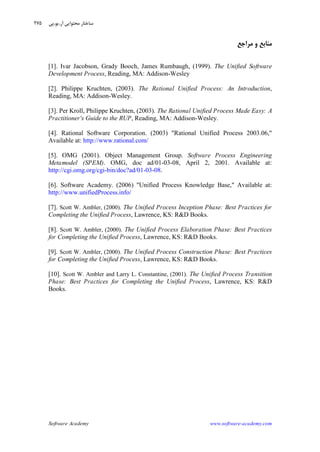 Software Academy www.software-academy.com
۲۷۵
‫ﻣﺮﺍﺟﻊ‬ ‫ﻭ‬ ‫ﻣﻨﺎﺑﻊ‬
[1]. Ivar Jacobson, Grady Booch, James Rumbaugh, (1999). The Unified Software
Development Process, Reading, MA: Addison-Wesley
[2]. Philippe Kruchten, (2003). The Rational Unified Process: An Introduction,
Reading, MA: Addison-Wesley.
[3]. Per Kroll, Philippe Kruchten, (2003). The Rational Unified Process Made Easy: A
Practitioner's Guide to the RUP, Reading, MA: Addison-Wesley.
[4]. Rational Software Corporation. (2003) "Rational Unified Process 2003.06,"
Available at: http://www.rational.com/
[5]. OMG (2001). Object Management Group. Software Process Engineering
Metamodel (SPEM). OMG, doc ad/01-03-08, April 2, 2001. Available at:
http://cgi.omg.org/cgi-bin/doc?ad/01-03-08.
[6]. Software Academy. (2006) "Unified Process Knowledge Base," Available at:
http://www.unifiedProcess.info/
[7]. Scott W. Ambler, (2000). The Unified Process Inception Phase: Best Practices for
Completing the Unified Process, Lawrence, KS: R&D Books.
[8]. Scott W. Ambler, (2000). The Unified Process Elaboration Phase: Best Practices
for Completing the Unified Process, Lawrence, KS: R&D Books.
[9]. Scott W. Ambler, (2000). The Unified Process Construction Phase: Best Practices
for Completing the Unified Process, Lawrence, KS: R&D Books.
[10]. Scott W. Ambler and Larry L. Constantine, (2001). The Unified Process Transition
Phase: Best Practices for Completing the Unified Process, Lawrence, KS: R&D
Books.
‫ﺁﺭ‬ ‫ﻣﺤﺘﻮﺍﻳﻲ‬ ‫ﺳﺎﺧﺘﺎﺭ‬.‫ﻳﻮ‬.‫ﭘﻲ‬
 