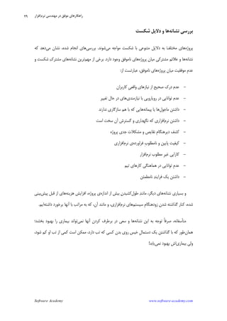 Software Academy www.software-academy.com
۲۹
‫ﻧﺸﺎﻧﻪ‬ ‫ﺑﺮﺭﺳﻲ‬‫ﻫﺎ‬‫ﺷﻜﺴﺖ‬ ‫ﺩﻻﻳﻞ‬ ‫ﻭ‬
‫ﭘﺮﻭﮊﻩ‬‫ﻣﻲ‬ ‫ﻣﻮﺍﺟﻪ‬ ‫ﺷﻜﺴﺖ‬ ‫ﺑﺎ‬ ‫ﻣﺘﻨﻮﻋﻲ‬ ‫ﺩﻻﻳﻞ‬ ‫ﺑﻪ‬ ‫ﻒ‬‫ﻣﺨﺘﻠ‬ ‫ﻫﺎﻱ‬‫ﺷﻮﻧﺪ‬.‫ﺑﺮﺭﺳﻲ‬‫ﻣﻲ‬ ‫ﻧﺸﺎﻥ‬ ،‫ﺷﺪﻩ‬ ‫ﺍﻧﺠﺎﻡ‬ ‫ﻫﺎﻱ‬‫ﻛﻪ‬ ‫ﺩﻫﺪ‬
‫ﻧﺸﺎﻧﻪ‬‫ﭘﺮﻭﮊﻩ‬ ‫ﻣﻴﺎﻥ‬ ‫ﻣﺸﺘﺮﻛﻲ‬ ‫ﻋﻼﺋﻢ‬ ‫ﻭ‬ ‫ﻫﺎ‬‫ﺩﺍﺭﺩ‬ ‫ﻭﺟﻮﺩ‬ ‫ﻧﺎﻣﻮﻓﻖ‬ ‫ﻫﺎﻱ‬.‫ﻣﻬﻢ‬ ‫ﺍﺯ‬ ‫ﺑﺮﺧﻲ‬‫ﻧﺸﺎﻧﻪ‬ ‫ﺗﺮﻳﻦ‬‫ﻭ‬ ‫ﺷﻜﺴﺖ‬ ‫ﻙ‬‫ﻣﺸﺘﺮ‬ ‫ﻫﺎﻱ‬
‫ﭘﺮﻭﮊﻩ‬ ‫ﻣﻴﺎﻥ‬ ‫ﻣﻮﻓﻘﻴﺖ‬ ‫ﹺ‬‫ﻡ‬‫ﻋﺪ‬‫ﺍﺯ‬ ‫ﻋﺒﺎﺭﺗﺴﺖ‬ ،‫ﻧﺎﻣﻮﻓﻖ‬ ‫ﻫﺎﻱ‬:
-‫ﺩ‬ ‫ﻋﺪﻡ‬‫ﻛﺎﺭﺑﺮﺍﻥ‬ ‫ﹺ‬‫ﻲ‬‫ﻭﺍﻗﻌ‬ ‫ﻧﻴﺎﺯﻫﺎﻱ‬ ‫ﺍﺯ‬ ‫ﺻﺤﻴﺢ‬ ‫ﺭﻙ‬
-‫ﻧﻴﺎﺯﻣﻨﺪﻱ‬ ‫ﺑﺎ‬ ‫ﺭﻭﻳﺎﺭﻭﻳﻲ‬ ‫ﺩﺭ‬ ‫ﺗﻮﺍﻧﺎﻳﻲ‬ ‫ﻋﺪﻡ‬‫ﺗﻐﻴﻴﺮ‬ ‫ﺣﺎﻝ‬ ‫ﺩﺭ‬ ‫ﻫﺎﻱ‬
-‫ﻣﺎﺟﻮﻝ‬ ‫ﺩﺍﺷﺘﻦ‬‫ﭘﻴﻤﺎﻧﻪ‬ ‫ﻳﺎ‬ ‫ﻫﺎ‬‫ﻧﺪﺍﺭﻧﺪ‬ ‫ﺳﺎﺯﮔﺎﺭﻱ‬ ‫ﻫﻢ‬ ‫ﺑﺎ‬ ‫ﻛﻪ‬ ‫ﻫﺎﻳﻲ‬
-‫ﻧﺮﻡ‬ ‫ﺩﺍﺷﺘﻦ‬‫ﺍﺳﺖ‬ ‫ﺳﺨﺖ‬ ‫ﺁﻥ‬ ‫ﮔﺴﺘﺮﺵ‬ ‫ﻭ‬ ‫ﻧﮕﻬﺪﺍﺭﻱ‬ ‫ﻛﻪ‬ ‫ﺍﻓﺰﺍﺭﻱ‬
-‫ﭘﺮﻭﮊﻩ‬ ‫ﺟﺪﻱ‬ ‫ﻣﺸﻜﻼﺕ‬ ‫ﻭ‬ ‫ﻧﻘﺎﻳﺺ‬ ‫ﹺ‬‫ﻡ‬‫ﺩﻳﺮﻫﻨﮕﺎ‬ ‫ﻛﺸﻒ‬
-‫ﻧﺎ‬ ‫ﻭ‬ ‫ﭘﺎﻳﻴﻦ‬ ‫ﻛﻴﻔﻴﺖ‬‫ﻓﺮﺍﻭ‬ ‫ﹺ‬‫ﺏ‬‫ﻣﻄﻠﻮ‬‫ﺭﺩﻩ‬‫ﻧﺮﻡ‬ ‫ﻱ‬‫ﺍﻓﺰﺍﺭﻱ‬
-‫ﻧﺮﻡ‬ ‫ﻣﻄﻠﻮﺏ‬ ‫ﹺ‬‫ﺮ‬‫ﻏﻴ‬ ‫ﻛﺎﺭﺍﻳﻲ‬‫ﺍﻓﺰﺍﺭ‬
-‫ﺗﻴﻢ‬ ‫ﻛﺎﺭﻫﺎﻱ‬ ‫ﻫﻤﺎﻫﻨﮕﻲ‬ ‫ﺩﺭ‬ ‫ﺗﻮﺍﻧﺎﻳﻲ‬ ‫ﹺ‬‫ﻡ‬‫ﻋﺪ‬
-‫ﻧﺎﻣﻄﻤﺌﻦ‬ ‫ﺪ‬‫ﻓﺮﺍﻳﻨ‬ ‫ﻳﻚ‬ ‫ﺩﺍﺷﺘﻦ‬
‫ﻧﺸﺎﻧﻪ‬ ‫ﺑﺴﻴﺎﺭﻱ‬ ‫ﻭ‬‫ﻃﻮﻝ‬ ‫ﺪ‬‫ﻣﺎﻧﻨ‬ ،‫ﺩﻳﮕﺮ‬ ‫ﻫﺎﻱ‬‫ﺍﻧﺪﺍﺯﻩ‬ ‫ﺍﺯ‬ ‫ﺑﻴﺶ‬ ‫ﻥ‬‫ﻛﺸﻴﺪ‬‫ﻫﺰﻳﻨﻪ‬ ‫ﺍﻓﺰﺍﻳﺶ‬ ،‫ﭘﺮﻭﮊﻩ‬ ‫ﻱ‬‫ﭘﻴﺶ‬ ‫ﻗﺒﻞ‬ ‫ﺍﺯ‬ ‫ﻫﺎﻱ‬‫ﺑﻴﻨﻲ‬
‫ﺳﻴﺴﺘﻢ‬ ‫ﹺ‬‫ﻡ‬‫ﺯﻭﺩﻫﻨﮕﺎ‬ ‫ﻥ‬‫ﺷﺪ‬ ‫ﮔﺬﺍﺷﺘﻪ‬ ‫ﻛﻨﺎﺭ‬ ،‫ﺷﺪﻩ‬‫ﻧﺮﻡ‬ ‫ﻫﺎﻱ‬‫ﺍﻓﺰﺍﺭﻱ‬‫ﺩﺍﺷﺘﻪ‬ ‫ﺑﺮﺧﻮﺭﺩ‬ ‫ﺁﻧﻬﺎ‬ ‫ﺑﺎ‬ ‫ﻣﺮﺍﺗﺐ‬ ‫ﺑﻪ‬ ‫ﻛﻪ‬ ،‫ﺁﻥ‬ ‫ﻣﺎﻧﻨﺪ‬ ‫ﻭ‬ ،‫ﺍﻳﻢ‬.
‫ﻧﺸﺎﻧﻪ‬ ‫ﺍﻳﻦ‬ ‫ﺑﻪ‬ ‫ﺗﻮﺟﻪ‬ ‫ﹰ‬‫ﺎ‬‫ﺻﺮﻓ‬ ،‫ﻣﺘﺄﺳﻔﺎﻧﻪ‬‫ﻧﻤﻲ‬ ‫ﺁﻧﻬﺎ‬ ‫ﻛﺮﺩﻥ‬ ‫ﺑﺮﻃﺮﻑ‬ ‫ﺩﺭ‬ ‫ﺳﻌﻲ‬ ‫ﻭ‬ ‫ﻫﺎ‬‫ﺑﺨﺸﺪ؛‬ ‫ﺑﻬﺒﻮﺩ‬ ‫ﺭﺍ‬ ‫ﺑﻴﻤﺎﺭﻱ‬ ‫ﺗﻮﺍﻧﺪ‬
‫ﻫﻤﺎﻥ‬،‫ﺷﻮﺩ‬ ‫ﻛﻢ‬ ‫ﺍﻭ‬ ‫ﺗﺐ‬ ‫ﺍﺯ‬ ‫ﻛﻤﻲ‬ ‫ﺍﺳﺖ‬ ‫ﻣﻤﻜﻦ‬ ،‫ﺩﺍﺭﺩ‬ ‫ﺗﺐ‬ ‫ﻛﻪ‬ ‫ﻛﺴﻲ‬ ‫ﺑﺪﻥ‬ ‫ﺭﻭﻱ‬ ‫ﺧﻴﺲ‬ ‫ﹺ‬‫ﻝ‬‫ﺩﺳﺘﻤﺎ‬ ‫ﻳﻚ‬ ‫ﮔﺬﺍﺷﺘﻦ‬ ‫ﺑﺎ‬ ‫ﻛﻪ‬ ‫ﻃﻮﺭ‬
‫ﺑﻴﻤﺎﺭﻱ‬ ‫ﻭﻟﻲ‬‫ﺑﻬﺒﻮ‬ ‫ﺍﺵ‬‫ﻧﻤﻲ‬ ‫ﺩ‬‫ﻳﺎﺑﺪ‬!
‫ﻣﻬﻨﺪﺳﻲ‬ ‫ﺩﺭ‬ ‫ﻣﻮﻓﻖ‬ ‫ﺭﺍﻫﻜﺎﺭﻫﺎﻱ‬‫ﻧﺮﻡ‬‫ﺍﻓﺰﺍﺭ‬
 