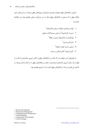 Software Academy www.software-academy.com
۳۳
‫ﻧﺘﻴﺠﻪ‬ ‫ﻣﻮﻓﻖ‬ ‫ﺭﺍﻫﻜﺎﺭﻫﺎﻱ‬ ،‫ﺑﻨﺎﺑﺮﺍﻳﻦ‬‫ﺗﺠﺮﺑﻪ‬ ‫ﻱ‬‫ﺳﺎﺯﻣﺎﻥ‬ ‫ﻱ‬‫ﭘﺮﻭﮊﻩ‬ ‫ﻭ‬ ‫ﻫﺎ‬‫ﻣﻲ‬ ‫ﻣﻮﻓﻖ‬ ‫ﻫﺎﻱ‬‫ﺑﺎﺷ‬‫ﻨ‬‫ﺪ‬.‫ﺷﺶ‬ ،‫ﻓﺼﻞ‬ ‫ﺍﻳﻦ‬ ‫ﺩﺭ‬
‫ﹺ‬‫ﺭ‬‫ﺭﺍﻫﻜﺎ‬‫ﻣﻮﻓ‬‫ﻖ‬‫ﺭﺍ‬‫ﺩﺭ‬ ‫ﺭﺍ‬ ‫ﺩﻳﮕﺮ‬ ‫ﻣﻮﻓﻖ‬ ‫ﺭﺍﻫﻜﺎﺭﻫﺎﻱ‬ ‫ﺍﺯ‬ ‫ﺑﺴﻴﺎﺭﻱ‬ ‫ﻛﻪ‬‫ﻣﻲ‬ ‫ﺑﺮ‬‫ﻧﻤﻮﺩ‬ ‫ﺧﻮﺍﻫﻴﻢ‬ ‫ﻣﻌﺮﻓﻲ‬ ،‫ﮔﻴﺮﻧﺪ‬.‫ﺭﺍﻫﻜﺎﺭﻫﺎ‬ ‫ﺍﻳﻦ‬
‫ﺍﺯ‬ ‫ﻋﺒﺎﺭﺗﻨﺪ‬:
۱.‫ﺗﻮﺳﻌﻪ‬ ‫ﻭ‬ ‫ﺗﻮﻟﻴﺪ‬‫ﻧﺮﻡ‬ ‫ﻱ‬‫ﺗﻜﺮﺍﺭﺷﻮﻧﺪﻩ‬ ‫ﺭﻭﺷﻲ‬ ‫ﺑﻪ‬ ‫ﺍﻓﺰﺍﺭ‬١
۲.‫ﻧﻴﺎﺯﻣﻨﺪﻱ‬ ‫ﻣﺪﻳﺮﻳﺖ‬‫ﻫﺎ‬٢
‫ﺑ‬‫ﺭﻭﺷﻲ‬ ‫ﻪ‬‫ﺍﺻﻮﻟﻲ‬ ‫ﻭ‬ ‫ﺳﻴﺴﺘﻤﺎﺗﻴﻚ‬
۳.‫ﺑﻬﺮﻩ‬‫ﻣﻌﻤﺎﺭﻱ‬ ‫ﺍﺯ‬ ‫ﮔﻴﺮﻱ‬‫ﻣﺆﻟﻔﻪ‬ ‫ﺑﺮ‬ ‫ﻣﺒﺘﻨﻲ‬ ‫ﻫﺎﻱ‬٣
۴.‫ﻣﺪﻝ‬‫ﺑﺼﺮﻱ‬ ‫ﺳﺎﺯﻱ‬٤
۵.‫ﺍﺭﺯﻳﺎﺑ‬‫ﹺ‬‫ﺮ‬‫ﻣﺴﺘﻤ‬ ‫ﻲ‬‫ﺖ‬‫ﻛﻴﻔﻴ‬‫ﻧﺮﻡ‬‫ﺍﻓﺰﺍﺭ‬٥
۶.‫ﹺ‬‫ﻝ‬‫ﻛﻨﺘﺮ‬‫ﺕ‬‫ﺗﻐﻴﻴﺮﺍ‬٦
‫ﺑﺮ‬ ‫ﻋﻤﺎﻝ‬‫ﺍ‬ ‫ﻗﺎﺑﻞ‬‫ﺳﻴﺴﺘﻢ‬
‫ﻓﺼﻞ‬ ‫ﺩﺭ‬‫ﹺ‬‫ﺐ‬‫ﻗﺎﻟ‬ ‫ﺩﺭ‬ ‫ﻣﻮﻓﻖ‬ ‫ﺭﺍﻫﻜﺎﺭﻫﺎﻱ‬ ‫ﻭ‬ ‫ﺗﺠﺎﺭﺏ‬ ‫ﻛﻪ‬ ‫ﺩﻳﺪ‬ ‫ﺧﻮﺍﻫﻴﻢ‬ ،‫ﺁﺗﻲ‬ ‫ﻫﺎﻱ‬‫ﺁﺭ‬.‫ﻳﻮ‬.‫ﭘﻴﺎﺩﻩ‬ ‫ﭘﻲ‬‫ﺷﺪﻩ‬ ‫ﺳﺎﺯﻱ‬‫ﺩﺭ‬ ‫ﻭ‬ ‫ﺍﻧﺪ‬
‫ﺁﺭ‬ ،‫ﻣﻨﻈﺮ‬ ‫ﻳﻚ‬ ‫ﺍﺯ‬ ‫ﻭﺍﻗﻊ‬.‫ﻳﻮ‬.‫ﮔﻨﺠﻴﻨﻪ‬ ‫ﭘﻲ‬‫ﻣﻲ‬ ‫ﻗﺮﺍﺭ‬ ‫ﻣﺎ‬ ‫ﺍﺧﺘﻴﺎﺭ‬ ‫ﺩﺭ‬ ‫ﺭﺍ‬ ‫ﻣﻮﻓﻖ‬ ‫ﺭﺍﻫﻜﺎﺭﻫﺎﻱ‬ ‫ﻭ‬ ‫ﺗﺠﺎﺭﺏ‬ ‫ﺍﺯ‬ ‫ﺍﺭﺯﺷﻤﻨﺪﻱ‬ ‫ﻱ‬‫ﺩﻫ‬‫ﺪ‬.‫ﺩﺭ‬
‫ﺍﺩﺍﻣﻪ‬‫ﻓﺼﻞ‬ ‫ﺍﻳﻦ‬ ‫ﻱ‬،‫ﻳﻚ‬ ‫ﻫﺮ‬‫ﻧﻤﻮﺩ‬ ‫ﺧﻮﺍﻫﻴﻢ‬ ‫ﺗﺸﺮﻳﺢ‬ ‫ﺭﺍ‬ ‫ﺷﺪﻩ‬ ‫ﺍﺷﺎﺭﻩ‬ ‫ﻣﻮﻓﻖ‬ ‫ﺭﺍﻫﻜﺎﺭﻫﺎﻱ‬ ‫ﺍﺯ‬.
1
- Iterative Development
2
- Requirement Management
3
- Component-based Architectures
4
- Visual Modeling
5
- Continuously Verify Quality
6
- Control Changes
‫ﻧﺮﻡ‬ ‫ﻣﻬﻨﺪﺳﻲ‬ ‫ﺩﺭ‬ ‫ﻣﻮﻓﻖ‬ ‫ﺭﺍﻫﻜﺎﺭﻫﺎﻱ‬‫ﺍﻓﺰﺍﺭ‬
 