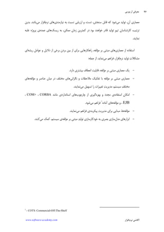 ‫ﺁﺭ‬ ‫ﻣﻌﺮﻓﻲ‬.‫ﻳﻮ‬.‫ﭘﻲ‬
‫ﺁﻛﺎﺩ‬‫ﻧﺮﻡ‬ ‫ﻣﻲ‬‫ﺍﻓﺰﺍﺭ‬www.software-academy.com
۴۶
‫ﻣﻲ‬ ‫ﺗﻮﻟﻴﺪ‬ ،‫ﺁﻥ‬ ‫ﻣﻌﻤﺎﺭﻱ‬‫ﻧﻴﺎﺯ‬ ‫ﺑﻪ‬ ‫ﻧﺴﺒﺖ‬ ‫ﺍﺭﺯﻳﺎﺑﻲ‬ ‫ﻭ‬ ،‫ﺗﺴﺖ‬ ،‫ﺳﻨﺠﺶ‬ ‫ﻗﺎﺑﻞ‬ ‫ﻛﻪ‬ ‫ﺷﻮﺩ‬‫ﻣﻨﺪﻱ‬‫ﻧﺮﻡ‬ ‫ﻫﺎﻱ‬‫ﻣﻲ‬ ‫ﺍﻓﺰﺍﺭ‬‫ﺑﺎﺷﺪ‬.‫ﺑﺪﻳﻦ‬
‫ﺭﻳﺴﻚ‬ ‫ﺑﻪ‬ ،‫ﻣﻤﻜﻦ‬ ‫ﻥ‬‫ﺯﻣﺎ‬ ‫ﻛﻤﺘﺮﻳﻦ‬ ‫ﺩﺭ‬ ‫ﺑﻮﺩ‬ ‫ﺧﻮﺍﻫﻨﺪ‬ ‫ﻗﺎﺩﺭ‬ ‫ﺗﻮﻟﻴﺪ‬ ‫ﹺ‬‫ﻢ‬‫ﺗﻴ‬ ‫ﻥ‬‫ﻛﺎﺭﺷﻨﺎﺳﺎ‬ ،‫ﺗﺮﺗﻴﺐ‬‫ﻋﻤﺪﻩ‬ ‫ﻫﺎﻱ‬‫ﻏﻠﺒﻪ‬ ‫ﭘﺮﻭﮊﻩ‬ ‫ﻱ‬
‫ﻧﻤﺎﻳﻨﺪ‬.
‫ﻣﻌﻤﺎﺭﻱ‬ ‫ﺍﺯ‬ ‫ﺍﺳﺘﻔﺎﺩﻩ‬‫ﺭﻳﺸﻪ‬ ‫ﹺ‬‫ﻞ‬‫ﻋﻮﺍﻣ‬ ‫ﻭ‬ ‫ﺩﻻﻳﻞ‬ ‫ﺍﺯ‬ ‫ﺑﺮﺧﻲ‬ ‫ﺑﺮﺩﻥ‬ ‫ﺑﻴﻦ‬ ‫ﺍﺯ‬ ‫ﺑﺮﺍﻱ‬ ‫ﺭﺍﻫﻜﺎﺭﻫﺎﻳﻲ‬ ،‫ﻣﺆﻟﻔﻪ‬ ‫ﺑﺮ‬ ‫ﻣﺒﺘﻨﻲ‬ ‫ﻫﺎﻱ‬‫ﺍﻱ‬
‫ﻧﺮ‬ ‫ﺗﻮﻟﻴﺪ‬ ‫ﺕ‬‫ﻣﺸﻜﻼ‬‫ﻡ‬‫ﺍﻓ‬‫ﻣﻲ‬ ‫ﻓﺮﺍﻫﻢ‬ ،‫ﺰﺍﺭ‬‫ﻧﻤﺎﻳﺪ‬.‫ﺟﻤﻠﻪ‬ ‫ﺍﺯ‬:
-‫ﺩﺍﺭﺩ‬ ‫ﺑﻴﺸﺘﺮﻱ‬ ‫ﺍﻧﻌﻄﺎﻑ‬ ‫ﻗﺎﺑﻠﻴﺖ‬ ،‫ﻣﺆﻟﻔﻪ‬ ‫ﺑﺮ‬ ‫ﻣﺒﺘﻨﻲ‬ ‫ﻣﻌﻤﺎﺭﻱ‬ ‫ﻳﻚ‬.
-‫ﻧﮕﺮﺍﻧﻲ‬ ‫ﻭ‬ ‫ﻣﻼﺣﻈﺎﺕ‬ ‫ﺗﻔﻜﻴﻚ‬ ‫ﺑﺎ‬ ‫ﻣﺆﻟﻔﻪ‬ ‫ﺑﺮ‬ ‫ﻣﺒﺘﻨﻲ‬ ‫ﻣﻌﻤﺎﺭﻱ‬‫ﻣﺆﻟﻔﻪ‬ ‫ﻭ‬ ‫ﻋﻨﺎﺻﺮ‬ ‫ﻣﻴﺎﻥ‬ ‫ﺩﺭ‬ ‫ﻣﺨﺘﻠﻒ‬ ‫ﻫﺎﻱ‬‫ﻫﺎﻱ‬
‫ﻣﻲ‬ ‫ﺗﺴﻬﻴﻞ‬ ‫ﺭﺍ‬ ‫ﺗﻐﻴﻴﺮﺍﺕ‬ ‫ﺖ‬‫ﻣﺪﻳﺮﻳ‬ ،‫ﺳﻴﺴﺘﻢ‬ ‫ﻒ‬‫ﻣﺨﺘﻠ‬‫ﻧﻤﺎﻳﻨﺪ‬.
-‫ﺍﺳﺘﻔﺎﺩﻩ‬ ‫ﻥ‬‫ﺍﻣﻜﺎ‬‫ﺑﻬﺮﻩ‬ ‫ﻭ‬ ‫ﻣﺠﺪﺩ‬ ‫ﻱ‬‫ﭼ‬ ‫ﺍﺯ‬ ‫ﮔﻴﺮﻱ‬‫ﺎﺭﭼﻮﺏ‬‫ﻣﺎﻧﻨﺪ‬ ‫ﺍﺳﺘﺎﻧﺪﺍﺭﺩﻱ‬ ‫ﻫﺎﻱ‬CORBA،COM+،
EJB‫ﻣﺆﻟﻔﻪ‬ ‫ﻭ‬ ،‫ﺁﻣﺎﺩﻩ‬ ‫ﻫﺎﻱ‬١
‫ﻣﻲ‬ ‫ﻓﺮﺍﻫﻢ‬‫ﺷﻮﺩ‬.
-‫ﻣﺆﻟﻔﻪ‬‫ﻣﻲ‬ ‫ﻓﺮﺍﻫﻢ‬ ‫ﭘﻴﻜﺮﺑﻨﺪﻱ‬ ‫ﺖ‬‫ﻣﺪﻳﺮﻳ‬ ‫ﺑﺮﺍﻱ‬ ‫ﻣﺒﻨﺎﻳﻲ‬ ،‫ﻫﺎ‬‫ﻧﻤﺎﻳﻨﺪ‬.
-‫ﻣﺪﻝ‬ ‫ﺍﺑﺰﺍﺭﻫﺎﻱ‬‫ﻣﺆﻟﻔﻪ‬ ‫ﺑﺮ‬ ‫ﻣﺒﺘﻨﻲ‬ ‫ﺪ‬‫ﺗﻮﻟﻴ‬ ‫ﺧﻮﺩﻛﺎﺭﺳﺎﺯﻱ‬ ‫ﺑﻪ‬ ‫ﺑﺼﺮﻱ‬ ‫ﺳﺎﺯﻱ‬‫ﻱ‬‫ﻣﻲ‬ ‫ﻛﻤﻚ‬ ،‫ﺳﻴﺴﺘﻢ‬‫ﻛﻨﻨﺪ‬.
1
- COTS: Commercial-Off-The-Shelf
 