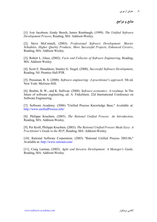 ‫ﺁﺭ‬ ‫ﻣﻌﺮﻓﻲ‬.‫ﻳﻮ‬.‫ﭘﻲ‬
‫ﺁﻛﺎﺩ‬‫ﻧﺮﻡ‬ ‫ﻣﻲ‬‫ﺍﻓﺰﺍﺭ‬www.software-academy.com
۶۰
‫ﻣﺮﺍﺟﻊ‬ ‫ﻭ‬ ‫ﻣﻨﺎﺑﻊ‬
[1]. Ivar Jacobson, Grady Booch, James Rumbaugh, (1999). The Unified Software
Development Process, Reading, MA: Addison-Wesley.
[2]. Steve McConnell, (2003). Professional Software Development: Shorter
Schedules, Higher Quality Products, More Successful Projects, Enhanced Careers,
Reading, MA: Addison Wesley.
[3]. Robert L. Glass, (2002). Facts and Fallacies of Software Engineering, Reading,
MA: Addison Wesley.
[4]. Scott E. Donaldson, Stanley G. Siegel, (2000). Successful Software Development,
Reading, NJ: Prentice Hall PTR.
[5]. Pressman, R. S. (2000). Software engineering: A practitioner's approach. 5th ed.
New York: McGraw-Hill.
[6]. Boehm, B. W., and K. Sullivan. (2000). Software economics: A roadmap. In The
future of software engineering, ed. A. Finkelstein. 22d International Conference on
Software Engineering.
[7]. Software Academy. (2006) "Unified Process Knowledge Base," Available at:
http://www.unifiedProcess.info/
[8]. Philippe Kruchten, (2003). The Rational Unified Process: An Introduction,
Reading, MA: Addison-Wesley.
[9]. Per Kroll, Philippe Kruchten, (2003). The Rational Unified Process Made Easy: A
Practitioner's Guide to the RUP, Reading, MA: Addison-Wesley.
[10]. Rational Software Corporation. (2003) "Rational Unified Process 2003.06,"
Available at: http://www.rational.com/
[11]. Craig Larman, (2003). Agile and Iterative Development: A Manager's Guide,
Reading, MA: Addison-Wesley.
 