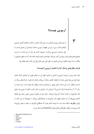 ‫ﺁﺭ‬ ‫ﻣﻌﺮﻓﻲ‬.‫ﻳﻮ‬.‫ﭘﻲ‬
‫ﺁﻛﺎﺩ‬‫ﻧﺮﻡ‬ ‫ﻣﻲ‬‫ﺍﻓﺰﺍﺭ‬www.software-academy.com
۶۴
‫ﺑﺨﺶ‬ ‫ﹺ‬‫ﻉ‬‫ﻣﻮﺿﻮ‬‫ﻣﻲ‬ ‫ﻛﺘﺎﺏ‬ ‫ﺍﻳﻦ‬ ‫ﹺ‬‫ﻡ‬‫ﺳﻮ‬ ‫ﻭ‬ ‫ﺩﻭﻡ‬ ‫ﻫﺎﻱ‬‫ﺑﺎﺷﺪ‬.‫ﺧﻮﺍﻧﻨﺪﻩ‬‫ﻛﻪ‬ ‫ﺑﺎﺷﺪ‬ ‫ﺩﺍﺷﺘﻪ‬ ‫ﺗﻮﺟﻪ‬ ‫ﻣﺤﺘﺮﻡ‬ ‫ﻱ‬‫ﺑﺎ‬ ‫ﻫﻤﺮﺍﻫﻲ‬ ‫ﻣﻨﻈﻮﺭ‬ ‫ﺑﻪ‬
‫ﺑﻮﺩ‬ ‫ﺧﻮﺍﻫﺪ‬ ‫ﻣﻔﻴﺪ‬ ‫ﻛﺘﺎﺏ‬ ‫ﺍﻳﻦ‬ ‫ﹺ‬‫ﻝ‬‫ﺍﻭ‬ ‫ﺑﺨﺶ‬ ‫ﻣﺮﻭﺭ‬ ‫ﻛﻠﻲ‬ ‫ﻃﻮﺭ‬ ‫ﺑﻪ‬ ‫ﻭ‬ ‫ﻓﺼﻞ‬ ‫ﺍﻳﻦ‬ ‫ﻣﺮﻭﺭ‬ ،‫ﻣﻔﺎﻫﻴﻢ‬ ‫ﺑﻬﺘﺮ‬ ‫ﺩﺭﻙ‬ ‫ﻭ‬ ‫ﻣﻄﺎﻟﺐ‬.
‫ﻓﺮﺍﻳﻨﺪ‬‫ﻳﻜﭙﺎﺭﭼﻪ‬‫ﺭ‬ ‫ﻱ‬‫ﺷﻨﺎﻝ‬١
)‫ﺍﺧﺘﺼﺎﺭ‬ ‫ﺑﻪ‬ ‫ﻳﺎ‬،‫ﺁﺭ‬.‫ﻳﻮ‬.‫ﭘﻲ‬٢
(‫ﭼﻴﺴﺖ؟‬
‫ﺁﺭ‬ ‫ﺗﻌﺮﻳﻒ‬ ‫ﺍﺯ‬ ‫ﭘﻴﺶ‬ ‫ﺩﻫﻴﺪ‬ ‫ﺍﺟﺎﺯﻩ‬.‫ﻳﻮ‬.‫ﺍﺷﺎﺭﻩ‬ ‫ﺁﻥ‬ ‫ﻟﻐﻮﻱ‬ ‫ﻣﻌﻨﺎﻱ‬ ‫ﺑﻪ‬ ،‫ﺁﻥ‬ ‫ﺩﻗﻴﻖ‬ ‫ﻣﻌﻨﺎﻱ‬ ‫ﺑﺎ‬ ‫ﺁﺷﻨﺎﻳﻲ‬ ‫ﻭ‬ ‫ﭘﻲ‬‫ﺩﺍﺷ‬ ‫ﺍﻱ‬‫ﺑﺎﺷﻴﻢ‬ ‫ﺘﻪ‬.
‫ﻭﺍﮊﻩ‬ ‫ﺍﻳﻦ‬ ‫ﹺ‬‫ﻝ‬‫ﺍﻭ‬ ‫ﻑ‬‫ﺣﺮ‬)‫ﺁﺭ‬ ‫ﻑ‬‫ﺣﺮ‬ ‫ﻳﻌﻨﻲ‬(‫ﻛﻠﻤﻪ‬ ‫ﻣﺨﻔﻒ‬‫ﺷﻨﺎﻝ‬‫ﺭ‬ ‫ﻱ‬٣
‫ﻣﻲ‬‫ﺑﺎﺷﺪ‬.‫ﺷﺮﻛﺖ‬ ‫ﺍﺯ‬ ‫ﻳﻜﻲ‬ ‫ﻧﺎﻡ‬ ‫ﺷﻨﺎﻝ‬‫ﺭ‬‫ﺩﺭ‬ ‫ﺑﺰﺭﮒ‬ ‫ﻫﺎﻱ‬
‫ﻧﺮﻡ‬ ‫ﺖ‬‫ﺻﻨﻌ‬‫ﺍﺳﺖ‬ ‫ﺍﻓﺰﺍﺭ‬.‫ﺗﻮﺳﻌﻪ‬ ‫ﺩﺭ‬ ‫ﻣﻬﻤﻲ‬ ‫ﻧﻘﺶ‬ ‫ﺷﺮﻛﺖ‬ ‫ﺍﻳﻦ‬‫ﻧﺮﻡ‬ ‫ﺻﻨﻌﺖ‬ ‫ﻱ‬‫ﺍﺳﺖ‬ ‫ﻧﻤﻮﺩﻩ‬ ‫ﺍﻳﻔﺎ‬ ‫ﺍﻓﺰﺍﺭ‬.‫ﺩﺭ‬ ‫ﺷﺮﻛﺖ‬ ‫ﺍﻳﻦ‬
‫ﺳﺎﻝ‬۲۰۰۳‫ﺁﻱ‬ ‫ﺷﺮﻛﺖ‬ ‫ﺗﻮﺳﻂ‬ ‫ﹰ‬‫ﺎ‬‫ﺭﺳﻤ‬.‫ﺑﻲ‬.‫ﻡ‬‫ﺍ‬٤
‫ﺷﺪ‬ ‫ﺧﺮﻳﺪﺍﺭﻱ‬.‫ﺑﻨﺎﺑﺮﺍ‬‫ﺁﺭ‬ ‫ﻣﺎﻟﻜﻴﺖ‬ ،‫ﺣﺎﺿﺮ‬ ‫ﺣﺎﻝ‬ ‫ﺩﺭ‬ ‫ﻳﻦ‬.‫ﻳﻮ‬.‫ﭘﻲ‬)‫ﻋﻨﻮﺍﻥ‬ ‫ﺑﻪ‬
‫ﻣﺤﺼﻮﻝ‬ ‫ﻚ‬‫ﻳ‬(‫ﺁﻱ‬ ‫ﺷﺮﻛﺖ‬ ‫ﺍﺧﺘﻴﺎﺭ‬ ‫ﺩﺭ‬.‫ﺑﻲ‬.‫ﻣﻲ‬ ‫ﻡ‬‫ﺍ‬‫ﺑﺎﺷﺪ‬.‫ﻭﺍﮊﻩ‬ ‫ﺩﺭ‬ ‫ﺩﻭﻡ‬ ‫ﻑ‬‫ﺣﺮ‬‫ﺁﺭ‬ ‫ﻱ‬.‫ﻳﻮ‬.‫ﭘﻲ‬)‫ﻳﻮ‬ ‫ﻑ‬‫ﺣﺮ‬ ‫ﻳﻌﻨﻲ‬(‫ﻒ‬‫ﻣﺨﻔ‬
‫ﻛﻠﻤﻪ‬‫ﻳﻮﻧﻲ‬ ‫ﻱ‬‫ﻓﺎﻳﺪ‬٥
‫ﻳﻜﻲ‬ ،‫ﺷﺪﻩ‬ ‫ﻖ‬‫ﺗﻠﻔﻴ‬ ‫ﻣﻌﻨﺎﻱ‬ ‫ﺑﻪ‬ ‫ﻭ‬‫ﻣﻲ‬ ‫ﻣﺘﺤﺪﺍﻟﺸﻜﻞ‬ ‫ﻭ‬ ،‫ﺷﺪﻩ‬‫ﺑﺎﺷﺪ‬.‫ﺍﺯ‬ ‫ﻛﺘﺎﺏ‬ ‫ﺍﻳﻦ‬ ‫ﺩﺭ‬ ‫ﻭﺟﻮﺩﻳﻜﻪ‬ ‫ﺑﺎ‬
‫ﻭﺍﮊﻩ‬‫ﻱ‬‫ﻳﻜﭙﺎﺭﭼﻪ‬‫ﺍﺳﺘﻔﺎﺩﻩ‬‫ﻳﻜﻲ‬ ‫ﻣﻌﻨﺎﻱ‬ ‫ﺑﻪ‬ ‫ﺍﻳﻨﺠﺎ‬ ‫ﺩﺭ‬ ‫ﻳﻜﭙﺎﺭﭼﻪ‬ ‫ﹺ‬‫ﺡ‬‫ﺍﺻﻄﻼ‬ ‫ﻛﻪ‬ ‫ﺑﺎﺷﻴﺪ‬ ‫ﺩﺍﺷﺘﻪ‬ ‫ﺗﻮﺟﻪ‬ ‫ﺍﻣﺎ‬ ،‫ﺍﺳﺖ‬ ‫ﺷﺪﻩ‬‫ﺷﺪﻩ‬
‫ﻣﻲ‬ ‫ﺑﻜﺎﺭ‬‫ﻭﺍﮊﻩ‬ ‫ﻣﻌﺎﺩﻝ‬ ‫ﻳﻜﭙﺎﺭﭼﮕﻲ‬ ،‫ﻭﺍﻗﻊ‬ ‫ﺩﺭ‬ ‫ﻭ‬ ‫ﺭﻭﺩ‬‫ﻱ‬Integrated‫ﻧﻴﺴﺖ‬ ‫ﻧﻈﺮ‬ ‫ﻣﻮﺭﺩ‬.
1
- Rational Unified Process
2
- RUP
3
- Rational
4
- IBM
5
- Unified
‫ﺁﺭ‬.‫ﻳﻮ‬.‫ﭼﻴﺴﺖ؟‬ ‫ﭘﻲ‬
۳‫ﻛﻠﻴﺪﻱ‬ ‫ﻣﻔﺎﻫﻴﻢ‬ ‫ﻭ‬ ‫ﺳﺎﺧﺘﺎﺭ‬ ‫ﺑﺮ‬ ‫ﺟﺎﻣﻊ‬ ‫ﺣﺎﻝ‬ ‫ﻋﻴﻦ‬ ‫ﺩﺭ‬ ‫ﻭ‬ ‫ﺍﺟﻤﺎﻟﻲ‬ ‫ﻣﺮﻭﺭﻱ‬ ‫ﻓﺼﻞ‬ ‫ﺍﻳﻦ‬ ‫ﺩﺭ‬‫ﺁﺭ‬.‫ﻳﻮ‬.‫ﭘﻲ‬
‫ﺩﺍﺷﺖ‬ ‫ﺧﻮﺍﻫﻴﻢ‬.‫ﺁﺭ‬ ‫ﻣﻔﻬﻮﻡ‬ ‫ﺑﺮﺭﺳﻲ‬ ‫ﺍﺯ‬ ‫ﭘﺲ‬.‫ﻳﻮ‬.‫ﺑﻪ‬ ‫ﻭ‬ ‫ﺷﺪﻩ‬ ‫ﻣﻌﺮﻓﻲ‬ ‫ﺁﻥ‬ ‫ﻌﺪﻱ‬‫ﺑ‬ ‫ﺩﻭ‬ ‫ﺳﺎﺧﺘﺎﺭ‬ ،‫ﭘﻲ‬
‫ﻣﻲ‬ ‫ﺗﺸـﺮﻳﺢ‬ ‫ﻣﺨـﺘﺼﺮ‬ ‫ﻃﻮﺭ‬‫ﮔﺮﺩﺩ‬.،‫ﺗﺮﺗﻴﺐ‬ ‫ﺑﻪ‬ ،‫ﹶﺑﻌـﺎﺩ‬‫ﺍ‬ ‫ﺍﻳﻦ‬ ‫ﺍﺯ‬ ‫ﻳﻚ‬ ‫ﻫﺮ‬ ‫ﻛﺎﻣﻞ‬ ‫ﺗﻮﺻﻴﻒ‬
 