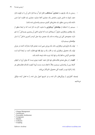 Software Academy www.software-academy.com
۶۹
-‫ﻳﺎ‬ ‫ﭼﺎﺭﭼﻮﺏ‬ ‫ﻳﻚ‬ ‫ﺑﻪ‬ ‫ﺭﺳﻴﺪﻥ‬‫ﻣﻌﻤﺎﺭﻱ‬
٢
‫ﻣﺴﺘﺤﻜﻢ‬‫ﺍﺟﺮﺍ‬ ‫ﻗﺎﺑﻞ‬ ‫ﻭ‬٣
‫ﻭ‬‫ﺩﺍﺩﻥ‬ ‫ﻗﺮﺍﺭ‬ ‫ﻣﺒﻨﺎ‬‫ﺭﺍ‬ ‫ﺁﻥ‬‫ﻗﺮﺍﺭ‬ ‫ﺍﻭﻟﻮﻳﺖ‬ ‫ﺩﺭ‬
‫ﺩﻫﻴﺪ‬) .‫ﻧﻘﺸﻪ‬ ‫ﻭ‬ ‫ﻃﺮﺡ‬ ‫ﺩﺍﺷﺘﻦ‬ ‫ﺑﻪ‬ ‫ﺗﻨﻬﺎ‬‫ﻗﺎﺑﻠﻴ‬ ‫ﺑﺎﻳﺪ‬ ‫ﻣﻌﻤﺎﺭﻱ‬ ،‫ﻧﻨﻤﺎﻳﻴﺪ‬ ‫ﺍﻛﺘﻔﺎ‬ ‫ﻣﻌﻤﺎﺭﻱ‬ ‫ﻳﻚ‬ ‫ﻱ‬‫ﺷﺪﻥ‬ ‫ﺍﺟﺮﺍ‬ ‫ﺖ‬
‫ﺑﺨﺶ‬ ‫ﺑﺎﻳﺪ‬ ،‫ﻣﻨﻈﻮﺭ‬ ‫ﺑﺪﻳﻦ‬ ‫ﻭ‬ ‫ﺑﺎﺷﺪ‬ ‫ﺩﺍﺷﺘﻪ‬‫ﭘﻴﺎﺩﻩ‬ ،‫ﺳﻴﺴﺘﻢ‬ ‫ﻛﻠﻴﺪﻱ‬ ‫ﻫﺎﻱ‬‫ﺑﺎﺷﺪ‬ ‫ﺷﺪﻩ‬ ‫ﺳﺎﺯﻱ‬(
-‫ﺍﺯ‬ ‫ﺍﺳﺘﻔﺎﺩﻩ‬ ‫ﺑﺎ‬ ‫ﺭﺍ‬ ‫ﺳﻴﺴﺘﻢ‬‫ﻣ‬‫ﺆ‬‫ﻟﻔﻪ‬‫ﻫﺎ‬‫ﻱ‬
٤
‫ﻧﺮﻡ‬‫ﺍﻓﺰﺍﺭﻱ‬‫ﻧﻤﺎﻳﻴﺪ‬ ‫ﺑﻨﺎ‬.‫ﺍﺯ‬ ‫ﻣﻨﻈﻮﺭ‬ ‫ﺍﻳﻨﺠﺎ‬ ‫ﺩﺭ‬ ‫ﻛﻪ‬ ‫ﺍﺳﺖ‬ ‫ﺫﻛﺮ‬ ‫ﺑﻪ‬ ‫ﻻﺯﻡ‬
‫ﻣﺆﻟﻔﻪ‬ ‫ﻳﻚ‬‫ﻧﺮﻡ‬ ‫ﻱ‬‫ﻣﺎﮊﻭﻝ‬ ،‫ﺍﻓﺰﺍﺭﻱ‬٥
‫ﭘﻴﻤﺎﻧﻪ‬ ‫ﻳﺎ‬‫ﭼﺴﺒﻨ‬ ‫ﺑﻴﺸﺘﺮﻳﻦ‬ ‫ﺁﻥ‬ ‫ﺩﺍﺧﻠﻲ‬ ‫ﺍﺟﺰﺍﻱ‬ ‫ﻛﻪ‬ ‫ﺍﺳﺖ‬ ‫ﺍﻱ‬‫ﺪﮔﻲ‬٦
‫ﻫﻢ‬ ‫ﺑﺎ‬ ‫ﺭﺍ‬
‫ﺩﺍﺭﻧﺪ‬.‫ﻣﺠﻤﻮﻋﻪ‬‫ﺟﻌﺒﻪ‬ ‫ﻳﻚ‬ ‫ﻣﺎﻧﻨﺪ‬ ‫ﺑﻪ‬ ‫ﭘﻴﻤﺎﻧﻪ‬ ‫ﺍﻳﻦ‬ ‫ﻛﻠﻲ‬ ‫ﻱ‬‫ﺗﺪﺍﺧﻞ‬ ‫ﻛﻤﺘﺮﻳﻦ‬ ‫ﻭ‬ ‫ﻛﺮﺩﻩ‬ ‫ﻋﻤﻞ‬ ‫ﺳﻴﺎﻩ‬ ‫ﻱ‬٧
‫ﺳﺎﻳﺮ‬ ‫ﺑﺎ‬ ‫ﺭﺍ‬
‫ﻣﺆﻟﻔﻪ‬‫ﺩﺍﺭﺩ‬ ‫ﺳﻴﺴﺘﻢ‬ ‫ﻫﺎﻱ‬.
-‫ﻓﺮﺍﻭﺭﺩﻩ‬ ‫ﻳﻚ‬ ‫ﺗﻮﻟﻴﺪ‬‫ﻧﺮﻡ‬ ‫ﻱ‬‫ﺍﺳﺖ‬ ‫ﺗﻴﻤﻲ‬ ‫ﻭﺭﺯﺵ‬ ‫ﻳﻚ‬ ‫ﻣﺎﻧﻨﺪ‬ ،‫ﺍﻓﺰﺍﺭﻱ‬.‫ﻫﻤﻪ‬‫ﺟﺮﻳﺎﻥ‬ ‫ﺩﺭ‬ ‫ﻛﻨﻨﺪﻩ‬ ‫ﻣﺸﺎﺭﻛﺖ‬ ‫ﺍﻓﺮﺍﺩ‬ ‫ﻱ‬
‫ﻧﺮﻡ‬ ‫ﻣﺤﺼﻮﻝ‬ ‫ﻳﻚ‬ ‫ﺗﻮﻟﻴﺪ‬‫ﺍﻓﺰﺍﺭﻱ‬‫ﻳ‬ ‫ﻗﺎﻟﺐ‬ ‫ﺩﺭ‬ ‫ﺑﺎﻳﺪ‬‫ﺗﻨﻬﺎ‬ ‫ﻭ‬ ‫ﻚ‬‫ﺗﻴﻢ‬ ‫ﻳﻚ‬‫ﻛﻨﻨﺪ‬ ‫ﻓﻌﺎﻟﻴﺖ‬.‫ﺍﺳﺖ‬ ‫ﻻﺯﻡ‬ ‫ﺍﻳﻨﺠﺎ‬ ‫ﺩﺭ‬
‫ﺧﻮﺍﻧﻨﺪﻩ‬‫ﺑﺎﺷﺪ‬ ‫ﺩﺍﺷﺘﻪ‬ ‫ﺗﻮﺟﻪ‬ ‫ﺩﻗﺖ‬ ‫ﺑﻪ‬ ‫ﺗﻴﻢ‬ ‫ﻳﻚ‬ ‫ﺗﻨﻬﺎ‬ ‫ﻭ‬ ‫ﻳﻚ‬ ‫ﻆ‬‫ﻟﻔ‬ ‫ﺑﻪ‬ ‫ﮔﺮﺍﻣﻲ‬ ‫ﻱ‬.
-‫ﻛﻴﻔﻴﺖ‬‫ﻫﻤﻪ‬ ‫ﹺ‬‫ﻦ‬‫ﺑﻄ‬ ‫ﺩﺭ‬ ‫ﺭﺍ‬‫ﻓﻌﺎﻟﻴﺖ‬ ‫ﻱ‬‫ﺩﻫﻴﺪ‬ ‫ﻗﺮﺍﺭ‬ ‫ﺧﻮﺩ‬ ‫ﻫﺎﻱ‬.‫ﻛﻴﻔﻴﺖ‬‫ﭼﻴﺰﻱ‬‫ﻧﻴﺴﺖ‬‫ﻛﻪ‬‫ﺁﻥ‬ ‫ﺑﺘﻮﺍﻥ‬‫ﺭﺍ‬‫ﺍﻧﺘﻬﺎﻱ‬ ‫ﺩﺭ‬
‫ﻛﺎﺭﻫﺎ‬‫ﭘﻴﺎﺩﻩ‬ ‫ﺍﺯ‬ ‫ﭘﺲ‬ ،‫ﺑﺪ‬ ،‫ﺗﺴﺖ‬ ‫ﺍﻧﺠﺎﻡ‬ ‫ﺑﺎ‬ ‫ﹰ‬‫ﻼ‬‫ﻣﺜ‬ ‫ﻭ‬ ‫ﺳﻴﺴﺘﻢ‬ ‫ﺳﺎﺯﻱ‬‫ﺁﻭﺭﺩ‬ ‫ﺳﺖ‬!‫ﺗﻚ‬ ‫ﺖ‬‫ﻛﻴﻔﻴ‬‫ﻓﻌﺎﻟﻴﺖ‬ ‫ﻚ‬‫ﺗ‬‫ﻫﺮ‬ ‫ﻫﺎﻱ‬
‫ﻣﻲ‬ ‫ﺗﺎﺛﻴﺮﮔﺬﺍﺭ‬ ،‫ﻣﺤﺼﻮﻝ‬ ‫ﻛﻠﻲ‬ ‫ﺖ‬‫ﻛﻴﻔﻴ‬ ‫ﺑﺮ‬ ،‫ﺗﻴﻢ‬ ‫ﺩ‬‫ﺍﻓﺮﺍ‬ ‫ﺍﺯ‬ ‫ﻳﻚ‬‫ﺑﺎﺷﺪ‬.
‫ﻛﺎﻣﻞ‬ ‫ﺗﻮﺻﻴﻒ‬‫ﻭﻳﮋﮔﻲ‬ ‫ﺍﺯ‬ ‫ﺗﺮﻱ‬‫ﻣﻮﻛﻮﻝ‬ ‫ﺁﻳﻨﺪﻩ‬ ‫ﻓﺼﻞ‬ ‫ﺑﻪ‬ ‫ﺭﺍ‬ ‫ﺷﺪﻩ‬ ‫ﺑﻴﺎﻥ‬ ‫ﺍﺻﻮﻝ‬ ‫ﹺ‬‫ﺢ‬‫ﺗﺸﺮﻳ‬ ‫ﻧﻴﺰ‬ ‫ﻭ‬ ‫ﺷﺪﻩ‬ ‫ﺫﻛﺮ‬ ‫ﻫﺎﻱ‬
‫ﻣﻲ‬‫ﻧﻤﺎﻳﻴﻢ‬.
1
- Change Management
2
- Architecture
3
- Executable Architecture
4
- Component
5
- Module
6
- Cohesion
7
- Coupling
‫ﺁﺭ‬.‫ﻳﻮ‬.‫ﭼﻴﺴﺖ؟‬ ‫ﭘﻲ‬
 