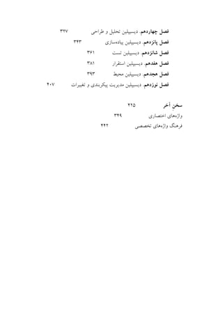 ‫ﺁﺭ‬ ‫ﻣﻌﺮﻓﻲ‬.‫ﻳﻮ‬.‫ﭘﻲ‬
‫ﺁﻛﺎﺩ‬‫ﻧﺮﻡ‬ ‫ﻣﻲ‬‫ﺍﻓﺰﺍﺭ‬www.software-academy.com
۴
‫ﭼﻬﺎﺭﺩﻫﻢ‬ ‫ﻓﺼﻞ‬.‫ﻃﺮﺍﺣﻲ‬ ‫ﻭ‬ ‫ﺗﺤﻠﻴﻞ‬ ‫ﺩﻳﺴﻴﭙﻠﻴﻦ‬۳۲۷
‫ﭘﺎﻧﺰﺩﻫﻢ‬ ‫ﻓﺼﻞ‬.‫ﭘﻴﺎﺩﻩ‬ ‫ﺩﻳﺴﻴﭙﻠﻴﻦ‬‫ﺳﺎﺯﻱ‬۳۴۳
‫ﺷﺎﻧﺰﺩﻫﻢ‬ ‫ﻓﺼﻞ‬.‫ﺗﺴﺖ‬ ‫ﺩﻳﺴﻴﭙﻠﻴﻦ‬۳۶۱
‫ﻫﻔﺪﻫﻢ‬ ‫ﻓﺼﻞ‬.‫ﺍﺳﺘﻘﺮﺍﺭ‬ ‫ﺩﻳﺴﻴﭙﻠﻴﻦ‬۳۸۱
‫ﻫﺠﺪﻫﻢ‬ ‫ﻓﺼﻞ‬.‫ﻣﺤﻴﻂ‬ ‫ﺩﻳﺴﻴﭙﻠﻴﻦ‬۳۹۳
‫ﻧﻮﺯﺩﻫﻢ‬ ‫ﻓﺼﻞ‬.‫ﺩﻳ‬‫ﺗﻐﻴﻴﺮﺍﺕ‬ ‫ﻭ‬ ‫ﭘﻴﻜﺮﺑﻨﺪﻱ‬ ‫ﻣﺪﻳﺮﻳﺖ‬ ‫ﺴﻴﭙﻠﻴﻦ‬۴۰۷
‫ﺁﺧﺮ‬ ‫ﹺ‬‫ﻦ‬‫ﺳﺨ‬۴۲۵
‫ﻭﺍﮊﻩ‬‫ﻫﺎﻱ‬‫ﺍﺧﺘﺼﺎﺭﻱ‬۳۴۹
‫ﻭﺍﮊﻩ‬ ‫ﻓﺮﻫﻨﮓ‬‫ﻫﺎ‬‫ﺗﺨﺼﺼﻲ‬ ‫ﻱ‬۴۴۲
 