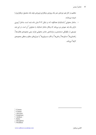 ‫ﺁﺭ‬ ‫ﻣﻌﺮﻓﻲ‬.‫ﻳﻮ‬.‫ﭘﻲ‬
‫ﺁﻛﺎﺩ‬‫ﻧﺮﻡ‬ ‫ﻣﻲ‬‫ﺍﻓﺰﺍﺭ‬www.software-academy.com
۷۲
‫ﻣﻔﺎﻫﻴﻢ‬‫ﭼﺮﺧﻪ‬ ،‫ﻫﻢ‬ ‫ﹺ‬‫ﺭ‬‫ﻛﻨﺎ‬ ‫ﺩﺭ‬‫ﭘﺮﻭﮊﻩ‬ ‫ﻳﻚ‬ ‫ﻋﻤﺮ‬ ‫ﻱ‬‫ﻧﺮﻡ‬ ‫ﻱ‬‫ﺍﻓﺰﺍﺭﻱ‬)‫ﭘﺮﻭﮊﻩ‬‫ﻧﺮﻡ‬ ‫ﻣﺤﺼﻮﻝ‬ ‫ﻳﻚ‬ ‫ﺗﻮﻟﻴﺪ‬ ‫ﻱ‬‫ﺍﻓﺰﺍﺭﻱ‬(‫ﺭﺍ‬
‫ﻣﻲ‬ ‫ﺗﻌﺮﻳﻒ‬‫ﻧﻤﺎﻳﻨﺪ‬.
-‫ﻣﺤﺘﻮﺍﻳﻲ‬ ‫ﺳﺎﺧﺘﺎﺭ‬١
)‫ﺍﺳﺘﺎﺗﻴﻚ‬:(‫ﺷﻜﻞ‬ ‫ﺩﺭ‬ ‫ﻛﻪ‬ ‫ﻫﻤﺎﻧﮕﻮﻧﻪ‬۳-۴‫ﺁﺭ‬ ‫ﹺ‬‫ﺭ‬‫ﺳﺎﺧﺘﺎ‬ ،‫ﺍﺳﺖ‬ ‫ﺷﺪﻩ‬ ‫ﺩﺍﺩﻩ‬ ‫ﻧﺸﺎﻥ‬.‫ﻳﻮ‬.‫ﭘﻲ‬
‫ﻣﻲ‬ ‫ﻧﻴﺰ‬ ‫ﻋﻤﻮﺩﻱ‬ ‫ﻌﺪ‬‫ﺑ‬ ‫ﻳﻚ‬ ‫ﺩﺍﺭﺍﻱ‬‫ﻣﺤﺘﻮﺍﻳﻲ‬ ‫ﻳﺎ‬ ‫ﺍﺳﺘﺎﺗﻴﻚ‬ ‫ﺳﺎﺧﺘﺎﺭ‬ ‫ﺑﻴﺎﻧﮕﺮ‬ ‫ﻛﻪ‬ ‫ﺑﺎﺷﺪ‬٢
‫ﺍﺳﺖ‬ ‫ﺁﻥ‬.،‫ﻌﺪ‬‫ﺑ‬ ‫ﺍﻳﻦ‬ ‫ﺩﺭ‬
‫ﺩﺳﺘﻪ‬ ‫ﭼﮕﻮﻧﮕﻲ‬ ‫ﺍﺯ‬ ‫ﺗﻮﺻﻴﻔﻲ‬‫ﻣﺠﻤﻮﻋﻪ‬ ‫ﻳﻌﻨﻲ‬ ‫ﻓﺮﺍﻳﻨﺪ‬ ‫ﻣﺤﺘﻮﺍﻳﻲ‬ ‫ﻋﻨﺎﺻﺮ‬ ‫ﺳﺎﺯﻣﺎﻧﺪﻫﻲ‬ ‫ﻭ‬ ‫ﺑﻨﺪﻱ‬‫ﻓﻌﺎﻟﻴﺖ‬ ‫ﻱ‬‫ﻫﺎ‬٣
،
‫ﺭﺍﻫﻨﻤﺎﻳﻲ‬‫ﻫﺎ‬٤
‫ﺩﺳﺘﺎﻭﺭﺩﻫﺎ‬ ،٥
‫ﻧﻘﺶ‬ ‫ﻭ‬‫ﻫﺎ‬٦
‫ﺩﻳﺴﻴﭙﻠﻴﻦ‬ ‫ﻗﺎﻟﺐ‬ ‫ﺩﺭ‬‫ﻫﺎ‬٧
‫ﺟﺮﻳﺎﻥ‬ ‫ﻳﺎ‬‫ﻣﺠﻤﻮﻋﻪ‬ ‫ﻣﻨﻄﻘﻲ‬ ‫ﻭ‬ ‫ﻣﻨﻈﻢ‬ ‫ﻫﺎﻱ‬‫ﻱ‬
‫ﻛﺎﺭﻫﺎ‬٨
‫ﻣﻲ‬‫ﺑﺎﺷﺪ‬.
1
- Content
2
- Content
3
- Activities
4
- Guidelines
5
- Artifacts
6
- Roles
7
- Disciplines
8
- Workflow
 