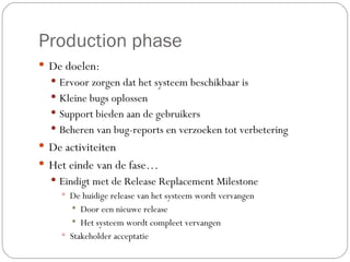 Production phase  De doelen: Ervoor zorgen dat het systeem beschikbaar is Kleine bugs oplossen Support bieden aan de gebruikers Beheren van bug-reports en verzoeken tot verbetering De activiteiten Het einde van de fase… Eindigt met de Release Replacement Milestone De huidige release van het systeem wordt vervangen Door een nieuwe release  Het systeem wordt compleet vervangen Stakeholder acceptatie 